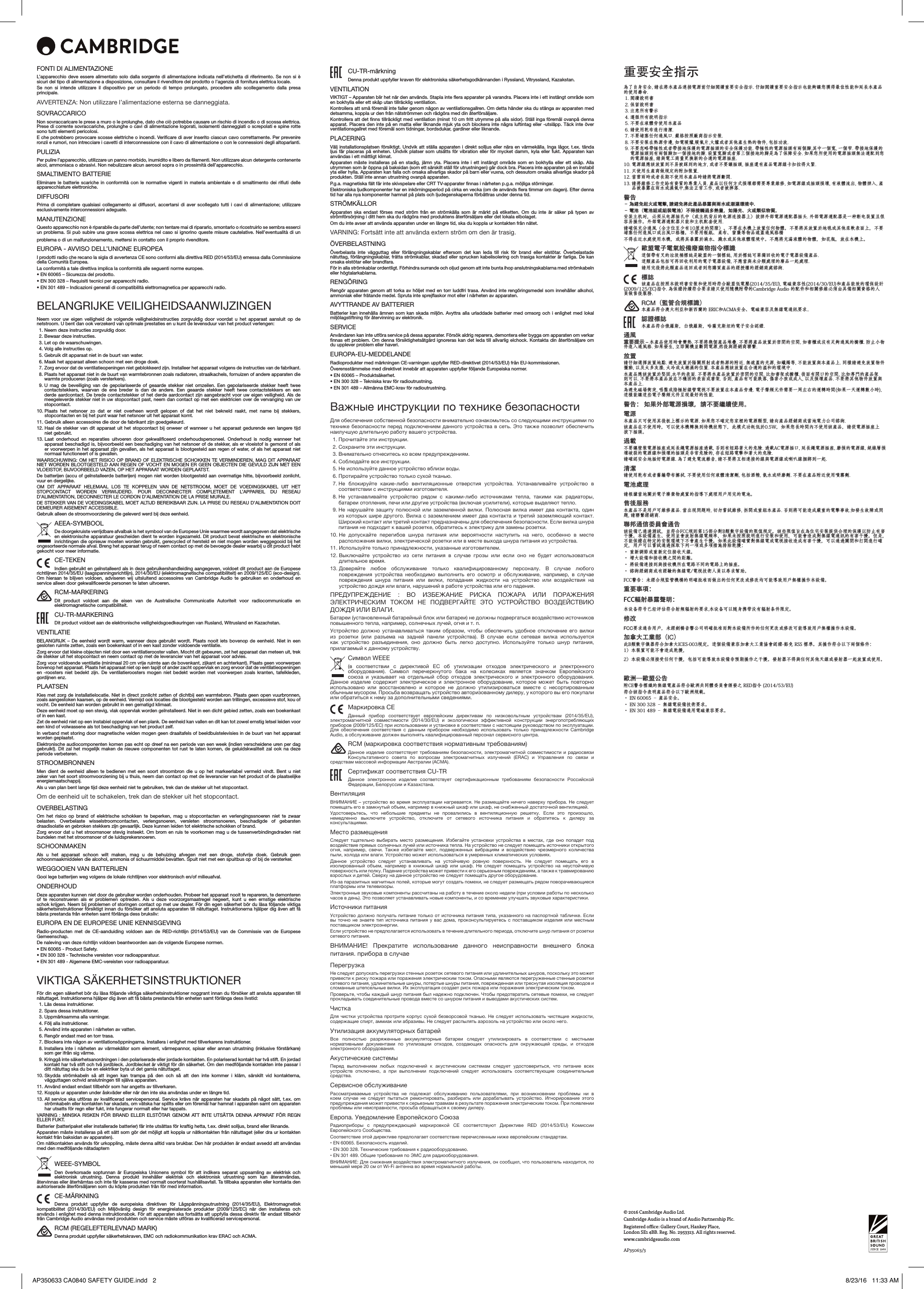 © 2016 Cambridge Audio Ltd. Cambridge Audio is a brand of Audio Partnership Plc.Registered oce: Gallery Court, Hankey Place,  London SE1 4BB. Reg. No. 2953313. All rights reserved.www.cambridgeaudio.comAP35063/3FONTI DI ALIMENTAZIONEL’apparecchio deve essere alimentato solo dalla sorgente di alimentazione indicata nell’etichetta di riferimento. Se non si è sicuri del tipo di alimentazione a disposizione, consultare il rivenditore del prodotto o l’agenzia di fornitura elettrica locale.Se non si intende utilizzare il dispositivo per un periodo di tempo prolungato, procedere allo scollegamento dalla presa principale.AVVERTENZA: Non utilizzare l’alimentazione esterna se danneggiata.SOVRACCARICONon sovraccaricare le prese a muro o le prolunghe, dato che ciò potrebbe causare un rischio di incendio o di scossa elettrica. Prese di corrente sovraccariche, prolunghe o cavi di alimentazione logorati, isolamenti danneggiati o screpolati e spine rotte sono tutti elementi pericolosi. E che potrebbero provocare scosse elettriche o incendi. Verificare di aver inserito ciascun cavo correttamente. Per prevenire ronzii e rumori, non intrecciare i cavetti di interconnessione con il cavo di alimentazione o con le connessioni degli altoparlanti.PULIZIAPer pulire l’apparecchio, utilizzare un panno morbido, inumidito e libero da filamenti. Non utilizzare alcun detergente contenente alcol, ammoniaca o abrasivi. Non nebulizzare alcun aerosol sopra o in prossimità dell’apparecchio.SMALTIMENTO BATTERIEEliminare le batterie scariche in conformità con le normative vigenti in materia ambientale e di smaltimento dei rifiuti delle apparecchiature elettroniche.DIFFUSORI Prima di completare qualsiasi collegamento ai diffusori, accertarsi di aver scollegato tutti i cavi di alimentazione; utilizzare esclusivamente interconnessioni adeguate.MANUTENZIONEQuesto apparecchio non è riparabile da parte dell’utente; non tentare mai di ripararlo, smontarlo o ricostruirlo se sembra esserci un problema. Si può subire una grave scossa elettrica nel caso si ignorino queste misure cautelative. Nell’eventualità di un problema o di un malfunzionamento, mettersi in contatto con il proprio rivenditore.EUROPA - AVVISO DELL’UNIONE EUROPEAI prodotti radio che recano la sigla di avvertenza CE sono conformi alla direttiva RED (2014/53/EU) emessa dalla Commissione della Comunità Europea.La conformità a tale direttiva implica la conformità alle seguenti norme europee.• EN 60065 – Sicurezza del prodotto.• EN 300 328 – Requisiti tecnici per apparecchi radio.• EN 301 489 – Indicazioni generali di compatibilità elettromagnetica per apparecchi radio.BELANGRIJKE VEILIGHEIDSAANWIJZINGENNeem voor uw eigen veiligheid de volgende veiligheidsinstructies zorgvuldig door voordat u het apparaat aansluit op de netstroom. U bent dan ook verzekerd van optimale prestaties en u kunt de levensduur van het product verlengen:  1. Neem deze instructies zorgvuldig door.  2. Bewaar deze instructies.   3. Let op de waarschuwingen.   4. Volg alle instructies op.   5. Gebruik dit apparaat niet in de buurt van water.   6. Maak het apparaat alleen schoon met een droge doek.   7.  Zorg ervoor dat de ventilatieopeningen niet geblokkeerd zijn. Installeer het apparaat volgens de instructies van de fabrikant.  8.  Plaats het apparaat niet in de buurt van warmtebronnen zoals radiatoren, straalkachels, fornuizen of andere apparaten die warmte produceren (zoals versterkers).  9.  U mag de beveiliging van de gepolariseerde of geaarde stekker niet omzeilen. Een gepolariseerde stekker heeft twee contactstekkers, waarvan de ene breder is dan de andere. Een geaarde stekker heeft twee contactstekkers en een derde aardcontact. De brede contactstekker of het derde aardcontact zijn aangebracht voor uw eigen veiligheid. Als de meegeleverde stekker niet in uw stopcontact past, neem dan contact op met een elektricien over de vervanging van uw stopcontact. 10.  Plaats het netsnoer zo dat er niet overheen wordt gelopen of dat het niet bekneld raakt, met name bij stekkers, stopcontacten en bij het punt waar het netsnoer uit het apparaat komt. 11.  Gebruik alleen accessoires die door de fabrikant zijn goedgekeurd. 12.  Haal de stekker van dit apparaat uit het stopcontact bij onweer of wanneer u het apparaat gedurende een langere tijd niet gebruikt. 13.  Laat onderhoud en reparaties uitvoeren door gekwalificeerd onderhoudspersoneel. Onderhoud is nodig wanneer het apparaat beschadigd is, bijvoorbeeld een beschadiging van het netsnoer of de stekker, als er vloeistof is gemorst of als er voorwerpen in het apparaat zijn gevallen, als het apparaat is blootgesteld aan regen of water, of als het apparaat niet normaal functioneert of is gevallen.WAARSCHUWING: OM HET RISICO OP BRAND OF ELEKTRISCHE SCHOKKEN TE VERMINDEREN, MAG DIT APPARAAT NIET WORDEN BLOOTGESTELD AAN REGEN OF VOCHT EN MOGEN ER GEEN OBJECTEN DIE GEVULD ZIJN MET EEN VLOEISTOF, BIJVOORBEELD VAZEN, OP HET APPARAAT WORDEN GEPLAATST.De batterijen (accu of geïnstalleerde batterijen) mogen niet worden blootgesteld aan overmatige hitte, bijvoorbeeld zonlicht, vuur en dergelijke.OM DIT APPARAAT HELEMAAL LOS TE KOPPELEN VAN DE NETSTROOM, MOET DE VOEDINGSKABEL UIT HET STOPCONTACT WORDEN VERWIJDERD. POUR DECONNECTER COMPLETEMENT L’APPAREIL DU RESEAU D’ALIMENTATION, DECONNECTER LE CORDON D’ALIMENTATION DE LA PRISE MURALE.DE STEKKER VAN DE VOEDINGSKABEL MOET ALTIJD BEREIKBAAR ZIJN. LA PRISE DU RESEAU D’ALIMENTATION DOIT DEMEURER AISEMENT ACCESSIBLE.Gebruik alleen de stroomvoorziening die geleverd werd bij deze eenheid.AEEA-SYMBOOL De doorgekruiste verrijdbare afvalbak is het symbool van de Europese Unie waarmee wordt aangegeven dat elektrische en elektronische apparatuur gescheiden dient te worden ingezameld. Dit product bevat elektrische en elektronische inrichtingen die opnieuw moeten worden gebruikt, gerecycled of hersteld en niet mogen worden weggegooid bij het ongesorteerde normale afval. Breng het apparaat terug of neem contact op met de bevoegde dealer waarbij u dit product hebt gekocht voor meer informatie.CE-TEKENIndien gebruikt en geïnstalleerd als in deze gebruikershandleiding aangegeven, voldoet dit product aan de Europese richtlijnen 2014/35/EU (laagspanningsrichtlijn), 2014/30/EU (elektromagnetische compatibiliteit) en 2009/125/EC (eco-design). Om hieraan te blijven voldoen, adviseren wij uitsluitend accessoires van Cambridge Audio te gebruiken en onderhoud en service alleen door gekwalificeerde personen te laten uitvoeren.RCM-MARKERINGDit product voldoet aan de eisen van de Australische Communicatie Autoriteit voor radiocommunicatie en elektromagnetische compatibiliteit. CU-TR-MARKERINGDit product voldoet aan de elektronische veiligheidsgoedkeuringen van Rusland, Witrusland en Kazachstan.VENTILATIEBELANGRIJK – De eenheid wordt warm, wanneer deze gebruikt wordt. Plaats nooit iets bovenop de eenheid. Niet in een gesloten ruimte zetten, zoals een boekenkast of in een kast zonder voldoende ventilatie.Zorg ervoor dat kleine objecten niet door een ventilatierooster vallen. Mocht dit gebeuren, zet het apparaat dan meteen uit, trek de stekker uit het stopcontact en neem contact op met de leverancier van het apparaat voor advies.Zorg voor voldoende ventilatie (minimaal 20 cm vrije ruimte aan de bovenkant, zijkant en achterkant). Plaats geen voorwerpen bovenop het apparaat. Plaats het apparaat niet op een tapijt of ander zacht oppervlak en zorg ervoor dat de ventilatieopeningen en -roosters niet bedekt zijn. De ventilatieroosters mogen niet bedekt worden met voorwerpen zoals kranten, tafelkleden, gordijnen enz.PLAATSENKies met zorg de installatielocatie. Niet in direct zonlicht zetten of dichtbij een warmtebron. Plaats geen open vuurbronnen, zoals aangestoken kaarsen, op de eenheid. Vermijd ook locaties die blootgesteld worden aan trillingen, excessieve stof, kou of vocht. De eenheid kan worden gebruikt in een gematigd klimaat.Deze eenheid moet op een stevig, vlak oppervlak worden geïnstalleerd. Niet in een dicht gebied zetten, zoals een boekenkast of in een kast. Zet de eenheid niet op een instabiel oppervlak of een plank. De eenheid kan vallen en dit kan tot zowel ernstig letsel leiden voor een kind of volwassene als tot beschadiging van het product zelf.In verband met storing door magnetische velden mogen geen draaitafels of beeldbuistelevisies in de buurt van het apparaat worden geplaatst.Elektronische audiocomponenten komen pas echt op dreef na een periode van een week (indien verscheidene uren per dag gebruikt). Dit zal het mogelijk maken de nieuwe componenten tot rust te laten komen, de geluidskwaliteit zal ook na deze periode verbeteren.STROOMBRONNENMen dient de eenheid alleen te bedienen met een soort stroombron die u op het markeerlabel vermeld vindt. Bent u niet zeker van het soort stroomvoorziening bij u thuis, neem dan contact op met de leverancier van het product of de plaatselijke energiemaatschappij.Als u van plan bent lange tijd deze eenheid niet te gebruiken, trek dan de stekker uit het stopcontact.Om de eenheid uit te schakelen, trek dan de stekker uit het stopcontact.OVERBELASTINGOm het risico op brand of elektrische schokken te beperken, mag u stopcontacten en verlengingssnoeren niet te zwaar belasten. Overbelaste wisselstroomcontacten, verlengsnoeren, versleten stroomsnoeren, beschadigde of gebarsten draadisolatie en gebroken stekkers zijn gevaarlijk. Deze kunnen leiden tot elektrische schokken of brand.Zorg ervoor dat u het stroomsnoer stevig insteekt. Om brom en ruis te voorkomen mag u de tussenverbindingsdraden niet bundelen met het stroomsnoer of de luidsprekersnoeren.SCHOONMAKENAls u het apparaat schoon wilt maken, mag u de behuizing afvegen met een droge, stofvrije doek. Gebruik geen schoonmaakmiddelen die alcohol, ammonia of schuurmiddel bevatten. Spuit niet met een spuitbus op of bij de versterker.WEGGOOIEN VAN BATTERIJEN Gooi lege batterijen weg volgens de lokale richtlijnen voor elektronisch en/of milieuafval.ONDERHOUDDeze apparaten kunnen niet door de gebruiker worden onderhouden. Probeer het apparaat nooit te repareren, te demonteren of te reconstrueren als er problemen optreden. Als u deze voorzorgsmaatregel negeert, kunt u een ernstige elektrische schok krijgen. Neem bij problemen of storingen contact op met uw dealer. För din egen säkerhet bör du läsa följande viktiga säkerhetsinstruktioner försiktigt innan du försöker att ansluta apparaten till nätuttaget. Instruktionerna hjälper dig även att få bästa prestanda från enheten samt förlänga dess bruksliv:EUROPA EN DE EUROPESE UNIE KENNISGEVINGRadio-producten met de CE-aanduiding voldoen aan de RED-richtlijn (2014/53/EU) van de Commissie van de Europese Gemeenschap.De naleving van deze richtlijn voldoen beantwoorden aan de volgende Europese normen.• EN 60065 - Product Safety.• EN 300 328 - Technische vereisten voor radioapparatuur.• EN 301 489 - Algemene EMC-vereisten voor radioapparatuur.VIKTIGA SÄKERHETSINSTRUKTIONERFör din egen säkerhet bör du läsa följande viktiga säkerhetsinstruktioner noggrant innan du försöker att ansluta apparaten till nätuttaget. Instruktionerna hjälper dig även att få bästa prestanda från enheten samt förlänga dess livstid:  1. Läs dessa instruktioner.  2. Spara dessa instruktioner.   3. Uppmärksamma alla varningar.   4. Följ alla instruktioner.   5. Använd inte apparaten i närheten av vatten.   6. Rengör endast med en torr trasa.   7.  Blockera inte någon av ventilationsöppningarna. Installera i enlighet med tillverkarens instruktioner. 8.  Installera inte i närheten av värmekällor som element, värmepannor, spisar eller annan utrustning (inklusive förstärkare) som ger ifrån sig värme.   9.  Kringgå inte säkerhetsanordningen i den polariserade eller jordade kontakten. En polariserad kontakt har två stift. En jordad kontakt har två stift och två jordbleck. Jordblecket är viktigt för din säkerhet. Om den medföljande kontakten inte passar i ditt nätuttag ska du be en elektriker byta ut det gamla nätuttaget. 10.  Skydda strömkabeln så att ingen kan trampa på den och så att den inte kommer i kläm, särskilt vid kontakterna, vägguttagen ochvid anslutningen till själva apparaten.11. Använd endast endast tillbehör som har angetts av tillverkaren. 12.  Koppla ur apparaten under åskväder eller när den inte ska användas under en längre tid. 13.  All service ska utföras av kvalificerad servicepersonal. Service krävs när apparaten har skadats på något sätt, t.ex. om strömkabeln eller kontakten har skadats, om vätska har spillts eller om föremål har hamnat i apparaten samt om apparaten har utsatts för regn eller fukt, inte fungerar normalt eller har tappats.VARNING : MINSKA RISKEN FÖR BRAND ELLER ELSTÖTAR GENOM ATT INTE UTSÄTTA DENNA APPARAT FÖR REGN ELLER FUKT.Batterier (batteripaket eller installerade batterier) får inte utsättas för kraftig hetta, t.ex. direkt solljus, brand eller liknande.Apparaten måste installeras på ett sätt som gör det möjligt att koppla ur nätkontakten från nätuttaget (eller dra ur kontakten kontakt från baksidan av apparaten). Om nätkontakten används för urkoppling, måste denna alltid vara brukbar. Den här produkten är endast avsedd att användas med den medföljande nätadapternWEEE-SYMBOLDen överkorsade soptunnan är Europeiska Unionens symbol för att indikera separat uppsamling av elektrisk och elektronisk utrustning. Denna produkt innehåller elektrisk och elektronisk utrustning som kan återanvändas, återvinnas eller återhämtas och inte får kasseras med normalt osorterat hushållsavfall. Ta tillbaka apparaten eller kontakta den auktoriserade återförsäljaren som du köpte produkten från för med information.CE-MÄRKNINGDenna produkt uppfyller de europeiska direktiven för Lågspänningsutrustning (2014/35/EU), Elektromagnetisk kompatibilitet (2014/30/EU) och Miljövänlig design för energirelaterade produkter (2009/125/EC) när den installeras och används i enlighet med denna instruktionsbok. För att apparaten ska fortsätta att uppfylla dessa direktiv får endast tillbehör från Cambridge Audio användas med produkten och service måste utföras av kvalificerad servicepersonal.RCM (REGELEFTERLEVNAD MARK)Denna produkt uppfyller säkerhetskraven, EMC och radiokommunikation krav ERAC och ACMA.CU-TR-märkningDenna produkt uppfyller kraven för elektroniska säkerhetsgodkännanden i Ryssland, Vitryssland, Kazakstan.VENTILATIONVIKTIGT – Apparaten blir het när den används. Stapla inte flera apparater på varandra. Placera inte i ett instängt område som en bokhylla eller ett skåp utan tillräcklig ventilation. Kontrollera att små föremål inte faller genom någon av ventilationsgallren. Om detta händer ska du stänga av apparaten med detsamma, koppla ur den från nätströmmen och rådgöra med din återförsäljare.Kontrollera att det finns tillräckligt med ventilation (minst 10 cm fritt utrymme på alla sidor). Ställ inga föremål ovanpå denna apparat. Placera den inte på en matta eller liknande mjuk yta och blockera inte några luftintag eller -utsläpp. Täck inte över ventilationsgallret med föremål som tidningar, bordsdukar, gardiner eller liknande.PLACERINGVälj installationsplatsen försiktigt. Undvik att ställa apparaten i direkt solljus eller nära en värmekälla. Inga lågor, t.ex. tända ljus får placeras på enheten. Undvik platser som utsätts för vibration eller för mycket damm, kyla eller fukt. Apparaten kan användas i ett måttligt klimat. Apparaten måste installeras på en stadig, jämn yta. Placera inte i ett instängt område som en bokhylla eller ett skåp. Alla utrymmen som är öppna på baksidan (som ett särskilt ställ för utrustningen) går dock bra. Placera inte apparaten på en instabil yta eller hylla. Apparaten kan falla och orsaka allvarliga skador på barn eller vuxna, och dessutom orsaka allvarliga skador på produkten. Ställ inte annan utrustning ovanpå apparaten.P.g.a. magnetiska fält får inte skivspelare eller CRT TV-apparater finnas i närheten p.g.a. möjliga störningar.Elektroniska ljudkomponenter har en inkörningsperiod på cirka en vecka (om de används flera timmar om dagen). Efter denna tid har alla nya komponenter hamnat på plats och ljudegenskaperna förbättras under denna tid.STRÖMKÄLLOR Apparaten ska endast förses med ström från en strömkälla som är märkt på etiketten. Om du inte är säker på typen av strömförsörjning i ditt hem ska du rådgöra med produktens återförsäljare eller det lokala elbolaget. Om du inte avser att använda apparaten under en längre tid, ska du koppla ur kontakten från nätet.VARNING: Fortsätt inte att använda extern ström om den är trasig.ÖVERBELASTNING Överbelasta inte vägguttag eller förlängningskablar eftersom det kan leda till risk för brand eller elstötar. Överbelastade nätuttag, förlängningskablar, frätta strömkablar, skadad eller sprucken kabelisolering och trasiga kontakter är farliga. De kan orsaka elstötar eller brandfara. För in alla strömkablar ordentligt. Förhindra surrande och oljud genom att inte bunta ihop anslutningskablarna med strömkabeln eller högtalarkablarna.RENGÖRINGRengör apparaten genom att torka av höljet med en torr luddfri trasa. Använd inte rengöringsmedel som innehåller alkohol, ammoniak eller frätande medel. Spruta inte sprejflaskor mot eller i närheten av apparaten.AVYTTRANDE AV BATTERIERBatterier kan innehålla ämnen som kan skada miljön. Avyttra alla urladdade batterier med omsorg och i enlighet med lokal miljölagstiftning för återvinning av elektronik.SERVICE Användaren kan inte utföra service på dessa apparater. Försök aldrig reparera, demontera eller bygga om apparaten om verkar finnas ett problem. Om denna försiktighetsåtgärd ignoreras kan det leda till allvarlig elchock. Kontakta din återförsäljare om du upplever problem eller haveri.EUROPA-EU-MEDDELANDERadioprodukter med märkningen CE-varningen uppfyller RED-direktivet (2014/53/EU) från EU-kommissionen.Överensstämmelse med direktivet innebär att apparaten uppfyller följande Europeiska normer.• EN 60065 – Produktsäkerhet.• EN 300 328 – Tekniska krav för radioutrustning.• EN 301 489 – Allmänna EMC-krav för radioutrustning.Важные инструкции по технике безопасностиДля обеспечения собственной безопасности внимательно ознакомьтесь со следующими инструкциями по технике безопасности перед подключением данного устройства в сеть. Это также позволит обеспечить наилучшую длительную работу вашего устройства.  1. Прочитайте эти инструкции.  2. Сохраните эти инструкции.   3. Внимательно отнеситесь ко всем предупреждениям.   4. Соблюдайте все инструкции.   5. Не используйте данное устройство вблизи воды.   6. Протирайте устройство только сухой тканью.   7.  Не  блокируйте  какие-либо  вентиляционные  отверстия  устройства.  Устанавливайте  устройство  в соответствии с инструкциями изготовителя.  8.  Не  устанавливайте  устройство  рядом  с  какими-либо  источниками  тепла,  такими  как  радиаторы, батареи отопления, печи или другие устройства (включая усилители), которые выделяют тепло.   9.  Не нарушайте  защиту полюсной или  заземленной вилки. Полюсная  вилка имеет два  контакта, один из которых шире другого. Вилка с заземлением имеет два контакта и третий заземляющий контакт. Широкий контакт или третий контакт предназначены для обеспечения безопасности. Если вилка шнура питания не подходит к вашей розетке, обратитесь к электрику для замены розетки.  10.  Не  допускайте  перегибов  шнура  питания  или  вероятности  наступить  на  него,  особенно  в  месте расположения вилки, электрической розетки или в месте выхода шнура питания из устройства. 11. Используйте только принадлежности, указанные изготовителем. 12.  Выключайте  устройство  из  сети  питания  в  случае  грозы  или  если  оно  не  будет  использоваться длительное время. 13.  Доверяйте  любое  обслуживание  только  квалифицированному  персоналу.  В  случае  любого повреждения  устройства  необходимо  выполнить  его  осмотр  и  обслуживание,  например,  в  случае повреждения  шнура  питания  или  вилки,  попадания  жидкости  на  устройство  или  воздействия  на устройствo дождя или влаги, нарушений в работе устройства или его падения.ПРЕДУПРЕЖДЕНИЕ  :  ВО  ИЗБЕЖАНИЕ  РИСКА  ПОЖАРА  ИЛИ  ПОРАЖЕНИЯ ЭЛЕКТРИЧЕСКИМ  ТОКОМ  НЕ  ПОДВЕРГАЙТЕ  ЭТО  УСТРОЙСТВО  ВОЗДЕЙСТВИЮ ДОЖДЯ ИЛИ ВЛАГИ.Батареи (установленный батарейный блок или батареи) не должны подвергаться воздействию источников повышенного тепла, например, солнечных лучей, огня и т. п.Устройство  должно устанавливаться  таким образом,  чтобы обеспечить  удобное  отключение его  вилки из  розетки  (или  разъема  на  задней  панели  устройства).  В  случае  если  сетевая  вилка  используется как  устройство  разъединения,  оно  должно  быть  легко  доступно.  Используйте  только  шнур  питания, прилагаемый к данному устройству.Символ WEEE(в  соответствии  с  директивой  ЕС  об  утилизации  отходов  электрического  и  электронного оборудования).  Символ  перечеркнутого  бака  на  колесиках  является  значком  Европейского союза  и  указывает  на  отдельный  сбор  отходов  электрического  и  электронного  оборудования. Данное  изделие содержит  электрическое и  электронное  оборудование, которое  может быть  повторно использовано  или  восстановлено  и  которое  не  должно  утилизироваться  вместе  с  несортированным обычным мусором. Просьба возвращать устройство авторизованному дилеру, у которого вы его покупали или обратиться к нему за дополнительными сведениями.Маркировка CEДанный  прибор  соответствует  европейским  директивам  по  низковольтным  устройствам  (2014/35/EU), электромагнитной  совместимости  (2014/30/EU)  и  экологически  эффективной  конструкции  энергопотребляющих приборов (2009/125/EC) при использовании и установке в соответствии с настоящим руководством по эксплуатации. Для  обеспечения  соответствия  с данным  прибором  необходимо  использовать только  принадлежности  Cambridge Audio, а обслуживание должен выполнять квалифицированный персонал сервисного центра.RCM (маркировка соответствия нормативным требованиям)Данное изделие соответствует требованиям  безопасности,  электромагнитной  совместимости  и радиосвязи Консультативного  совета  по  вопросам  электромагнитных  излучений  (ERAC)  и  Управления  по  связи  и средствам массовой информации Австралии (ACMA). Сертификат соответствия CU-TR Данное  электронное  изделие  соответствует  сертификационным  требованиям  безопасности  Российской Федерации, Белоруссии и Казахстана.ВентиляцияВНИМАНИЕ – устройство во время эксплуатации нагревается. Не размещайте ничего наверху прибора. Не следует помещать его в замкнутый объем, например в книжный шкаф или шкаф, не снабженный достаточной вентиляцией.Удостоверьтесь,  что  небольшие  предметы  не  провалились  в  вентиляционную  решетку.  Если  это  произошло, немедленно  выключите  устройство,  отключите  от  сетевого  источника  питания  и  обратитесь  к  дилеру  за консультациями.Место размещенияСледует  тщательно выбирать  место  размещения.  Избегайте  установки устройства  в  местах,  где  оно попадет  под воздействие прямых солнечных лучей или источника тепла. На устройство не следует помещать источники открытого огня,  например,  свечи.  Также  избегайте  мест,  подверженных  вибрациям  и  воздействию  чрезмерного  количества пыли, холода или влаги. Устройство может использоваться в умеренных климатических условиях.Данное  устройство  следует  устанавливать  на  устойчивую  ровную  поверхность.  Не  следует  помещать  его  в изолированный  объем,  например  в книжный  шкаф  или  шкаф.  Не следует  помещать  устройство  на  неустойчивую поверхность или полку. Падение устройства может привести к его серьезным повреждениям, а также к травмированию взрослых и детей. Сверху на данное устройство не следует помещать другое оборудование.Из-за паразитных магнитных полей, которые могут создать помехи, не следует размещать рядом поворачивающиеся платформы или телевизоры.Электронные звуковые компоненты рассчитаны на работу в течение около недели (при условии работы по несколько часов в день). Это позволяет устанавливать новые компоненты, и со временем улучшать звуковые характеристики.Источники питанияУстройство должно получать питание только от источника питания типа, указанного на  паспортной  табличке.  Если вы точно  не  знаете  тип источника питания у  вас  дома, проконсультируетесь с поставщиком изделия  или  местным поставщиком электроэнергии.Если устройство не предполагается использовать в течение длительного периода, отключите шнур питания от розетки сетевого питания.ВНИМАНИЕ!  Прекратите  использование  данного  неисправности  внешнего  блока питания. прибора в случае ПерегрузкаНе следует допускать перегрузки стенных розеток сетевого питания или удлинительных шнуров, поскольку это может привести к риску пожара или поражения электрическим током. Опасными являются перегруженные стенные розетки сетевого питания, удлинительные шнуры, потертые шнуры питания, поврежденная или треснутая изоляция проводов и сломанные штепсельные вилки. Их эксплуатация создает риск пожара или поражения электрическим током.Проверьте, чтобы каждый шнур питания был надежно подключен. Чтобы предотвратить сетевые помехи, не следует прокладывать соединительные провода вместе со шнуром питания и выводами акустических систем.ЧисткаДля чистки устройства  протрите  корпус  сухой безворсовой тканью. Не следует использовать  чистящие  жидкости, содержащие спирт, аммиак или абразивы. Не следует распылять аэрозоль на устройство или около него.Утилизация аккумуляторных батарейВсе  полностью  разряженные  аккумуляторные  батареи  следует  утилизировать  в  соответствии  с  местными нормативными  документами  по  утилизации  отходов,  создающих  опасность  для  окружающей  среды,  и  отходов электронного оборудования.Акустические системыПеред  выполнением  любых  подключений  к  акустическим  системам  следует  удостовериться,  что  питание  всех устройств  отключено,  а  при  выполнении  подключений  следует  использовать  соответствующие  соединительные средства.Сервисное обслуживаниеРассматриваемые  устройства  не  подлежат  обслуживанию  пользователями,  при  возникновении  проблемы  ни  в коем  случае  не  следует  пытаться ремонтировать,  разбирать  или  дорабатывать  устройство.  Игнорирование  этого предупреждения может привести к серьезным травмам в результате поражения электрическим током. При появлении проблемы или неисправности, просьба обращаться к своему дилеру.Европа. Уведомление Европейского СоюзаРадиоприборы  с  предупреждающей  маркировкой  CE  соответствуют  Директиве  RED  (2014/53/EU)  Комиссии Европейского Сообщества.Соответствие этой директиве предполагает соответствие перечисленным ниже европейским стандартам.• EN 60065. Безопасность изделий.• EN 300 328. Технические требования к радиооборудованию.• EN 301 489. Общие требования по ЭМС для радиооборудования.ВНИМАНИЕ: Для снижения воздействия электромагнитного излучения, он сообщил, что пользователь находится, по меньшей мере 20 см от Wi-Fi антенна во время нормальной работы.重要安全指示為了自身安全, 請在將本產品連接電源前仔細閱讀重要安全指示. 仔細閱讀重要安全指示也能夠讓您獲得最佳性能和延長本產品的使用壽命. 1. 閱讀說明書 2. 保留說明書 3. 注意所有警示 4. 遵循所有說明指示 5. 不要在液體旁使用本產品 6. 請使用乾布進行清潔. 7. 不要堵塞任何通風口. 嚴格按照廠商指示安裝. 8. 不要安裝在熱源旁邊, 如電暖爐,暖氣片,火爐或者其他產生熱的物件, 包括功放. 9.  不要忽略帶極性或者帶接地保護的電源插頭的安全保護功能. 帶極性的電源插頭有兩個腳,其中一個寬, 一個窄. 帶接地保護的電源插頭則有兩個腳加一個接地的腳. 設置寬腳或者第三個接地的腳是為了保障安全. 如果您所使用的電源插頭無法適配到您的電源插座, 請與電工商量更換新的合適  的電源插座.10.  電源線應該放置到不易被踩到的地方, 或者不要讓插頭, 插座還有產品電源線卡扣拉得太緊.11. 只使用生產商做規定的附加裝置.12. 當雷雨時或者長期不使用本產品時請將電源斷開.13.  請將維修工作交給有資質的專業人員. 產品以任何方式損壞都需要專業維修, 如電源線或插頭損壞, 有液體流出, 物體掉入, 產品被暴露在雨水或濕氣中,無法正常工作, 或者被摔落.警告 – 為避免起火或電擊, 請避免將此產品暴露與雨水或潮濕環境中.– 電池（電池組或組裝電池）不得接觸過多熱量，如陽光、火或類似物質。安装主机时，必须从电源插孔中（或主机背后的电源连接器上）拔掉外部電源適配器插头. 外部電源適配器是一种断电装置且很容易操作。外部電源適配器只能和主机配套使用.請確保充分通風（全方位至少有10厘米的間隙）。不要在本機上放置任何物體。不要將其放置於地毯或其他柔軟表面上，不要堵塞任何進風口或出風口格柵。不要用報紙、桌布、窗簾等物品遮蓋通風格柵不得在近水處使用本機，或將其暴露於滴水、濺水或其他液體環境中。不應將充滿液體的物體，如花瓶，放在本機上。歐盟電子電氣設備廢棄物指令標識這個帶有叉的垃圾桶  標誌是歐盟的一個標誌, 用於標誌可單獨回收的電子電器設備產品.這類產品包括可再回收利用的電子電器設備, 不應當與未分類處理的廢品一起處理.請用完後將此類產品退回或者到您購買產品的經授權的經銷商處諮詢.標誌該產品在按照本說明書安裝和使用時符合歐盟低電壓(2014/35/EU), 電磁兼容性(2014/30/EU)和產品能效的環保設計(2009/125/EC)指令. 為保證持續符合要求請只使用  隨機附帶的Cambridge Audio 的配件和相關修維必須由具備相關資格的人員做售後服務.RCM（監管合規標識）本產品符合澳大利亞和新西蘭的 ERIC和ACMA安全、電磁兼容及無線電通訊要求..認證標誌本產品符合俄羅斯，白俄羅斯，哈薩克斯坦的電子安全認證.通風重要提示 – 本產品使用時會變熱. 不要將幾個產品堆疊. 不要將產品放置於密閉的空間, 如書櫃或沒有足夠通風的櫥櫃. 防止小物件進入通風格. 如果發生, 立即關機並斷開電源,然後與經銷商聯繫.放置請仔細選擇放置地點. 避免放置於陽關照射或者熱源的附近. 無遮蓋的光源, 如蠟燭等, 不能放置與本產品上. 同樣請避免放置物件擺動, 以及太多灰塵, 太冷或太潮濕的位置. 本產品應該放置在合適的溫和的環境中.本產品應該放置於堅固,水平的表面. 不要將本產品放置於密閉的空間, 比如書架或櫥櫃. 後面有開口的空間, 比如專門的產品架則可以. 不要將本產品放在不穩固的表面或書架. 否則, 產品有可能跌落, 傷害小孩或成人, 以及損壞產品. 不要將其他物件放置與本產品上.為避免磁場衝突, 唱盤或陰極射線管電視不要放置在本產品旁邊. 電子聲頻元件需要一周左右的運轉時間(如果一天運轉數小時), 這樣能讓這些電子聲頻元件呈現最好的性能.警告： 如果外部電源損壞，請不要繼續使用。電源本產品只可使  用其後板上標示的電源. 如果您不確定您家裡的電源類型, 請向產品經銷商或當地電力公司諮詢.該產品在不使用時，可以使本機轉換到待機狀態下，此模式功耗低於0.5W，如果您長時間內不使用該產品，請從電源插座上拔下插頭。過載不要讓壁裝電源插座或延長繩電源插座過載, 否則有短路著火的危險. 過載AC電源插口, 延長繩電源插座, 磨損的電源線, 絕緣層損壞破裂的電源線和損壞的插頭是非常危險的, 存在短路電擊和著火的危險.請確認安全地插好電源線. 為了避免電流雜音, 請不要將互相連接的線與電源線或喇叭線捆綁到一起.清潔請使用乾布或者舊繃帶布擦拭. 不要使用任何液體清潔劑, 包括酒精, 氨水或研磨劑. 不要在產品附近使用噴霧劑. 電池處理請根據當地關於電子廢棄物處置的指導下處理用戶用完的電池。售後服務本產品不是用戶可維修產品. 當出現問題時, 切勿嘗試維修, 拆開或重組本產品. 否則將可能造成嚴重的電擊事故.如發生故障或問題, 請聯繫經銷商.聯邦通信委員會通告該設備已通過測試，並符合FCC規則第15部分對B類數字設備的限值規定。該些限值旨在為住宅安裝提供合理的保護以防止有害干擾。本設備產生、使用並會放射無線電頻率，如果未按照說明進行安裝和使用，可能會造成對無線電通訊的有害干擾。但是，不能保證在特定的安裝環境下不會產生干擾。如果此設備確實對無線電或電視接收造成有害干擾，可以通過關閉和打開進行確定，用戶可以嘗試通過採取下列一項或多項措施排除乾擾： • 重新調節或重新定位接收天線。• 增大設備和接收機之間的距離。• 將設備連接到與接收機所在電路不同的電路上的插座。• 諮詢經銷商或有經驗的無線電/電視技術人員以尋求幫助。FCC警告：未經合規監管機構的明確批准而做出的任何更改或修改均可能導致用戶無權操作本設備。重要事項：FCC輻射暴露聲明：本设备符号已经评估符合射频辐射的要求,本设备可以随身携带没有辐射条件限定。修改FCC要求通告用戶，未經劍橋音響公司明確批准而對本設備所作的任何更改或修改可能導致用戶無權操作本設備。加拿大工業部（IC）此B類數字儀器符合加拿大ICES-003規定。這個設備兼容加拿大工業協會認證-豁免 RSS 標準。其操作符合以下兩個條件：1）本裝置可能不會造成乾擾，2）本設備必須接受任何干擾，包括可能導致本設備非預期操作之干擾。發射器不得與任何其他天線或發射器一起放置或使用。歐洲—歐盟公告附CE警告標識的無線電產品符合歐洲共同體委員會頒發之 RED指令 (2014/53/EU)符合該指令表明產品符合以下歐洲規範。• EN 60065 – 產品安全。• EN 300 328 – 無線電設備技術要求。• EN 301 489 – 無線電設備通用電磁兼容要求。AP350633 CA0840 SAFETY GUIDE.indd   2 8/23/16   11:33 AM
