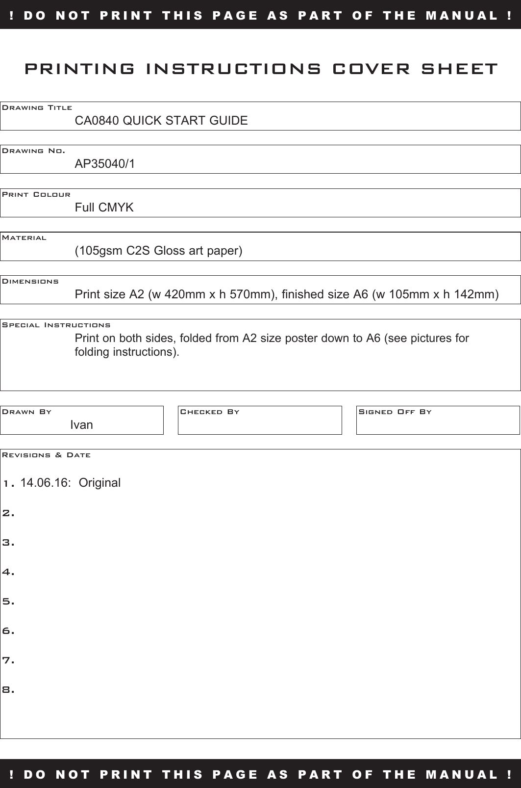 ! DO NOT PRINT THIS PAGE AS PART OF THE MANUAL !Drawing Title  CA0840 QUICK START GUIDEDrawing No.  AP35040/1Print Colour  Full CMYKMaterial    (105gsm C2S Gloss art paper)PRINTING INSTRUCTIONS COVER SHEETDimensions    Print size A2 (w 420mm x h 570mm), finished size A6 (w 105mm x h 142mm)Special Instructions      Print on both sides, folded from A2 size poster down to A6 (see pictures for  folding instructions).Drawn ByIvanChecked By Signed Off ByRevisions &amp; Date 1. 14.06.16:  Original2.  3. 4. 5.6.7.8.! DO NOT PRINT THIS PAGE AS PART OF THE MANUAL !