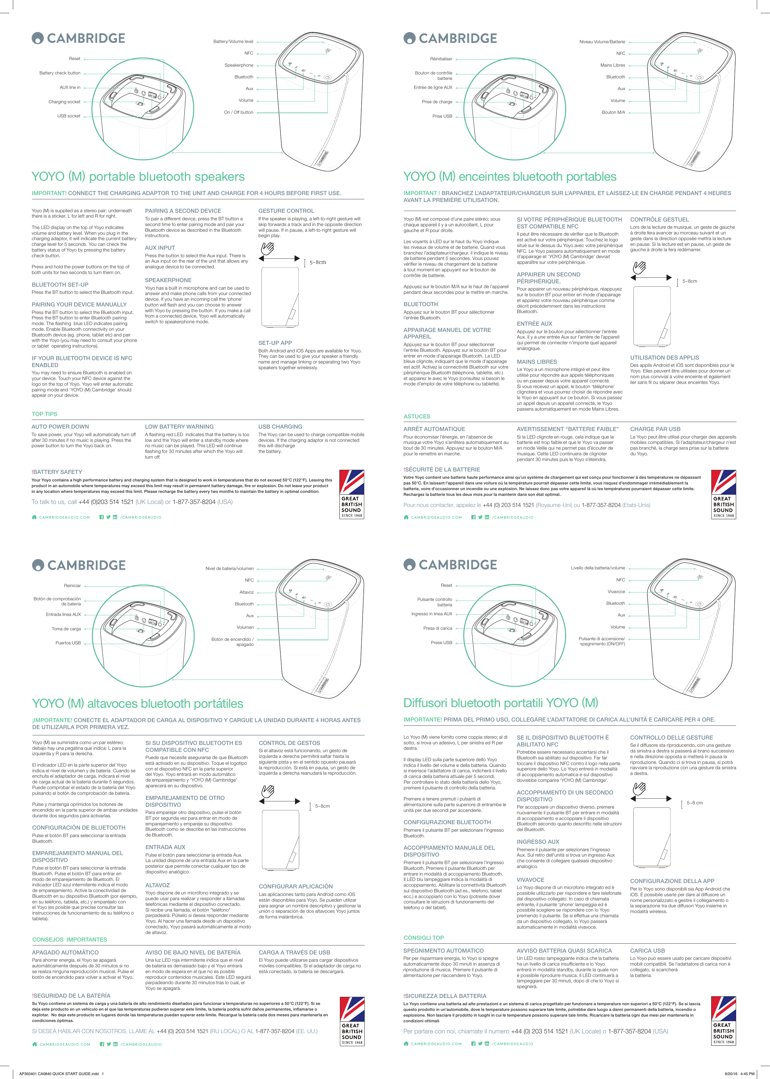 Yoyo (M) est composé d’une paire stéréo; sous chaque appareil il y a un autocollant, L pour gauche et R pour droite.Les voyants à LED sur le haut du Yoyo indique les niveaux de volume et de batterie. Quand vous branchez l’adaptateur/chargeur, il indique le niveau de batterie pendant 5 secondes. Vous pouvez vérier le niveau de chargement de la batterie à tout moment en appuyant sur le bouton de contrôle de batterie. Appuyez sur le bouton M/A sur le haut de l’appareil pendant deux secondes pour le mettre en marche.  BLUETOOTHAppuyez sur le bouton BT pour sélectionner l’entrée Bluetooth. APPAIRAGE MANUEL DE VOTRE APPAREILAppuyez sur le bouton BT pour sélectionner l’entrée Bluetooth. Appuyez sur le bouton BT pour entrer en mode d’appairage Bluetooth. La LED bleue clignote, indiquant que le mode d’appairage est actif. Activez la connectivité Bluetooth sur votre périphérique Bluetooth (téléphone, tablette, etc.) et appairez le avec le Yoyo (consultez si besoin le mode d’emploi de votre téléphone ou tablette).ARRÊT AUTOMATIQUEPour économiser l’énergie, en l’absence de musique votre Yoyo s’arrêtera automatiquement au bout de 30 minutes. Appuyez sur le bouton M/A pour le remettre en marche.AVERTISSEMENT “BATTERIE FAIBLE”Si la LED clignote en rouge, cela indique que la batterie est trop faible et que le Yoyo va passer en mode Veille qui ne permet pas d’écouter de musique. Cette LED continuera de clignoter pendant 30 minutes puis le Yoyo s’éteindra.CHARGE PAR USBLe Yoyo peut être utilisé pour charger des appareils mobiles compatibles. Si l’adaptateur/chargeur n’est pas branché, la charge sera prise sur la batterie du Yoyo.YOYO (M) enceintes bluetooth portablesIMPORTANT ! BRANCHEZ L’ADAPTATEUR/CHARGEUR SUR L’APPAREIL ET LAISSEZ-LE EN CHARGE PENDANT 4 HEURES AVANT LA PREMIÈRE UTILISATION.Bouton M/AVolumeAuxBouton de contrôle batterieRéinitialiserEntrée de ligne AUXPrise de chargePrise USBBluetoothMains LibresASTUCES!SÉCURITÉ DE LA BATTERIEVotre Yoyo contient une batterie haute performance ainsi qu’un système de chargement qui est conçu pour fonctionner à des températures ne dépassant pas 50°C. En laissant l’appareil dans une voiture où la température pourrait dépasser cette limite, vous risquez d’endommager irrémédiablement la batterie, voire d’occasionner un incendie ou une explosion. Ne laissez donc pas votre appareil là où les températures pourraient dépasser cette limite. Rechargez la batterie tous les deux mois pour la maintenir dans son état optimal..Pour nous contacter, appelez le +44 (0) 203 514 1521 (Royaume-Uni) ou 1-877-357-8204 (Etats-Unis)SI VOTRE PÉRIPHÉRIQUE BLUETOOTH EST COMPATIBLE NFCIl peut être nécessaire de vérier que le Bluetooth est activé sur votre périphérique. Touchez le logo situé sur le dessus du Yoyo avec votre périphérique NFC. Le Yoyo passera automatiquement en mode d’appairage et ‘YOYO (M) Cambridge’ devrait apparaître sur votre périphérique.APPAIRER UN SECOND PÉRIPHÉRIQUE.Pour appairer un nouveau périphérique, réappuyez sur le bouton BT pour entrer en mode d’appairage et appairez votre nouveau périphérique comme décrit précédemment dans les instructions Bluetooth.ENTRÉE AUXAppuyez sur le bouton pour sélectionner l’entrée Aux. Il y a une entrée Aux sur l’arrière de l’appareil qui permet de connecter n’importe quel appareil analogique.MAINS LIBRESLe Yoyo a un microphone intégré et peut être utilisé pour répondre aux appels téléphoniques ou en passer depuis votre appareil connecté. Si vous recevez un appel, le bouton ‘téléphone’ clignotera et vous pourrez choisir de répondre avec le Yoyo en appuyant sur ce bouton. Si vous passez un appel depuis un appareil connecté, le Yoyo passera automatiquement en mode Mains Libres.CONTRÔLE GESTUELLors de la lecture de musique, un geste de gauche à droite fera avancer au morceau suivant et un geste dans la direction opposée mettra la lecture en pause. Si la lecture est en pause, un geste de gauche à droite la fera redémarrer.UTILISATION DES APPLISDes applis Android et iOS sont disponibles pour le Yoyo. Elles peuvent être utilisées pour donner un nom plus convivial à votre enceinte et également lier sans l ou séparer deux enceintes Yoyo.NFC5~8cmNiveau Volume/BatterieYoyo (M) se suministra como un par estéreo; debajo hay una pegatina que indica: L para la izquierda y R para la derecha.El indicador LED en la parte superior del Yoyo indica el nivel de volumen y de batería. Cuando se enchufa el adaptador de carga, indicará el nivel de carga actual de la batería durante 5 segundos. Puede comprobar el estado de la batería del Yoyo pulsando el botón de comprobación de batería. Pulse y mantenga oprimidos los botones de encendido en la parte superior de ambas unidades durante dos segundos para activarlas.  CONFIGURACIÓN DE BLUETOOTH Pulse el botón BT para seleccionar la entrada Bluetooth. EMPAREJAMIENTO MANUAL DEL DISPOSITIVOPulse el botón BT para seleccionar la entrada Bluetooth. Pulse el botón BT para entrar en modo de emparejamiento de Bluetooth. El indicador LED azul intermitente indica el modo de emparejamiento. Active la conectividad de Bluetooth en su dispositivo Bluetooth (por ejemplo, en su teléfono, tableta, etc.) y emparéjelo con el Yoyo (es posible que precise consultar las instrucciones de funcionamiento de su teléfono o tableta).APAGADO AUTOMÁTICOPara ahorrar energía, el Yoyo se apagará automáticamente después de 30 minutos si no se realiza ninguna reproducción musical. Pulse el botón de encendido para volver a activar el Yoyo.AVISO DE BAJO NIVEL DE BATERÍAUna luz LED roja intermitente indica que el nivel de batería es demasiado bajo y el Yoyo entrará en modo de espera en el que no es posible reproducir contenidos musicales. Este LED seguirá parpadeando durante 30 minutos tras lo cual, el Yoyo se apagará.CARGA A TRAVÉS DE USBEl Yoyo puede utilizarse para cargar dispositivos móviles compatibles. Si el adaptador de carga no está conectado, la batería se descargará.YOYO (M) altavoces bluetooth portátiles ¡IMPORTANTE! CONECTE EL ADAPTADOR DE CARGA AL DISPOSITIVO Y CARGUE LA UNIDAD DURANTE 4 HORAS ANTES DE UTILIZARLA POR PRIMERA VEZ. Botón de encendido / apagadoVolumenAuxBotón de comprobación de batería ReiniciarEntrada línea AUXToma de cargaPuertos USBBluetoothAltavozCONSEJOS  IMPORTANTES!SEGURIDAD DE LA BATERÍASu Yoyo contiene un sistema de carga y una batería de alto rendimiento diseñados para funcionar a temperaturas no superiores a 50°C (122°F). Si se deja este producto en un vehículo en el que las temperaturas pudieran superar este límite, la batería podría sufrir daños permanentes, inamarse o explotar.  No deje este producto en lugares donde las temperaturas puedan superar este límite. Recargue la batería cada dos meses para mantenerla en condiciones óptimas.SI DESEA HABLAR CON NOSOTROS, LLAME AL +44 (0) 203 514 1521 (RU LOCAL) O AL 1-877-357-8204 (EE. UU.)SI SU DISPOSITIVO BLUETOOTH ES COMPATIBLE CON NFCPuede que necesite asegurarse de que Bluetooth está activado en su dispositivo. Toque el logotipo con el dispositivo NFC en la parte superior del Yoyo. Yoyo entrará en modo automático de emparejamiento y ‘YOYO (M) Cambridge’ aparecerá en su dispositivo. EMPAREJAMIENTO DE OTRO DISPOSITIVOPara emparejar otro dispositivo, pulse el botón BT por segunda vez para entrar en modo de emparejamiento y empareje su dispositivo Bluetooth como se describe en las instrucciones de Bluetooth.ENTRADA AUXPulse el botón para seleccionar la entrada Aux. La unidad dispone de una entrada Aux en la parte posterior que permite conectar cualquier tipo de dispositivo analógico.ALTAVOZYoyo dispone de un micrófono integrado y se puede usar para realizar y responder a llamadas telefónicas mediante el dispositivo conectado. Si recibe una llamada, el botón &quot;teléfono&quot; parpadeará. Púlselo si desea responder mediante Yoyo. Al hacer una llamada desde un dispositivo conectado, Yoyo pasará automáticamente al modo de altavoz. CONTROL DE GESTOSSi el altavoz está funcionando, un gesto de izquierda a derecha permitirá saltar hasta la siguiente pista y en el sentido opuesto pausará la reproducción. Si está en pausa, un gesto de izquierda a derecha reanudará la reproducción.CONFIGURAR APLICACIÓN Las aplicaciones tanto para Android como iOS están disponibles para Yoyo. Se pueden utilizar para asignar un nombre descriptivo y gestionar la unión o separación de dos altavoces Yoyo juntos de forma inalámbrica.NFC5~8cmNivel de batería/volumenLo Yoyo (M) viene fornito come coppia stereo; al di sotto, si trova un adesivo, L per sinistra ed R per destra.Il display LED sulla parte superiore dello Yoyo indica il livello del volume e della batteria. Quando si inserisce l&apos;adattatore di carica, indicherà il livello di carica della batteria attuale per 5 secondi. Per controllare lo stato della batteria dello Yoyo, premere il pulsante di controllo della batteria. Premere e tenere premuti i pulsanti di alimentazione sulla parte superiore di entrambe le unità per due secondi per accenderle.  CONFIGURAZIONE BLUETOOTHPremere il pulsante BT per selezionare l&apos;ingresso Bluetooth. ACCOPPIAMENTO MANUALE DEL DISPOSITIVOPremere il pulsante BT per selezionare l&apos;ingresso Bluetooth. Premere il pulsante Bluetooth per entrare in modalità di accoppiamento Bluetooth. Il LED blu lampeggiare indica la modalità di accoppiamento. Abilitare la connettività Bluetooth sul dispositivo Bluetooth (ad es., telefono, tablet ecc.) e accoppiarlo con lo Yoyo (potreste dover consultare le istruzioni di funzionamento del telefono o del tablet).SPEGNIMENTO AUTOMATICOPer per risparmiare energia, lo Yoyo si spegne automaticamente dopo 30 minuti in assenza di riproduzione di musica. Premere il pulsante di alimentazione per riaccendere lo Yoyo.AVVISO BATTERIA QUASI SCARICAUn LED rosso lampeggiante indica che la batteria ha un livello di carica insuciente e lo Yoyo entrerà in modalità standby, durante la quale non è possibile riprodurre musica. Il LED continuerà a lampeggiare per 30 minuti, dopo di che lo Yoyo si spegnerà.CARICA USBLo Yoyo può essere usato per caricare dispositivi mobili compatibili. Se l&apos;adattatore di carica non è collegato, si scaricherà la batteria.Diusori bluetooth portatili YOYO (M)IMPORTANTE! PRIMA DEL PRIMO USO, COLLEGARE L&apos;ADATTATORE DI CARICA ALL&apos;UNITÀ E CARICARE PER 4 ORE.Pulsante di accensione/spegnimento (ON/OFF)VolumeAuxPulsante controllo batteriaResetIngresso in linea AUXPresa di caricaPrese USBBluetoothVivavoceCONSIGLI TOP!SICUREZZA DELLA BATTERIALo Yoyo contiene una batteria ad alte prestazioni e un sistema di carica progettato per funzionare a temperature non superiori a 50°C (122°F). Se si lascia questo prodotto in un&apos;automobile, dove le temperature possono superare tale limite, potrebbe dare luogo a danni permanenti della batteria, incendio o esplosione. Non lasciare il prodotto in luoghi in cui le temperature possono superare tale limite. Ricaricare la batteria ogni due mesi per mantenerla in condizioni ottimali.Per parlare con noi, chiamate il numero +44 (0) 203 514 1521 (UK Locale) o 1-877-357-8204 (USA)SE IL DISPOSITIVO BLUETOOTH È ABILITATO NFCPotrebbe essere necessario accertarsi che il Bluetooth sia abilitato sul dispositivo. Far far toccare il dispositivo NFC contro il logo nella parte superiore dello Yoyo. Lo Yoyo entrerà in modalità di accoppiamento automatica e sul dispositivo dovrebbe comparire &apos;YOYO (M) Cambridge&apos;.ACCOPPIAMENTO DI UN SECONDO DISPOSITIVOPer accoppiare un dispositivo diverso, premere nuovamente il pulsante BT per entrare in modalità di accoppiamento e accoppiare il dispositivo Bluetooth secondo quanto descritto nelle istruzioni del Bluetooth.INGRESSO AUXPremere il pulsante per selezionare l&apos;ingresso Aux. Sul retro dell&apos;unità si trova un ingresso Aux che consente di collegare qualsiasi dispositivo analogico.VIVAVOCELo Yoyo dispone di un microfono integrato ed è possibile utilizzarlo per rispondere e fare telefonate dal dispositivo collegato. In caso di chiamata entrante, il pulsante &apos;phone&apos; lampeggia ed è possibile scegliere se rispondere con lo Yoyo premendo il pulsante. Se si eettua una chiamata da un dispositivo collegato, lo Yoyo passerà automaticamente in modalità vivavoce.CONTROLLO DELLE GESTURESe il diusore sta riproducendo, con una gesture da sinistra a destra si passerà al brano successivo e nella direzione opposta si metterà in pausa la riproduzione. Quando ci si trova in pausa, si potrà riavviare la riproduzione con una gesture da sinistra a destra.CONFIGURAZIONE DELLA APPPer lo Yoyo sono disponibili sia App Android che iOS. È possibile usarle per dare al diusore un nome personalizzato e gestire il collegamento o la separazione tra due diusori Yoyo insieme in modalità wireless.NFC5~8 cmLivello della batteria/volumeYoyo (M) is supplied as a stereo pair; underneath there is a sticker, L for left and R for right.The LED display on the top of Yoyo indicates volume and battery level. When you plug in the charging adaptor, it will indicate the current battery charge level for 5 seconds. You can check the battery status of Yoyo by pressing the battery check button. Press and hold the power buttons on the top of both units for two seconds to turn them on.  BLUETOOTH SET-UPPress the BT button to select the Bluetooth input. PAIRING YOUR DEVICE MANUALLYPress the BT button to select the Bluetooth input. Press the BT button to enter Bluetooth pairing mode. The ashing  blue LED indicates pairing mode. Enable Bluetooth connectivity on your Bluetooth device (eg. phone, tablet etc) and pair with the Yoyo (you may need to consult your phone or tablet  operating instructions).IF YOUR BLUETOOTH DEVICE IS NFC ENABLEDYou may need to ensure Bluetooth is enabled on your device. Touch your NFC device against the logo on the top of Yoyo. Yoyo will enter automatic pairing mode and ‘YOYO (M) Cambridge’ should appear on your device.AUTO POWER DOWNTo save power, your Yoyo will automatically turn o after 30 minutes if no music is playing. Press the power button to turn the Yoyo back on.LOW BATTERY WARNINGA ashing red LED  indicates that the battery is too low and the Yoyo will enter a standby mode where no music can be played. This LED will continue ashing for 30 minutes after which the Yoyo will turn o.USB CHARGINGThe Yoyo can be used to charge compatible mobile devices. If the charging adaptor is not connected this will discharge  the battery.YOYO (M) portable bluetooth speakersIMPORTANT! CONNECT THE CHARGING ADAPTOR TO THE UNIT AND CHARGE FOR 4 HOURS BEFORE FIRST USE.On / O buttonVolumeAuxBattery check buttonResetAUX line inCharging socketUSB socketBluetoothSpeakerphoneTOP TIPS!BATTERY SAFETYYour Yoyo contains a high performance battery and charging system that is designed to work in temperatures that do not exceed 50°C (122°F). Leaving this product in an automobile where temperatures may exceed this limit may result in permanent battery damage, re or explosion. Do not leave your product in any location where temperatures may exceed this limit. Please recharge the battery every two months to maintain the battery in optimal condition.To talk to us, call +44 (0)203 514 1521 (UK Local) or 1-877-357-8204 (USA)PAIRING A SECOND DEVICETo pair a dierent device, press the BT button a second time to enter pairing mode and pair your Bluetooth device as described in the Bluetooth instructions.AUX INPUTPress the button to select the Aux input. There is an Aux input on the rear of the unit that allows any analogue device to be connected.SPEAKERPHONEYoyo has a built in microphone and can be used to answer and make phone calls from your connected device. If you have an incoming call the ‘phone’ button will ash and you can choose to answer with Yoyo by pressing the button. If you make a call from a connected device, Yoyo will automatically switch to speakerphone mode.GESTURE CONTROLIf the speaker is playing, a left-to-right gesture will skip forwards a track and in the opposite direction will pause. If in pause, a left-to-right gesture will begin play.SET-UP APPBoth Android and iOS Apps are available for Yoyo. They can be used to give your speaker a friendly name and manage linking or separating two Yoyo speakers together wirelessly.NFC5~8cmBattery/Volume levelAP350401 CA0840 QUICK START GUIDE.indd   1 6/20/16   4:45 PM