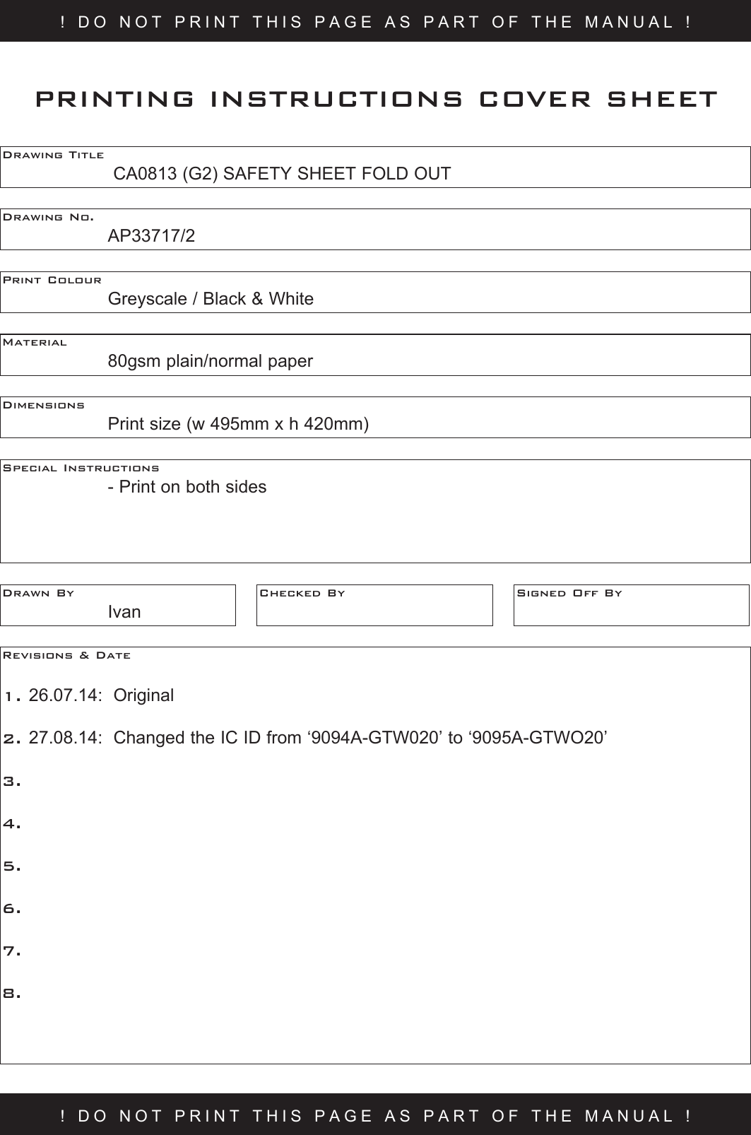 ! DO NOT PRINT THIS PAGE AS PART OF THE MANUAL !Drawing Title     CA0813 (G2) SAFETY SHEET FOLD OUTDrawing No.  AP33717/2Print Colour    Greyscale / Black &amp; WhiteMaterial    80gsm plain/normal paperPRINTING INSTRUCTIONS COVER SHEETDimensions    Print size (w 495mm x h 420mm)Special Instructions    - Print on both sidesDrawn By  IvanChecked By Signed Off ByRevisions &amp; Date 1. 26.07.14:  Original 2. 27.08.14:  Changed the IC ID from ‘9094A-GTW020’ to ‘9095A-GTWO20’  3.   4.5.6.7.8.! DO NOT PRINT THIS PAGE AS PART OF THE MANUAL !