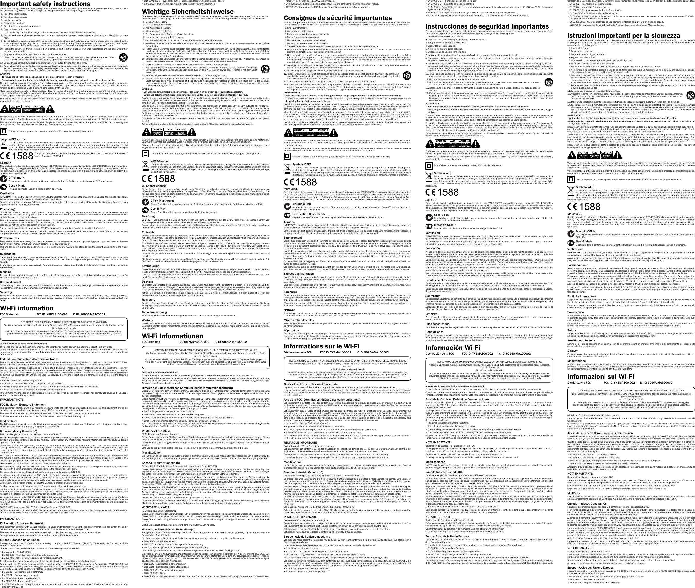 Important safety instructionsFor your own safety please read the following important safety instructions carefully before attempting to connect this unit to the mains power supply. They will also enable you to get the best performance from and prolong the life of the unit:  1. Read these instructions.  2. Keep these instructions.   3. Heed all warnings.   4. Follow all instructions.   5. Do not use this apparatus near water.   6. Clean only with a dry cloth.   7.  Do not block any ventilation openings. Install in accordance with the manufacturer’s instructions.  8.  Do not install near any heat sources such as radiators, heat registers, stoves, or other apparatus (including ampliers) that produce heat.   9.  Do not defeat the safety purpose of the polarized or grounding-type plug. A polarized plug has two blades with one wider than the other.  A grounding-type plug has two blades and a third grounding prong.  The wide blade or the third prong are provided for your safety. If the provided plug does not t into your outlet, consult an electrician for replacement of the obsolete outlet. 10.  Protect the power cord from being walked on or pinched, particularly at plugs, convenience receptacles and the point where they exit from the apparatus. 11.  Only use attachments/accessories specied by the manufacturer. 12.  Use with only the cart, stand, tripod, bracket, or table specied by the manufacturer, or sold with the apparatus. When a cart is used, use caution when moving the cart/ apparatus combination to avoid injury from tip-over.13.  Unplug this apparatus during lightning storms or when unused for long periods of time. 14.  Refer all servicing to qualied service personnel. Servicing is required when the apparatus has been damaged in any way, such as the power-supply cord or plug having been damaged, liquid has been spilled or objects have fallen into the apparatus, the apparatus has been exposed to rain or moisture, does not operate normally, or has been dropped.WARNING –  To reduce the risk of re or electric shock, do not expose this unit to rain or moisture. –  Batteries (battery pack or batteries installed) shall not be exposed to excessive heat such as sunshine, re or the like.The unit must be installed in a manner that makes disconnection of the mains plug from the mains socket outlet (or appliance connector from the rear  of the unit) possible. Where the mains plug  is used as  the disconnect device, the disconnect device shall remain readily operable. Only use the mains cord supplied with this unit.Please ensure there is ample ventilation (at least 10cm clearance all round). Do not put any objects on top of this unit. Do not situate it on a rug or other soft surface and do not obstruct any air inlets or outlet grilles. Do not cover the ventilation grilles with items such as newspapers, tablecloths, curtains, etc.This unit must not be used near water or exposed to dripping or splashing water or other liquids. No objects lled with liquid, such as vases, shall be placed on the unit.The lightning ash with the arrowhead symbol within an equilateral triangle is intended to alert the user to the presence of un-insulated ‘dangerous voltage’ within the product’s enclosure that may be of sufcient magnitude to constitute a risk of electric shock to persons.The exclamation point within an equilateral triangle is intended to alert the user to the presence of important operating and maintenance instructions in the service literature relevant to this appliance.The symbol on this product indicates that it is of CLASS II (double insulated) construction.WEEE symbolThe crossed-out wheeled bin is the European Union symbol for indicating separate collection for electrical and electronic equipment. This product contains electrical and electronic equipment which should be reused, recycled or recovered and should not be disposed of with unsorted regular waste. Please return the unit or contact the authorised dealer from whom you purchased this product for more information. The product satises all the technical regulations  applicable to the product within the scope  of Council Directives 1999/5/EC.CE markThis product complies with European Low Voltage (2006/95/EC), Electromagnetic Compatibility (2004/108/EC) and Environmentally-friendly design of Energy-related Products (2009/125/EC) Directives when used and installed according to this instruction manual. For continued compliance only Cambridge Audio accessories should be used with this product and servicing must be referred to qualied service personnel.C-Tick markThis product meets the Australian Communications Authority’s Radio communications and EMC requirements. Gost-R MarkThis product meets Russian electronic safety approvals.VentilationIMPORTANT – The unit will become hot when in use. Do not stack multiple units on top of each other. Do not place in an enclosed area such as a bookcase or in a cabinet without sufcient ventilation. Ensure that small objects do not fall through any ventilation grille. If this happens, switch off immediately, disconnect from the mains supply and contact your dealer for advice.PositioningChoose the installation location carefully. Avoid placing it in direct sunlight or close to a source of heat. No naked ame sources, such as lighted candles, should be placed on the unit. Also avoid locations subject to vibration and excessive dust, cold or moisture. The unit can be used in a moderate climate. This unit must be installed on a sturdy, level surface. Do not place in a sealed area such as a bookcase or in a cabinet. Do not place the unit on an unstable surface or shelf. The unit may fall, causing serious injury to a child or adult as well as serious damage to the product. Do not place other equipment on top of the unit.Due to stray magnetic elds, turntables or CRT TVs should not be located nearby due to possible interference.Electronic  audio  components  have  a  running  in  period  of  around  a  week  (if  used  several  hours  per  day).  This  will  allow  the  new components to settle down and the sonic properties will improve over this time.Power sources The unit should be operated only from the type of power source indicated on the marking label. If you are not sure of the type of power-supply to your home, consult your product dealer or local power company.This unit can be left in Standby mode when not in use and will draw &lt;0.5W in this state. To turn the unit off, unplug it from the mains socket.Overloading Do not overload wall outlets or extension cords as this can result in a risk of re or electric shock. Overloaded AC outlets, extension cords, frayed power cords, damaged or cracked wire insulation and broken plugs are dangerous. They may result in a shock or re hazard. Be sure to insert each power cord securely. To prevent hum and noise, do not bundle the interconnect leads with the power cord or speaker leads.CleaningTo clean the unit, wipe its case with a dry, lint-free cloth. Do not use any cleaning uids containing alcohol, ammonia or abrasives. Do not spray an aerosol at or near the unit.Battery disposalBatteries may contain substances harmful to the environment. Please dispose of any discharged batteries with due consideration and in accordance with local environmental/electronic recycling guidelines.Servicing These units are not user serviceable. Never attempt to repair, disassemble or reconstruct the unit if there seems to be a problem. A serious electric shock could result if this precautionary measure is ignored. In the event of a problem or failure, please contact your dealer.Wi-Fi informationFCC Statement  FCC ID: YKBMA100-002  IC ID: 9095A-MA100002DECLARATION OF CONFORMITY WITH FCC RULES FOR ELECTROMAGNETIC COMPATIBILITYWe, Cambridge Audio, of Gallery Court, Hankey Place, London SE1 4BB, declare under our sole responsibility that this device,Air 100 with Wi-Fi moduleto which this declaration relates, complies with Part 15 of the FCC Rules. Operation is subject to the following two conditions: (1) this device may not cause harmful interference, and (2) this device must accept any interference received, including interference that may cause undesired operation.Caution: Exposure to Radio Frequency Radiation.The device shall be used in such a manner that the potential for human contact during normal operation is minimized.When connecting an  external antenna  to the  device, the antenna  shall be  placed  in such a  manner  to minimize  the  potential for human contact during normal operation. This transmitter must not be co-located or operating in conjunction with any other antenna or transmitter.Federal Communications Commission NoticeThis equipment has been tested and found to comply with the limits for a Class B digital device, pursuant to Part 15 of the FCC Rules. These limits are designed to provide reasonable protection against harmful interference in a residential installation.This equipment generates, uses, and can radiate radio frequency energy, and if not installed and used in accordance with the instructions, may cause harmful interference to radio communications. However, there is no guarantee that interference will not occur in a particular installation. If this equipment does cause harmful interference to radio or television reception, which can be determined by turning the equipment off and on, the user is encouraged to try and correct the interference by one or more of the following measures:• Reorient or relocate the receiving antenna.• Increase the distance between the equipment and the receiver.•  Connect the equipment to an outlet on a circuit different from that to which the receiver is connected.• Consult the dealer or an experienced radio/TV technician for help.FCC  Caution:  Any  changes  or  modications  not  expressly  approved  by  the  party  responsible  for  compliance  could  void  the  user’s authority to operate this equipment.IMPORTANT NOTE:FCC Radiation Exposure Statement:This equipment complies with FCC radiation exposure limits set forth for an uncontrolled environment. This equipment should be installed and operated with a minimum distance of 20cm between the radiator and your body.This transmitter must not be co-located or operating in conjunction with any other antenna or transmitter.2 .4GHz operation of this product in the USA is rmware-limited to channels 1 through 11.ModicationsThe FCC requires the user to be notied that any changes or modications to this device that are not expressly approved by Cambridge Audio, may void the user’s authority to operate the equipment.Canada-Industry Canada (IC)This Class B digital apparatus complies with Canadian ICES-003This device complies with Industry Canada licence-exempt RSS standard(s). Operation is subject to the following two conditions: (1) this device may not cause interference, and (2) this device must accept any interference, including interference that may cause undesired operation of the device.Under Industry Canada regulations,  this  radio  transmitter may  only operate using  an  antenna of  a  type and maximum  (or  lesser) gain approved for the transmitter by Industry Canada. To reduce potential radio interference to other users, the antenna type and its gain should be so chosen that the equivalent isotropically radiated power (e.i.r.p.) is not more than that necessary for successful communication.This radio transmitter 9095A-MA100002 has been approved by Industry Canada to operate with the antenna types listed below with the maximum permissible gain and required antenna impedance for each antenna type indicated. Antenna types not included in this list, having a gain greater than the maximum gain indicated for that type, are strictly prohibited for use with this device.C059-510137-A; Antenna+RG-178 Cable+SMA Plug Reverse, 3.0dBi, 50ΩThis  equipment  complies  with  RSS-102  limits  set forth  for  an  uncontrolled  environment.  This  equipment  should  be  installed  and operated with a minimum distance of 20cm between the radiator and your body. Cet appareil numérique de Classe B est conforme à la norme Canadienne ICES-003Le présent appareil est conforme aux CNR d’Industrie Canada applicables aux appareils radio exempts de licence. L’exploitation est autorisée aux deux conditions suivantes : (1) l’appareil ne doit pas produire de brouillage, et (2) l’utilisateur de l’appareil doit accepter tout brouillage radioélectrique subi, même si le brouillage est susceptible d’en compromettre le fonctionnement.Conformément à la réglementation d’Industrie Canada, le présent émetteur radio peutfonctionner avec une antenne d’un type et d’un gain maximal (ou inférieur) approuvé pourl’émetteur par Industrie Canada. Dans le but de réduire les risques de brouillage radioélectrique à l’intention des autres utilisateurs, il faut choisir le type d’antenne et son gain de sorte que la puissance isotrope rayonnée équivalente (p.i.r.e.) ne dépasse pas l’intensité nécessaire à l’établissement d’une communication satisfaisante.Le présent émetteur radio 9095A-MA100002 a été approuvé par Industrie Canada pour fonctionner avec les types d’antenne énumérés ci-dessous et ayant un gain admissible maximal et l’impédance requise pour chaque type d’antenne. Les types d’antenne non inclus dans cette liste, ou dont le gain est supérieur au gain maximal indiqué, sont strictement interdits pour l’exploitation de l’émetteur.C059-510137-A; Antenna+RG-178 Cable+SMA Plug Reverse, 3.0dBi, 50ΩCet équipement est conforme a RSS-102 limites énoncées pour un environnement non contrôlé. Cet équipement doit être installé et utilisé avec une distance minimale de 20 cm entre le radiateur et votre corps.IMPORTANT NOTE:IC Radiation Exposure Statement:This equipment complies with Canada radiation exposure limits set forth for uncontrolled environments. This equipment should be installed and operated with a minimum distance of 20cm between the radiator and your body.This transmitter must not be co-located or operating in conjunction with any other antenna or transmitter.Cet appareil numérique de la classe B conforme á la norme NMB-003 du Canada.Europe-European Union NoticeRadio products with the CE 1588 or CE alert marking comply with the R&amp;TTE Directive (1995/5/EC) issued by the Commission of the European Community.Compliance with this directive implies conformity to the following European Norms.• EN 60950-1 – Product Safety.• EN 300 328 – Technical requirement for radio equipment.• EN 301 489 – General EMC requirements for radio equipment.To determine the type of transmitter, check the identication label on your Cambridge Audio product.Products with the CE marking comply with European Low Voltage (2006/95/EC), Electromagnetic Compatibility (2004/108/EC) and Environmentally-friendly  design  of  Energy-related  Products  (2009/125/EC)  Directives  issued  by  the  Commission  of  the  European Community. Compliance with these directives implies conformity to the following European Norms.• EN 55022 – Electromagnetic Interference.• EN 55024 – Electromagnetic Immunity.• EN 61000-3-2 – Power Line Harmonics.• EN 61000-3-3 – Power Line Flicker.•  EN 60950-1 – Product Safety Products that contain the radio transmitter are labeled with CE 1588 or CE alert marking and may also carry the CE logo.•  EN 62301:2005 - Household electrical appliances. Measurement of standby power.• 1275/2008 - Implementing EuP Directive for Standby Power Consumption.Wichtige SicherheitshinweiseBitte  lesen  Sie  zu  Ihrer  eigenen  Sicherheit  sorgfältig  die  folgenden  Anweisungen,  bevor  Sie  versuchen,  dass  Gerät  an  das  Netz anzuschließen. Die Befolgung dieser Hinweise verhilft Ihrem Gerät auch zu bester Leistung und einer verlängerten Lebensdauer:  1. Diese Anleitung lesen.  2. Die Anleitung aufbewahren.   3. Alle Warnungen beachten.  4. Alle Anweisungen befolgen.  5. Das Gerät nicht in der Nähe von Wasser betreiben.  6. Nur mit einem trockenen Tuch reinigen.  7. Die Lüftungsschlitze nicht abdecken. Nur gemäß Herstelleranleitung installieren.  8.  Installieren Sie das Gerät fern von Heizquellen wie Heizkörpern, Öfen oder anderen Wärme produzierenden Geräten (einschließlich Verstärkern).  9.  Nutzen Sie die Sicherheit eines geerdeten oder gepolten Steckers (Großbritannien). Ein polarisierter Stecker hat zwei Kontaktstifte, von denen einer verbreitert ist. Ein Stecker mit Erdleiter hat zwei Stifte und einen zusätzlichen Erdleiter. Der verbreiterte Stift bzw. die Erdleitung dienen zu Ihrer Sicherheit. Wenn der mitgelieferte Stecker nicht in Ihre Dose passt, hilft Ihnen Ihr Elektriker beim Austausch der veralteten Netzsteckdose.10.  Schützen  Sie  das  Stromkabel  vor  unbeabsichtigten  Beschädigungen  durch  Betreten,  Knicken  oder  Quetschen,  besonders  im Bereich des Netzsteckers, der Steckdosen und der Austrittsstelle des Kabels aus dem Gehäuse.11.  Verwenden Sie ausschließlich die vom Hersteller empfohlenen Anbau- oder Zubehörteile.12.  Nur die vom Hersteller empfohlenen bzw. mit diesem verkauften Rollmöbel, Ständer, Stative, Klammer oder Tische verwenden. Bitte Vorsicht vor Verletzungen durch Kippen beim Verschieben beweglicher HiFi-Möbel mit dem Gerät zusammen.13.  Trennen Sie das Gerät bei Gewitter oder während längerer Nichtbenutzung vom Netz.14.  Lassen Sie alle  Wartungsarbeiten  von qualiziertem Fachpersonal  durchführen. Wartungsarbeiten sind  erforderlich,  wenn das Gerät auf  irgendeine Weise beschädigt ist,  beispielsweise Netzkabel oder Netzstecker defekt  sind, Flüssigkeit in das  Gehäuse eingedrungen  ist  oder  Gegenstände  hinein  gefallen  sind,  das  Gerät  Regen  oder  Feuchtigkeit  ausgesetzt  war,  nicht  normal funktioniert oder gestürzt ist.WARNUNG –  Um Brände oder Elektroschocks zu vermeiden, das Gerät niemals Regen oder Feuchtigkeit aussetzen.–  Setzen Sie Batterien (noch verpackte oder eingesetzte Batterien) keiner übermäßigen Hitze oder Feuer aus.Das Gerät muss so aufgestellt sein, dass ein Entfernen des Netzsteckers aus der Steckdose (oder vom rückwandigen Netzverteiler) jederzeit  möglich  ist.  Wenn  der  Netzstecker  zum  Trennen  der  Stromversorgung  verwendet  wird,  muss  dieser  stets  problemlos  zu erreichen sein. Nur das mitgelieferte Netzkabel verwenden. Bitte  sorgen  Sie  für  ausreichende  Belüftung.  Wir  empfehlen,  das  Gerät  nicht  in  geschlossenen  Fächern  aufzustellen;  nutzen  Sie aus Gründen ausreichender  Belüftung das oberste Regal,  falls  Sie das Gerät  auf  ein  Regal stellen  möchten. Platzieren Sie  keine Gegenstände auf dem Gerät. Das Gerät darf nicht auf einem Teppich oder einer anderen weichen Fläche aufgestellt werden, und die Belüftungsschlitze müssen immer frei gehalten werden. Die Lüftungsschlitze  nicht mit  Gegenständen wie Zeitungen, Tischdecken, Vorhängen oder ähnlichem verdecken. Das  Gerät  darf  nicht  in  der  Nähe  von  Wasser  betrieben  werden,  oder  Tropf-/Sprühwasser  bzw.  anderen  Flüssigkeiten  ausgesetzt werden. Auf dem Gerät dürfen keinerlei Gegenstände platziert werden, die mit Flüssigkeit gefüllt sind (beispielsweise Vasen). Das  Symbol  eines  Blitzes  mit  einem  Pfeil  in  einem  gleichseitigen  Dreieck  weist  den  Benutzer  auf  eine  nicht  isolierte  ‘gefährliche Spannung’ innerhalb des Gerätegehäuses hin, deren Stärke für einen elektrischen Schlag ausreichend sein kann.Das  Ausrufezeichen  in  einem  gleichseitigen  Dreieck  weist  den  Benutzer  auf  wichtige  Betriebs-  und  Wartungsanleitungen  in  der Begleitdokumentation des Gerätes hin. Das auf dem Produkt sichtbare Symbol bedeutet, dass es sich um ein Gerät der KLASSE II (doppelt isoliert) handelt.WEEE-SymbolDie  durchgestrichene  Abfalltonne  ist  das  EG-Symbol  für  die  getrennte  Entsorgung  von  Elektronikschrott.  Dieses  Produkt enthält elektrische und elektronische Bauteile, die wieder verwendet oder wiederverwertet werden sollten und nicht mit dem Hausmüll entsorgt werden dürfen. Bitte bringen Sie das zu entsorgende Gerät Ihrem Vertragshändler zurück oder erfragen Sie dort nähere Auskünfte.CE-KennzeichnungDieses Produkt ist bei ordnungsgemäßer Installation im Sinne dieses Handbuchs konform zur europäischen Niederspannungsrichtlinie (2006/95/EC),  zur  elektromagnetischen  Verträglichkeit  (2004/108/EEC)  und  zur  Ökodesign-Richtlinie  (2009/125/EC).  Zur nachhaltigen Konformität sollte mit diesem Produkt nur Zubehör von Cambridge Audio eingesetzt werden und die Wartung muss durch qualiziertes Fachpersonal erfolgen.C-Tick-MarkierungDieses Produkt erfüllt die Anforderungen der Australian Communications Authority für Radiokommunikation und EMC.Gost-R MarkDieses Produkt erfüllt die russischen Auagen für Elektroniksicherheit.BelüftungWICHTIG  –  Das  Gerät  wird  bei  Betrieb  warm.  Stellen  Sie  keine  Gegenstände  auf  das  Gerät.  Nicht  in  geschlossenen  Fächern  von Bücherregalen, Vitrinen, oder Ähnlichem ohne ausreichende Belüftung aufstellen.Darauf achten, dass kleine Gegenstände nicht durch die Belüftungsschlitze fallen. In einem solchen Fall das Gerät sofort ausschalten und vom Netz trennen. Lassen Sie sich dann von Ihrem Händler beraten.PlatzwahlWählen Sie den Aufstellort sorgfältig aus. Vermeiden Sie direkte Sonneneinstrahlung oder Wärmequellen. Auf dem Gerät keine Objekte mit offenen Flammen, beispielsweise entzündete Kerzen, aufstellen. Vermeiden Sie auch Standorte, die Vibrationen und übermäßigem Staub, Kälte oder Feuchtigkeit ausgesetzt sind. Das Gerät ist für gemäßigtes Klima bestimmt.  Das  Gerät  muss  auf  einer  soliden,  ebenen  Oberäche  aufgestellt  werden.  Nicht  in  Einbaufächern  von  Bücherregalen,  Vitrinen, oder  Ähnlichem  aufstellen.  Das  Gerät  darf  nicht  auf  unebenen  Flächen  oder  Regalböden  aufgestellt  werden.  Das  Gerät  könnte herunterfallen, dabei Kinder  oder  Erwachsene  ernsthaft  verletzen, und  das  Gerät  kann schwer  beschädigt  werden. Platzieren  Sie keine Gegenstände auf dem Gerät. Aufgrund magnetischer Streufelder sollten sich  nahe des  Geräts wegen  möglicher Störungen  keine Röhrenbildschirme  (TV-Geräte) benden.Elektronische Audiokomponenten haben eine Einlaufzeit von etwa einer Woche (bei mehreren Betriebsstunden täglich). In dieser Zeit passen sich die neuen Komponenten an und die Klangeigenschaften verbessern sich.StromquellenDieses Produkt darf nur mit der auf dem Kennschild angegebenen Stromquelle betrieben werden. Wenn Sie sich nicht sicher sind, welche Stromversorgung in Ihrem Hause vorliegt, hilft Ihnen Ihr Produkthändler oder die lokale Stromgesellschaft. Das Gerät kann bei  Nichtgebrauch im Standby-Modus mit  &lt;0.5 W Stromverbrauch bleiben. Um das Gerät abzuschalten, das Gerät durch Ziehen des Netzsteckers vom Netz trennen.ÜberlastÜberlasten Sie Netzsteckdose, Verlängerungskabel oder Einbausteckdosen nicht - es besteht in diesem Fall ein Brandrisiko und die Gefahr eines elektrischen Schlages. Überlastete Netzsteckdosen, Verlängerungskabel, abgenutzte Netzkabel, beschädigte oder rissige Isolation und zerbrochene Stecker sind gefährlich. Sie können zu elektrischem Schlag oder Bränden führen.  Achten  Sie  darauf,  alle  Stromkabel  richtig  einzustecken.  Bündeln  Sie  nicht  die  Anschlusskabel  mit  dem  Stromkabel  oder  den Boxenkabeln, um Brummtöne und Störgeräusche zu vermeiden. ReinigungReinigen  Sie  das  Gerät,  indem  Sie  das  Gehäuse  mit  einem  feuchten,  fusselfreien  Tuch  abwischen.  Verwenden  Sie  keine Reinigungsüssigkeiten, die Alkohol, Ammoniak oder Scheuermittel enthalten. Verwenden Sie bei oder in der Nähe Ihres Geräts keine Spraydosen. BatterieentsorgungBitte entsorgen Sie entladene Batterien gemäß der lokalen Umweltbestimmungen für Elektroschrott.WartungDieses Gerät ist nicht vom Benutzer wartbar. Versuchen Sie nie, das Gerät im Problemfall zu öffnen oder wieder zusammen zu setzen. Das Nichtbeachten dieser Vorsichtsmaßnahme kann zu einem elektrischen Schlag führen. Kontaktieren Sie im Falle eines Problems Ihren Händler.Wi-Fi InformationenFCC-Erklärung  FCC ID: YKBMA100-002  IC ID: 9095A-MA100002KONFORMITÄTSERKLÄRUNG MIT DEN FCC-REGELUNGEN ZUR ELEKTROMAGNETISCHEN VERTRÄGLICHKEITWir, Cambridge Audio, Gallery Court, Hankey Place, London SE1 4BB, erklären in alleiniger Verantwortung, dass dieses Gerät,Air 100 mit Wi-Fi-Modul,auf das sich diese Erklärung bezieht, Teil 15 der FCC-Regelungen entspricht. Der Betrieb unterliegt folgenden Bedingungen: (1) von diesem Gerät geht keine Gefahr schädlicher Auswirkungen aus; und (2) dieses Gerät muss allen Einwirkungen standhalten und darf nicht durch Störungen von außen in seiner Funktion beeinusst werden.Achtung: Radiofrequenz-Bestrahlung.Das Gerät sollte so verwendet werden, dass die Möglichkeit des Kontakts während des Normalbetriebs minimiert ist.Beim Anschließen einer  externen Antenne an das  Gerät ist die  Antenne so zu  platzieren, dass der  menschliche Kontakt während des Normalbetriebs vermieden wird. Dieser Sender  darf nicht gemeinsam untergebracht werden oder  in Verbindung mit sonstigen Antennen oder Sendern betrieben werden.Hinweis der Eidgenössischen Kommunikationskommission (ComCom)Dieses Gerät wurde mit dem Ergebnis überprüft, dass es gemäß Teil 15 der FCC-Regelungen innerhalb der Grenzen für ein Digitalgerät der Klasse B liegt. Diese Grenzwerte wurden für einen angemessenen Schutz gegen schädliche Auswirkungen bei einer Installation zu Hause festgelegt.Dieses  Gerät  erzeugt  und  verwendet  Hochfrequenzenergie  und  kann  diese  ausstrahlen.  Wenn  dieses  Gerät  nicht  entsprechend den Anweisungen installiert und verwendet wird, kann es zu funktechnischen Störungen kommen. Allerdings gibt es keine Garantie, dass es  bei einer bestimmten Installation nicht  zu Störungen  kommen kann.  Falls dieses  Gerät den  Radio- oder Fernsehempfang beeinträchtigen sollte, was durch das Ein- und Ausschalten des Geräts festgestellt werden kann, sollte der Benutzer eine oder mehrere der folgenden Maßnahmen zur Behebung der Störung ausprobieren:• Die Empfangsantenne neu ausrichten oder umsetzen.• Den Abstand zwischen dem Gerät und dem Receiver vergrößern.•  Das Gerät an eine Steckdose eines anderen Stromkreises als den des Receivers anschließen.• Einen Händler oder einen erfahrenen Radio-/ Fernsehtechniker um Rat fragen.FCC - Achtung: Nicht ausdrücklich zugelassene Änderungen oder Modikationen der Partei verantwortlich für die Einhaltung kann die Bedienung dieses Geräts durch den Benutzer für ungültig erklären.WICHTIGER HINWEIS:FCC-Erklärung zur Strahlenbelastung:Dieses Gerät entspricht den FCC-Grenzwerten zur Strahlenbelastung, die für eine unkontrollierte Umgebung aufgestellt wurden. Dieses Gerät sollte mit einem Mindestabstand von 20 cm zwischem dem Heizkörper und Ihrem Körper installiert und bedient werden.Dieser  Sender  darf  nicht  gemeinsam  untergebracht  werden  oder  in  Verbindung  mit  sonstigen  Antennen  oder  Sendern  betrieben werden.Eine Bedienung (2,4 GHz) dieses Produkts ist in den USA eine Firmware-Beschränkung auf die Kanäle 1 bis 11.ModikationenDie FCC schreibt vor, dass der Benutzer darüber in Kenntnis gesetzt wird, dass Änderungen oder Modikationen dieses Geräts, die von Cambridge Audio nicht ausdrücklich genehmigt wurden, die Bedienung dieses Geräts durch den Benutzer für ungültig erklären.Kanada - Industry Canada (IC)Dieses digitale Gerät der Klasse B entspricht der kanadischen Norm ICES-003Dieses  Gerät  entspricht  den/dem  Lizenz-befreiten/befreitem  RSS-Standard(s)von  Industry  Canada.  Der  Betrieb  unterliegt  den folgenden  zwei  Bestimmungen:  (1)  Dieses  Geräte  darf  keine  Störungen  verursachen,  und  (2)  dieses  Gerät  muss  alle  Störungen aushalten, einschließlich von möglichen Störungen durch den nicht erwünschten Betrieb des Gerätes.Gemäß  den  kanadischen  Industriebestimmungen  darf  dieser  Funksender  nur  betrieben  werden,  wenn  die  Antennenart  und  die maximale (oder geringere) Verstärkung für diesen Transmitter von Industrie Canada bestätigt wurde. Um mögliche Funkstörungen mit anderen Benutzern zu reduzieren, sollten die Antennenart und ihre Verstärkung so ausgewählt werden, dass die äquivalente isotrope Sendeleistung (EIRP) nicht höher ist, als für die erfolgreiche Kommunikation erforderlich.Dieser Funksender 9095A-MA100002 wurde von Canada Industry für den Betrieb mit den unten aufgelisteten Antennenarten zugelassen,  wobei  die  maximal  zulässige  Verstärkung  und  die  benötigte  Antennenimpedanz  für  jede  Antenne  angegeben  sind. Antennenarten, die nicht in dieser Liste aufgeführt sind und die eine höhere Verstärkung als die maximale Verstärkung haben, sind zur Verwendung mit diesem Gerät strengstens untersagt.C059-510137-A; Antenne+RG-178 Kabel+SMA Plug Reverse, 3.0dBi, 50ΩDiese Anlage entspricht den RSS-102 Grenzen, die für eine unkontrollierte Umgebung auferlegt wurden. Diese Anlage sollte mit einem Mindestabstand von 20 cm zwischen dem Radiator und Ihrem Körper aufgebaut und betrieben werden. WICHTIGER HINWEIS:IC-Erklärung zur Strahlenbelastung:Dieses Gerät entspricht den Grenzwerten zur Strahlenbelastung von Kanada, die für eine unkontrollierte Umgebung aufgestellt wurden. Dieses Gerät sollte mit einem Mindestabstand von 20 cm zwischem dem Heizkörper und Ihrem Körper installiert und bedient werden.Dieser  Sender  darf  nicht  gemeinsam  untergebracht  werden  oder  in  Verbindung  mit  sonstigen  Antennen  oder  Sendern  betrieben werden.Dieses Digitalgerät der Klasse B entspricht der Norm NMB-003 von Kanada.Hinweis der Europäischen Union (Europa)Funkgeräte  mit  der  CE-Kennzeichnung  1588  oder  dem  CE-Warnhinweis  der  RTTE-Richtlinie  (1995/5/EG)  der  Kommission  der Europäischen Gemeinschaft.Die Einhaltung dieser Richtlinie schließt die Übereinstimmung mit den folgenden europäischen Normen ein.• EN 60950-1 – Produktsicherheit.• EN 300 328 – Technische Anforderungen für Funkausrüstung.• EN 301.489 – Allgemeine EMV-Anforderungen für Funkausrüstung.Den Sendertyp entnehmen Sie bitte dem Kennzeichnungsetikett Ihres Produkts von Cambridge Audio.Die Produkte mit  der CE-Kennzeichnung entsprechen  den folgenden europäischen Richtlinien der Niederspannung (2006/95/EG), der elektromagnetischen Verträglichkeit (2004/108/EG) und der umweltgerechten Gestaltung energieverbrauchsrelevanter Produkte (2009/125/EG) der Kommission der Europäischen Gemeinschaft. Die Einhaltung dieser Richtlinien schließt die Übereinstimmung mit den folgenden europäischen Normen ein.• EN 55022 – Elektromagnetische Störungen.• EN 55024 – Elektromagnetische Störfestigkeit.• EN 61000-3-2 – Stromoberschwingungen.• EN 61000-3-3 – Flicker.•  EN 60950-1 – Produktsicherheit: Produkte mit einem Funksender sind mit der CE-Kennzeichnung 1588 oder dem CE-Warnhinweis versehen; sie können auch das CE-Zeichen tragen.•  EN 62301:2005 - Elektrische Haushaltsgeräte. Messung der Stromaufnahme im Standby-Modus.•  1275/2008 - Umsetzung der EUP-Richtlinie für den Stromverbrauch im Standby-Modus.Consignes de sécurité importantesPour votre propre sécurité, merci de lire attentivement ces instructions importantes sur la sécurité avant de tenter de raccorder cette unité au réseau électrique. Elles vous permettront aussi d’obtenir les meilleurs résultats et de prolonger la durée de vie de l’unité :  1. Lire ces instructions.   2. Conserver ces instructions.   3. Prendre en compte tous les avertissements.   4. Suivre l’ensemble des consignes.    5. Ne pas utiliser cet appareil près de l’eau.  6. Nettoyer uniquement avec un chiffon sec.   7.  Ne pas bloquer les bouches d’aération. Suivre les instructions du fabricant lors de l’installation.   8.  Ne pas installer près de sources de chaleur comme des radiateurs, des climatiseurs, des cuisinières ou près d’autres appareils (comme les amplicateurs) qui produisent de la chaleur.   9.  Ne pas oublier le  caractère sécuritaire d’une prise polarisée ou d’une prise  de terre. Une prise polarisée possède  deux ches, dont l’une est plus large que l’autre. Une prise de terre dispose de deux ches et d’une broche de terre. La che plus large ou la broche de terre sont fournies à des ns sécuritaires. Si la prise fournie ne correspond pas à votre installation, merci de contacter un électricien pour qu’il puisse remplacer votre installation obsolète. 10.  Merci de ne pas marcher, ni appuyer sur le cordon d’alimentation, et plus précisément au niveau des prises, des installations d’alimentation et de la sortie de l’alimentation électrique. 11.  Utiliser uniquement les pièces détachées/accessoires précisés par le fabricant. 12.  Utiliser uniquement le chariot, le trépied, la console ou la table précisé par le fabricant, ou fourni avec l’appareil. En cas d’utilisation d’un chariot, merci de faire très attention lorsque vous déplacez le chariot/l’appareil an d’éviter de vous blesser en faisant tomber l’ensemble.13.  Débrancher l’appareil en cas d’orage ou si vous ne l’utilisez pas pendant une longue période. 14.  Coner tous les travaux de maintenance à du personnel spécialisé et qualié. Des réparations sont nécessaires lorsque l’appareil a été endommagé : en cas de dégats sur le cordon d’alimentation ou sur la prise, si du liquide ou un objet est tombé sur l’appareil, si l’appareil a été exposé à la pluie ou à l’humidité, si l’appareil ne fonctionne pas normalement ou s’il est tombé. AVERTISSEMENT –  Pour réduire le risque d’incendie ou de décharge électrique, ne pas exposer l’unité à la pluie ou à des sources humides.–  N’exposez pas les batteries (batteries ou kit batterie installé(es)) à des températures élevées, causées par exemple par la lumière du soleil, le feu ou d’autres sources similaires.L’unité doit être installée de manière à ce qu’elle puisse être retirée du réseau électrique depuis la prise de terre (ou par le biais d’un connecteur adapté situé sur la partie arrière de l’unité). Si la prise de courant est utilisée en tant que dispositif de déconnexion, ce dernier doit alors rester prêt et facile d’utilisation. Utiliser uniquement les cordons d’alimentation fournis avec l’unité.Merci de verier qu’il existe une aération énergétique. Nous vous recommandons de ne pas placer l’appareil dans un espace conné ; si vous souhaitez le placer sur une étagère, placez-le sur la plus élevée pour assurer une ventilation optimale. Ne pas placer d’autres équipements sur l’unité. Ne pas poser l’unité sur un tapis, ni sur une surface lisse, et ne pas boucher les orices d’aération, ni les grilles de sortie. Ne pas recouvrir les grilles d’aération avec des objets tels que des journeaux, des nappes, des rideaux.L’unité ne doit pas être utilisée près de l’eau, elle ne doit pas être exposée à une source d’écoulement, ni à des éclaboussures ou à tout autre type de liquides. Aucun objet rempli d’eau, comme des vases, ne doit être placé sur l’unité.Le voyant lumineux avec le symbole en forme d’arc situé dans un triangle équilatéral a pour but d’avertir l’utilisateur de la présence de ‘courant dangereux’ non isolé au sein du produit, et ce dernier pourrait être sufsament fort pour provoquer une décharge électrique sur des personnes.  Le point d’exclamation situé dans le triangle équilatéral a pour but d’avertir l’utilisateur de la présence d’instructions importantes relatives aux opérations de maintenance et au fonctionnement dans le manuel de cet appareil. Ce symbole présent sur le produit indique qu’il s’agit d’une construction de CLASS II (isolation double).Symbole DEEELa poubelle sur roues est le symbole de l’Union Européenne pour le recyclage séparé des appareils électriques et électroniques. Ce produit contient des équipements électriques et électroniques qui peuivent être réutilisés, recyclés ou récupérés, et ils ne doivent donc pas être mis au rebut dans votre poubelle habituelle qui ne fait pas l’objet du tri sléectif. Merci de retourner l’unité ou de contacter le revendeur autorisé qui vous a fourni ce produit pour obtenir davantage d’informations.Marque CECe produit est conforme aux directives européennes relatives à la basse tension (2006/95/EC), à la compatibilité électromagnétique (2004/108/EC) et à l’écoconception applicable aux produits consommateurs d’énergie (2009/125/EC) lorsque l’appareil est installé et utilisé conformément à ce manuel de l’utilisateur. Pour garantir une conformité prolongée, seuls les accessoires de Cambridge Audio devraient être utilisés avec ce produit et les opérations de maintenance doivent être conées à du personnel spécialisé et qualié.Marque C-TickCe produit est conforme aux exigences CEM et aux normes en matière de communications radio dénies par l’autorité de communication australienne.Certication Gost-R MarkCe produit est conforme aux normes en vigueur en Russie en matière de sécurité électronique.AérationIMPORTANT – L’unité risque de chauffer lors de l’utilisation. Ne déposez aucun objet sur l’unité. Ne pas placer l’équipement dans une pièce entièrement fermée ou dans un casier ne disposant pas d’une aération sufsante. Vérier qu’aucun petit objet ne peut passer à travers des grilles d’aération. Si cela se produit, éteindre immédiatement l’appareil, le débrancher de la prise électrique et contacter votre revendeur pour obtenir de l’aide et des conseils.EmplacementChoisir avec précaution une endroit pour installer votre équipement. Eviter de le placer directement face aux rayons du soleil ou près d’une source de chaleur. Aucune source de feu telle que des bougies allumées doit être placée sur l’appareil. Eviter également toutes les sources qui pourraient occasionner des vibrations, de la poussière, de la fraîcheur ou de l’humidité. L’appareil peut être utilisé à des températures moyennes. L’unité doit obligatoirement être installée sur une surface stable et de niveau. Ne pas placer l’équipement dans une pièce entièrement fermée ou dans un casier. Ne pas placer  l’unité sur une surface instable ou sur une étagère. L’unité pourrait en effet tomber et cela pourrait blesser un enfant ou un adulte, sans oublier les dommages causés sur le produit. Ne pas positionner d’autres équipements au-dessus de l’unité. En raison des champs magnétiques répartis, aucune platine, ni aucun téléviseur CRT ne doit être positionné près de l’appareil pour éviter de possibles interférences. Les composants audio et électroniques peuvent être utilisés environ une semaine entière (s’ils sont utilisés plusieurs heures par jour). Cela permettra aux nouveaux composants d’être installés correctement, et les propriétés sonores s’améliorent avec le temps.Sources d’alimentation L’unité  doit être  uniquement utilisée  avec le type de  source électrique indiquée sur l’étiquette. Si vous n’êtes pas certain du type d’alimentation disponible chez vous, merci de contacter votre revendeur ou l’entreprise chargée de l’alimentation électrique dans votre région.  Vous pouvez laisser cette unité en mode veille lorsque vous ne l’utilisez pas, elle consommera moins de 0.5Watt. Pour éteindre l’unité, il vous suft de la débrancher de la prise électrique.SurchargeEviter de surcharger les installations électriques murales, ou les rallonges, car cela pourrait provoquer un risque d’incendie ou de décharge électrique. Les installations en courant continu surchargées, les rallonges, les câbles d’alimentation abîmés, une isolation endommagée ou craquelée et des prises cassées constituent des dangers. Cela pourrait provoquer une décharge ou un incendie. S’assurer  que  chaque  câble  est  correctement  inséré.  Pour  éviter  des  ronements  ou  des  bruits  de  fond,  ne  pas  mélanger  les interconnections avec le cordon d’alimentation ou les câbles du haut-parleur. NettoyerPour nettoyer l’unité, passer un chiffon non pelucheux et sec. Ne pas utiliser de produits liquides nettoyants comprenant de l’alcool, de l’ammoniac ou des abrasifs. Ne pas utiliser de spray sur ou près de l’unité.Mise au rebut des piles Merci de mettre au rebut les piles déchargées selon les dispositions en vigueur au niveau local en termes de recyclage et de protection de l’environnement.RéparationsCes unités ne peuvent pas être réparées par l’utilisateur, ne pas essayer de réparer, de défaire, ou même d’assembler l’unité si un problème survient. Une décharge électrique importante pourrait alors avoir lieu si cette mesure de précaution n’est pas respectée. En cas de problème ou de panne, merci de contacter votre revendeur.Informations sur le Wi-FiDéclaration de la FCC  FCC ID: YKBMA100-002  IC ID: 9095A-MA100002DÉCLARATION DE CONFORMITÉ À LA RÉGLEMENTATION DE LA FCC EN MATIÈRE DE COMPATIBILITÉ ÉLECTROMAGNÉTIQUENous, Cambridge Audio, à Gallery Court, Hankey Place, Londres SE1 4BB, déclarons sous notre seule responsabilité que cet appareil,le Air 100, ainsi que le module Wi-Fique cette déclaration concerne, est conforme à la section 15 de la réglementation de la FCC. Son utilisation est soumise aux deux conditions suivantes : (1) cet appareil ne peut pas provoquer d’interférence nuisible et, (2) cet appareil doit accepter toute interférence reçue, y compris des interférences pouvant entraîner un fonctionnement non désiré.Attention : Exposition aux radiations de fréquence radio.L’appareil doit être utilisé de manière à ce que le risque de contact humain lors de l’utilisation normale soit minimisé.Lorsque vous connectez une antenne extérieure à l’appareil, celle-ci doit être placée de manière à minimiser le risque de contact humain lors d’une utilisation normale. Cet émetteur ne doit pas être installé au même endroit ni utilisé avec une autre antenne ou un autre émetteur.Avis de la FCC (Commission fédérale des communications)Cet équipement a été testé et déclaré conforme aux limites des appareils numériques de classe B, conformément à la section 15 de la réglementation de la FCC. Ces limites ont été dénies pour fournir une protection raisonnable contre les interférences dangereuses au sein d’une installation résidentielle.Cet équipement génère, utilise et peut émettre des radiations de fréquence radio, s’il n’est pas installé ni utilisé conformément aux instructions, et cela peut engendrer des interférences dangereuses pour les communications radio. Toutefois, il est impossible de garantir qu’aucune interférence ne sera produite au sein d’une installation spécique. Si cet appareil génère des interférences qui gênent la réception des émissions télévisuelles ou radio, ce qui peut être remarqué en activant ou en désactivant l’appareil, nous invitons l’utilisateur à essayer de corriger ces interférences en suivant l’une des mesures suivantes :• réorienter ou déplacer l’antenne de réception.• augmenter la distance qui sépare l’équipement du récepteur.•  brancher l’appareil sur une prise d’un circuit différent de celui auquel le récepteur est branché.• consulter le revendeur ou un technicien TV/radio qualié pour obtenir de l’aide.Avertissement de la FCC : Tout changement ou toute modication qui n’a pas été expressément approuvé par le responsable de la conformité peut annuler l’autorisation d’utilisation qu’a l’utilisateur sur cet appareil.REMARQUE IMPORTANTE :Déclaration de la FCC sur l’exposition aux radiations :Cet équipement est conforme aux  limites d’exposition aux radiations dénies par la FCC pour un environnement non contrôlé. Cet équipement doit être installé et utilisé à une distance minimum de 20 cm entre l’antenne et votre corps.Cet émetteur ne doit pas être installé au même endroit ni utilisé avec une autre antenne ou un autre émetteur.Le fonctionnement à 2,4 GHz de ce produit aux Etats-Unis est restreint par le micrologiciel aux canaux 1 à 11.ModicationsLa  FCC  exige  que  l’utilisateur  soit  informé  que  tout  changement  ou  toute  modication  apporté(e)  à  cet  appareil  qui  n’est  pas expressément approuvé(e) par Cambridge Audio peut annuler son droit d’utiliser l’équipement.Canada - Industrie Canada (IC)Cet appareil numérique de Classe B est conforme à la norme Canadienne ICES-003Le présent appareil est conforme aux CNR d’Industrie Canada applicables aux appareils radio exempts de licence. L’utilisation est autorisée aux deux conditions suivantes : (1) l’appareil ne doit pas produire de brouillage, et (2) l’utilisateur de l’appareil doit accepter tout brouillage radioélectrique subi, même si le brouillage est susceptible d’en compromettre le fonctionnement.Conformément à la réglementation d’Industrie Canada, le présent émetteur radio peut fonctionner avec une antenne d’un type et d’un gain  maximal  (ou inférieur)  approuvé pour l’émetteur par Industrie  Canada. Dans  le  but de  réduire les risques  de brouillage radioélectrique à l’intention des autres utilisateurs, il faut choisir le type d’antenne et son gain de sorte que la puissance isotrope rayonnée équivalente (p.i.r.e.) ne dépasse pas l’intensité nécessaire à l’établissement d’une communication satisfaisante.Le présent émetteur radio 9095A-MA100002 a été approuvé par Industrie Canada pour fonctionner avec les types d’antenne énumérés ci-dessous et ayant un gain admissible maximal et l’impédance requise pour chaque type d’antenne. Les types d’antenne non inclus dans cette liste, ou dont le gain est supérieur au gain maximal indiqué, sont strictement interdits pour l’utilisation de l’émetteur.C059-510137-A; Antenna+RG-178 Cable+SMA Plug Reverse, 3.0dBi, 50ΩCet équipement est conforme aux limites RSS-102 dénies pour un environnement non contrôlé. Cet équipement doit être installé et utilisé avec une distance minimale de 20 cm entre le radiateur et votre corps.REMARQUE IMPORTANTE :Déclaration d’IC sur l’exposition aux radiations :Cet équipement est conforme aux limites d’exposition aux radiations dénies par le Canada pour des environnements non contrôlés. Cet équipement doit être installé et utilisé à une distance minimum de 20 cm entre l’antenne et votre corps.Cet émetteur ne doit pas être installé au même endroit ni utilisé avec une autre antenne ou un autre émetteur.Cet appareil numérique de la classe B conforme à la norme NMB-003 du Canada.Europe - Avis de l’Union européenneLes  produits  radio  portant  le  marquage  CE  1588  ou  CE  Alert  sont  conformes  à  la  directive  R&amp;TTE  (1995/5/CE)  établie  par  la Commission européenne.Le respect de cette directive sous-entend la conformité avec les normes européennes suivantes.• EN 60950-1 – Sécurité du produit.• EN 300 328 – Exigences techniques pour les équipements radio.• EN 301  489 – Exigences générales relatives à la CEM pour les équipements radio.An de déterminer le type d’émetteur, consultez l’étiquette d’identication sur votre produit Cambridge Audio.Les produits portant le marquage CE  sont conformes aux  directives européennes relatives à la  basse tension  (2006/95/CE), à  la compatibilité électromagnétique (2004/108/CE) et à l’écoconception applicable aux produits consommateurs d’énergie (2009/125/CE). Le respect de ces directives sous-entend la conformité avec les normes européennes suivantes.• EN 55022 – Interférence électromagnétique.• EN 55024 – Immunité électromagnétique.• EN 61000-3-2 – Harmonique de la ligne électrique.• EN 61000-3-3 – Instabilité de la ligne électrique.•  EN 60950-1 – Sécurité du produit. Les produits équipés d’un émetteur radio portent le marquage CE 1588 ou CE Alert et peuvent également porter le logo CE.•  EN 62301:2005 - Appareils électroménagers. Mesure de la consommation d’énergie en veille.•  1275/2008 - Application de la directive européenne relative à la consommation d’énergie en mode veille.Instrucciones de seguridad importantesPor su seguridad, le rogamos que lea detenidamente las siguientes instrucciones antes de conectar el equipo a la corriente. Estas instrucciones le permitirán obtener el máximo rendimiento y prolongar la vida de su aparato:1. Lea detenidamente las instrucciones.2. Conserve las instrucciones para poder volver a consultarlas.3. Tenga en cuenta todas las advertencias.4. Siga todas las instrucciones.5. No use este aparato cerca del agua.6. Utilice sólo un paño seco para limpiarlo.7.  Nobloqueelaszonasdeventilacióndelaparato.Sigalasinstrucciones del fabricante para instalarlo.8.  No coloque el aparato cerca de fuentes de calor, como radiadores, registros de calefacción, estufas u otros aparatos (inclusive amplicadores) que emitan calor.9.  Los enchufes están polarizados o conectados a tierra por su seguridad. Los enchufes polarizados tienen dos clavijas, una más ancha que la otra. Los enchufes con conexión a tierra tienen dos clavijas, y una tercera de conexión a tierra. Tanto la clavija ancha como la tercera clavija son importantes para su seguridad. Por ello, si el enchufe del aparato no es compatible con su toma de corriente, llame a un electricista para que cambie la toma de corriente.10.  Tome las medidas de protección necesarias para evitar que se pueda pisar o aprisionar el cable de alimentación, especialmente en los conectores y enchufes y en el punto por el que salen de la unidad.11. Utilice sólo aquellos accesorios indicados por el fabricante.12.  Utilice sólo una mesa, trípode, carro o cualquier otro soporte indicado por el fabricante o que se venda con el aparato. Si utiliza un carro, tenga cuidado al desplazar el carro, para evitar vuelcos.13.  Desenchufe el aparato en caso de tormenta eléctrica o cuando no lo vaya a utilizar durante un largo periodo de tiempo.14.  Para el mantenimiento del aparato recurra siempre a un técnico cualicado. Es necesario recurrir a un técnico de mantenimiento siempre que el aparato sufra cualquier tipo de daño, como por ejemplo: si el cable o el enchufe están estropeados, si se derraman líquidos o caen objetos sobre el aparato, si ha estado expuesto a la lluvia o a la humedad, si se ha caído o si no funciona correctamente.ADVERTENCIA–  Para reducir el riesgo de incendio o descarga eléctrica, evite exponer el aparato a la lluvia o la humedad.–  Las  pilas  (el  paquete de  pilas  o  las  pilas  instaladas) no deberán  exponerse  a  un  calor  excesivo, como  la  luz  del sol, fuego  o similares.El equipo debe instalarse de manera que se pueda desconectar el enchufe de alimentación de la toma de corriente (o el conector del aparato de la parte trasera del equipo). El enchufe de alimentación deberá permanecer fácilmente accesible cuando se utilice como dispositivo para desconectar el equipo. Utilice sólo el cable de alimentación que acompaña a este equipo.El aparato debe disponer de amplia ventilación. Le recomendamos que no coloque la unidad en un espacio cerrado. Si desea poner la unidad sobre un estante, utilice el estante superior para que tenga la máxima ventilación posible. No coloque ningún objeto encima. Evite colocarlo sobre una alfombra u otra supercie blanda. Las entradas o salidas de aire deben mantenerse despejadas. No cubra las rejillas de ventilación con objetos como periódicos, manteles, cortinas, etc.Este aparato no debe utilizarse cerca del agua ni donde puedan alcanzarlo goteos o salpicaduras de agua u otros líquidos. Evite colocar objetos llenos de líquido, como jarrones, encima del aparato.El símbolo del rayo dentro de un triángulo advierte al usuario de la presencia de “tensiones peligrosas” sin aislamiento dentro de la carcasa del producto, que podrían tener una magnitud suciente para constituir un riesgo de descarga eléctrica.El signo de exclamación dentro de un triángulo informa al usuario de que existen importantes instrucciones de funcionamiento y mantenimiento referentes al aparato.Este símbolo indica que es un producto de CLASE II (doble aislamiento).Símbolo WEEEEl cubo con ruedas tachado es el símbolo que utiliza la Unión Europea para indicar que los aparatos eléctricos y electrónicos se  deben  depositar  en  puntos  de  recogida  especícos.  Este  producto  contiene  componentes  eléctricos  y  electrónicos que deben ser reutilizados, reciclados o recuperados, por lo que no deben desecharse junto con el resto de desperdicios habituales. Devuelva el equipo al distribuidor a quien lo compró o diríjase a él para obtener más información sobre cómo desecharlo.Sello CEEste  producto  cumple  las  directivas  europeas  de  baja  tensión  (2006/95/CE),  compatibilidad  electromagnética  (2004/108/CE)  y diseño ecológico aplicable a los productos que utilizan energía (2009/125/CE) cuando se utiliza e instala de acuerdo con este manual de instrucciones. Para mantener dicha conformidad, solo deberán utilizarse con este producto accesorios de Cambridge Audio y el mantenimiento deberá dejarse en manos de personal técnico cualicado.Sello C-tickEste producto cumple los requisitos de comunicaciones por radio y compatibilidad electromagnética que establece la Autoridad de Comunicaciones de Australia.Marca de Gost-REste producto cumple las aprobaciones rusas de seguridad electrónica.VentilaciónIMPORTANTE: el aparato se calienta cuando está encendido. No coloque nada encima de la unidad. Evite situarlo en un lugar donde quede encerrado, como una estantería o un armario sin suciente ventilación.Asegúrese de que no se introduzcan pequeños objetos por las rejillas de ventilación. En caso de ocurra esto, apague el aparato inmediatamente, desenchúfelo de la red eléctrica y consulte con su distribuidor.ColocaciónPiense bien dónde colocar el aparato. Evite colocarlo bajo la luz directa del sol o cerca de una fuente de calor. No coloque sobre el aparato ningún tipo de llama sin protección, como velas encendidas. Evite también los lugares sujetos a vibraciones o donde haya demasiado polvo, frío o humedad. El equipo puede utilizarse con un clima moderado.Este aparato debe colocarse sobre una supercie plana y rme. Evite situarlo en un lugar donde quede encerrado, como una estantería o un armario. No coloque la unidad sobre un estante o supercie inestable. Podría caerse y provocar lesiones graves a niños o adultos, además de sufrir daños importantes. No ponga otros aparatos encima de la unidad.Debido a los campos magnéticos aislados, los giradiscos o televisores con tubo de rayos catódicos no se deben colocar en las proximidades del aparato, ya que pueden producir interferencias.Los componentes electrónicos de sonido necesitan un periodo de rodaje aproximado de una semana (si se utilizan varias horas al día). Durante esta fase, los nuevos componentes se asientan y mejoran sus propiedades sonoras.Fuentes de alimentaciónEste aparato debe conectarse exclusivamente a una fuente de alimentación del tipo que se indica en la etiqueta identicativa. Si no está seguro del tipo de alimentación eléctrica de su domicilio, consulte con su distribuidor o con la compañía eléctrica local.Esta unidad puede dejarse en modo Standby cuando no se utiliza y consumirá menos de 0.5 W en dicho estado. Para apagar la unidad, desenchúfelo de la red eléctrica.SobrecargaNo sobrecargue las tomas de corriente de la pared o el alargador, ya que existe riesgo de incendio o descarga eléctrica. Una sobrecarga en la salida de corriente alterna o en el alargador, los cables de alimentación deshilachados, el aislamiento dañado o agrietado y los enchufes rotos son elementos peligrosos que pueden provocar un incendio o una descarga eléctrica.Asegúrese de que los cables de alimentación queden bien conectados. Para evitar ruidos y zumbidos, no junte los cables de interconexión con el cable de alimentación o con los cables de los altavoces.LimpiezaPara limpiar la unidad, pase un paño seco y sin deshilachar por la carcasa. No utilice ningún producto de limpieza que contenga alcohol, amoniaco o productos abrasivos. No pulverice aerosoles hacia el aparato ni cerca de él.Pilas descargadasPara desechar las pilas descargadas sin dañar el medio ambiente, siga las indicaciones sobre desechos electrónicos de su localidad.ReparacionesEl usuario  no puede ocuparse de las reparaciones del aparato. Si  cree que hay  algún problema, no  intente reparar, desmontar  ni reconstruir el equipo. En caso de no cumplir esta medida de precaución, podría producirse una descarga eléctrica. Si observa algún problema o avería, póngase en contacto con su distribuidor.Información Wi-FiDeclaración de la FCC  FCC ID: YKBMA100-002  IC ID: 9095A-MA100002DECLARACIÓN DE CONFORMIDAD CON LAS NORMAS DE LA FCC PARA COMPATIBILIDAD ELECTROMAGNÉTICANosotros, Cambridge Audio, de Gallery Court, Hankey Place, Londres SE1 4BB, declaramos bajo nuestra total responsabilidad, que este dispositivo,Air 100 con módulo de Wi-Fial cual hace referencia esta declaración, cumple con la Sección 15 de las Normas de la FCC. Su manejo está sujeto a las dos siguientes condiciones: (1) este dispositivo no puede ocasionar inerferencias perjudiciales, y (2) este dispositivo debe aceptar cualquier interferencia recibida, incluyendo las interferencias que puedan ocasionar un manejo no deseado.Advertencia: Exposición a Radiación de Frecuencias de Radio.El dispositivo se utilizará de tal forma que se minimicen las posibilidades de contacto durante su funcionamiento normal.Cuando se conecte una antena externa al dispositivo, la antena se colocará de tal forma que se minimicen las posibilidades de contacto durante su funcionamiento normal. Este transmisor no se colocará ni se manejará junto con otra antena o transmisor.Aviso de la Comisión Federal de ComunicacionesEste equipo  ha  sido  probado y  cumple  con los límites  de  dispositivos digitales  de  Clase  B, de acuerdo  con  la Sección 15  de  las Normas de  la FCC. Estos límites  están jados  para proporcionar una protección razonable  frente a interferencias perjudiciales en instalaciones residenciales.El equipo genera, utiliza y puede irradiar energía de frecuencias de radio, por lo que si no se instala y utiliza según las instrucciones, puede causar interferencias perjudiciales en las  comunicaciones de radio. Sin embargo, no hay garantía alguna de que no  se den interferencias en una  instalación particular. Si este equipo genera  interferencias perjudiciales a la recepción de radio o televisión, las cuales se pueden determinar apagando y encendiendo el equipo, el usuario puede intentar corregir la interferencia de alguna de las siguientes formas:• Reoriente o recoloque la antena receptora.• Aumente la distancia entre el equipo y el receptor.•  Conecte el equipo a una salida de otro circuito diferente a aquel al que está conectado el receptor.•  Consulte a su proveedor o a un técnico de radio/TV experimentado para obtener ayuda.Advertencia  de  la  FCC:  Cualquier  cambio  o  modicación  que  no  esté  aprobado  expresamente  por  la  parte  responsable  del cumplimiento de las normas, puede anular la autoridad del usuario para manejar este equipo.NOTA IMPORTANTE:Declaración de Exposición a la Radiación de la FCC:Este equipo cumple con los límites de exposición a la radiación de la FCC establecidos para ambientes no controlados. Este equipo se instalará y manejará con una distancia mínima de 20 cm entre el radiador y su cuerpo.Este transmisor no se colocará ni se manejará junto con otra antena o transmisor.El manejo de este producto a 2,4GHz en los EE.UU. está limitado en rmware a los canales 1 a 11.ModicacionesLa FCC exige la noticación al usuario de que cualquier cambio o modicación de este dispositivo que no esté aprobado expresamente por Cambridge Audio puede anular la capacidad del usuario para manejar este equipo.Canadá-Industry Canada (IC)Este aparato digital de clase B cumple la normativa ICES-003 canadiense.Este  aparato  cumple  las  normas  RSS  exentas  de  licencia  de  Industry  Canada.  El  manejo  está  supeditado  a  las  dos  condiciones siguientes: (1) este dispositivo no debe causar interferencias y (2) este dispositivo debe aceptar cualquier interferencia, incluidas las que pudiesen causar un funcionamiento no deseado del dispositivo.Según las normativas de Industry Canada, este radiotransmisor solo puede funcionar usando una antena de un tipo determinado, así como una ganancia máxima (o inferior) aprobada para el transmisor por Industry Canada. Para reducir la posibilidad de causar interferencias de radio a otros usuarios, el tipo de antena y su ganancia deben elegirse de forma que la potencia isotrópica radiada equivalente (PIRE) no sea superior a la necesaria para una comunicación satisfactoria.Este transmisor de radio 9095A-MA100002 ha sido aprobado por Industry Canada para funcionar con los tipos de antena que se enumeran a continuación con la ganancia máxima permitida y la impedancia de antena necesaria para cada tipo de antena indicado. Se prohíbe estrictamente usar con este dispositivo los tipos de antena no incluidos en esta lista, que tengan una ganancia superior a la ganancia máxima indicada para dicho tipo.C059-510137-A; antena+cable RG-178+conector SMA inverso, 3,0 dBi, 50 ΩEste  equipo  cumple  los  límites  de  RSS-102  establecidos  para  un  entorno  no  controlado.  Este  equipo  debe  instalarse  y  utilizarse manteniendo una distancia mínima de 20 cm entre el radiador y el cuerpo. NOTA IMPORTANTE:Declaración de Exposición a la Radiación de la IC:Este equipo cumple con los límites de exposición a la radiación de Canadá establecidos para ambientes no controlados. Este equipo se instalará y manejará con una distancia mínima de 20 cm entre el radiador y su cuerpo.Este transmisor no se colocará ni se manejará junto con otra antena o transmisor.Cet appareil numérique de la classe B conforme á la norme NMB-003 du Canada.Europa-Aviso de la Unión EuropeaLos productos de radio con la marca de alerta CE 1588 o CE cumplen con la Directiva R&amp;TTE (1995/5/EC) emitida por la Comisión de la Comunidad Europea.El cumplimiento de acuerdo a esta directiva implica la conformidad con las siguientes Normas Europeas.• EN 60950-1 – Seguridad del Producto.• EN 300 328 – Requisitos técnicos para equipos de radio.• EN 301 489 – Requisitos generales de EMC para equipos de radio.Para determinar el tipo de transmisor, compruebe la etiqueta identicativa en su producto Cambridge Audio.Los productos con la marca CE cumplen con las Directivas Europeas de Baja Tensión (2006/95/EC), Compatibilidad Electromagnética (2004/108/EC) y diseños sostenibles con el medioambiente de productos relacionados con la energía (2009/125/EC) emitidas por la Comisión de la Comunidad Europea. El cumplimiento con estas directivas implica la conformidad con las siguientes Normas Europeas.• EN 55022 – Interferencia Electromagnética.• EN 55024 – Inmunidad Electromagnética.• EN 61000-3-2 – Armónicos en la Red de Alimentación.• EN 61000-3-3 – Flicker en la Red de Alimentación.•  EN 60950-1 – Seguridad de los Productos. Los Productos que contienen transmisores de radio están etiquetados con CE 1588 o CE y pueden además llevar el logotipo CE.•  EN 62301:2005 - Aparatos eléctricos de uso doméstico. Medida de la energía en modo de espera.•  1275/2008 - Implementación de la Directiva EuP para el Consumo de Energía en Modo de Espera.Istruzioni importanti per la sicurezzaPer la vostra propria sicurezza siete pregati di leggere attentamente le seguenti importanti istruzioni di sicurezza prima di procedere al  collegamento  di  questo  apparecchio  alla  rete  elettrica.  Queste  istruzioni  consentiranno  di  ottenere  le  migliori  prestazioni  e  di prolungare la vita del prodotto:  1. Leggere le istruzioni.  2. Conservare le istruzioni.  3. Far attenzione a tutti gli avvertimenti.  4. Seguire tutte le istruzioni.  5. L’apparecchio non deve essere utilizzato in prossimità di acqua.  6. Pulire esclusivamente con un panno asciutto.  7.  Non ostruire le fessure di ventilazione. Installare in conformità con le istruzioni del produttore.  8.  Non installare l’apparecchio accanto a una qualsiasi fonte di calore quale un radiatore, un riscaldatore, una stufa o un qualsiasi altro apparato (compreso un amplicatore) che produca calore.  9.  Non tentare di modicare la spina polarizzata o con un polo di terra, inciando così il suo scopo di sicurezza. Una spina polarizzata presenta due lame di contatto, una più larga dell’altra. Una spina con messa a terra presenta due lame e un terzo terminale per la connessione di terra. La lama più larga o il terzo terminale provvedono alla sicurezza dell’utente. Se la spina fornita a corredo non si dovesse adattare alla presa, consultare un elettricista per la sostituzione della presa obsoleta.10.  Evitare che il cavo di alimentazione sia calpestato o che possa essere danneggiato in qualsivoglia sua parte (spinotti, morsettiere e punti di uscita dall’unità).11. Impiegare solo accessori consigliati dal produttore.12.  Utilizzare soltanto con il carrello, il supporto, il tripode o il piano specicato dal produttore o venduto con l’apparecchio.  Se si utilizza  un  carrello,  fare attenzione quando  si sposta il  gruppo  carrello/apparecchio  a non provocare danni causati da ribaltamento.13.  Staccare l’apparecchio durante tempeste con fulmini o se lasciato inutilizzato durante un lungo periodo di tempo.14.  Per tutti gli interventi di manutenzione, richiedere il servizio da parte di personale qualicato. È necessario l’intervento del servizio di assistenza quando l’apparecchio presenta un qualunque tipo di danno, come ad esempio al cordone di alimentazione o alla sua spina, nel caso che nel contenitore sia penetrato un liquido o un piccolo oggetto estraneo, se l’apparecchio è stato esposto alla pioggia o all’umidità, se non dovesse funzionare normalmente o se è caduto per terra.AVVERTIMENTO –  Al ne di evitare rischi di incendi o scosse elettriche, non esporre questo apparecchio alla pioggia o all’umidità.–  Le batterie (la confezione delle batterie o le batterie installate) non devono essere esposte ad eccessivo calore come la luce del sole, il fuoco o altro.L’apparecchio deve essere installato in modo che sia sempre possibile scollegare la spina di alimentazione dalla presa della rete (o il connettore dal retro dell’apparecchio). Il dispositivo di disconnessione deve restare sempre operativo, nel caso in cui la spina di rete venga utilizzata come tale. Utilizzare soltanto il cavo di alimentazione in dotazione con l’apparecchio.Assicurarsi di lasciare un ampio spazio di ventilazione intorno all’apparecchio. Consigliamo di non posizionare l’apparecchio in un luogo connato; se si desidera posizionarlo su una libreria, utilizzare il ripiano superiore per assicurare la massima ventilazione. Non posizionare alcun oggetto sull’apparecchio. Non ubicare l’apparecchio su un tappeto o su altra supercie sofce, né ostruire gli orizi d’ingresso dell’aria e le griglie di fuoriuscita dell’aria. Non coprire le griglie di ventilazione con giornali, tovaglie, tende, ecc.L’apparecchio non deve essere utilizzato in prossimità di acqua, né esposto a spruzzi di acqua o altri liquidi. Sullo stesso, non devono essere posizionati oggetti pieni di liquidi, come vasi da ori.Viene utilizzato il simbolo di fulmine con l’estremità a forma di freccia all’interno di un triangolo equilatero per indicare all’utente la presenza di ‘tensioni pericolose’ non isolate all’interno del cabinet, che si possono rivelare tali da generare il rischio di scosse elettriche per l’utente.Viene utilizzato il punto esclamativo all’interno di un triangolo equilatero per avvertire l’utente della presenza di importanti istruzioni operative e di manutenzione nella documentazione a corredo dell’apparecchio.  Il simbolo presente su questo prodotto indica che appartiene alla CLASSE II di costruzione (doppio isolamento).Simbolo WEEEIl  contenitore  a  rotelle  per  riuti,  sormontato  da  una  croce,  rappresenta  il  simbolo  dell’Unione  europea  per  indicare  una raccolta separata dei dispositivi e  apparecchiature elettriche ed  elettroniche. Questo prodotto contiene parti elettriche  ed elettroniche che devono essere riutilizzate, riciclate o recuperate, e non deve pertanto essere gettato assieme ai normali riuti. Potete restituire questo apparecchio al negoziante per il quale lo avevate acquistato, o contattare il distributore per ulteriori informazioni. Marchio CEQuesto prodotto è conforme  alle  Direttive europee  relative alla  bassa  tensione (2006/95/CE),  alla  compatibilità  elettromagnetica (2004/108/CEE) e al Design ecocompatibile di prodotti che utilizzano energia (2009/125/CE), sempre che venga installato e utilizzato secondo quanto indicato nel presente manuale di istruzioni. A garanzia di una conformità costante nel tempo, si consiglia utilizzare con il presente apparecchio solo accessori Cambridge Audio mentre per l’assistenza è necessario rivolgersi a personale di servizio qualicato.Marchio C-TickQuesto prodotto è conforme ai requisiti sui campi elettromagnetici e sulle comunicazioni radio dell’Australian Communications Authority.Gost-R MarkQuesto prodotto è conforme alle norme vigenti in Russia in materia di sicurezza delle apparecchiature elettroniche.VentilazioneIMPORTANTE – L’unità si surriscalda, se in uso. Non posizionare nulla sopra l’apparecchio. Non posizionare l’apparecchio all’interno di un’area chiusa, tipo una libreria o un mobiletto senza sufciente ventilazione. Assicurarsi che piccoli oggetti non cadano all’interno attraverso le griglie di ventilazione. Nel caso di penetrazione accidentale, spegnere immediatamente l’apparecchio e contattare il rivenditore locale per le adeguate istruzioni.PosizionamentoSelezionare accuratamente la posizione di installazione. Evitare il posizionamento dell’apparecchio sotto la luce diretta del sole o in prossimità di sorgenti di calore. Non appoggiare sull’apparecchio amme dirette, come candele accese. Evitare inoltre posizionamenti soggetti a vibrazione ed eccessiva formazione di polvere, freddo o umidità. L’unità può essere utilizzata in un clima moderato.L’apparecchio deve essere installato su un piano stabile e livellato. Non posizionare l’apparecchio all’interno di un’area chiusa, tipo una libreria o un mobiletto. Non posizionare mai l’apparecchio su una supercie instabile o su uno scaffale. L’unità potrebbe cadere e provocare gravi lesioni personali a bambini o adulti, nonché all’unità stessa. Non posizionare altri dispositivi sull’apparecchio.A causa dei campi magnetici di dispersione, non collocare giradischi o TV CRT nelle vicinanze per possibili interferenze.I componenti  audio elettronici presentano un periodo  di “rodaggio”  di circa  una settimana  (se utilizzati per  diverse ore  al giorno). Questo periodo  consentirà la  stabilizzazione dei  nuovi componenti, dal momento che le proprietà sonore saranno  migliorate dopo tale lasso di tempo.Fonti di alimentazioneL’apparecchio deve essere alimentato solo dalla sorgente di alimentazione indicata nell’etichetta di riferimento. Se non si è sicuri del tipo di alimentazione a disposizione, consultare il rivenditore del prodotto o l’agenzia di fornitura elettrica locale.L’apparecchio può rimanere in modalità Standby, quando inutilizzato, assorbendo così &lt;0.5W. Per spegnere l’unità, procedere allo scollegamento dalla presa principale.SovraccaricoNon sovraccaricare le prese a muro o le prolunghe, dato che ciò potrebbe causare un rischio di incendio o di scossa elettrica. Prese di corrente sovraccariche, prolunghe o cavi di alimentazione logorati, isolamenti danneggiati o screpolati e spine rotte sono tutti elementi pericolosi. E che potrebbero provocare scosse elettriche o incendi. Vericare di aver inserito ciascun cavo correttamente. Per prevenire ronzii e rumori, non intrecciare i cavetti di interconnessione con il cavo di alimentazione o con le connessioni degli altoparlanti.PuliziaPer pulire l’apparecchio, utilizzare un panno morbido, inumidito e libero da lamenti. Non utilizzare alcun detergente contenente alcol, ammoniaca o abrasivi. Non nebulizzare alcun aerosol sopra o in prossimità dell’apparecchio.Smaltimento batterieEliminare  le  batterie  scariche  in  conformità  con  le  normative  vigenti  in  materia  ambientale  e  di  smaltimento  dei  riuti  delle apparecchiature elettroniche.Diffusori Prima di completare qualsiasi collegamento ai diffusori, accertarsi di aver scollegato tutti i cavi di alimentazione; utilizzare esclusivamente interconnessioni adeguate.ManutenzioneQuesto apparecchio non è riparabile da parte dell’utente; non tentare mai di ripararlo, smontarlo o ricostruirlo se sembra esserci un problema. Si può subire una grave scossa elettrica nel caso si ignorino queste misure cautelative. Nell’eventualità di un problema o di un malfunzionamento, mettersi in contatto con il proprio rivenditore.Informazioni sul Wi-FiDichiarazione FCC  FCC ID: YKBMA100-002  IC ID: 9095A-MA100002DICHIARAZIONE DI CONFORMITÀ CON LE NORMATIVE FCC IN MATERIA DI COMPATIBILITÀ ELETTROMAGNETICANoi di Cambridge Audio, Gallery Court, Hankey Place, London SE1 4BB, dichiariamo sotto la nostra unica responsabilità che il presente dispositivo,Air 100 con modulo Wi-Fia cui si riferisce la presente dichiarazione, è conforme alla Sezione 15 delle Normative FCC. Il funzionamento è soggetto alle due seguenti condizioni: (1) il dispositivo non deve causare interferenze e (2) il dispositivo non deve essere soggetto a interferenze, comprese quelle che potrebbero determinarne un funzionamento indesiderato.Attenzione: Esposizione a radiazioni in radiofrequenza.Il dispositivo dovrà essere utilizzato in modo tale da ridurre al minimo il potenziale contatto con gli esseri umani durante il normale funzionamento.Quando si collega un’antenna esterna al dispositivo, posizionare l’antenna in modo da ridurre al minimo il potenziale contatto con gli esseri umani durante il normale funzionamento. Non sistemare o utilizzare il presente trasmettitore in prossimità di o unitamente ad altre antenne o trasmettitori.Avviso della Federal Communications CommissionIl presente dispositivo è stato testato e risulta conforme ai limiti stabiliti per i dispositivi digitali di Classe B, di cui alla Sezione 15 delle Normative FCC. Questi limiti sono creati per fornire una protezione adeguata contro le interferenze dannose negli impianti domestici.Questo modello genera, utilizza e può irradiare energia a frequenza radio e, se non installato e utilizzato in conformità con le istruzioni, può causare un’interferenza dannosa alle comunicazioni radio. Tuttavia, non esiste alcuna garanzia che stabilisca la mancata interferenza in determinati impianti. Nel caso in cui il dispositivo dovesse causare interferenze dannose alla ricezione radio o televisiva, determinata dall’accensione o spegnimento del dispositivo, l’utente può tentare di correggere l’interferenza seguendo uno o diversi dei metodi indicati qui di seguito:• riorientare o riposizionare l’antenna del ricevitore.• aumentare la distanza tra il dispositivo e il ricevitore.•  collegare il dispositivo ad una presa su un circuito diverso da quello a cui è collegato il ricevitore.• consultare il rivenditore o un tecnico specializzato in dispositivi radio/TV.Attenzione FCC: qualsiasi modica o alterazione non espressamente approvata dalla parte responsabile della conformità annulla la facoltà dell’utente a utilizzare il presente dispositivo.NOTA IMPORTANTE:Dichiarazione di esposizione alle radiazioni FCC:Il presente dispositivo è conforme ai limiti di esposizione alle radiazioni FCC deniti  per un ambiente non controllato. È importante installare e utilizzare il presente dispositivo lasciando una distanza minima di 20 cm tra il radiatore e il proprio corpo.Non sistemare o utilizzare il presente trasmettitore in prossimità di o unitamente ad altre antenne o trasmettitori.Negli Stati Uniti il funzionamento a 2.4 GHz del presente prodotto è limitato dal rmware ai canali 1 - 11.ModicheLa normativa FCC richiede che l’utente sia a conoscenza del fatto che qualsiasi modica o alterazione apportata al presente dispositivo e non espressamente approvata da Cambridge Audio può annullare la facoltà dell’utente ad utilizzare il dispositivo.Canada - Industry Canada (IC)Il presente apparecchio digitale di classe B è conforme alle norme canadesi ICES-003Il  presente  dispositivo  è  conforme  allo/agli  standard  RSS  senza  licenza  Industry  Canada.  L’utilizzo  è  soggetto  alle  due  seguenti condizioni: (1) il dispositivo non deve causare interferenza e (2) il dispositivo deve sopportare qualsiasi tipo di interferenza, comprese interferenze che potrebbero determinarne un funzionamento indesiderato.Ai sensi delle normative Industry Canada, il presente trasmettitore radio può funzionare esclusivamente utilizzando una determinata antenna e con  un guadagno  massimo (o minimo) approvato per quel tipo di trasmettitore da Industry  Canada. Al ne di ridurre le potenziali interferenze radio a danno di altri utenti, il tipo di antenna e il suo guadagno devono pertanto essere scelti in modo che la potenza equivalente irradiata isotropicamente (e.i.r.p.) non maggiore di quella necessaria a garantire una buona comunicazione.Il presente trasmettitore radio 9095A-MA100002 è stato approvato da Industry Canada per funzionare con i tipi di antenne elencati di seguito unitamente all’indicazione del guadagno massimo consentito e all’impedenza dell’antenna richiesta per ciascun tipo di antenna indicato. Con il presente dispositivo è severamente vietato utilizzare tipi di antenne non presenti in questo elenco, ovvero antenne che hanno un guadagno superiore a quello massimo indicato per quel particolare tipo.C059-510137-A; Antenna + Cavo RG-178 + SMA Plug Reverse, 3.0dBi, 50ΩIl presente apparecchio è conforme ai limiti RSS-102 deniti per un ambiente non controllato. Il presente apparecchio deve essere installato e utilizzato rispettando una distanza minima di 20 cm tra il radiatore e il proprio corpo. NOTA IMPORTANTE:Dichiarazione di esposizione alle radiazioni IC:Il presente dispositivo è conforme ai limiti di esposizione alle radiazioni IC deniti per ambienti non controllati. È importante installare e utilizzare il presente dispositivo lasciando una distanza minima di 20 cm tra il radiatore e il proprio corpo.Non sistemare o utilizzare il presente trasmettitore in prossimità di o unitamente ad altre antenne o trasmettitori.Cet appareil numérique de la classe B conforme á la norme NMB-003 du Canada.Europa - Avviso dell’Unione EuropeaI  prodotti  radio  che  recano  la  sigla  di  avvertenza  CE  1588  o  CE  sono  conformi  alla  direttiva  R&amp;TTE  (1995/5/CE)  emessa  dalla Commissione della Comunità Europea.La conformità a tale direttiva implica la conformità alle seguenti norme europee.• EN 60950-1 – Sicurezza del prodotto.• EN 300 328 – Requisiti tecnici per apparecchi radio.