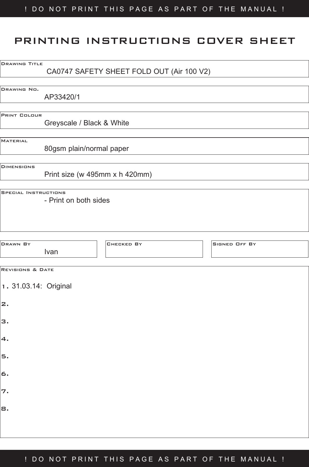 ! DO NOT PRINT THIS PAGE AS PART OF THE MANUAL !Drawing Title     CA0747 SAFETY SHEET FOLD OUT (Air 100 V2) Drawing No.  AP33420/1Print Colour    Greyscale / Black &amp; WhiteMaterial    80gsm plain/normal paperPRINTING INSTRUCTIONS COVER SHEETDimensions    Print size (w 495mm x h 420mm)Special Instructions    - Print on both sidesDrawn By  IvanChecked By Signed Off ByRevisions &amp; Date 1. 31.03.14:  Original2.  3.  4.5.6.7.8.! DO NOT PRINT THIS PAGE AS PART OF THE MANUAL !