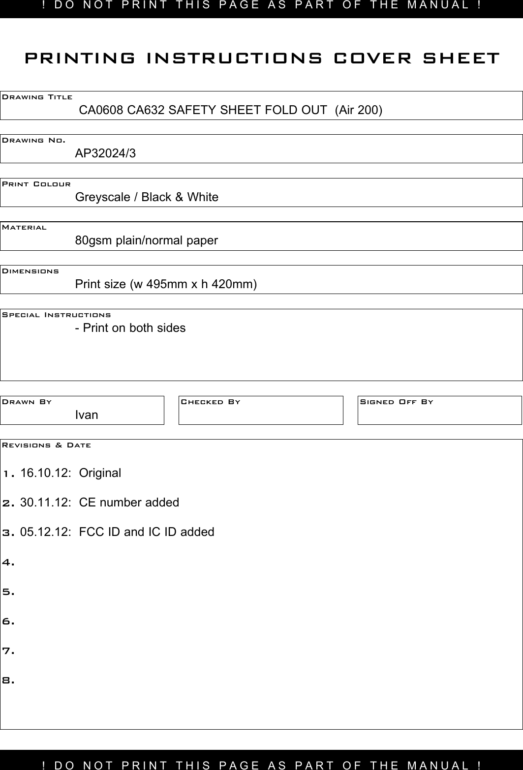 ! DO NOT PRINT THIS PAGE AS PART OF THE MANUAL !Drawing Title     CA0608 CA632 SAFETY SHEET FOLD OUT  (Air 200) Drawing No.  AP32024/3Print Colour    Greyscale / Black &amp; WhiteMaterial    80gsm plain/normal paperPRINTING INSTRUCTIONS COVER SHEETDimensions    Print size (w 495mm x h 420mm)Special Instructions    - Print on both sidesDrawn By  IvanChecked By Signed Off ByRevisions &amp; Date 1. 16.10.12:  Original2. 30.11.12:  CE number added3. 05.12.12:  FCC ID and IC ID added4.5.6.7.8.! DO NOT PRINT THIS PAGE AS PART OF THE MANUAL !