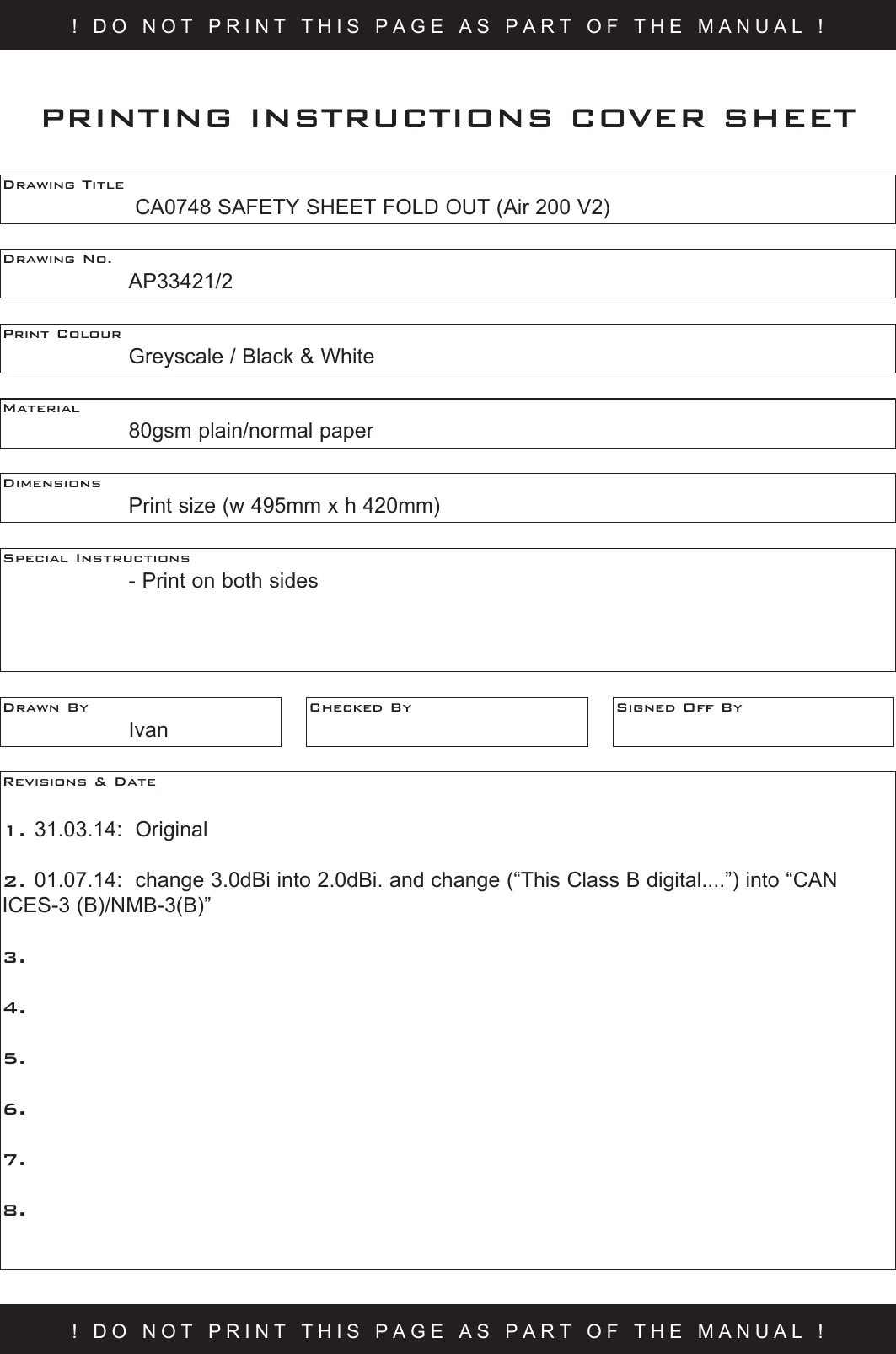 ! DO NOT PRINT THIS PAGE AS PART OF THE MANUAL !Drawing Title     CA0748 SAFETY SHEET FOLD OUT (Air 200 V2) Drawing No.  AP33421/2 Print Colour    Greyscale / Black &amp; WhiteMaterial    80gsm plain/normal paperPRINTING INSTRUCTIONS COVER SHEETDimensions    Print size (w 495mm x h 420mm)Special Instructions    - Print on both sidesDrawn By  IvanChecked By Signed Off ByRevisions &amp; Date 1. 31.03.14:  Original2. 01.07.14:  change 3.0dBi into 2.0dBi. and change (“This Class B digital....”) into “CAN ICES-3 (B)/NMB-3(B)”3.  4.5.6.7.8.! DO NOT PRINT THIS PAGE AS PART OF THE MANUAL !