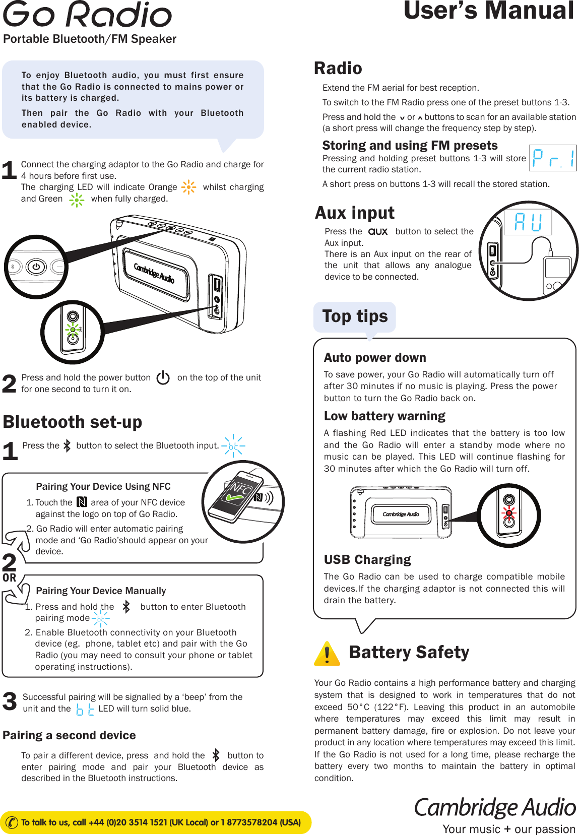 Press the            button to select the Aux input.User’s ManualTo talk to us, call +44 (0)20 3514 1521 (UK Local) or 1 8773578204 (USA)Portable Bluetooth/FM SpeakerThere is an Aux input on the rear of the unit that allows any analogue device to be connected. Aux inputExtend the FM aerial for best reception.To switch to the FM Radio press one of the preset buttons 1-3.Press and hold the      or     buttons to scan for an available station (a short press will change the frequency step by step).Storing and using FM presetsPressing and holding preset buttons 1-3 will store the current radio station.A short press on buttons 1-3 will recall the stored station. 1. Touch the        area of your NFC device      against the logo on top of Go Radio. 2. Go Radio will enter automatic pairing      mode and ‘Go Radio’should appear on your          device.1. Press and hold the          button to enter Bluetooth       pairing mode  2. Enable Bluetooth connectivity on your Bluetooth        device (eg.  phone, tablet etc) and pair with the Go       Radio (you may need to consult your phone or tablet      operating instructions).To enjoy Bluetooth audio, you must first ensure that the Go Radio is connected to mains power or its battery is charged.Then pair the Go Radio with your Bluetooth enabled device.13Pairing a second deviceRadioConnect the charging adaptor to the Go Radio and charge for 4 hours before first use.The charging LED will indicate Orange       whilst charging      and Green            when fully charged.Press and hold the power button           on the top of the unit for one second to turn it on.12Battery SafetyAuto power downTo save power, your Go Radio will automatically turn off after 30 minutes if no music is playing. Press the power button to turn the Go Radio back on.Low battery warningA flashing Red LED indicates that the battery is too low and the Go  Radio will enter a standby mode where no music can be played. This LED will continue flashing for 30 minutes after which the Go Radio will turn off. USB ChargingThe Go Radio can be used to charge compatible mobile devices.If the charging adaptor is not connected this will drain the battery.Your Go Radio contains a high performance battery and charging system that is designed to work in temperatures that do not exceed 50°C (122°F). Leaving this product in an automobile where temperatures may exceed this limit may result in permanent battery damage, fire or explosion. Do not leave your product in any location where temperatures may exceed this limit. If the Go Radio is not used for a long time, please recharge the battery every two months to maintain the battery in optimal condition.Top tipsPress the       button to select the Bluetooth input.Bluetooth set-upSuccessful pairing will be signalled by a ‘beep’ from the unit and the  LED will turn solid blue. Pairing Your Device Using NFCPairing Your Device ManuallyTo pair a different device, press  and hold the        button to enter pairing mode and pair your Bluetooth device as described in the Bluetooth instructions.2ORNFC