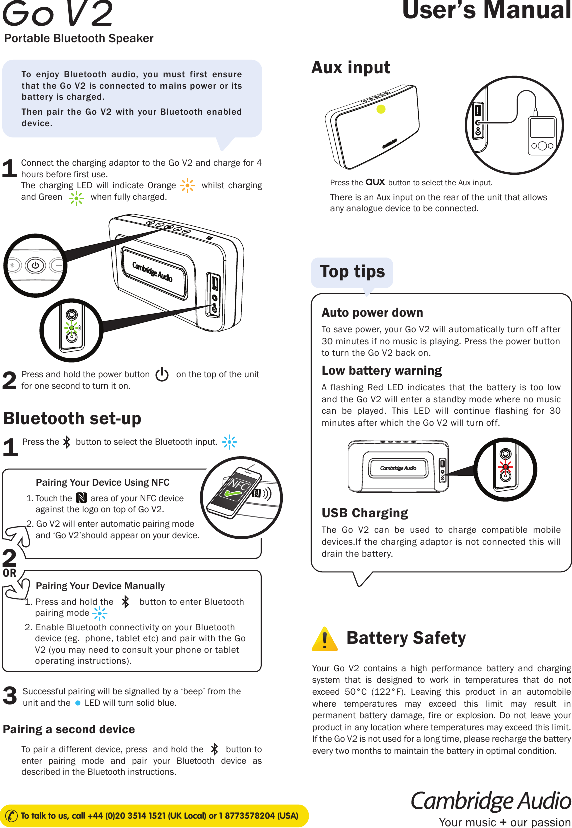 1. Touch the        area of your NFC device      against the logo on top of Go V2. 2. Go V2 will enter automatic pairing mode      and ‘Go V2’should appear on your device.1. Press and hold the          button to enter Bluetooth       pairing mode  2. Enable Bluetooth connectivity on your Bluetooth        device (eg.  phone, tablet etc) and pair with the Go       V2 (you may need to consult your phone or tablet           operating instructions).User’s ManualTo enjoy Bluetooth audio, you must first ensure that the Go V2 is connected to mains power or its battery is charged.Then pair the Go V2 with your Bluetooth enabled device.13Pairing a second deviceAux inputThere is an Aux input on the rear of the unit that allows any analogue device to be connected. Connect the charging adaptor to the Go V2 and charge for 4 hours before first use.The charging LED will indicate Orange       whilst charging      and Green            when fully charged.Press and hold the power button           on the top of the unit for one second to turn it on.12Battery SafetyAuto power downTo save power, your Go V2 will automatically turn off after 30 minutes if no music is playing. Press the power button to turn the Go V2 back on.Low battery warningA flashing Red LED indicates that the battery is too low and the Go V2 will enter a standby mode where no music can be played. This LED will continue flashing for 30 minutes after which the Go V2 will turn off. USB ChargingThe Go V2 can be used to charge compatible mobile devices.If the charging adaptor is not connected this will drain the battery.Your Go V2 contains a high performance battery and charging system that is designed to work in temperatures that do not exceed 50°C (122°F). Leaving this product in an automobile where temperatures may exceed this limit may result in permanent battery damage, fire or explosion. Do not leave your product in any location where temperatures may exceed this limit. If the Go V2 is not used for a long time, please recharge the battery every two months to maintain the battery in optimal condition.Top tipsTo talk to us, call +44 (0)20 3514 1521 (UK Local) or 1 8773578204 (USA)Press the       button to select the Bluetooth input.Bluetooth set-upSuccessful pairing will be signalled by a ‘beep’ from the unit and the      LED will turn solid blue. Pairing Your Device Using NFCPairing Your Device ManuallyPortable Bluetooth SpeakerPress the            button to select the Aux input.To pair a different device, press  and hold the        button to enter pairing mode and pair your Bluetooth device as described in the Bluetooth instructions.2ORNFC