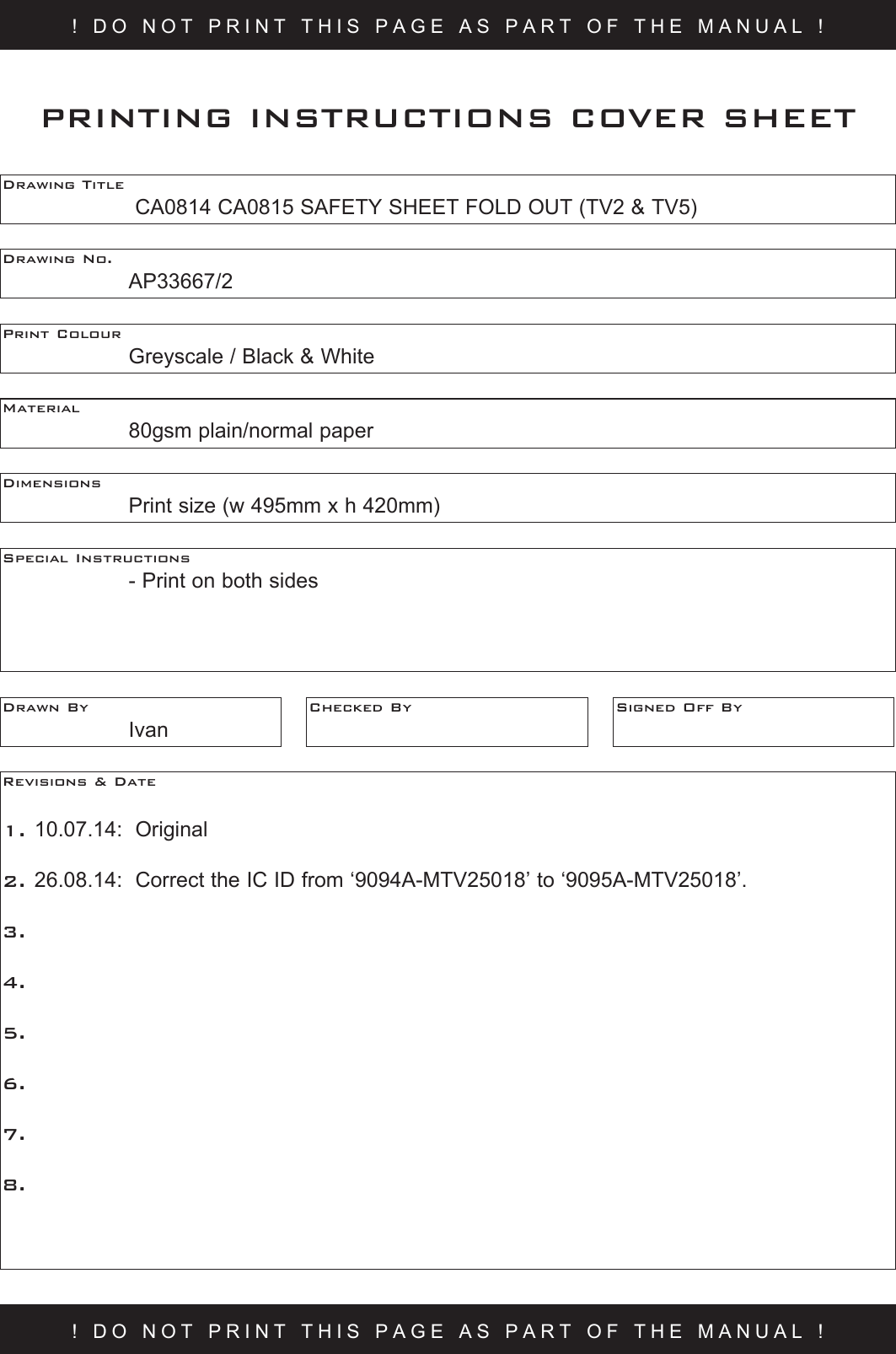 ! DO NOT PRINT THIS PAGE AS PART OF THE MANUAL !Drawing Title     CA0814 CA0815 SAFETY SHEET FOLD OUT (TV2 &amp; TV5)Drawing No.  AP33667/2Print Colour    Greyscale / Black &amp; WhiteMaterial    80gsm plain/normal paperPRINTING INSTRUCTIONS COVER SHEETDimensions    Print size (w 495mm x h 420mm)Special Instructions    - Print on both sidesDrawn By  IvanChecked By Signed Off ByRevisions &amp; Date 1. 10.07.14:  Original2. 26.08.14:  Correct the IC ID from ‘9094A-MTV25018’ to ‘9095A-MTV25018’.3.   4.5.6.7.8.! DO NOT PRINT THIS PAGE AS PART OF THE MANUAL !