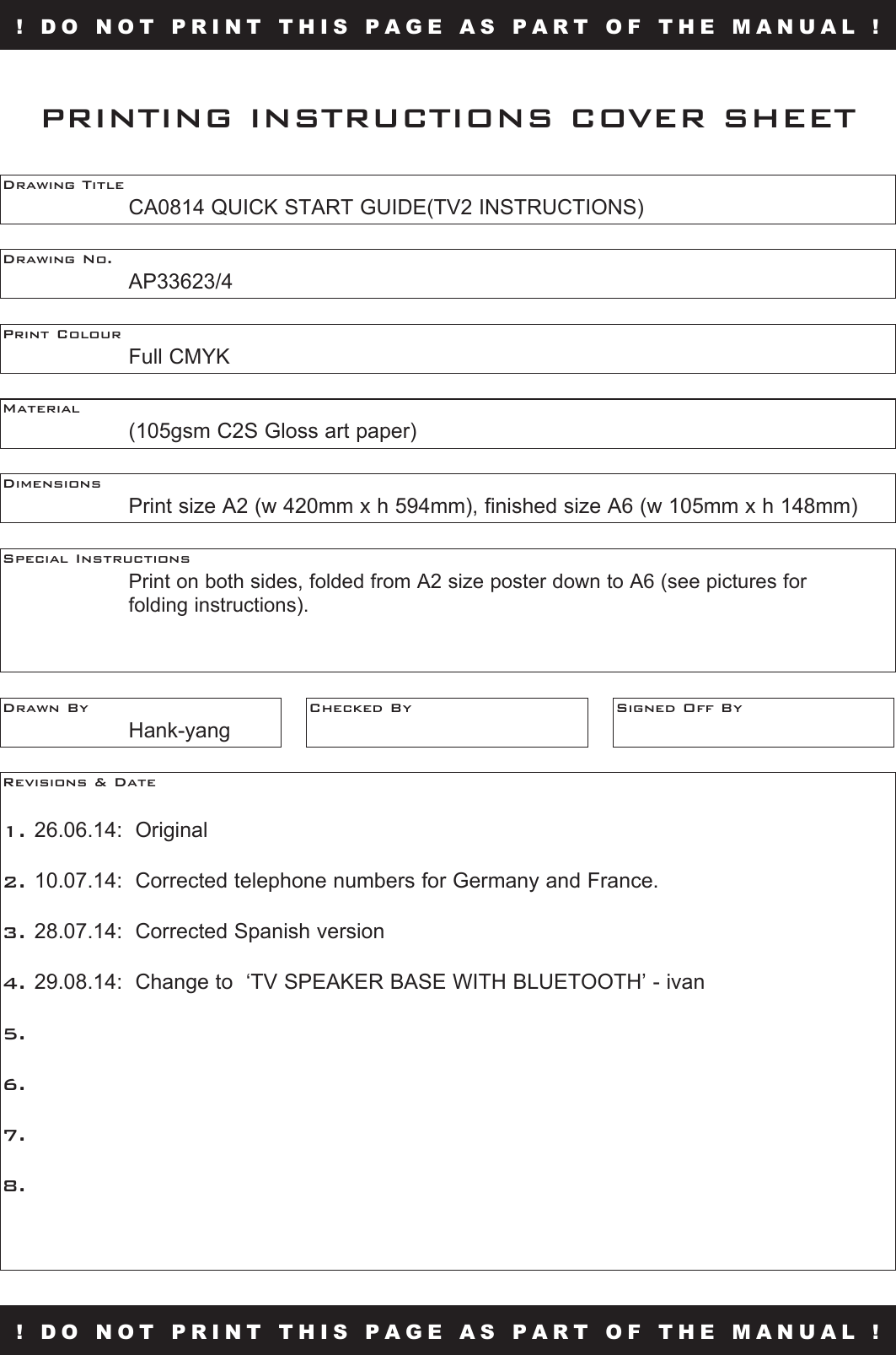 ! DO NOT PRINT THIS PAGE AS PART OF THE MANUAL !Drawing Title    CA0814 QUICK START GUIDE(TV2 INSTRUCTIONS)Drawing No.  AP33623/4Print Colour  Full CMYKMaterial    (105gsm C2S Gloss art paper)PRINTING INSTRUCTIONS COVER SHEETDimensions    Print size A2 (w 420mm x h 594mm), finished size A6 (w 105mm x h 148mm)Special Instructions      Print on both sides, folded from A2 size poster down to A6 (see pictures for  folding instructions).Drawn By  Hank-yangChecked By Signed Off ByRevisions &amp; Date 1. 26.06.14:  Original2. 10.07.14:  Corrected telephone numbers for Germany and France.3. 28.07.14:  Corrected Spanish version4. 29.08.14:  Change to  ‘TV SPEAKER BASE WITH BLUETOOTH’ - ivan5.6.7.8.! DO NOT PRINT THIS PAGE AS PART OF THE MANUAL !