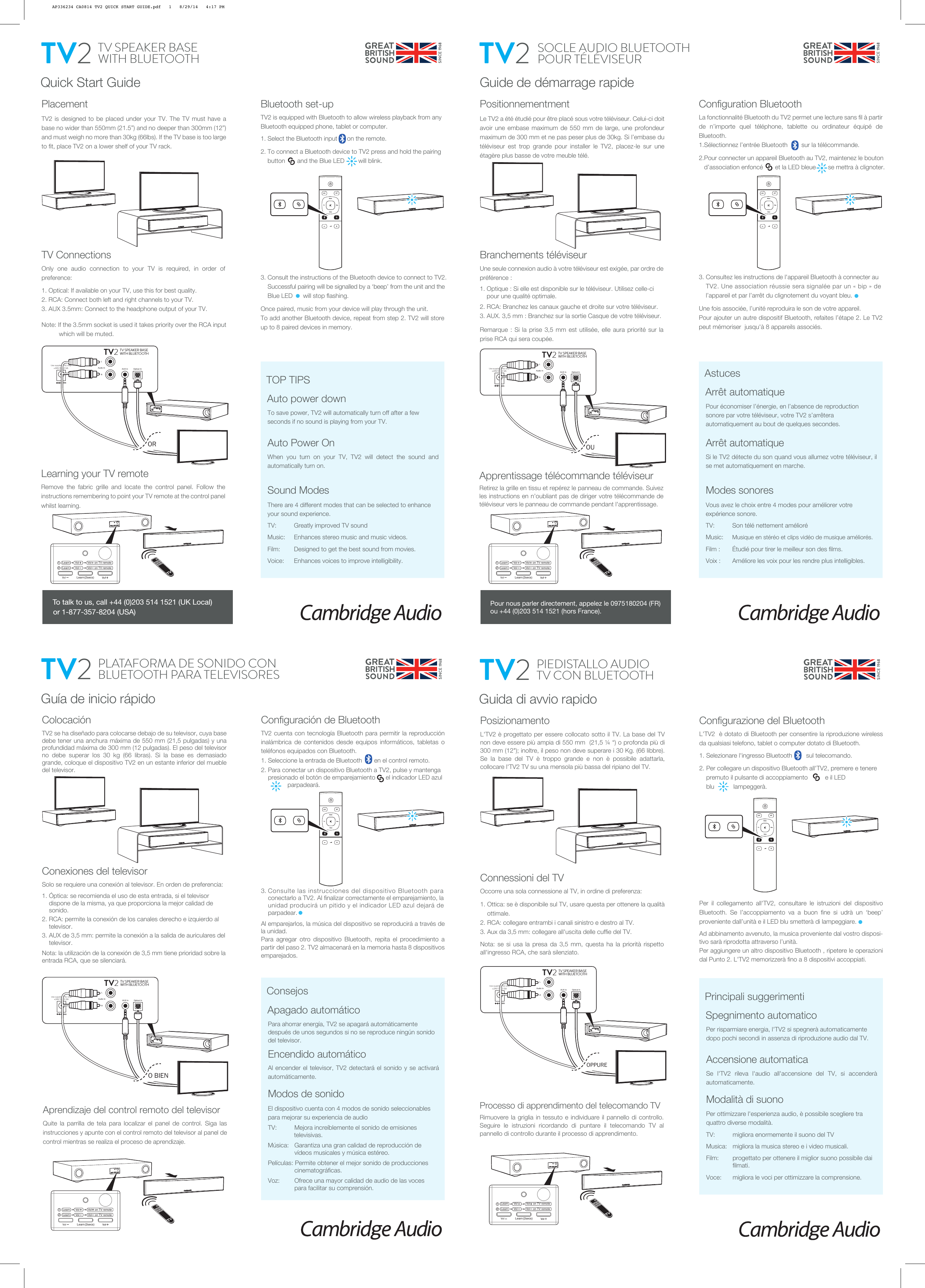  Use supplied PSU only!+24V DC 2.5ARLTV SPEAKER BASEWITH BLUETOOTH TV2Optical InAudio In AUX In Quick Start GuidePlacementTV2 is designed to be placed under your TV. The TV must have a base no wider than 550mm (21.5”) and no deeper than 300mm (12”) and must weigh no more than 30kg (66lbs). If the TV base is too large to fit, place TV2 on a lower shelf of your TV rack.To save power, TV2 will automatically turn off after a few seconds if no sound is playing from your TV.Auto Power OnWhen you turn on your TV, TV2 will detect the sound and automatically turn on.Sound ModesThere are 4 different modes that can be selected to enhance your sound experience.TV:    Greatly improved TV soundMusic:    Enhances stereo music and music videos.Film:       Designed to get the best sound from movies.Voice:     Enhances voices to improve intelligibility.TV SPEAKER BASEWITH BLUETOOTHTV2ORAuto power downTOP TIPSTo talk to us, call +44 (0)203 514 1521 (UK Local) or 1-877-357-8204 (USA)Bluetooth set-upTV2 is equipped with Bluetooth to allow wireless playback from any Bluetooth equipped phone, tablet or computer.1. Select the Bluetooth input      on the remote.2. To connect a Bluetooth device to TV2 press and hold the pairing      button       and the Blue LED        will blink.3. Consult the instructions of the Bluetooth device to connect to TV2.      Successful pairing will be signalled by a ‘beep’ from the unit and the      Blue LED      will stop flashing.Once paired, music from your device will play through the unit.To add another Bluetooth device, repeat from step 2. TV2 will store up to 8 paired devices in memory.TV FilmMusicVoiceAUX OPTLearning your TV remoteRemove the fabric grille and locate the control panel. Follow the instructions remembering to point your TV remote at the control panel whilst learning.TV ConnectionsOnly one audio connection to your TV is required, in order of preference:1. Optical: If available on your TV, use this for best quality.2. RCA: Connect both left and right channels to your TV.3. AUX 3.5mm: Connect to the headphone output of your TV.Note: If the 3.5mm socket is used it takes priority over the RCA input            which will be muted.Vol (2secs)Learn12    Learn       Vol       Vol    on TV remote    Learn       Vol      Vol   on TV remote Use supplied PSU only!+24V DC 2.5ARLTV SPEAKER BASEWITH BLUETOOTH TV2Optical InAudio In AUX In Guide de démarrage rapidePositionnementmentLe TV2 a été étudié pour être placé sous votre téléviseur. Celui-ci doit avoir une embase maximum de 550 mm de large, une profondeur maximum de 300 mm et ne pas peser plus de 30kg. Si l’embase du téléviseur est trop grande pour installer le TV2, placez-le sur une étagère plus basse de votre meuble télé.Arrêt automatiqueSi le TV2 détecte du son quand vous allumez votre téléviseur, il se met automatiquement en marche. Modes sonoresVous avez le choix entre 4 modes pour améliorer votre expérience sonore.TV:    Son télé nettement amélioréMusic:    Musique en stéréo et clips vidéo de musique améliorés.Film :       Étudié pour tirer le meilleur son des films.Voix :     Améliore les voix pour les rendre plus intelligibles.TV2OUArrêt automatiqueAstucesConfiguration BluetoothLa fonctionnalité Bluetooth du TV2 permet une lecture sans fil à partir de n’importe quel téléphone, tablette ou ordinateur équipé de Bluetooth.1.Sélectionnez l’entrée Bluetooth        sur la télécommande.2.Pour connecter un appareil Bluetooth au TV2, maintenez le bouton     d’association enfoncé       et la LED bleue       se mettra à clignoter.3. Consultez les instructions de l&apos;appareil Bluetooth à connecter au      TV2. Une association réussie sera signalée par un « bip » de         l’appareil et par l’arrêt du clignotement du voyant bleu.Une fois associée, l’unité reproduira le son de votre appareil.Pour ajouter un autre dispositif Bluetooth, refaites l’étape 2. Le TV2 peut mémoriser  jusqu&apos;à 8 appareils associés.TV FilmMusicVoiceAUX OPTApprentissage télécommande téléviseurRetirez la grille en tissu et repérez le panneau de commande. Suivez les instructions en n&apos;oubliant pas de diriger votre télécommande de téléviseur vers le panneau de commande pendant l&apos;apprentissage.Branchements téléviseurUne seule connexion audio à votre téléviseur est exigée, par ordre de préférence :1. Optique : Si elle est disponible sur le téléviseur. Utilisez celle-ci      pour une qualité optimale.2. RCA: Branchez les canaux gauche et droite sur votre téléviseur.3. AUX. 3,5 mm : Branchez sur la sortie Casque de votre téléviseur.Remarque : Si la prise 3,5 mm est utilisée, elle aura priorité sur la prise RCA qui sera coupée.Vol (2secs)Learn12    Learn       Vol       Vol    on TV remote    Learn       Vol      Vol   on TV remoteSOCLE AUDIO BLUETOOTH POUR TÉLÉVISEURPour économiser l’énergie, en l’absence de reproduction sonore par votre téléviseur, votre TV2 s’arrêtera automatiquement au bout de quelques secondes. Use supplied PSU only!+24V DC 2.5ARLTV SPEAKER BASEWITH BLUETOOTH TV2Optical InAudio In AUX In Guía de inicio rápidoColocaciónTV2 se ha diseñado para colocarse debajo de su televisor, cuya base debe tener una anchura máxima de 550 mm (21,5 pulgadas) y una profundidad máxima de 300 mm (12 pulgadas). El peso del televisor no debe superar los 30 kg (66 libras). Si la base es demasiado grande, coloque el dispositivo TV2 en un estante inferior del mueble del televisor.Para ahorrar energía, TV2 se apagará automáticamente después de unos segundos si no se reproduce ningún sonido del televisor.Encendido automáticoAl encender el televisor, TV2 detectará el sonido y se activará automáticamente.Modos de sonidoEl dispositivo cuenta con 4 modos de sonido seleccionables para mejorar su experiencia de audioTV:    Mejora increíblemente el sonido de emisiones                      televisivas.Música:   Garantiza una gran calidad de reproducción de      vídeos musicales y música estéreo.Películas: Permite obtener el mejor sonido de producciones   cinematográficas.Voz:     Ofrece una mayor calidad de audio de las voces     para facilitar su comprensión.O BIENApagado automáticoConsejosConfiguración de BluetoothTV2 cuenta con tecnología Bluetooth para permitir la reproducción inalámbrica de contenidos desde equipos informáticos, tabletas o teléfonos equipados con Bluetooth.1. Seleccione la entrada de Bluetooth       en el control remoto.2. Para conectar un dispositivo Bluetooth a TV2, pulse y mantenga      presionado el botón de emparejamiento      el indicador LED azul                   parpadeará.3. Consulte las instrucciones del dispositivo Bluetooth para      conectarlo a TV2. Al finalizar correctamente el emparejamiento, la      unidad producirá un pitido y el indicador LED azul dejará de      parpadear.Al emparejarlos, la música del dispositivo se reproducirá a través de la unidad.Para agregar otro dispositivo Bluetooth, repita el procedimiento a partir del paso 2. TV2 almacenará en la memoria hasta 8 dispositivos emparejados.TV FilmMusicVoiceAUX OPTVol (2secs)Learn12    Learn       Vol       Vol    on TV remote    Learn       Vol      Vol   on TV remotePLATAFORMA DE SONIDO CON BLUETOOTH PARA TELEVISORESTV2Conexiones del televisorSolo se requiere una conexión al televisor. En orden de preferencia:1. Óptica: se recomienda el uso de esta entrada, si el televisor      dispone de la misma, ya que proporciona la mejor calidad de      sonido.2. RCA: permite la conexión de los canales derecho e izquierdo al      televisor.3. AUX de 3,5 mm: permite la conexión a la salida de auriculares del      televisor.Nota: la utilización de la conexión de 3,5 mm tiene prioridad sobre la entrada RCA, que se silenciará. Use supplied PSU only!+24V DC 2.5ARLTV SPEAKER BASEWITH BLUETOOTH TV2Optical InAudio In AUX In Guida di avvio rapidoPosizionamentoL&apos;TV2 è progettato per essere collocato sotto il TV. La base del TV non deve essere più ampia di 550 mm  (21,5 ¼ “) o profonda più di 300 mm (12&quot;); inoltre, il peso non deve superare i 30 Kg. (66 libbre). Se la base del TV è troppo grande e non è possibile adattarla, collocare l&apos;TV2 TV su una mensola più bassa del ripiano del TV.Per risparmiare energia, l&apos;TV2 si spegnerà automaticamente dopo pochi secondi in assenza di riproduzione audio dal TV.Accensione automaticaSe l&apos;TV2 rileva l&apos;audio all&apos;accensione del TV, si accenderà automaticamente.Modalità di suonoPer ottimizzare l&apos;esperienza audio, è possibile scegliere tra quattro diverse modalità.TV:    migliora enormemente il suono del TVMusica:   migliora la musica stereo e i video musicali.Film:       progettato per ottenere il miglior suono possibile dai   filmati.Voce:     migliora le voci per ottimizzare la comprensione.PIEDISTALLO AUDIO TV CON BLUETOOTHTV2OPPURESpegnimento automaticoPrincipali suggerimentiConfigurazione del BluetoothL&apos;TV2  è dotato di Bluetooth per consentire la riproduzione wireless da qualsiasi telefono, tablet o computer dotato di Bluetooth.1. Selezionare l&apos;ingresso Bluetooth        sul telecomando.2. Per collegare un dispositivo Bluetooth all&apos;TV2, premere e tenere      premuto il pulsante di accoppiamento          e il LED        blu           lampeggerà.Per il collegamento all&apos;TV2, consultare le istruzioni del dispositivo Bluetooth. Se l’accoppiamento va a buon fine si udrà un ‘beep’ proveniente dall’unità e il LED blu smetterà di lampeggiare.Ad abbinamento avvenuto, la musica proveniente dal vostro disposi-tivo sarà riprodotta attraverso l’unità.Per aggiungere un altro dispositivo Bluetooth , ripetere le operazioni dal Punto 2. L&apos;TV2 memorizzerà fino a 8 dispositivi accoppiati.TV FilmMusicVoiceAUX OPTProcesso di apprendimento del telecomando TVRimuovere la griglia in tessuto e individuare il pannello di controllo. Seguire le istruzioni ricordando di puntare il telecomando TV al pannello di controllo durante il processo di apprendimento.Connessioni del TVOccorre una sola connessione al TV, in ordine di preferenza:1. Ottica: se è disponibile sul TV, usare questa per ottenere la qualità      ottimale.2. RCA: collegare entrambi i canali sinistro e destro al TV.3. Aux da 3,5 mm: collegare all&apos;uscita delle cuffie del TV.Nota: se si usa la presa da 3,5 mm, questa ha la priorità rispetto all&apos;ingresso RCA, che sarà silenziato.Vol (2secs)Learn12    Learn       Vol       Vol    on TV remote    Learn       Vol      Vol   on TV remotePour nous parler directement, appelez le 0975180204 (FR) ou +44 (0)203 514 1521 (hors France).Aprendizaje del control remoto del televisorQuite la parrilla de tela para localizar el panel de control. Siga las instrucciones y apunte con el control remoto del televisor al panel de control mientras se realiza el proceso de aprendizaje.AP336234 CA0814 TV2 QUICK START GUIDE.pdf   1   8/29/14   4:17 PM