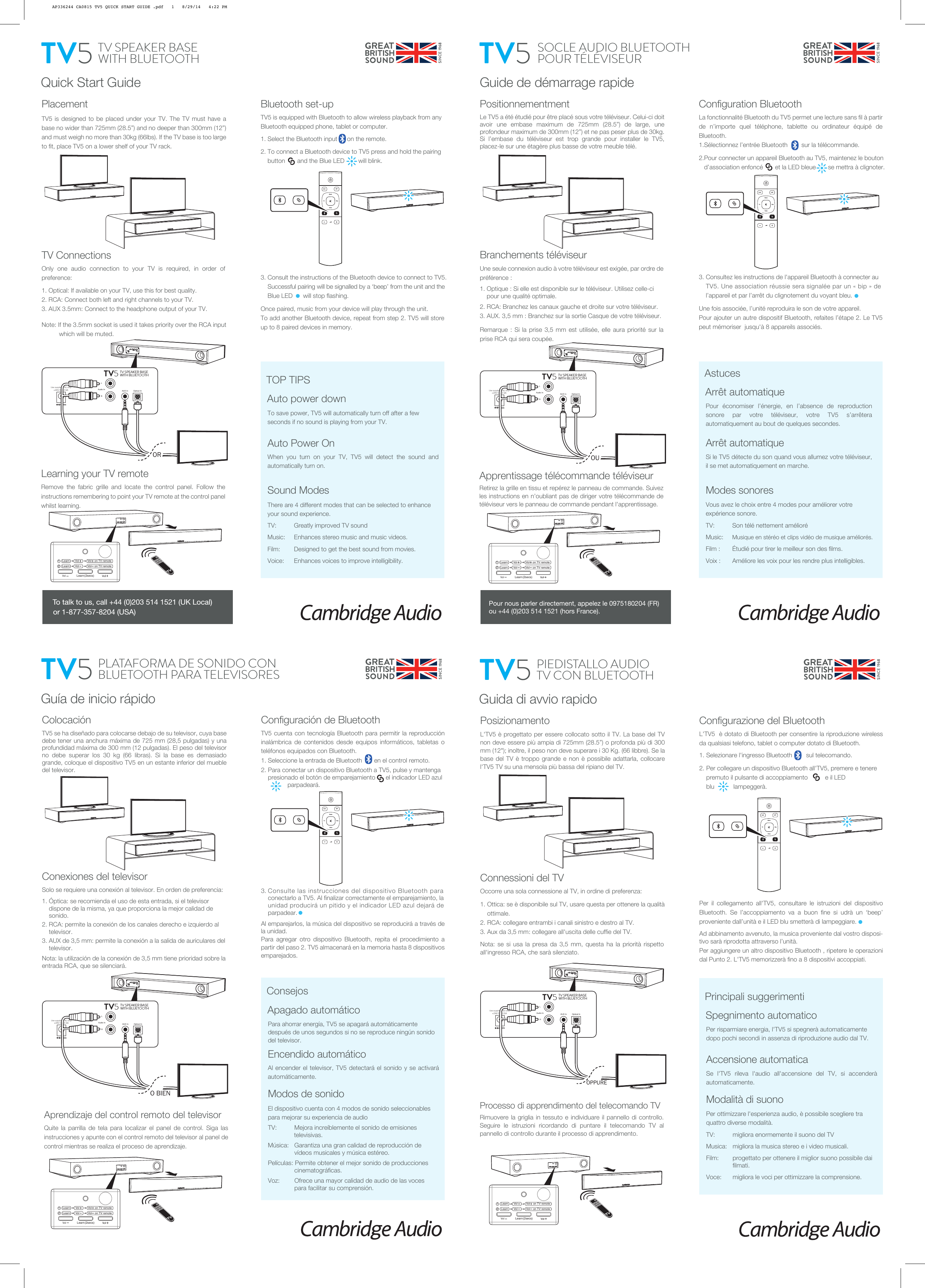  Use supplied PSU only!+24V DC 2.5ARLTV SPEAKER BASEWITH BLUETOOTH TV5Optical InAudio In AUX In Quick Start GuidePlacementTV5 is designed to be placed under your TV. The TV must have a base no wider than 725mm (28.5”) and no deeper than 300mm (12”) and must weigh no more than 30kg (66lbs). If the TV base is too large to fit, place TV5 on a lower shelf of your TV rack.TV ConnectionsOnly one audio connection to your TV is required, in order of preference:1. Optical: If available on your TV, use this for best quality.2. RCA: Connect both left and right channels to your TV.3. AUX 3.5mm: Connect to the headphone output of your TV.Note: If the 3.5mm socket is used it takes priority over the RCA input            which will be muted.Bluetooth set-upTV5 is equipped with Bluetooth to allow wireless playback from any Bluetooth equipped phone, tablet or computer.1. Select the Bluetooth input      on the remote.2. To connect a Bluetooth device to TV5 press and hold the pairing      button       and the Blue LED        will blink.3. Consult the instructions of the Bluetooth device to connect to TV5.      Successful pairing will be signalled by a ‘beep’ from the unit and the      Blue LED      will stop flashing.Once paired, music from your device will play through the unit.To add another Bluetooth device, repeat from step 2. TV5 will store up to 8 paired devices in memory.To save power, TV5 will automatically turn off after a few seconds if no sound is playing from your TV.Auto Power OnWhen you turn on your TV, TV5 will detect the sound and automatically turn on.Sound ModesThere are 4 different modes that can be selected to enhance your sound experience.TV:    Greatly improved TV soundMusic:    Enhances stereo music and music videos.Film:       Designed to get the best sound from movies.Voice:     Enhances voices to improve intelligibility.TV SPEAKER BASEWITH BLUETOOTHTV5ORTV FilmMusicVoiceAUX OPTAuto power downTOP TIPSTo talk to us, call +44 (0)203 514 1521 (UK Local) or 1-877-357-8204 (USA)Learning your TV remoteRemove the fabric grille and locate the control panel. Follow the instructions remembering to point your TV remote at the control panel whilst learning.Vol (2secs)Learn12    Learn       Vol       Vol    on TV remote    Learn       Vol      Vol   on TV remoteGuide de démarrage rapidePositionnementmentLe TV5 a été étudié pour être placé sous votre téléviseur. Celui-ci doit avoir une embase maximum de 725mm (28.5”) de large, une profondeur maximum de 300mm (12”) et ne pas peser plus de 30kg. Si l’embase du téléviseur est trop grande pour installer le TV5, placez-le sur une étagère plus basse de votre meuble télé.Arrêt automatiqueSi le TV5 détecte du son quand vous allumez votre téléviseur, il se met automatiquement en marche. Modes sonoresVous avez le choix entre 4 modes pour améliorer votre expérience sonore.TV:    Son télé nettement amélioréMusic:    Musique en stéréo et clips vidéo de musique améliorés.Film :       Étudié pour tirer le meilleur son des films.Voix :     Améliore les voix pour les rendre plus intelligibles.TV5Arrêt automatiqueAstucesConfiguration BluetoothLa fonctionnalité Bluetooth du TV5 permet une lecture sans fil à partir de n’importe quel téléphone, tablette ou ordinateur équipé de Bluetooth.1.Sélectionnez l’entrée Bluetooth        sur la télécommande.2.Pour connecter un appareil Bluetooth au TV5, maintenez le bouton     d’association enfoncé       et la LED bleue       se mettra à clignoter.3. Consultez les instructions de l&apos;appareil Bluetooth à connecter au      TV5. Une association réussie sera signalée par un « bip » de         l’appareil et par l’arrêt du clignotement du voyant bleu.Une fois associée, l’unité reproduira le son de votre appareil.Pour ajouter un autre dispositif Bluetooth, refaites l’étape 2. Le TV5 peut mémoriser  jusqu&apos;à 8 appareils associés.Apprentissage télécommande téléviseurRetirez la grille en tissu et repérez le panneau de commande. Suivez les instructions en n&apos;oubliant pas de diriger votre télécommande de téléviseur vers le panneau de commande pendant l&apos;apprentissage.Branchements téléviseurUne seule connexion audio à votre téléviseur est exigée, par ordre de préférence :1. Optique : Si elle est disponible sur le téléviseur. Utilisez celle-ci      pour une qualité optimale.2. RCA: Branchez les canaux gauche et droite sur votre téléviseur.3. AUX. 3,5 mm : Branchez sur la sortie Casque de votre téléviseur.Remarque : Si la prise 3,5 mm est utilisée, elle aura priorité sur la prise RCA qui sera coupée.SOCLE AUDIO BLUETOOTH POUR TÉLÉVISEURPour économiser l’énergie, en l’absence de reproduction sonore par votre téléviseur, votre TV5 s’arrêtera automatiquement au bout de quelques secondes. Use supplied PSU only!+24V DC 2.5ARLTV SPEAKER BASEWITH BLUETOOTH TV5Optical InAudio In AUX In OUVol (2secs)Learn12    Learn       Vol       Vol    on TV remote    Learn       Vol      Vol   on TV remoteTV FilmMusicVoiceAUX OPTGuía de inicio rápidoColocaciónTV5 se ha diseñado para colocarse debajo de su televisor, cuya base debe tener una anchura máxima de 725 mm (28,5 pulgadas) y una profundidad máxima de 300 mm (12 pulgadas). El peso del televisor no debe superar los 30 kg (66 libras). Si la base es demasiado grande, coloque el dispositivo TV5 en un estante inferior del mueble del televisor.Para ahorrar energía, TV5 se apagará automáticamente después de unos segundos si no se reproduce ningún sonido del televisor.Encendido automáticoAl encender el televisor, TV5 detectará el sonido y se activará automáticamente.Modos de sonidoEl dispositivo cuenta con 4 modos de sonido seleccionables para mejorar su experiencia de audioTV:    Mejora increíblemente el sonido de emisiones                      televisivas.Música:   Garantiza una gran calidad de reproducción de      vídeos musicales y música estéreo.Películas: Permite obtener el mejor sonido de producciones   cinematográficas.Voz:     Ofrece una mayor calidad de audio de las voces     para facilitar su comprensión.Apagado automáticoConsejosConfiguración de BluetoothTV5 cuenta con tecnología Bluetooth para permitir la reproducción inalámbrica de contenidos desde equipos informáticos, tabletas o teléfonos equipados con Bluetooth.1. Seleccione la entrada de Bluetooth       en el control remoto.2. Para conectar un dispositivo Bluetooth a TV5, pulse y mantenga      presionado el botón de emparejamiento      el indicador LED azul                   parpadeará.3. Consulte las instrucciones del dispositivo Bluetooth para      conectarlo a TV5. Al finalizar correctamente el emparejamiento, la      unidad producirá un pitido y el indicador LED azul dejará de      parpadear.Al emparejarlos, la música del dispositivo se reproducirá a través de la unidad.Para agregar otro dispositivo Bluetooth, repita el procedimiento a partir del paso 2. TV5 almacenará en la memoria hasta 8 dispositivos emparejados.PLATAFORMA DE SONIDO CON BLUETOOTH PARA TELEVISORESTV5Conexiones del televisorSolo se requiere una conexión al televisor. En orden de preferencia:1. Óptica: se recomienda el uso de esta entrada, si el televisor      dispone de la misma, ya que proporciona la mejor calidad de      sonido.2. RCA: permite la conexión de los canales derecho e izquierdo al      televisor.3. AUX de 3,5 mm: permite la conexión a la salida de auriculares del      televisor.Nota: la utilización de la conexión de 3,5 mm tiene prioridad sobre la entrada RCA, que se silenciará. Use supplied PSU only!+24V DC 2.5ARLTV SPEAKER BASEWITH BLUETOOTH TV5Optical InAudio In AUX InO BIENVol (2secs)Learn12    Learn       Vol       Vol    on TV remote    Learn       Vol      Vol   on TV remoteTV FilmMusicVoiceAUX OPTGuida di avvio rapidoPosizionamentoL&apos;TV5 è progettato per essere collocato sotto il TV. La base del TV non deve essere più ampia di 725mm (28.5”) o profonda più di 300 mm (12&quot;); inoltre, il peso non deve superare i 30 Kg. (66 libbre). Se la base del TV è troppo grande e non è possibile adattarla, collocare l&apos;TV5 TV su una mensola più bassa del ripiano del TV.Per risparmiare energia, l&apos;TV5 si spegnerà automaticamente dopo pochi secondi in assenza di riproduzione audio dal TV.Accensione automaticaSe l&apos;TV5 rileva l&apos;audio all&apos;accensione del TV, si accenderà automaticamente.Modalità di suonoPer ottimizzare l&apos;esperienza audio, è possibile scegliere tra quattro diverse modalità.TV:    migliora enormemente il suono del TVMusica:   migliora la musica stereo e i video musicali.Film:       progettato per ottenere il miglior suono possibile dai   filmati.Voce:     migliora le voci per ottimizzare la comprensione.PIEDISTALLO AUDIO TV CON BLUETOOTHTV5Spegnimento automaticoPrincipali suggerimentiConfigurazione del BluetoothL&apos;TV5  è dotato di Bluetooth per consentire la riproduzione wireless da qualsiasi telefono, tablet o computer dotato di Bluetooth.1. Selezionare l&apos;ingresso Bluetooth        sul telecomando.2. Per collegare un dispositivo Bluetooth all&apos;TV5, premere e tenere      premuto il pulsante di accoppiamento          e il LED        blu           lampeggerà.Per il collegamento all&apos;TV5, consultare le istruzioni del dispositivo Bluetooth. Se l’accoppiamento va a buon fine si udrà un ‘beep’ proveniente dall’unità e il LED blu smetterà di lampeggiare.Ad abbinamento avvenuto, la musica proveniente dal vostro disposi-tivo sarà riprodotta attraverso l’unità.Per aggiungere un altro dispositivo Bluetooth , ripetere le operazioni dal Punto 2. L&apos;TV5 memorizzerà fino a 8 dispositivi accoppiati.Processo di apprendimento del telecomando TVRimuovere la griglia in tessuto e individuare il pannello di controllo. Seguire le istruzioni ricordando di puntare il telecomando TV al pannello di controllo durante il processo di apprendimento.Connessioni del TVOccorre una sola connessione al TV, in ordine di preferenza:1. Ottica: se è disponibile sul TV, usare questa per ottenere la qualità      ottimale.2. RCA: collegare entrambi i canali sinistro e destro al TV.3. Aux da 3,5 mm: collegare all&apos;uscita delle cuffie del TV.Nota: se si usa la presa da 3,5 mm, questa ha la priorità rispetto all&apos;ingresso RCA, che sarà silenziato.Vol (2secs)Learn12    Learn       Vol       Vol    on TV remote    Learn       Vol      Vol   on TV remote Use supplied PSU only!+24V DC 2.5ARLTV SPEAKER BASEWITH BLUETOOTH TV5Optical InAudio In AUX In OPPURETV FilmMusicVoiceAUX OPTPour nous parler directement, appelez le 0975180204 (FR) ou +44 (0)203 514 1521 (hors France).Aprendizaje del control remoto del televisorQuite la parrilla de tela para localizar el panel de control. Siga las instrucciones y apunte con el control remoto del televisor al panel de control mientras se realiza el proceso de aprendizaje.AP336244 CA0815 TV5 QUICK START GUIDE .pdf   1   8/29/14   4:22 PM