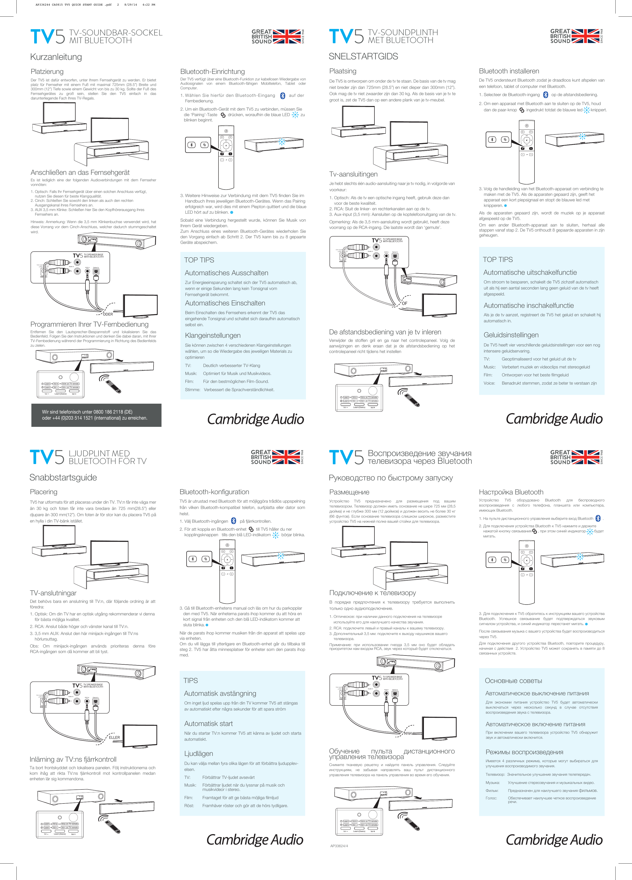 KurzanleitungPlatzierungDer TV5 ist dafür entworfen, unter Ihrem Fernsehgerät zu werden. Er bietet platz für Fernseher mit einem Fuß mit maximal 725mm (28.5”) Breite und 300mm (12”) Tiefe sowie einem Gewicht von bis zu 30 kg. Sollte der Fuß des Fernsehgerätes zu groß sein, stellen Sie den TV5 einfach in das darunterliegende Fach Ihres TV-Regals.Zur Energieeinsparung schaltet sich der TV5 automatisch ab, wenn er einige Sekunden lang kein Tonsignal vom Fernsehgerät bekommt.Automatisches EinschaltenBeim Einschalten des Fernsehers erkennt der TV5 das eingehende Tonsignal und schaltet sich daraufhin automatisch selbst ein.KlangeinstellungenSie können zwischen 4 verschiedenen Klangeinstellungen wählen, um so die Wiedergabe des jeweiligen Materials zu optimierenTV:    Deutlich verbesserter TV-KlangMusik:    Optimiert für Musik und Musikvideos.Film:       Für den bestmöglichen Film-Sound.Stimme:   Verbessert die Sprachverständlichkeit.Automatisches AusschaltenTOP TIPSBluetooth-EinrichtungDer TV5 verfügt über eine Bluetooth-Funktion zur kabellosen Wiedergabe von Audiosignalen von einem Bluetooth-fähigen Mobiltelefon, Tablet oder Computer.1. Wählen Sie hierfür den Bluetooth-Eingang         auf der        Fernbedienung.2. Um ein Bluetooth-Gerät mit dem TV5 zu verbinden, müssen Sie     die ‘Pairing’-Taste         drücken, woraufhin die blaue LED         zu     blinken beginnt.3. Weitere Hinweise zur Verbindung mit dem TV5 finden Sie im      Handbuch Ihres jeweiligen Bluetooth-Gerätes. Wenn das Pairing      erfolgreich war, wird dies mit einem Piepton quittiert und die blaue      LED hört auf zu blinken.Sobald eine Verbindung hergestellt wurde, können Sie Musik von Ihrem Gerät wiedergeben.Zum Anschluss eines weiteren Bluetooth-Gerätes wiederholen Sie den Vorgang einfach ab Schritt 2. Der TV5 kann bis zu 8 gepaarte Geräte abspeichern.TV FilmMusicVoiceAUX OPTProgrammieren Ihrer TV-Fernbedienung Entfernen Sie den Lautsprecher-Bespannstoff und lokalisieren Sie das Bedienfeld. Folgen Sie den Instruktionen und denken Sie dabei daran, mit Ihrer TV-Fernbedienung während der Programmierung in Richtung des Bedienfelds zu zielen.Anschließen an das FernsehgerätEs ist lediglich eine der folgenden Audioverbindungen mit dem Fernseher vonnöten:1. Optisch: Falls Ihr Fernsehgerät über einen solchen Anschluss verfügt,      nutzen Sie diesen für beste Klangqualität.2. Cinch: Schließen Sie sowohl den linken als auch den rechten             Ausgangskanal ihres Fernsehers an.3. AUX 3,5 mm Klinke: Schließen hier Sie den Kopfhörerausgang ihres      Fernsehers an.Hinweis: Anmerkung: Wenn die 3,5 mm Klinkenbuchse verwendet wird, hat diese Vorrang vor dem Cinch-Anschluss, welcher dadurch stummgeschaltet wird.TV-SOUNDBAR-SOCKEL MIT BLUETOOTHTV5 Use supplied PSU only!+24V DC 2.5ARLTV SPEAKER BASEWITH BLUETOOTH TV5Optical InAudio In AUX In ODERVol (2secs)Learn12    Learn       Vol       Vol    on TV remote    Learn       Vol      Vol   on TV remote Use supplied PSU only!+24V DC 2.5ARLTV SPEAKER BASEWITH BLUETOOTH TV5Optical InAudio In AUX In SNELSTARTGIDSPlaatsingDe TV5 is ontworpen om onder de tv te staan. De basis van de tv mag niet breder zijn dan 725mm (28.5”) en niet dieper dan 300mm (12”). Ook mag de tv niet zwaarder zijn dan 30 kg. Als de basis van je tv te groot is, zet de TV5 dan op een andere plank van je tv-meubel.Om stroom te besparen, schakelt de TV5 zichzelf automatisch uit als hij een aantal seconden lang geen geluid van de tv heeft afgespeeld.Automatische inschakelfunctieAls je de tv aanzet, registreert de TV5 het geluid en schakelt hij automatisch in.GeluidsinstellingenDe TV5 heeft vier verschillende geluidsinstellingen voor een nog intensere geluidservaring.TV:    Geoptimaliseerd voor het geluid uit de tvMusic:    Verbetert muziek en videoclips met stereogeluidFilm:       Ontworpen voor het beste filmgeluidVoice:     Benadrukt stemmen, zodat ze beter te verstaan zijnTV-SOUNDPLINTH MET BLUETOOTHTV5OFAutomatische uitschakelfunctieTOP TIPSBluetooth installerenDe TV5 ondersteunt Bluetooth zodat je draadloos kunt afspelen van een telefoon, tablet of computer met Bluetooth.1. Selecteer de Bluetooth-ingang   op de afstandsbediening.2. Om een apparaat met Bluetooth aan te sluiten op de TV5, houd      dan de paar-knop        ingedrukt totdat de blauwe led       knippert.3. Volg de handleiding van het Bluetooth-apparaat om verbinding te      maken met de TV5. Als de apparaten gepaard zijn, geeft het         apparaat een kort piepsignaal en stopt de blauwe led met      knipperen.   Als de apparaten gepaard zijn, wordt de muziek op je apparaat afgespeeld op de TV5.Om een ander Bluetooth-apparaat aan te sluiten, herhaal alle stappen vanaf stap 2. De TV5 onthoudt 8 gepaarde apparaten in zijn geheugen.TV FilmMusicVoiceAUX OPTDe afstandsbediening van je tv inlerenVerwijder de stoffen gril en ga naar het controlepaneel. Volg de aanwijzingen en denk eraan dat je de afstandsbediening op het controlepaneel richt tijdens het instellenTv-aansluitingenJe hebt slechts één audio-aansluiting naar je tv nodig, in volgorde van voorkeur:1. Optisch: Als de tv een optische ingang heeft, gebruik deze dan      voor de beste kwaliteit.2. RCA: Sluit de linker- en rechterkanalen aan op de tv.3. Aux-input (3,5 mm): Aansluiten op de koptelefoonuitgang van de tv.Opmerking: Als de 3,5 mm-aansluiting wordt gebruikt, heeft deze  voorrang op de RCA-ingang. Die laatste wordt dan ‘gemute’.Vol (2secs)Learn12    Learn       Vol       Vol    on TV remote    Learn       Vol      Vol   on TV remote SnabbstartsguidePlaceringTV5 har utformats för att placeras under din TV. TV:n får inte väga mer än 30 kg och foten får inte vara bredare än 725 mm(28.5”) eller djupare än 300 mm(12”). Om foten är för stor kan du placera TV5 på en hylla i din TV-bänk istället.Om inget ljud spelas upp från din TV kommer TV5 att stängas av automatiskt efter några sekunder för att spara strömAutomatisk startNär du startar TV:n kommer TV5 att känna av ljudet och starta automatiskt.LjudlägenDu kan välja mellan fyra olika lägen för att förbättra ljudupplev-elsen.TV:    Förbättrar TV-ljudet avsevärtMusik:    Förbättrar ljudet när du lyssnar på musik och      musikvideor i stereo.Film:       Framtaget för att ge bästa möjliga filmljudRöst:     Framhäver röster och gör att de hörs tydligare.LJUDPLINT MEDBLUETOOTH FÖR TVTV5Automatisk avstängningTIPSBluetooth-konfigurationTV5 är utrustad med Bluetooth för att möjliggöra trådlös uppspelning från vilken Bluetooth-kompatibel telefon, surfplatta eller dator som helst.1. Välj Bluetooth-ingången       på fjärrkontrollen.2. För att koppla en Bluetooth-enhet        till TV5 håller du ner      kopplingsknappen   tills den blå LED-indikatorn         börjar blinka.3. Gå till Bluetooth-enhetens manual och läs om hur du parkopplar     den med TV5. När enheterna parats ihop kommer du att höra en     kort signal från enheten och den blå LED-indikatorn kommer att     sluta blinka.När de parats ihop kommer musiken från din apparat att spelas upp via enheten.Om du vill lägga till ytterligare en Bluetooth-enhet går du tillbaka till steg 2. TV5 har åtta minnesplatser för enheter som den parats ihop med.Inlärning av TV:ns fjärrkontrollTa bort frontskyddet och lokalisera panelen. Följ instruktionerna och kom ihåg att rikta TV:ns fjärrkontroll mot kontrollpanelen medan enheten lär sig kommandona.TV-anslutningarDet behövs bara en anslutning till TV:n, där följande ordning är att föredra:1. Optisk: Om din TV har en optisk utgång rekommenderar vi denna      för bästa möjliga kvalitet.2. RCA: Anslut både höger och vänster kanal till TV:n.3. 3,5 mm AUX: Anslut den här minijack-ingången till TV:ns      hörlursuttag.Obs: Om minijack-ingången används prioriteras denna före RCA-ingången som då kommer att bli tyst.Vol (2secs)Learn12    Learn       Vol       Vol    on TV remote    Learn       Vol      Vol   on TV remote Use supplied PSU only!+24V DC 2.5ARLTV SPEAKER BASEWITH BLUETOOTH TV5Optical InAudio In AUX InELLERTV FilmMusicVoiceAUX OPT Руководство по быстрому запускуРазмещениеУстройство  TV5  предназначено  для  размещения  под  вашим телевизором. Телевизор должен иметь основание не шире 725 мм (28,5 дюйма) и не глубже 300 мм (12 дюймов) и должен весить не более 30 кг (66 фунтов). Если основание телевизора слишком широкое, разместите устройство TV5 на нижней полке вашей стойки для телевизора. Для  экономии  питания  устройство  TV5  будет  автоматически выключаться  через  несколько  секунд  в  случае  отсутствия воспроизведения звука с телевизора.Автоматическое включение питанияПри  включении  вашего  телевизора  устройство  TV5  обнаружит звук и автоматически включится.Режимы воспроизведенияИмеется  4  различных  режима,  которые  могут  выбираться  для улучшения воспроизводимого звучания.Телевизор:  Значительное улучшение звучания телепередач.Музыка:        Улучшение стереозвучания и музыкальных видео.Фильм:          Предназначен для наилучшего звучания фильмов.Голос:      Обеспечивает наилучшее четкое воспроизведение        речи.Воспроизведение звучания телевизора через BluetoothTV5Автоматическое выключение питанияОсновные советыНастройка BluetoothУстройство  TV5  оборудовано  Bluetooth  для  беспроводного воспроизведения  с  любого  телефона,  планшета  или  компьютера, имеющих Bluetooth.1. На пульте дистанционного управления выберите вход Bluetooth         .2. Для подключения устройства Bluetooth к TV5 нажмите и держите      нажатой кнопку связывания      , при этом синий индикатор        будет      мигать.3. Для подключения к TV5 обратитесь к инструкциям вашего устройства Bluetooth.  Успешное  связывание  будет  подтверждаться  звуковым сигналом устройства, и синий индикатор перестанет мигать.После связывания музыка с вашего устройства будет воспроизводиться через TV5.Для  подключения  другого  устройства  Bluetooth,  повторите  процедуру, начиная с действия  2. Устройство TV5 может сохранять в памяти до 8 связанных устройств.Обучение  пульта  дистанционного управления телевизораСнимите  тканевую  решетку  и  найдите  панель  управления.  Следуйте инструкциям,  не  забывая  направлять  ваш  пульт  дистанционного управления телевизора на панель управления во время его обучения.Подключение к телевизоруВ  порядке  предпочтения  к  телевизору  требуется  выполнить только одно аудиоподключение.1. Оптическое: при наличии данного подключения на телевизоре      используйте его для наилучшего качества звучания.2. RCA: подключите левый и правый каналы к вашему телевизору.3. Дополнительный 3,5 мм: подключите к выходу наушников вашего      телевизора.Примечание:  при  использовании  гнезда  3,5  мм  оно  будет  обладать приоритетом нам входом RCA, звук через который будет отключаться. Use supplied PSU only!+24V DC 2.5ARLTV SPEAKER BASEWITH BLUETOOTH TV5Optical InAudio In AUX In ИЛИVol (2secs)Learn12    Learn       Vol       Vol    on TV remote    Learn       Vol      Vol   on TV remoteTV FilmMusicVoiceAUX OPTAP33624/4Wir sind telefonisch unter 0800 186 2118 (DE) oder +44 (0)203 514 1521 (international) zu erreichen.AP336244 CA0815 TV5 QUICK START GUIDE .pdf   2   8/29/14   4:22 PM