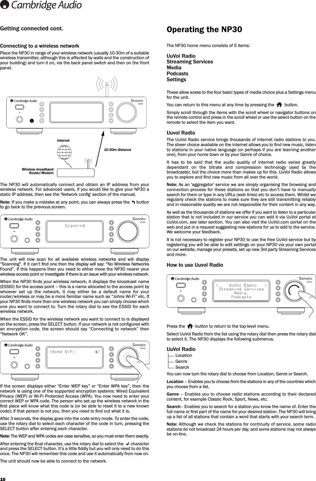 Connecting to a wireless networkPlace the NP30 in range of your wireless network (usually 10-30m of a suitablewireless transmitter, although this is affected by walls and the construction ofyour building) and turn it on, via the back panel switch and then on the frontpanel. The NP30 will automatically connect and obtain an  IP  address from yourwireless network. For advanced users, if you would like to give your NP30 astatic IP address, then see the &apos;Network conﬁg&apos; section of the manual.Note: If you make a mistake at any point, you can always press the  buttonto go back to the previous screen.The  unit  will  now  scan  for  all  available  wireless  networks  and  will  display“Scanning”. If it can’t ﬁnd one then the display will say: “No Wireless NetworksFound”. If this happens then you need to either move the NP30 nearer yourwireless access point or investigate if there is an issue with your wireless network.When the NP30 ﬁnds your wireless network, it displays the broadcast name(ESSID) for the access point – this is a name allocated to the access point bywhoever  set  up  the  network,  it  may  either  be  a  default  name  for  yourrouter/wireless or may be a more familiar name such as “Johns Wi-Fi” etc. Ifyour NP30 ﬁnds more than one wireless network you can simply choose whichone you want to connect to. Turn the rotary dial to see the ESSID for eachwireless network.When the ESSID for the wireless network you want to connect to is displayedon the screen, press the SELECT button. If your network is not conﬁgured withan  encryption code,  the screen should  say  “Connecting  to  network” then“Network OK”.If the screen displays either “Enter WEP key” or “Enter WPA key”, then thenetwork is using one of the supported encryption systems: Wired EquivalentPrivacy (WEP) or Wi-Fi Protected Access (WPA). You now need to enter yourcorrect WEP or WPA code. The person who set up the wireless network in theﬁrst place will know what this code is (or be able to reset it to a new knowncode); if that person is not you, then you need to ﬁnd out what it is.After 3 seconds, the display goes into the code entry mode. To enter the code,use the rotary dial to select each character of the code in turn, pressing theSELECT button after entering each character.Note: The WEP and WPA codes are case sensitive, so you must enter them exactly.After entering the ﬁnal character, use the rotary dial to select the   characterand press the SELECT button. It’s a little ﬁddly but you will only need to do thisonce. The NP30 will remember this code and use it automatically from now on.The unit should now be able to connect to the network.10The NP30 home menu consists of 5 items: UuVol RadioStreaming ServicesMediaPodcastsSettingsThese allow acess to the four basic types of media choice plus a Settings menufor the unit. You can return to this menu at any time by pressing the  button. Simply scroll through the items with the scroll wheel or navigator buttons onthe remote control and press in the scroll wheel or use the select button on theremote to select the item you want.Uuvol RadioThe UuVol Radio service brings thousands of internet radio stations to you.The sheer choice available on the internet allows you to ﬁnd new music, listento stations in your native language (or perhaps if you are learning anotherone), from your home town or by your Genre of choice.It  has  to  be  said  that  the  audio  quality  of  internet  radio  varies  greatlydependant  on  the  bitrate  and  compression  technology  used  by  thebroadcaster, but the choice more than makes up for this. UuVol Radio allowsyou to explore and ﬁnd new music from all over the world.Note: As an &apos;aggregator&apos; service we are simply organising the browsing andconnection process for these stations so that you don’t have to manuallysearch for them or type in any URLs (web links) etc to access them. Whilst weregularly check the stations to make sure they are still transmitting reliablyand in reasonable quality we are not responsible for their content in any way.As well as the thousands of stations we offer if you want to listen to a particularstation that is not included in our service you can add it via UuVol portal atUuVol.com, see later section. You can also visit the UuVol.com portal on theweb and put in a request suggesting new stations for us to add to the service.We welcome your feedback.It is not necessary to register your NP30 to use the free UuVol service but byregistering you will be able to edit settings on your NP30 via your own portalon our website, manage your presets, set up new 3rd party Streaming Servicesand more.How to use Uuvol RadioPress the  button to return to the top-level menu.Select UuVol Radio from the list using the rotary dial then press the rotary dialto select it. The NP30 displays the following submenus.UuVol RadioLocationGenreSearchYou can now turn the rotary dial to choose from Location, Genre or Search.Location – Enables you to choose from the stations in any of the countries whichyou choose from a list. Genre – Enables you to choose radio stations according to their declaredcontent, for example Classic Rock, Sport, News, etc.Search– Enables you to search for a station you know the name of. Enter thefull name or ﬁrst part of the name for your desired station. The NP30 will bringup a list of all stations that contain a word that starts with your search term. Note: Although we check the stations for continuity of service, some radiostations do not broadcast 24 hours per day, and some stations may not alwaysbe on-line.Operating the NP30Getting connected cont.10-30m distanceWireless broadbandRouter/ModemInternet