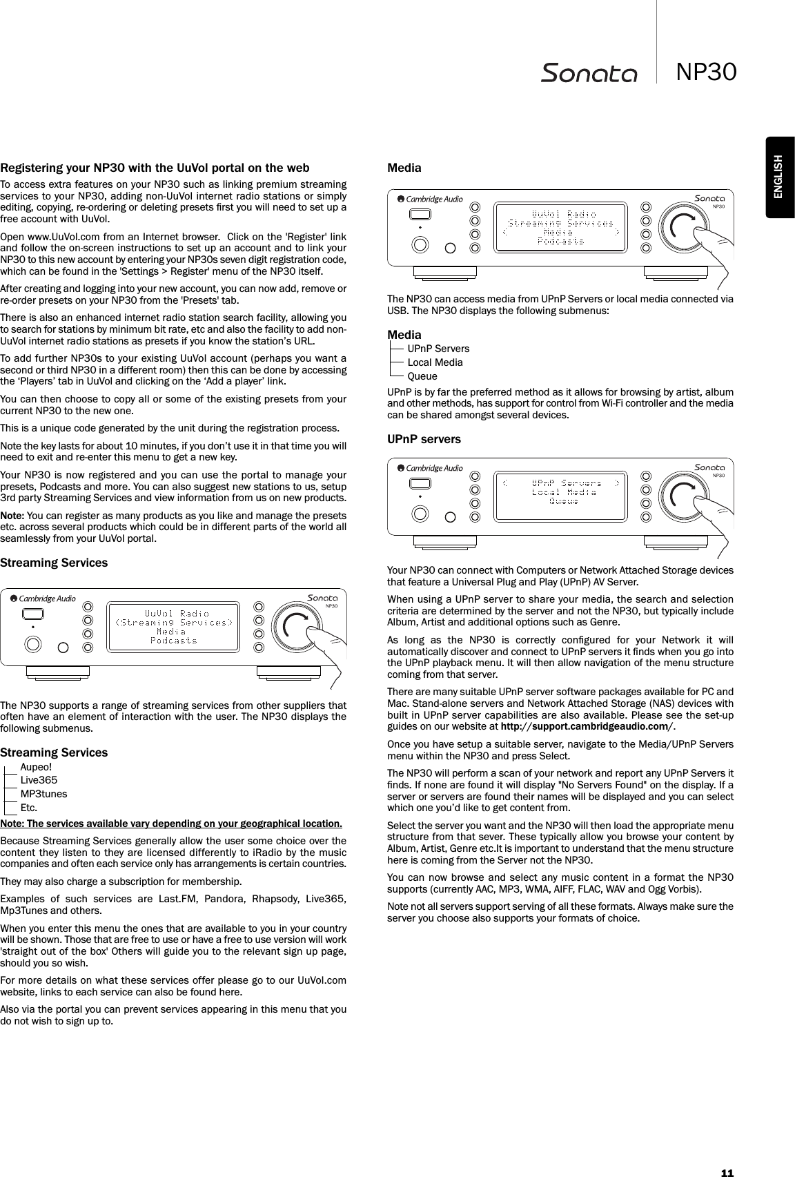 11NP30ENGLISHMediaThe NP30 can access media from UPnP Servers or local media connected viaUSB. The NP30 displays the following submenus:MediaUPnP ServersLocal MediaQueueUPnP is by far the preferred method as it allows for browsing by artist, albumand other methods, has support for control from Wi-Fi controller and the mediacan be shared amongst several devices.UPnP serversYour NP30 can connect with Computers or Network Attached Storage devicesthat feature a Universal Plug and Play (UPnP) AV Server.When using a UPnP server to share your media, the search and selectioncriteria are determined by the server and not the NP30, but typically includeAlbum, Artist and additional options such as Genre.As  long  as  the  NP30  is  correctly  conﬁgured  for  your  Network  it  willautomatically discover and connect to UPnP servers it ﬁnds when you go intothe UPnP playback menu. It will then allow navigation of the menu structurecoming from that server.There are many suitable UPnP server software packages available for PC andMac. Stand-alone servers and Network Attached Storage (NAS) devices withbuilt in UPnP server capabilities are also available. Please see the set-upguides on our website at http://support.cambridgeaudio.com/. Once you have setup a suitable server, navigate to the Media/UPnP Serversmenu within the NP30 and press Select.The NP30 will perform a scan of your network and report any UPnP Servers itﬁnds. If none are found it will display &quot;No Servers Found&quot; on the display. If aserver or servers are found their names will be displayed and you can selectwhich one you’d like to get content from.Select the server you want and the NP30 will then load the appropriate menustructure from that sever. These typically allow you browse your content byAlbum, Artist, Genre etc.It is important to understand that the menu structurehere is coming from the Server not the NP30.You  can now browse and select any music content in a  format the  NP30supports (currently AAC, MP3, WMA, AIFF, FLAC, WAV and Ogg Vorbis).Note not all servers support serving of all these formats. Always make sure theserver you choose also supports your formats of choice.Registering your NP30 with the UuVol portal on the webTo access extra features on your NP30 such as linking premium streamingservices to your NP30, adding non-UuVol internet radio stations or simplyediting, copying, re-ordering or deleting presets ﬁrst you will need to set up afree account with UuVol. Open www.UuVol.com from an Internet browser.  Click on the &apos;Register&apos; linkand follow the on-screen instructions to set up an account and to link yourNP30 to this new account by entering your NP30s seven digit registration code,which can be found in the &apos;Settings &gt; Register&apos; menu of the NP30 itself.After creating and logging into your new account, you can now add, remove orre-order presets on your NP30 from the &apos;Presets&apos; tab.  There is also an enhanced internet radio station search facility, allowing youto search for stations by minimum bit rate, etc and also the facility to add non-UuVol internet radio stations as presets if you know the station’s URL.To add further NP30s to your existing UuVol account (perhaps you want asecond or third NP30 in a different room) then this can be done by accessingthe ‘Players’ tab in UuVol and clicking on the ‘Add a player’ link.You can then choose to copy all or some of the existing presets from yourcurrent NP30 to the new one.This is a unique code generated by the unit during the registration process.Note the key lasts for about 10 minutes, if you don’t use it in that time you willneed to exit and re-enter this menu to get a new key.Your NP30 is  now registered and  you can use  the portal to manage yourpresets, Podcasts and more. You can also suggest new stations to us, setup3rd party Streaming Services and view information from us on new products.Note: You can register as many products as you like and manage the presetsetc. across several products which could be in different parts of the world allseamlessly from your UuVol portal.Streaming ServicesThe NP30 supports a range of streaming services from other suppliers thatoften have an element of interaction with the user. The NP30 displays thefollowing submenus.Streaming ServicesAupeo!Live365MP3tunesEtc.Note: The services available vary depending on your geographical location.Because Streaming Services generally allow the user some choice over thecontent they  listen to they are licensed differently  to iRadio by the  musiccompanies and often each service only has arrangements is certain countries.They may also charge a subscription for membership.Examples  of  such  services  are  Last.FM,  Pandora,  Rhapsody,  Live365,Mp3Tunes and others. When you enter this menu the ones that are available to you in your countrywill be shown. Those that are free to use or have a free to use version will work&apos;straight out of the box&apos; Others will guide you to the relevant sign up page,should you so wish.For more details on what these services offer please go to our UuVol.comwebsite, links to each service can also be found here.Also via the portal you can prevent services appearing in this menu that youdo not wish to sign up to.