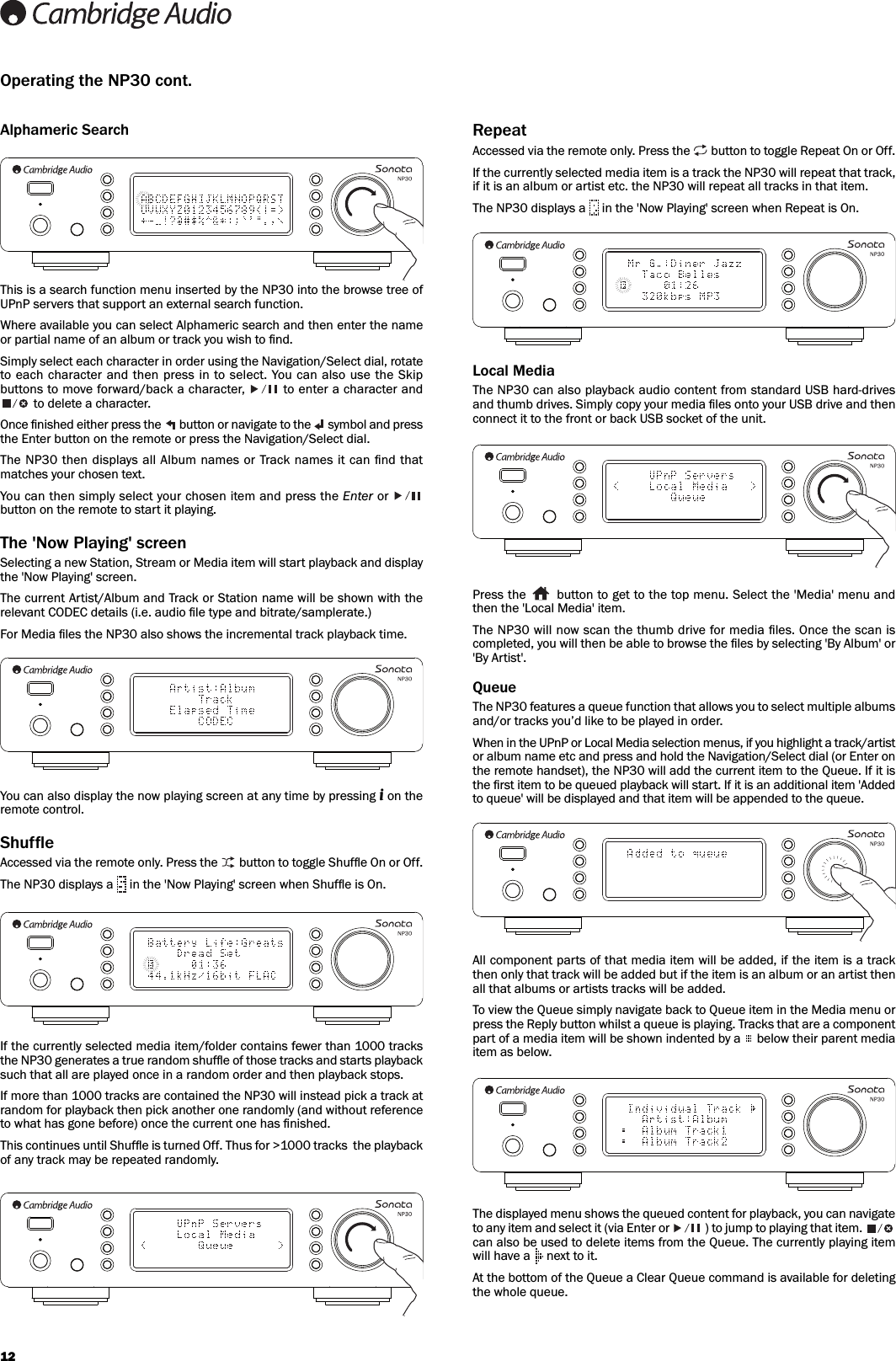 12Alphameric SearchThis is a search function menu inserted by the NP30 into the browse tree ofUPnP servers that support an external search function.Where available you can select Alphameric search and then enter the nameor partial name of an album or track you wish to ﬁnd.Simply select each character in order using the Navigation/Select dial, rotateto each character and then press in  to  select. You can also  use the Skipbuttons to move forward/back a character,  to enter a character andto delete a character.Once ﬁnished either press the  button or navigate to the  symbol and pressthe Enter button on the remote or press the Navigation/Select dial.The NP30 then displays all Album names  or Track names it can ﬁnd thatmatches your chosen text.You can then simply select your chosen item and press the Enter or button on the remote to start it playing.The &apos;Now Playing&apos; screenSelecting a new Station, Stream or Media item will start playback and displaythe &apos;Now Playing&apos; screen.The current Artist/Album and Track or Station name will be shown with therelevant CODEC details (i.e. audio ﬁle type and bitrate/samplerate.)For Media ﬁles the NP30 also shows the incremental track playback time.You can also display the now playing screen at any time by pressing ion theremote control.ShuffleAccessed via the remote only. Press the  button to toggle Shufﬂe On or Off.The NP30 displays a  in the &apos;Now Playing&apos; screen when Shufﬂe is On.If the currently selected media item/folder contains fewer than 1000 tracksthe NP30 generates a true random shufﬂe of those tracks and starts playbacksuch that all are played once in a random order and then playback stops.If more than 1000 tracks are contained the NP30 will instead pick a track atrandom for playback then pick another one randomly (and without referenceto what has gone before) once the current one has ﬁnished. This continues until Shufﬂe is turned Off. Thus for &gt;1000 tracks  the playbackof any track may be repeated randomly.Operating the NP30 cont.RepeatAccessed via the remote only. Press the  button to toggle Repeat On or Off.If the currently selected media item is a track the NP30 will repeat that track,if it is an album or artist etc. the NP30 will repeat all tracks in that item. The NP30 displays a  in the &apos;Now Playing&apos; screen when Repeat is On.Local MediaThe NP30 can also playback audio content from standard USB hard-drivesand thumb drives. Simply copy your media ﬁles onto your USB drive and thenconnect it to the front or back USB socket of the unit. Press the  button to get to the top menu. Select the &apos;Media&apos; menu andthen the &apos;Local Media&apos; item.The NP30 will now scan the thumb drive for media ﬁles. Once the scan iscompleted, you will then be able to browse the ﬁles by selecting &apos;By Album&apos; or&apos;By Artist&apos;.QueueThe NP30 features a queue function that allows you to select multiple albumsand/or tracks you’d like to be played in order.When in the UPnP or Local Media selection menus, if you highlight a track/artistor album name etc and press and hold the Navigation/Select dial (or Enter onthe remote handset), the NP30 will add the current item to the Queue. If it isthe ﬁrst item to be queued playback will start. If it is an additional item &apos;Addedto queue&apos; will be displayed and that item will be appended to the queue.All component parts of that media item will be added, if the item is a trackthen only that track will be added but if the item is an album or an artist thenall that albums or artists tracks will be added. To view the Queue simply navigate back to Queue item in the Media menu orpress the Reply button whilst a queue is playing. Tracks that are a componentpart of a media item will be shown indented by a  below their parent mediaitem as below.The displayed menu shows the queued content for playback, you can navigateto any item and select it (via Enter or ) to jump to playing that item.can also be used to delete items from the Queue. The currently playing itemwill have a  next to it.At the bottom of the Queue a Clear Queue command is available for deletingthe whole queue.