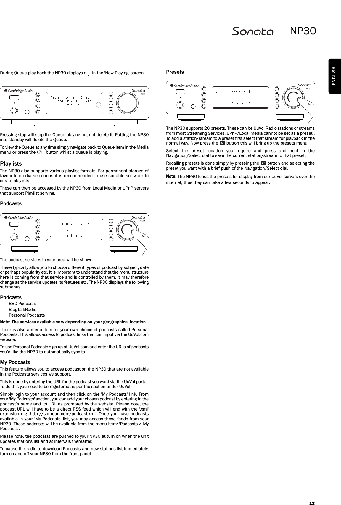 PresetsThe NP30 supports 20 presets. These can be UuVol Radio stations or streamsfrom most Streaming Services. UPnP/Local media cannot be set as a preset..To add a station/stream to a preset ﬁrst select that stream for playback in thenormal way. Now press the  button this will bring up the presets menu.Select  the  preset  location  you  require  and  press  and  hold  in  theNavigation/Select dial to save the current station/stream to that preset.Recalling presets is done simply by pressing the  button and selecting thepreset you want with a brief push of the Navigation/Select dial.The NP30 loads the presets for display from our UuVol servers over theinternet, thus they can take a few seconds to appear.13NP30ENGLISHDuring Queue play back the NP30 displays a  in the &apos;Now Playing&apos; screen.Pressing stop will stop the Queue playing but not delete it. Putting the NP30into standby will delete the Queue.To view the Queue at any time simply navigate back to Queue item in the Mediamenu or press the  button whilst a queue is playing.Playlists The NP30 also supports various playlist formats. For permanent storage offavourite media selections it is recommended to use suitable software tocreate playlists.These can then be accessed by the NP30 from Local Media or UPnP serversthat support Playlist serving.PodcastsThe podcast services in your area will be shown.These typically allow you to choose different types of podcast by subject, dateor perhaps popularity etc. It is important to understand that the menu structurehere is coming from that service and is controlled by them. It may thereforechange as the service updates its features etc. The NP30 displays the followingsubmenus.PodcastsBBC PodcastsBlogTalkRadioPersonal PodcastsNote: The services available vary depending on your geographical location.There is also a menu item for your own choice of podcasts called PersonalPodcasts. This allows access to podcast links that can input via the UuVol.comwebsite.To use Personal Podcasts sign up at UuVol.com and enter the URLs of podcastsyou’d like the NP30 to automatically sync to.My PodcastsThis feature allows you to access podcast on the NP30 that are not availablein the Podcasts services we support.This is done by entering the URL for the podcast you want via the UuVol portal.To do this you need to be registered as per the section under UuVol.Simply login to your account and then click on the &apos;My Podcasts&apos; link. Fromyour &apos;My Podcasts&apos; section, you can add your chosen podcast by entering in thepodcast’s name and its URL as prompted by the website. Please note, thepodcast URL will have to be a direct RSS feed which will end with the &apos;.xml&apos;extension  e.g.  http://someurl.com/podcast.xml.  Once you  have  podcastsavailable in your &apos;My Podcasts&apos; list, you may access these feeds from yourNP30. These podcasts will be available from the menu item: &apos;Podcasts &gt; MyPodcasts&apos;.Please note, the podcasts are pushed to your NP30 at turn on when the unitupdates stations list and at intervals thereafter.To cause the radio to download Podcasts and new stations list immediately,turn on and off your NP30 from the front panel.