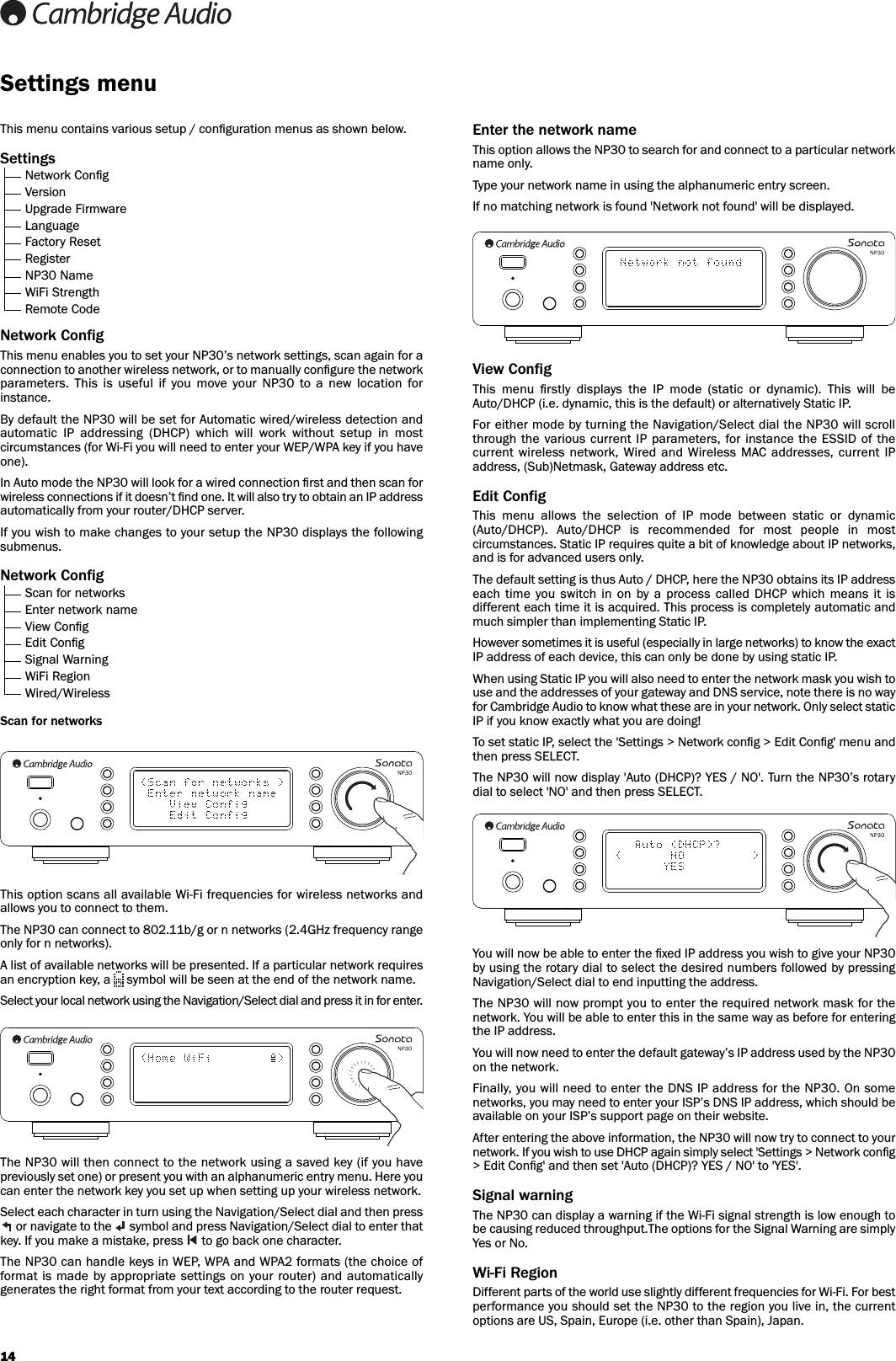 14Enter the network nameThis option allows the NP30 to search for and connect to a particular networkname only.Type your network name in using the alphanumeric entry screen.If no matching network is found &apos;Network not found&apos; will be displayed.View ConfigThis  menu  ﬁrstly  displays  the  IP  mode  (static  or  dynamic).  This  will  beAuto/DHCP (i.e. dynamic, this is the default) or alternatively Static IP.For either mode by turning the Navigation/Select dial the NP30 will scrollthrough the various  current IP parameters, for instance  the ESSID of  thecurrent  wireless network,  Wired  and  Wireless MAC  addresses,  current IPaddress, (Sub)Netmask, Gateway address etc. Edit ConfigThis  menu  allows  the  selection  of  IP  mode  between  static  or  dynamic(Auto/DHCP).  Auto/DHCP  is  recommended  for  most  people  in  mostcircumstances. Static IP requires quite a bit of knowledge about IP networks,and is for advanced users only. The default setting is thus Auto / DHCP, here the NP30 obtains its IP addresseach  time  you switch  in  on by  a  process  called DHCP which  means  it isdifferent each time it is acquired. This process is completely automatic andmuch simpler than implementing Static IP.However sometimes it is useful (especially in large networks) to know the exactIP address of each device, this can only be done by using static IP.When using Static IP you will also need to enter the network mask you wish touse and the addresses of your gateway and DNS service, note there is no wayfor Cambridge Audio to know what these are in your network. Only select staticIP if you know exactly what you are doing!To set static IP, select the &apos;Settings &gt; Network conﬁg &gt; Edit Conﬁg&apos; menu andthen press SELECT.The NP30 will now display &apos;Auto (DHCP)? YES / NO&apos;. Turn the NP30’s rotarydial to select &apos;NO&apos; and then press SELECT.You will now be able to enter the ﬁxed IP address you wish to give your NP30by using the rotary dial to select the desired numbers followed by pressingNavigation/Select dial to end inputting the address.The NP30 will now prompt you to enter the required network mask for thenetwork. You will be able to enter this in the same way as before for enteringthe IP address.You will now need to enter the default gateway’s IP address used by the NP30on the network.Finally, you will need to enter the DNS IP address for the NP30. On somenetworks, you may need to enter your ISP’s DNS IP address, which should beavailable on your ISP’s support page on their website.After entering the above information, the NP30 will now try to connect to yournetwork. If you wish to use DHCP again simply select &apos;Settings &gt; Network conﬁg&gt; Edit Conﬁg&apos; and then set &apos;Auto (DHCP)? YES / NO&apos; to &apos;YES&apos;.Signal warningThe NP30 can display a warning if the Wi-Fi signal strength is low enough tobe causing reduced throughput.The options for the Signal Warning are simplyYes or No.Wi-Fi RegionDifferent parts of the world use slightly different frequencies for Wi-Fi. For bestperformance you should set the NP30 to the region you live in, the currentoptions are US, Spain, Europe (i.e. other than Spain), Japan.This menu contains various setup / conﬁguration menus as shown below.SettingsNetwork ConﬁgVersionUpgrade FirmwareLanguageFactory ResetRegisterNP30 NameWiFi StrengthRemote CodeNetwork ConfigThis menu enables you to set your NP30’s network settings, scan again for aconnection to another wireless network, or to manually conﬁgure the networkparameters.  This  is  useful  if  you  move  your  NP30  to  a  new  location  forinstance.By default the NP30 will be set for Automatic wired/wireless detection andautomatic  IP  addressing  (DHCP)  which  will  work  without  setup  in  mostcircumstances (for Wi-Fi you will need to enter your WEP/WPA key if you haveone).In Auto mode the NP30 will look for a wired connection ﬁrst and then scan forwireless connections if it doesn’t ﬁnd one. It will also try to obtain an IP addressautomatically from your router/DHCP server.If you wish to make changes to your setup the NP30 displays the followingsubmenus.Network ConfigScan for networksEnter network nameView ConﬁgEdit ConﬁgSignal WarningWiFi RegionWired/WirelessScan for networksThis option scans all available Wi-Fi frequencies for wireless networks andallows you to connect to them. The NP30 can connect to 802.11b/g or n networks (2.4GHz frequency rangeonly for n networks).A list of available networks will be presented. If a particular network requiresan encryption key, a  symbol will be seen at the end of the network name.Select your local network using the Navigation/Select dial and press it in for enter.The NP30 will then connect to the network using a saved key (if you havepreviously set one) or present you with an alphanumeric entry menu. Here youcan enter the network key you set up when setting up your wireless network. Select each character in turn using the Navigation/Select dial and then pressor navigate to the  symbol and press Navigation/Select dial to enter thatkey. If you make a mistake, press  to go back one character.The NP30 can handle keys in WEP, WPA and WPA2 formats (the choice offormat is made  by  appropriate settings on your router)  and automaticallygenerates the right format from your text according to the router request.Settings menu