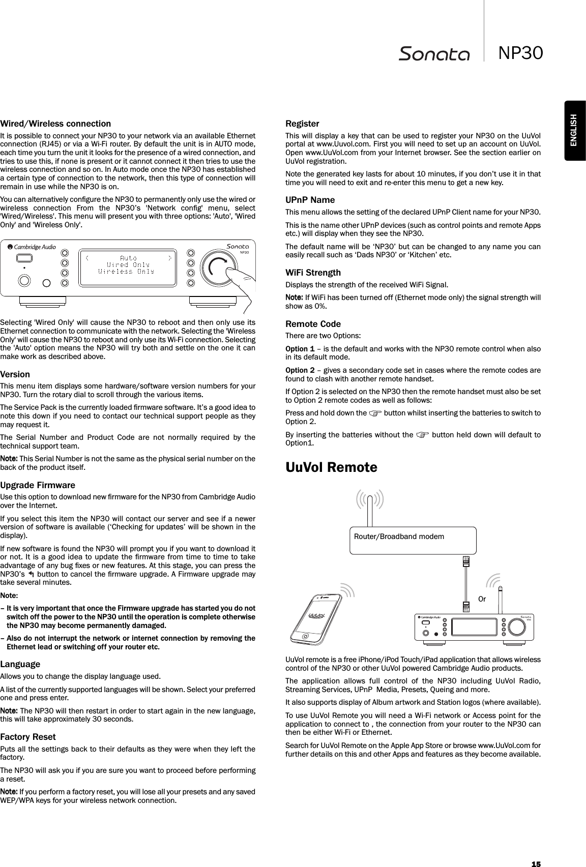 15NP30ENGLISHWired/Wireless connectionIt is possible to connect your NP30 to your network via an available Ethernetconnection (RJ45) or via a Wi-Fi router. By default the unit is in AUTO mode,each time you turn the unit it looks for the presence of a wired connection, andtries to use this, if none is present or it cannot connect it then tries to use thewireless connection and so on. In Auto mode once the NP30 has establisheda certain type of connection to the network, then this type of connection willremain in use while the NP30 is on.You can alternatively conﬁgure the NP30 to permanently only use the wired orwireless  connection  From  the  NP30’s  &apos;Network  conﬁg&apos;  menu,  select&apos;Wired/Wireless&apos;. This menu will present you with three options: &apos;Auto&apos;, &apos;WiredOnly&apos; and &apos;Wireless Only&apos;.Selecting &apos;Wired Only&apos; will cause the NP30 to reboot and then only use itsEthernet connection to communicate with the network. Selecting the &apos;WirelessOnly&apos; will cause the NP30 to reboot and only use its Wi-Fi connection. Selectingthe &apos;Auto&apos; option means the NP30 will try both and settle on the one it canmake work as described above.VersionThis menu item displays some hardware/software version numbers for yourNP30. Turn the rotary dial to scroll through the various items.The Service Pack is the currently loaded ﬁrmware software. It’s a good idea tonote this down if you need to contact our technical support people as theymay request it.The  Serial  Number  and  Product  Code  are  not  normally  required  by  thetechnical support team.This Serial Number is not the same as the physical serial number on theback of the product itself.Upgrade FirmwareUse this option to download new ﬁrmware for the NP30 from Cambridge Audioover the Internet.If you select this item the NP30 will contact our server and see if a newerversion of software is available (‘Checking for updates’ will be shown in thedisplay).If new software is found the NP30 will prompt you if you want to download itor not. It  is a good idea to update the ﬁrmware from time to time to takeadvantage of any bug ﬁxes or new features. At this stage, you can press theNP30’s  button to cancel the ﬁrmware upgrade. A Firmware upgrade maytake several minutes.Note: – It is very important that once the Firmware upgrade has started you do notswitch off the power to the NP30 until the operation is complete otherwisethe NP30 may become permanently damaged.– Also do not interrupt the network or internet connection by removing theEthernet lead or switching off your router etc.LanguageAllows you to change the display language used.A list of the currently supported languages will be shown. Select your preferredone and press enter.The NP30 will then restart in order to start again in the new language,this will take approximately 30 seconds.Factory ResetPuts all the settings back to their defaults as they were when they left thefactory. The NP30 will ask you if you are sure you want to proceed before performinga reset.If you perform a factory reset, you will lose all your presets and any savedWEP/WPA keys for your wireless network connection.RegisterThis will display a key that can be used to register your NP30 on the UuVolportal at www.Uuvol.com. First you will need to set up an account on UuVol.Open www.UuVol.com from your Internet browser. See the section earlier onUuVol registration.Note the generated key lasts for about 10 minutes, if you don’t use it in thattime you will need to exit and re-enter this menu to get a new key.UPnP NameThis menu allows the setting of the declared UPnP Client name for your NP30.This is the name other UPnP devices (such as control points and remote Appsetc.) will display when they see the NP30.The default name will be ‘NP30’ but can be changed to any name you caneasily recall such as ‘Dads NP30’ or ‘Kitchen’ etc.WiFi StrengthDisplays the strength of the received WiFi Signal.If WiFi has been turned off (Ethernet mode only) the signal strength willshow as 0%.Remote CodeThere are two Options:Option 1 – is the default and works with the NP30 remote control when alsoin its default mode.Option 2 – gives a secondary code set in cases where the remote codes arefound to clash with another remote handset.If Option 2 is selected on the NP30 then the remote handset must also be setto Option 2 remote codes as well as follows:Press and hold down the  button whilst inserting the batteries to switch toOption 2.By inserting the batteries without the  button held down will default toOption1.UuVol RemoteUuVol remote is a free iPhone/iPod Touch/iPad application that allows wirelesscontrol of the NP30 or other UuVol powered Cambridge Audio products.The  application  allows  full  control  of  the  NP30  including  UuVol  Radio,Streaming Services, UPnP  Media, Presets, Queing and more.It also supports display of Album artwork and Station logos (where available).To use UuVol Remote you will need a Wi-Fi network or Access point for theapplication to connect to , the connection from your router to the NP30 canthen be either Wi-Fi or Ethernet.Search for UuVol Remote on the Apple App Store or browse www.UuVol.com forfurther details on this and other Apps and features as they become available.Router/Broadband modemOr