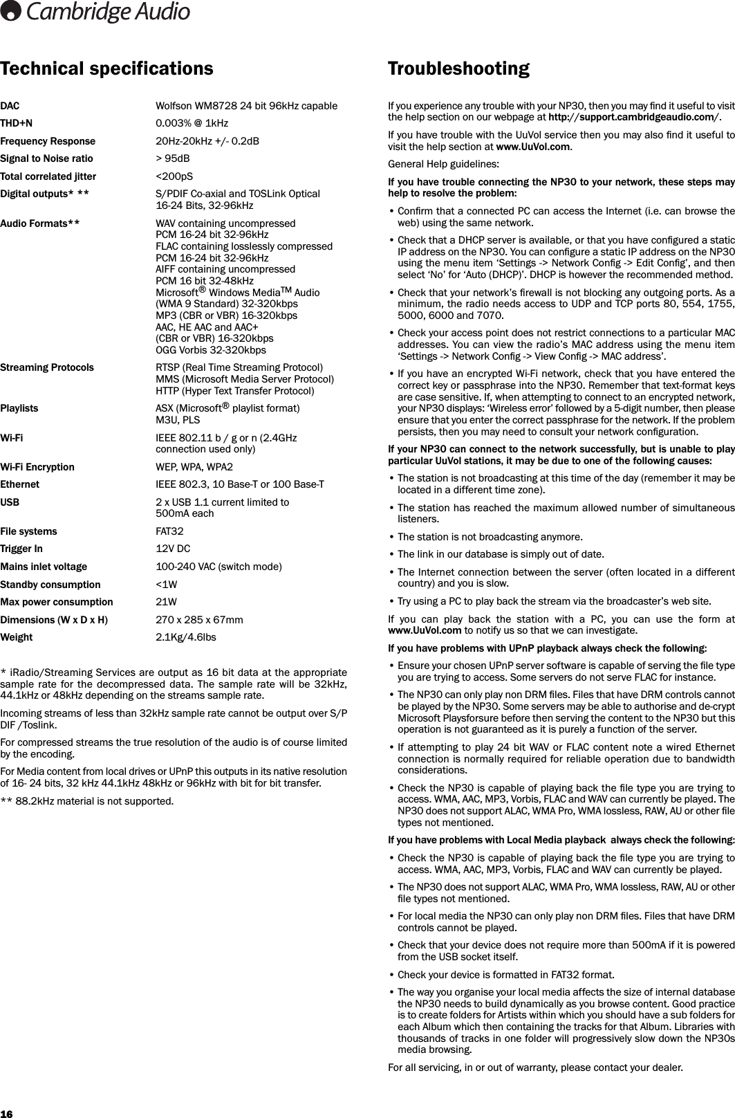 16Technical specificationsDAC Wolfson WM8728 24 bit 96kHz capableTHD+N 0.003% @ 1kHzFrequency Response 20Hz-20kHz +/- 0.2dBSignal to Noise ratio &gt; 95dBTotal correlated jitter &lt;200pSDigital outputs* ** S/PDIF Co-axial and TOSLink Optical 16-24 Bits, 32-96kHzAudio Formats** WAV containing uncompressedPCM 16-24 bit 32-96kHzFLAC containing losslessly compressedPCM 16-24 bit 32-96kHzAIFF containing uncompressedPCM 16 bit 32-48kHzMicrosoft®Windows MediaTM Audio(WMA 9 Standard) 32-320kbpsMP3 (CBR or VBR) 16-320kbpsAAC, HE AAC and AAC+ (CBR or VBR) 16-320kbpsOGG Vorbis 32-320kbpsStreaming Protocols RTSP (Real Time Streaming Protocol)MMS (Microsoft Media Server Protocol)HTTP (Hyper Text Transfer Protocol)Playlists ASX (Microsoft®playlist format)M3U, PLSWi-Fi IEEE 802.11 b / g or n (2.4GHz connection used only)Wi-Fi Encryption WEP, WPA, WPA2Ethernet IEEE 802.3, 10 Base-T or 100 Base-TUSB 2 x USB 1.1 current limited to500mA eachFile systems FAT32Trigger In 12V DCMains inlet voltage 100-240 VAC (switch mode)Standby consumption &lt;1WMax power consumption 21WDimensions (W x D x H) 270 x 285 x 67mmWeight 2.1Kg/4.6lbs* iRadio/Streaming Services are output as 16 bit data at the appropriatesample  rate for  the  decompressed  data.  The  sample  rate  will  be 32kHz,44.1kHz or 48kHz depending on the streams sample rate.Incoming streams of less than 32kHz sample rate cannot be output over S/PDIF /Toslink.For compressed streams the true resolution of the audio is of course limitedby the encoding. For Media content from local drives or UPnP this outputs in its native resolutionof 16- 24 bits, 32 kHz 44.1kHz 48kHz or 96kHz with bit for bit transfer.** 88.2kHz material is not supported.TroubleshootingIf you experience any trouble with your NP30, then you may ﬁnd it useful to visitthe help section on our webpage at http://support.cambridgeaudio.com/.If you have trouble with the UuVol service then you may also ﬁnd it useful tovisit the help section at www.UuVol.com.General Help guidelines:If you have trouble connecting the NP30 to your network, these steps mayhelp to resolve the problem:• Conﬁrm that a connected PC can access the Internet (i.e. can browse theweb) using the same network.• Check that a DHCP server is available, or that you have conﬁgured a staticIP address on the NP30. You can conﬁgure a static IP address on the NP30using the menu item ‘Settings -&gt; Network Conﬁg -&gt; Edit Conﬁg’, and thenselect ‘No’ for ‘Auto (DHCP)’. DHCP is however the recommended method.• Check that your network’s ﬁrewall is not blocking any outgoing ports. As aminimum, the radio needs access to UDP and TCP ports 80, 5 54, 1755,5000, 6000 and 7070.• Check your access point does not restrict connections to a particular MACaddresses. You can view the radio’s MAC address using the menu item‘Settings -&gt; Network Conﬁg -&gt; View Conﬁg -&gt; MAC address’.• If you have an encrypted Wi-Fi network, check that you have entered thecorrect key or passphrase into the NP30. Remember that text-format keysare case sensitive. If, when attempting to connect to an encrypted network,your NP30 displays: ‘Wireless error’ followed by a 5-digit number, then pleaseensure that you enter the correct passphrase for the network. If the problempersists, then you may need to consult your network conﬁguration.If your NP30 can connect to the network successfully, but is unable to playparticular UuVol stations, it may be due to one of the following causes:• The station is not broadcasting at this time of the day (remember it may belocated in a different time zone).• The station has reached the maximum allowed number of simultaneouslisteners.• The station is not broadcasting anymore.• The link in our database is simply out of date.• The Internet connection between the server (often located in a differentcountry) and you is slow.• Try using a PC to play back the stream via the broadcaster’s web site.If  you  can  play  back  the  station  with  a  PC,  you  can  use  the  form  atwww.UuVol.com to notify us so that we can investigate.If you have problems with UPnP playback always check the following:• Ensure your chosen UPnP server software is capable of serving the ﬁle typeyou are trying to access. Some servers do not serve FLAC for instance.• The NP30 can only play non DRM ﬁles. Files that have DRM controls cannotbe played by the NP30. Some servers may be able to authorise and de-cryptMicrosoft Playsforsure before then serving the content to the NP30 but thisoperation is not guaranteed as it is purely a function of the server.• If attempting  to  play  24 bit WAV or FLAC  content note  a  wired Ethernetconnection is normally required for reliable operation due to bandwidthconsiderations.• Check the NP30 is capable of playing back the ﬁle type you are trying toaccess. WMA, AAC, MP3, Vorbis, FLAC and WAV can currently be played. TheNP30 does not support ALAC, WMA Pro, WMA lossless, RAW, AU or other ﬁletypes not mentioned.If you have problems with Local Media playback  always check the following:• Check the NP30 is capable of playing back the ﬁle type you are trying toaccess. WMA, AAC, MP3, Vorbis, FLAC and WAV can currently be played.• The NP30 does not support ALAC, WMA Pro, WMA lossless, RAW, AU or otherﬁle types not mentioned.• For local media the NP30 can only play non DRM ﬁles. Files that have DRMcontrols cannot be played. • Check that your device does not require more than 500mA if it is poweredfrom the USB socket itself.• Check your device is formatted in FAT32 format.• The way you organise your local media affects the size of internal databasethe NP30 needs to build dynamically as you browse content. Good practiceis to create folders for Artists within which you should have a sub folders foreach Album which then containing the tracks for that Album. Libraries withthousands of tracks in one folder will progressively slow down the NP30smedia browsing.For all servicing, in or out of warranty, please contact your dealer.
