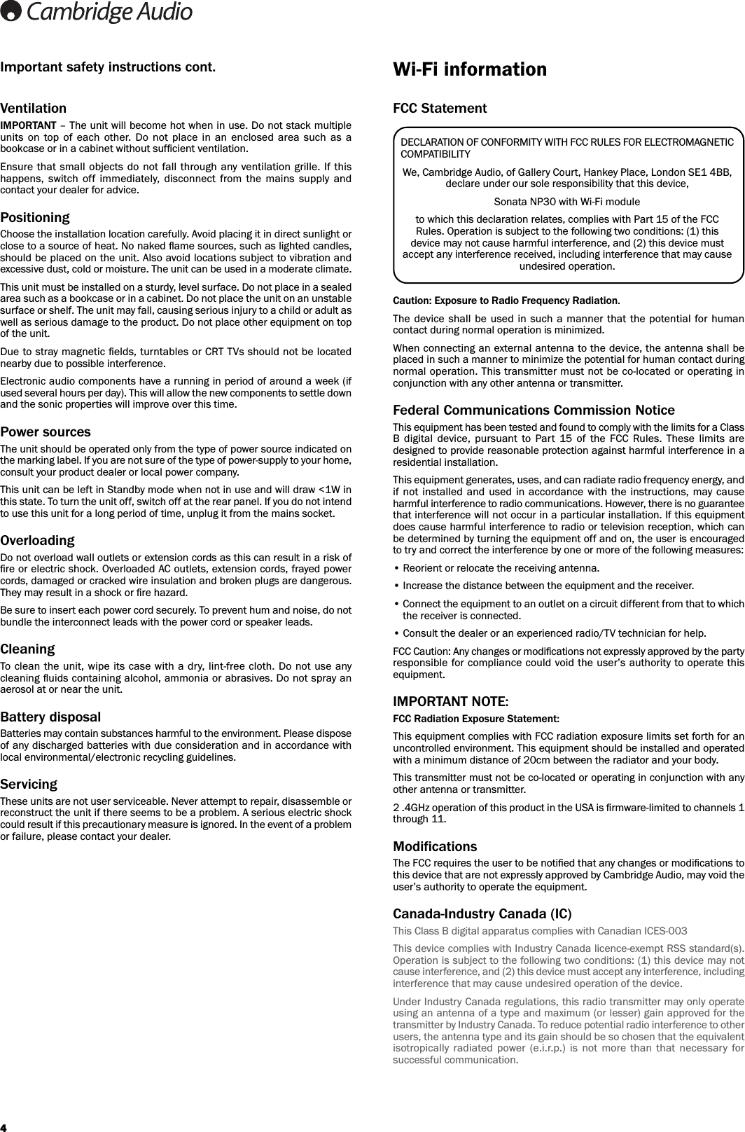 4VentilationIMPORTANT – The unit will become hot when in use. Do not stack multipleunits  on  top of  each  other. Do  not  place  in  an  enclosed  area  such  as  abookcase or in a cabinet without sufﬁcient ventilation. Ensure that small objects do not  fall through  any ventilation grille.  If thishappens,  switch  off  immediately,  disconnect  from  the  mains  supply  andcontact your dealer for advice.PositioningChoose the installation location carefully. Avoid placing it in direct sunlight orclose to a source of heat. No naked ﬂame sources, such as lighted candles,should be placed on the unit. Also avoid locations subject to vibration andexcessive dust, cold or moisture. The unit can be used in a moderate climate. This unit must be installed on a sturdy, level surface. Do not place in a sealedarea such as a bookcase or in a cabinet. Do not place the unit on an unstablesurface or shelf. The unit may fall, causing serious injury to a child or adult aswell as serious damage to the product. Do not place other equipment on topof the unit.Due to stray magnetic ﬁelds, turntables or CRT TVs should not be locatednearby due to possible interference.Electronic audio components have a running in period of around a week (ifused several hours per day). This will allow the new components to settle downand the sonic properties will improve over this time.Power sources The unit should be operated only from the type of power source indicated onthe marking label. If you are not sure of the type of power-supply to your home,consult your product dealer or local power company. This unit can be left in Standby mode when not in use and will draw &lt;1W inthis state. To turn the unit off, switch off at the rear panel. If you do not intendto use this unit for a long period of time, unplug it from the mains socket.Overloading Do not overload wall outlets or extension cords as this can result in a risk ofﬁre or electric shock. Overloaded AC outlets, extension cords, frayed powercords, damaged or cracked wire insulation and broken plugs are dangerous.They may result in a shock or ﬁre hazard. Be sure to insert each power cord securely. To prevent hum and noise, do notbundle the interconnect leads with the power cord or speaker leads.CleaningTo clean the unit, wipe its case with a  dry, lint-free cloth.  Do not use anycleaning ﬂuids containing alcohol, ammonia or abrasives. Do not spray anaerosol at or near the unit.Battery disposalBatteries may contain substances harmful to the environment. Please disposeof any discharged batteries with due consideration and in accordance withlocal environmental/electronic recycling guidelines.Servicing These units are not user serviceable. Never attempt to repair, disassemble orreconstruct the unit if there seems to be a problem. A serious electric shockcould result if this precautionary measure is ignored. In the event of a problemor failure, please contact your dealer.FCC StatementCaution: Exposure to Radio Frequency Radiation.The device  shall  be used in  such  a  manner that  the potential for humancontact during normal operation is minimized.When connecting an external antenna to the device, the antenna shall beplaced in such a manner to minimize the potential for human contact duringnormal operation. This transmitter must not be co-located or operating inconjunction with any other antenna or transmitter.Federal Communications Commission NoticeThis equipment has been tested and found to comply with the limits for a ClassB  digital  device,  pursuant  to  Part  15  of  the  FCC  Rules.  These  limits  aredesigned to provide reasonable protection against harmful interference in aresidential installation.This equipment generates, uses, and can radiate radio frequency energy, andif  not installed and  used in  accordance  with  the instructions,  may  causeharmful interference to radio communications. However, there is no guaranteethat interference will not occur in a particular installation. If this equipmentdoes cause harmful interference to radio or television reception, which canbe determined by turning the equipment off and on, the user is encouragedto try and correct the interference by one or more of the following measures:• Reorient or relocate the receiving antenna.• Increase the distance between the equipment and the receiver.• Connect the equipment to an outlet on a circuit different from that to whichthe receiver is connected.• Consult the dealer or an experienced radio/TV technician for help.FCC Caution: Any changes or modiﬁcations not expressly approved by the partyresponsible for compliance could void the user’s authority to operate thisequipment.IMPORTANT NOTE:FCC Radiation Exposure Statement:This equipment complies with FCC radiation exposure limits set forth for anuncontrolled environment. This equipment should be installed and operatedwith a minimum distance of 20cm between the radiator and your body.This transmitter must not be co-located or operating in conjunction with anyother antenna or transmitter.2 .4GHz operation of this product in the USA is ﬁrmware-limited to channels 1through 11.ModificationsThe FCC requires the user to be notiﬁed that any changes or modiﬁcations tothis device that are not expressly approved by Cambridge Audio, may void theuser’s authority to operate the equipment.Canada-Industry Canada (IC)This Class B digital apparatus complies with Canadian ICES-003This device complies with Industry Canada licence-exempt RSS standard(s).Operation is subject to the following two conditions: (1) this device may notcause interference, and (2) this device must accept any interference, includinginterference that may cause undesired operation of the device.Under Industry Canada regulations, this radio transmitter may only operateusing an antenna of a type and maximum (or lesser) gain approved for thetransmitter by Industry Canada. To reduce potential radio interference to otherusers, the antenna type and its gain should be so chosen that the equivalentisotropically  radiated  power  (e.i.r.p.)  is  not  more  than  that  necessary  forsuccessful communication.DECLARATION OF CONFORMITY WITH FCC RULES FOR ELECTROMAGNETICCOMPATIBILITYWe, Cambridge Audio, of Gallery Court, Hankey Place, London SE1 4BB,declare under our sole responsibility that this device,Sonata NP30 with Wi-Fi moduleto which this declaration relates, complies with Part 15 of the FCCRules. Operation is subject to the following two conditions: (1) thisdevice may not cause harmful interference, and (2) this device mustaccept any interference received, including interference that may causeundesired operation.Wi-Fi informationImportant safety instructions cont.