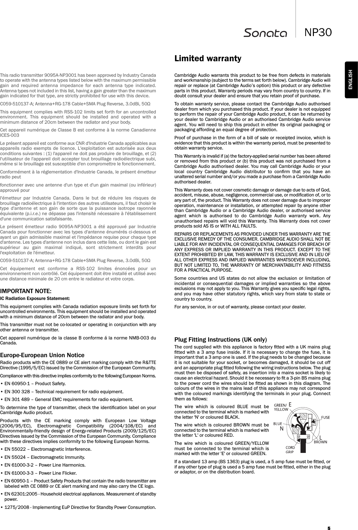 5NP30ENGLISHCambridge Audio warrants this product to be free from defects in materialsand workmanship (subject to the terms set forth below). Cambridge Audio willrepair or replace (at Cambridge Audio’s option) this product or any defectiveparts in this product. Warranty periods may vary from country to country. If indoubt consult your dealer and ensure that you retain proof of purchase.To obtain warranty service, please contact the Cambridge Audio authoriseddealer from which you purchased this product. If your dealer is not equippedto perform the repair of your Cambridge Audio product, it can be returned byyour dealer to Cambridge Audio or an authorised Cambridge Audio serviceagent. You will need to ship this product in either its original packaging orpackaging affording an equal degree of protection.Proof of purchase in the form of a bill of sale or receipted invoice, which isevidence that this product is within the warranty period, must be presented toobtain warranty service.This Warranty is invalid if (a) the factory-applied serial number has been alteredor removed from this product or (b) this product was not purchased from aCambridge Audio authorised dealer. You may call Cambridge Audio or yourlocal  country  Cambridge  Audio  distributor  to  conﬁrm  that  you  have  anunaltered serial number and/or you made a purchase from a Cambridge Audioauthorised dealer.This Warranty does not cover cosmetic damage or damage due to acts of God,accident, misuse, abuse, negligence, commercial use, or modiﬁcation of, or toany part of, the product. This Warranty does not cover damage due to improperoperation, maintenance or installation, or attempted repair by anyone otherthan Cambridge Audio or a Cambridge Audio dealer, or authorised serviceagent  which  is  authorised  to  do  Cambridge  Audio  warranty  work.  Anyunauthorised repairs will void this Warranty. This Warranty does not coverproducts sold AS IS or WITH ALL FAULTS.REPAIRS OR REPLACEMENTS AS PROVIDED UNDER THIS WARRANTY ARE THEEXCLUSIVE REMEDY OF THE CONSUMER. CAMBRIDGE AUDIO SHALL NOT BELIABLE FOR ANY INCIDENTAL OR CONSEQUENTIAL DAMAGES FOR BREACH OFANY EXPRESS OR IMPLIED WARRANTY IN THIS PRODUCT. EXCEPT TO THEEXTENT PROHIBITED BY LAW, THIS WARRANTY IS EXCLUSIVE AND IN LIEU OFALL OTHER EXPRESS AND IMPLIED WARRANTIES WHATSOEVER INCLUDING,BUT NOT LIMITED TO, THE WARRANTY OF MERCHANTABILITY AND FITNESSFOR A PRACTICAL PURPOSE.Some countries  and US states do not allow the exclusion or  limitation ofincidental  or  consequential damages  or implied  warranties  so the  aboveexclusions may not apply to you. This Warranty gives you speciﬁc legal rights,and you may have other statutory rights, which vary from state to state orcountry to country.For any service, in or out of warranty, please contact your dealer.Limited warrantyPlug Fitting Instructions (UK only)The cord supplied with this appliance is factory ﬁtted with a UK mains plugﬁtted with a 3 amp fuse inside. If it is necessary to change the fuse, it isimportant that a 3 amp one is used. If the plug needs to be changed becauseit is not suitable for your socket, or becomes damaged, it should be cut offand an appropriate plug ﬁtted following the wiring instructions below. The plugmust then be disposed of safely, as insertion into a mains socket is likely tocause an electrical hazard. Should it be necessary to ﬁt a 3-pin BS mains plugto the power cord the wires should be ﬁtted as shown in this diagram. Thecolours of the wires in the mains lead of this appliance may not correspondwith the coloured markings identifying the terminals in your plug. Connectthem as follows:The  wire  which  is  coloured  BLUE  must  beconnected to the terminal which is marked withthe letter &apos;N&apos; or coloured BLACK.The wire  which  is coloured BROWN  must  beconnected to the terminal which is marked withthe letter &apos;L&apos; or coloured RED.The  wire  which  is  coloured  GREEN/YELLOWmust  be  connected  to  the  terminal  which  ismarked with the letter &apos;E&apos; or coloured GREEN.If a standard 13 amp (BS 1363) plug is used, a 5 amp fuse must be ﬁtted, orif any other type of plug is used a 5 amp fuse must be ﬁtted, either in the plugor adaptor, or on the distribution board. This radio transmitter 9095A-NP3001 has been approved by Industry Canadato operate with the antenna types listed below with the maximum permissiblegain  and  required  antenna  impedance  for  each  antenna  type  indicated.Antenna types not included in this list, having a gain greater than the maximumgain indicated for that type, are strictly prohibited for use with this device.C059-510137-A; Antenna+RG-178 Cable+SMA Plug Reverse, 3.0dBi, 50ΩThis equipment complies with RSS-102 limits set forth for an uncontrolledenvironment.  This  equipment  should  be  installed  and  operated  with  aminimum distance of 20cm between the radiator and your body. Cet appareil numérique de Classe B est conforme à la norme CanadienneICES-003Le présent appareil est conforme aux CNR d&apos;Industrie Canada applicables auxappareils radio  exempts de  licence. L&apos;exploitation est autorisée aux  deuxconditions suivantes : (1) l&apos;appareil ne doit pas produire de brouillage, et (2)l&apos;utilisateur de l&apos;appareil doit accepter tout brouillage radioélectrique subi,même si le brouillage est susceptible d&apos;en compromettre le fonctionnement.Conformément à la réglementation d&apos;Industrie Canada, le présent émetteurradio peutfonctionner avec une antenne d&apos;un type et d&apos;un gain maximal (ou inférieur)approuvé pourl&apos;émetteur  par  Industrie  Canada.  Dans  le  but  de  réduire  les  risques  debrouillage radioélectrique à l&apos;intention des autres utilisateurs, il faut choisir letype d&apos;antenne et  son  gain  de  sorte  que la  puissance isotrope  rayonnéeéquivalente (p.i.r.e.) ne dépasse pas l&apos;intensité nécessaire à l&apos;établissementd&apos;une communication satisfaisante.Le  présent  émetteur  radio  9095A-NP3001  a  été  approuvé  par  IndustrieCanada pour fonctionner avec les types d&apos;antenne énumérés ci-dessous etayant un gain admissible maximal et l&apos;impédance requise pour chaque typed&apos;antenne. Les types d&apos;antenne non inclus dans cette liste, ou dont le gain estsupérieur  au  gain  maximal  indiqué,  sont  strictement  interdits  pourl&apos;exploitation de l&apos;émetteur.C059-510137-A; Antenna+RG-178 Cable+SMA Plug Reverse, 3.0dBi, 50ΩCet  équipement  est  conforme  a  RSS-102  limites  énoncées  pour  unenvironnement non contrôlé. Cet équipement doit être installé et utilisé avecune distance minimale de 20 cm entre le radiateur et votre corps.IMPORTANT NOTE:IC Radiation Exposure Statement:This equipment complies with Canada radiation exposure limits set forth foruncontrolled environments. This equipment should be installed and operatedwith a minimum distance of 20cm between the radiator and your body.This transmitter must not be co-located or operating in conjunction with anyother antenna or transmitter.Cet appareil numérique de la classe B conforme á la norme NMB-003 duCanada.Europe-European Union NoticeRadio products with the CE 0889 or CE alert marking comply with the R&amp;TTEDirective (1995/5/EC) issued by the Commission of the European Community.Compliance with this directive implies conformity to the following European Norms.• EN 60950-1 – Product Safety.• EN 300 328 – Technical requirement for radio equipment.• EN 301 489 – General EMC requirements for radio equipment.To determine the type of transmitter, check the identiﬁcation label on yourCambridge Audio product.Products  with  the  CE  marking  comply  with  European  Low  Voltage(2006/95/EC),  Electromagnetic  Compatibility  (2004/108/EC)  andEnvironmentally-friendly design of Energy-related Products (2009/125/EC)Directives issued by the Commission of the European Community. Compliancewith these directives implies conformity to the following European Norms.• EN 55022 – Electromagnetic Interference.• EN 55024 – Electromagnetic Immunity.• EN 61000-3-2 – Power Line Harmonics.• EN 61000-3-3 – Power Line Flicker.• EN 60950-1 – Product Safety Products that contain the radio transmitter arelabeled with CE 0889 or CE alert marking and may also carry the CE logo.• EN 62301:2005 - Household electrical appliances. Measurement of standbypower.• 1275/2008 - Implementing EuP Directive for Standby Power Consumption.