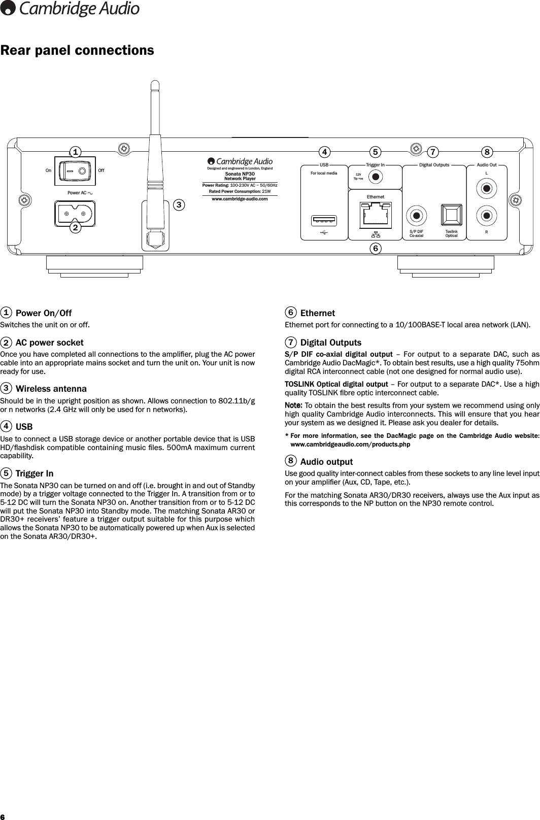 6On OffPowerPower ACwww.cambridge-audio.comPower Rating: 100-230V AC ~ 50/60HzRated Power Consumption: 21WDesigned and engineered in London, EnglandSonata NP30Network PlayerLRToslinkOpticalS/P DIFCo-axialFor local mediaEthernetUSB Audio OutDigital Outputs12VTip +veTrigger In123467 85Power On/OffSwitches the unit on or off.AC power socketOnce you have completed all connections to the ampliﬁer, plug the AC powercable into an appropriate mains socket and turn the unit on. Your unit is nowready for use.Wireless antennaShould be in the upright position as shown. Allows connection to 802.11b/gor n networks (2.4 GHz will only be used for n networks).USBUse to connect a USB storage device or another portable device that is USBHD/ﬂashdisk compatible containing music ﬁles. 500mA maximum currentcapability.Trigger InThe Sonata NP30 can be turned on and off (i.e. brought in and out of Standbymode) by a trigger voltage connected to the Trigger In. A transition from or to5-12 DC will turn the Sonata NP30 on. Another transition from or to 5-12 DCwill put the Sonata NP30 into Standby mode. The matching Sonata AR30 orDR30+ receivers’ feature a  trigger  output suitable for this purpose whichallows the Sonata NP30 to be automatically powered up when Aux is selectedon the Sonata AR30/DR30+.EthernetEthernet port for connecting to a 10/100BASE-T local area network (LAN).Digital OutputsS/P DIF  co-axial  digital output – For  output to  a separate  DAC,  such  asCambridge Audio DacMagic*. To obtain best results, use a high quality 75ohmdigital RCA interconnect cable (not one designed for normal audio use).TOSLINK Optical digital output – For output to a separate DAC*. Use a highquality TOSLINK ﬁbre optic interconnect cable.To obtain the best results from your system we recommend using onlyhigh quality Cambridge Audio interconnects. This will ensure that you hearyour system as we designed it. Please ask you dealer for details.* For  more  information,  see  the  DacMagic  page  on  the  Cambridge  Audio  website:www.cambridgeaudio.com/products.phpAudio outputUse good quality inter-connect cables from these sockets to any line level inputon your ampliﬁer (Aux, CD, Tape, etc.).For the matching Sonata AR30/DR30 receivers, always use the Aux input asthis corresponds to the NP button on the NP30 remote control.81234567Rear panel connections