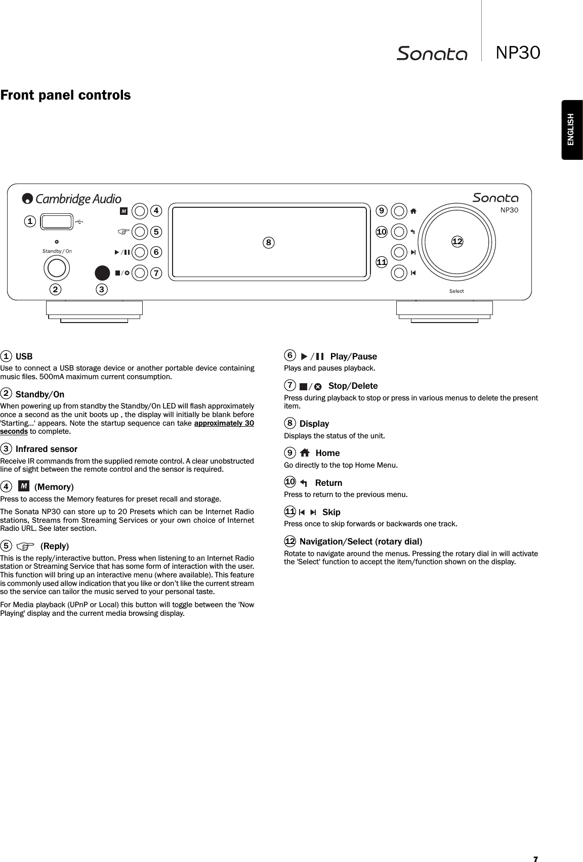 7NP30ENGLISHUSBUse to connect a USB storage device or another portable device containingmusic ﬁles. 500mA maximum current consumption.Standby/OnWhen powering up from standby the Standby/On LED will ﬂash approximatelyonce a second as the unit boots up , the display will initially be blank before&apos;Starting…&apos; appears. Note the startup sequence can take approximately 30seconds to complete.Infrared sensorReceive IR commands from the supplied remote control. A clear unobstructedline of sight between the remote control and the sensor is required.(Memory)Press to access the Memory features for preset recall and storage.The Sonata NP30 can store up to 20 Presets which can be Internet Radiostations, Streams from Streaming Services or your own choice of InternetRadio URL. See later section.(Reply)This is the reply/interactive button. Press when listening to an Internet Radiostation or Streaming Service that has some form of interaction with the user.This function will bring up an interactive menu (where available). This featureis commonly used allow indication that you like or don’t like the current streamso the service can tailor the music served to your personal taste.For Media playback (UPnP or Local) this button will toggle between the &apos;NowPlaying&apos; display and the current media browsing display. Play/PausePlays and pauses playback.Stop/DeletePress during playback to stop or press in various menus to delete the presentitem.DisplayDisplays the status of the unit.HomeGo directly to the top Home Menu.ReturnPress to return to the previous menu.SkipPress once to skip forwards or backwards one track.Navigation/Select (rotary dial)Rotate to navigate around the menus. Pressing the rotary dial in will activatethe &apos;Select&apos; function to accept the item/function shown on the display.234156789101112123465710111289Front panel controls