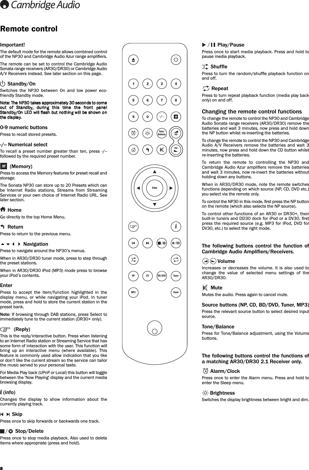 8Remote controlImportant!The default mode for the remote allows combined controlof the NP30 and Cambridge Audio Azur range ampliﬁers.The remote can be set to control the Cambridge AudioSonata range receivers (AR30/DR30) or Cambridge AudioA/V Receivers instead. See later section on this page.Standby/OnSwitches  the  NP30  between  On  and  low  power  eco-friendly Standby mode.0-9 numeric buttonsPress to recall stored presets.-/-- Numerical selectTo recall a  preset  number  greater  than ten,  press  -/--followed by the required preset number.(Memory)Press to access the Memory features for preset recall andstorage.The Sonata NP30 can store up to 20 Presets which canbe  Internet  Radio  stations,  Streams  from  StreamingServices or your own choice of Internet Radio URL. Seelater section.HomeGo directly to the top Home Menu.ReturnPress to return to the previous menu. NavigationPress to navigate around the NP30’s menus.When in AR30/DR30 tuner mode, press to step throughthe preset stations.When in AR30/DR30 iPod (MP3) mode press to browseyour iPod’s contents.EnterPress  to  accept  the  item/function  highlighted  in  thedisplay  menu,  or  while  navigating  your  iPod.  In  tunermode, press and hold to store the current station in thepreset bank.Note: If browsing through DAB stations, press Select toimmediately tune to the current station (DR30+ only).(Reply)This is the reply/interactive button. Press when listeningto an Internet Radio station or Streaming Service that hassome form of interaction with the user. This function willbring  up  an  interactive  menu  (where  available).  Thisfeature is commonly used allow indication that you likeor don’t like the current stream so the service can tailorthe music served to your personal taste.For Media Play back (UPnP or Local) this button will togglebetween the &apos;Now Playing&apos; display and the current mediabrowsing display. i(info)Changes  the  display  to  show  information  about  thecurrently playing track.SkipPress once to skip forwards or backwards one track.Stop/DeletePress once to stop media playback. Also used to deleteitems where appropriate (press and hold).Play/PausePress once to start media playback. Press and hold topause media playback.ShufflePress to turn the random/shufﬂe playback function onand off.RepeatPress to turn repeat playback function (media play backonly) on and off.Changing the remote control functionsTo change the remote to control the NP30 and CambridgeAudio Sonata range receivers (AR30/DR30) remove thebatteries and wait 3 minutes, now press and hold downthe NP button whilst re-inserting the batteries.To change the remote to control the NP30 and CambridgeAudio A/V  Receivers  remove  the batteries  and wait  3minutes, now press and hold down the CD button whilstre-inserting the batteries.To  return  the  remote  to  controlling  the  NP30  andCambridge Audio Azur ampliﬁers remove the batteriesand wait 3 minutes, now re-insert the batteries withoutholding down any buttons.When in AR30/DR30 mode, note the remote switchesfunctions depending on which source (NP, CD, DVD etc.)you select via the remote only.To control the NP30 in this mode, ﬁrst press the NP buttonon the remote (which also selects the NP source).To control other functions of an AR30 or DR30+, theirbuilt-in tuners and DD30 dock for iPod or a DV30, ﬁrstpress the  required source (e.g. MP3 for iPod, DVD  forDV30, etc.) to select the right mode.The  following  buttons  control  the  function  ofCambridge Audio Amplifiers/Receivers.VolumeIncreases or  decreases the  volume. It is  also used tochange  the  value  of  selected  menu  settings  of  theAR30/DR30.MuteMutes the audio. Press again to cancel mute.Source buttons (NP, CD, BD/DVD, Tuner, MP3)Press the relevant source button to select desired inputsource.Tone/BalancePress for Tone/Balance adjustment, using the Volumebuttons.The following buttons control the functions ofa matching AR30/DR30 2.1 Receiver only.Alarm/ClockPress once to enter the Alarm menu. Press and hold toenter the Sleep menu.BrightnessSwitches the display brightness between bright and dim.NP CD BD/DVD TunerMP3 BandTone/Balance VolVolEnteri