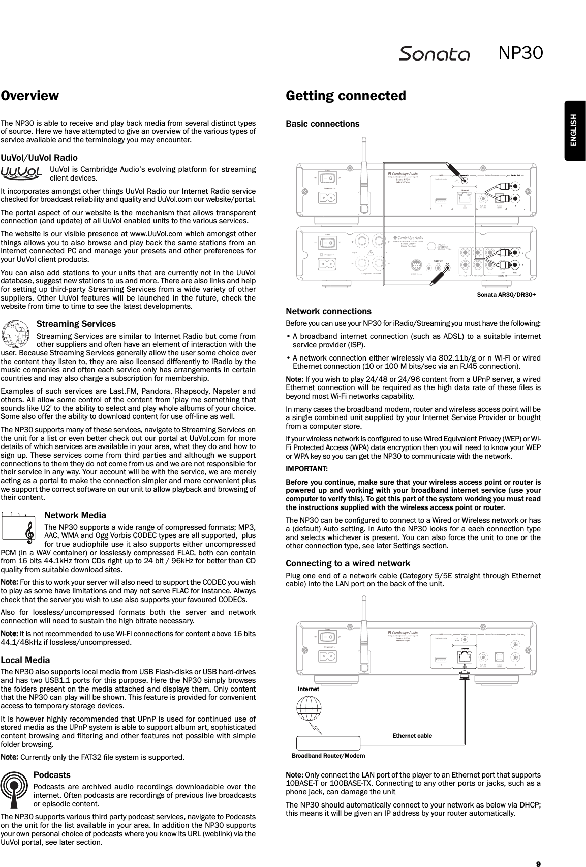 9NP30ENGLISHBasic connectionsNetwork connectionsBefore you can use your NP30 for iRadio/Streaming you must have the following:• A broadband  internet  connection  (such  as  ADSL)  to  a  suitable  internetservice provider (ISP).• A network connection either wirelessly via 802.11b/g or n Wi-Fi or wiredEthernet connection (10 or 100 M bits/sec via an RJ45 connection).Note: If you wish to play 24/48 or 24/96 content from a UPnP server, a wiredEthernet connection will be required as the high data rate of these ﬁles isbeyond most Wi-Fi networks capability.In many cases the broadband modem, router and wireless access point will bea single combined unit supplied by your Internet Service Provider or boughtfrom a computer store.If your wireless network is conﬁgured to use Wired Equivalent Privacy (WEP) or Wi-Fi Protected Access (WPA) data encryption then you will need to know your WEPor WPA key so you can get the NP30 to communicate with the network.IMPORTANT:Before you continue, make sure that your wireless access point or router ispowered up and working with your broadband internet service (use yourcomputer to verify this). To get this part of the system working you must readthe instructions supplied with the wireless access point or router.The NP30 can be conﬁgured to connect to a Wired or Wireless network or hasa (default) Auto setting. In Auto the NP30 looks for a each connection typeand selects whichever is present. You can also force the unit to one or theother connection type, see later Settings section.Connecting to a wired networkPlug one end of a network cable (Category 5/5E straight through Ethernetcable) into the LAN port on the back of the unit.Note: Only connect the LAN port of the player to an Ethernet port that supports10BASE-T or 100BASE-TX. Connecting to any other ports or jacks, such as aphone jack, can damage the unitThe NP30 should automatically connect to your network as below via DHCP;this means it will be given an IP address by your router automatically.Getting connectedSonata AR30/DR30+The NP30 is able to receive and play back media from several distinct typesof source. Here we have attempted to give an overview of the various types ofservice available and the terminology you may encounter.UuVol/UuVol RadioUuVol is Cambridge Audio’s evolving platform for streamingclient devices.It incorporates amongst other things UuVol Radio our Internet Radio servicechecked for broadcast reliability and quality and UuVol.com our website/portal.The portal aspect of our website is the mechanism that allows transparentconnection (and update) of all UuVol enabled units to the various services.The website is our visible presence at www.UuVol.com which amongst otherthings allows you to also browse and play back the same stations from aninternet connected PC and manage your presets and other preferences foryour UuVol client products.You can also add stations to your units that are currently not in the UuVoldatabase, suggest new stations to us and more. There are also links and helpfor setting  up third-party Streaming Services from a  wide variety of othersuppliers. Other UuVol  features will  be launched in  the future,  check  thewebsite from time to time to see the latest developments.Streaming ServicesStreaming Services are similar to Internet Radio but come fromother suppliers and often have an element of interaction with theuser. Because Streaming Services generally allow the user some choice overthe content they listen to, they are also licensed differently to iRadio by themusic companies and often each service only has arrangements in certaincountries and may also charge a subscription for membership.Examples of such services are Last.FM, Pandora, Rhapsody, Napster andothers. All allow some control of the content from &apos;play me something thatsounds like U2&apos; to the ability to select and play whole albums of your choice.Some also offer the ability to download content for use off-line as well. The NP30 supports many of these services, navigate to Streaming Services onthe unit for a list or even better check out our portal at UuVol.com for moredetails of which services are available in your area, what they do and how tosign up. These services come from third parties and although we supportconnections to them they do not come from us and we are not responsible fortheir service in any way. Your account will be with the service, we are merelyacting as a portal to make the connection simpler and more convenient pluswe support the correct software on our unit to allow playback and browsing oftheir content.Network MediaThe NP30 supports a wide range of compressed formats; MP3,AAC, WMA and Ogg Vorbis CODEC types are all supported,  plusfor true audiophile use it also supports either uncompressedPCM (in a WAV container) or losslessly compressed FLAC, both can containfrom 16 bits 44.1kHz from CDs right up to 24 bit / 96kHz for better than CDquality from suitable download sites.For this to work your server will also need to support the CODEC you wishto play as some have limitations and may not serve FLAC for instance. Alwayscheck that the server you wish to use also supports your favoured CODECs.Also  for  lossless/uncompressed  formats  both  the  server  and  networkconnection will need to sustain the high bitrate necessary. It is not recommended to use Wi-Fi connections for content above 16 bits44.1/48kHz if lossless/uncompressed.Local MediaThe NP30 also supports local media from USB Flash-disks or USB hard-drivesand has two USB1.1 ports for this purpose. Here the NP30 simply browsesthe folders present on the media attached and displays them. Only contentthat the NP30 can play will be shown. This feature is provided for convenientaccess to temporary storage devices.It is however highly recommended that UPnP is used for continued use ofstored media as the UPnP system is able to support album art, sophisticatedcontent browsing and ﬁltering and other features not possible with simplefolder browsing. Currently only the FAT32 ﬁle system is supported.PodcastsPodcasts  are  archived  audio  recordings  downloadable  over  theinternet. Often podcasts are recordings of previous live broadcastsor episodic content.The NP30 supports various third party podcast services, navigate to Podcastson the unit for the list available in your area. In addition the NP30 supportsyour own personal choice of podcasts where you know its URL (weblink) via theUuVol portal, see later section.OverviewBroadband Router/ModemInternetEthernet cable