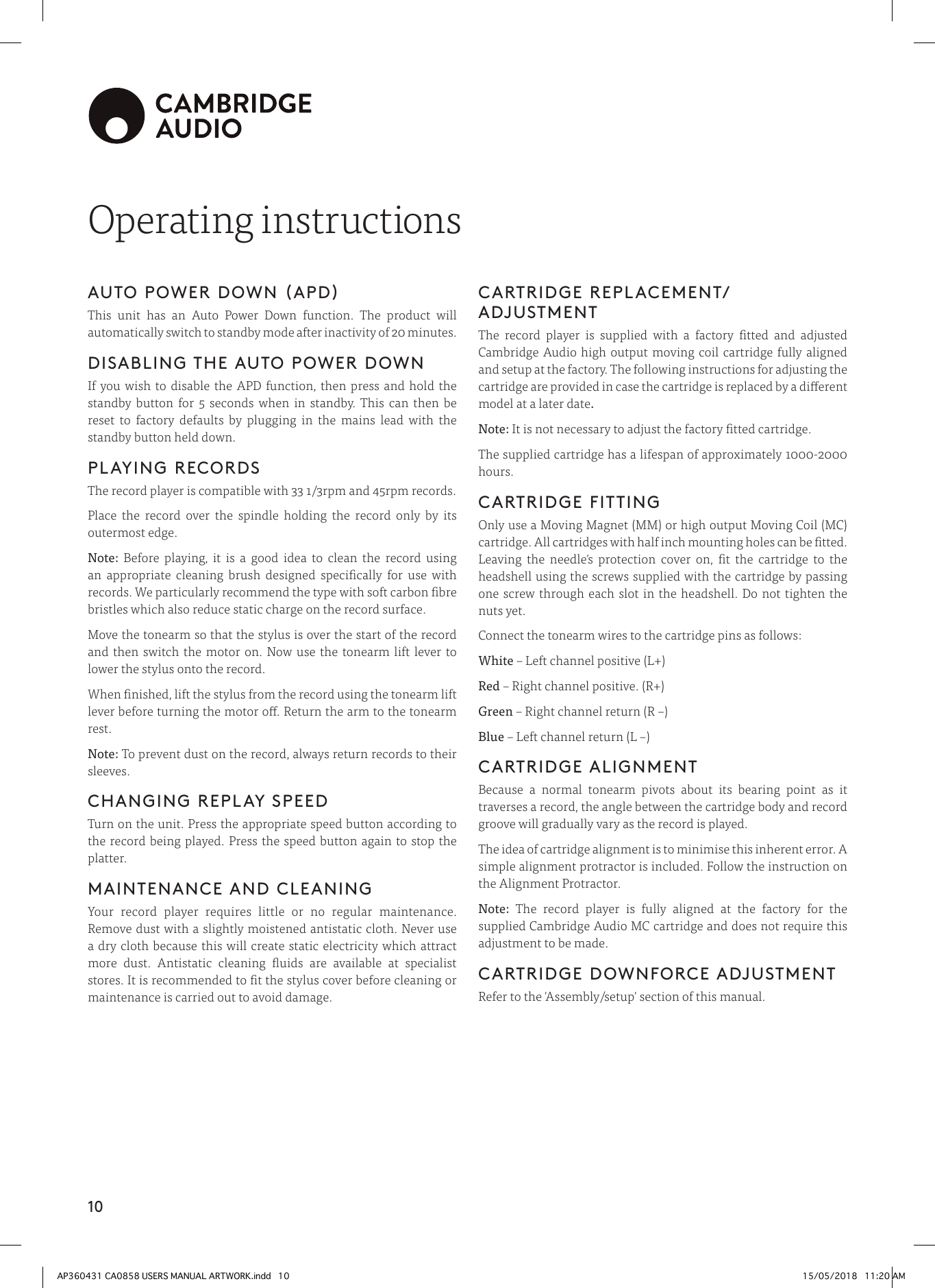 10Operating instructionsAUTO POWER DOWN (APD) This unit has an Auto Power Down function. The product will automatically switch to standby mode after inactivity of 20 minutes. DISABLING THE AUTO POWER DOWNIf you wish to disable the APD function, then press and hold the standby button for 5 seconds when in standby. This can then be reset to factory defaults by plugging in the mains lead with the standby button held down.PLAYING RECORDSThe record player is compatible with 33 1/3rpm and 45rpm records. Place the record over the spindle holding the record only by its outermost edge. Note: Before playing, it is a good idea to clean the record using an appropriate cleaning brush designed specically for use with records. We particularly recommend the type with soft carbon bre bristles which also reduce static charge on the record surface. Move the tonearm so that the stylus is over the start of the record and then switch the motor on. Now use the tonearm lift lever to lower the stylus onto the record.When nished, lift the stylus from the record using the tonearm lift lever before turning the motor o. Return the arm to the tonearm rest.Note: To prevent dust on the record, always return records to their sleeves.CHANGING REPLAY SPEEDTurn on the unit. Press the appropriate speed button according to the record being played. Press the speed button again to stop the platter.MAINTENANCE AND CLEANINGYour record player requires little or no regular maintenance. Remove dust with a slightly moistened antistatic cloth. Never use a dry cloth because this will create static electricity which attract more dust. Antistatic cleaning uids are available at specialist stores. It is recommended to t the stylus cover before cleaning or maintenance is carried out to avoid damage.CARTRIDGE REPLACEMENT/ADJUSTMENTThe record player is supplied with a factory tted and adjusted Cambridge Audio high output moving coil cartridge fully aligned and setup at the factory. The following instructions for adjusting the cartridge are provided in case the cartridge is replaced by a dierent model at a later date.Note: It is not necessary to adjust the factory tted cartridge.The supplied cartridge has a lifespan of approximately 1000-2000 hours.CARTRIDGE FITTINGOnly use a Moving Magnet (MM) or high output Moving Coil (MC) cartridge. All cartridges with half inch mounting holes can be tted. Leaving the needle&apos;s protection cover on, t the cartridge to the headshell using the screws supplied with the cartridge by passing one screw through each slot in the headshell. Do not tighten the nuts yet. Connect the tonearm wires to the cartridge pins as follows:White – Left channel positive (L+) Red – Right channel positive. (R+) Green – Right channel return (R –) Blue – Left channel return (L –)CARTRIDGE ALIGNMENTBecause a normal tonearm pivots about its bearing point as it traverses a record, the angle between the cartridge body and record groove will gradually vary as the record is played.The idea of cartridge alignment is to minimise this inherent error. A simple alignment protractor is included. Follow the instruction on the Alignment Protractor.Note: The record player is fully aligned at the factory for the supplied Cambridge Audio MC cartridge and does not require this adjustment to be made. CARTRIDGE DOWNFORCE ADJUSTMENTRefer to the &apos;Assembly/setup&apos; section of this manual.AP360431 CA0858 USERS MANUAL ARTWORK.indd   10 15/05/2018   11:20 AM