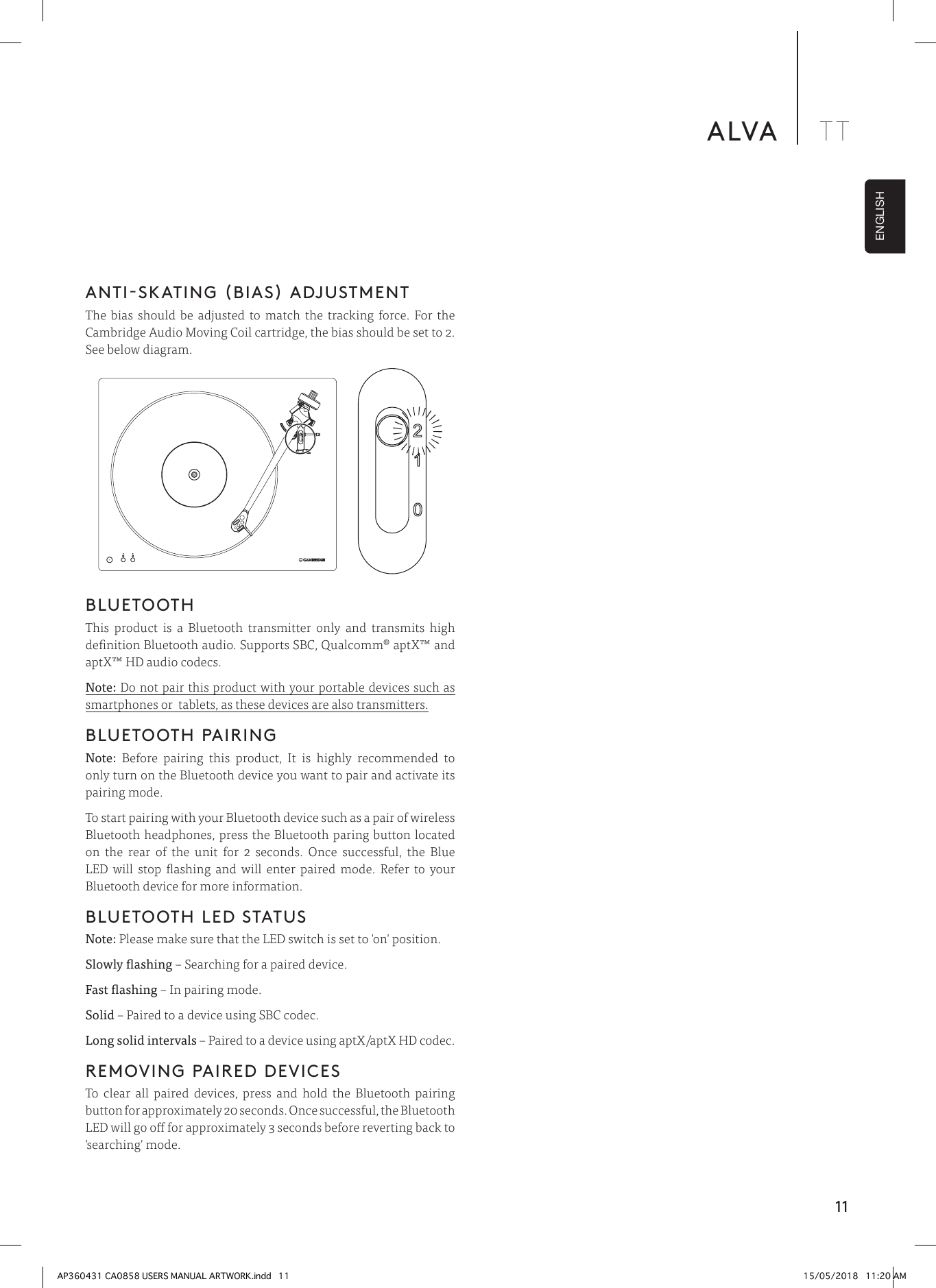 11ALVA TTENGLISHANTI-SKATING (BIAS) ADJUSTMENTThe bias should be adjusted to match the tracking force. For the Cambridge Audio Moving Coil cartridge, the bias should be set to 2. See below diagram.BLUETOOTH This product is a Bluetooth transmitter only and transmits high denition Bluetooth audio. Supports SBC, Qualcomm® aptX™ and aptX™ HD audio codecs. Note: Do not pair this product with your portable devices such as smartphones or  tablets, as these devices are also transmitters.BLUETOOTH PAIRINGNote: Before pairing this product, It is highly recommended to only turn on the Bluetooth device you want to pair and activate its pairing mode.To start pairing with your Bluetooth device such as a pair of wireless Bluetooth headphones, press the Bluetooth paring button located on the rear of the unit for 2 seconds. Once successful, the Blue LED will stop ashing and will enter paired mode. Refer to your Bluetooth device for more information.BLUETOOTH LED STATUSNote: Please make sure that the LED switch is set to &apos;on&apos; position.Slowly ashing – Searching for a paired device.Fast ashing – In pairing mode.Solid – Paired to a device using SBC codec.Long solid intervals – Paired to a device using aptX/aptX HD codec.REMOVING PAIRED DEVICESTo clear all paired devices, press and hold the Bluetooth pairing button for approximately 20 seconds. Once successful, the Bluetooth LED will go o for approximately 3 seconds before reverting back to &apos;searching&apos; mode.AP360431 CA0858 USERS MANUAL ARTWORK.indd   11 15/05/2018   11:20 AM