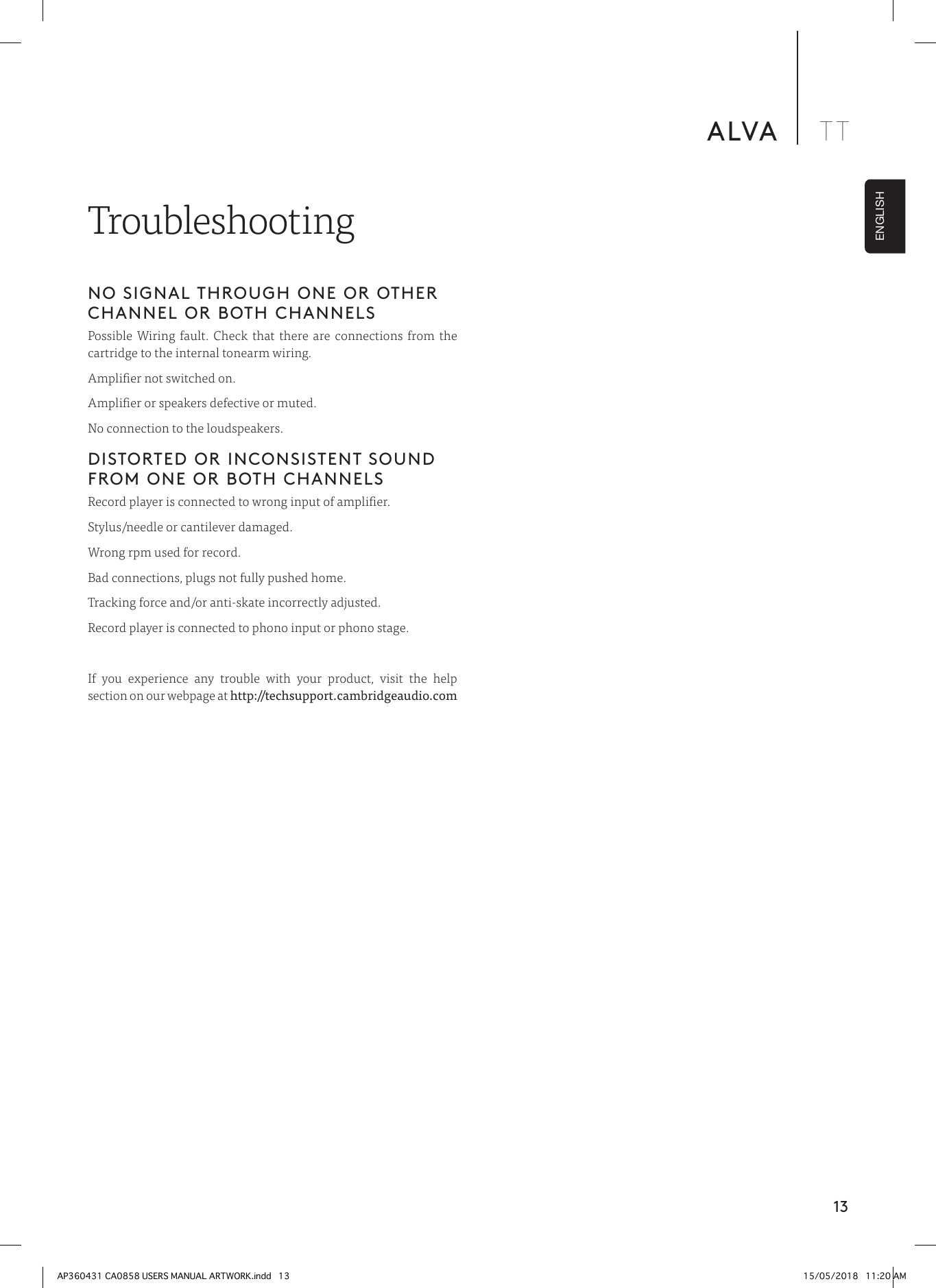 13ALVA TTENGLISHNO SIGNAL THROUGH ONE OR OTHER CHANNEL OR BOTH CHANNELSPossible Wiring fault. Check that there are connections from the cartridge to the internal tonearm wiring.Amplier not switched on.Amplier or speakers defective or muted.No connection to the loudspeakers.DISTORTED OR INCONSISTENT SOUND FROM ONE OR BOTH CHANNELSRecord player is connected to wrong input of amplier.Stylus/needle or cantilever damaged.Wrong rpm used for record.Bad connections, plugs not fully pushed home.Tracking force and/or anti-skate incorrectly adjusted.Record player is connected to phono input or phono stage.If you experience any trouble with your product, visit the help section on our webpage at http://techsupport.cambridgeaudio.com TroubleshootingAP360431 CA0858 USERS MANUAL ARTWORK.indd   13 15/05/2018   11:20 AM