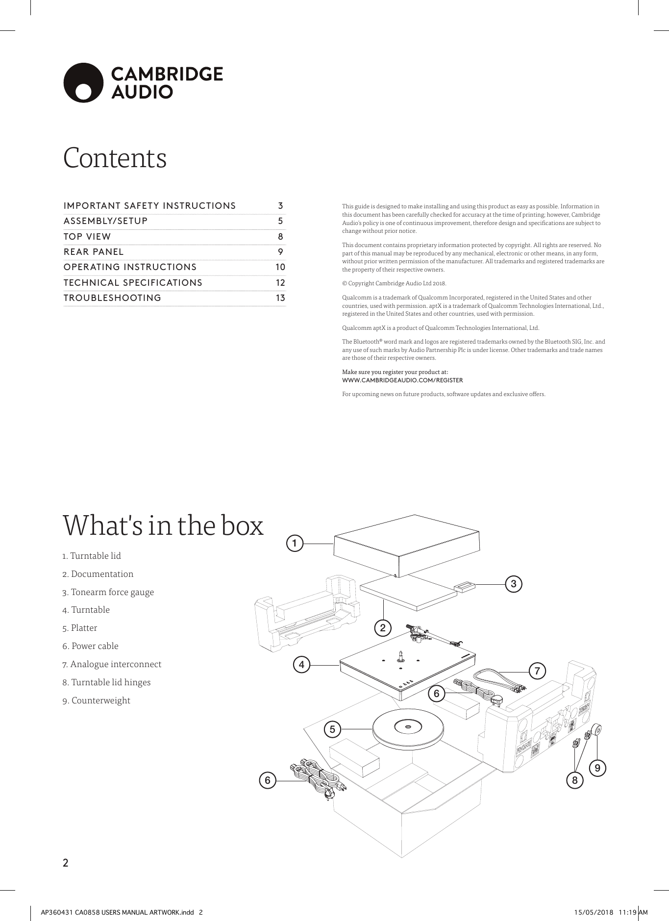 2ContentsThis guide is designed to make installing and using this product as easy as possible. Information in this document has been carefully checked for accuracy at the time of printing; however, Cambridge Audio’s policy is one of continuous improvement, therefore design and specications are subject to change without prior notice.This document contains proprietary information protected by copyright. All rights are reserved. No part of this manual may be reproduced by any mechanical, electronic or other means, in any form, without prior written permission of the manufacturer. All trademarks and registered trademarks are the property of their respective owners.© Copyright Cambridge Audio Ltd 2018.Qualcomm is a trademark of Qualcomm Incorporated, registered in the United States and other countries, used with permission. aptX is a trademark of Qualcomm Technologies International, Ltd., registered in the United States and other countries, used with permission.Qualcomm aptX is a product of Qualcomm Technologies International, Ltd.The Bluetooth® word mark and logos are registered trademarks owned by the Bluetooth SIG, Inc. and any use of such marks by Audio Partnership Plc is under license. Other trademarks and trade names are those of their respective owners.Make sure you register your product at:   WWW.CAMBRIDGEAUDIO.COM/REGISTERFor upcoming news on future products, software updates and exclusive oers.IMPORTANT SAFETY INSTRUCTIONS   3ASSEMBLY/SETUP 5TOP VIEW  8REAR PANEL  9OPERATING INSTRUCTIONS  10TECHNICAL SPECIFICATIONS  12TROUBLESHOOTING 13What&apos;s in the box1. Turntable lid2. Documentation3. Tonearm force gauge4. Turntable5. Platter6. Power cable7. Analogue interconnect8. Turntable lid hinges9. Counterweight1324676589AP360431 CA0858 USERS MANUAL ARTWORK.indd   2 15/05/2018   11:19 AM