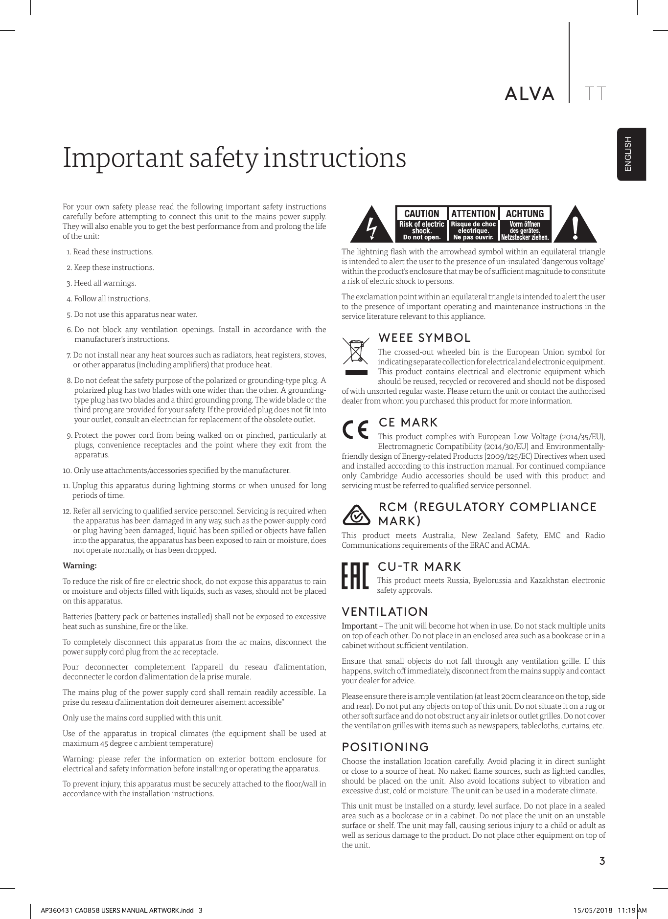 3ALVA TTENGLISHFor your own safety please read the following important safety instructions carefully before attempting to connect this unit to the mains power supply. They will also enable you to get the best performance from and prolong the life of the unit:  1. Read these instructions.  2. Keep these instructions.   3. Heed all warnings.   4. Follow all instructions.   5. Do not use this apparatus near water.  6.  Do not block any ventilation openings. Install in accordance with the manufacturer’s instructions.  7.  Do not install near any heat sources such as radiators, heat registers, stoves, or other apparatus (including ampliers) that produce heat.   8.  Do not defeat the safety purpose of the polarized or grounding-type plug. A polarized plug has two blades with one wider than the other. A grounding-type plug has two blades and a third grounding prong. The wide blade or the third prong are provided for your safety. If the provided plug does not t into your outlet, consult an electrician for replacement of the obsolete outlet.   9.  Protect the power cord from being walked on or pinched, particularly at plugs, convenience receptacles and the point where they exit from the apparatus. 10.  Only use attachments/accessories specied by the manufacturer. 11.  Unplug this apparatus during lightning storms or when unused for long periods of time. 12.  Refer all servicing to qualied service personnel. Servicing is required when the apparatus has been damaged in any way, such as the power-supply cord or plug having been damaged, liquid has been spilled or objects have fallen into the apparatus, the apparatus has been exposed to rain or moisture, does not operate normally, or has been dropped.Warning: To reduce the risk of re or electric shock, do not expose this apparatus to rain or moisture and objects lled with liquids, such as vases, should not be placed on this apparatus.Batteries (battery pack or batteries installed) shall not be exposed to excessive heat such as sunshine, re or the like.To completely disconnect this apparatus from the ac mains, disconnect the power supply cord plug from the ac receptacle. Pour deconnecter completement l’appareil du reseau d’alimentation, deconnecter le cordon d’alimentation de la prise murale.The mains plug of the power supply cord shall remain readily accessible. La prise du reseau d’alimentation doit demeurer aisement accessible”Only use the mains cord supplied with this unit.Use of the apparatus in tropical climates (the equipment shall be used at maximum 45 degree c ambient temperature) Warning: please refer the information on exterior bottom enclosure for electrical and safety information before installing or operating the apparatus.To prevent injury, this apparatus must be securely attached to the oor/wall in accordance with the installation instructions.Important safety instructions The lightning ash with the arrowhead symbol within an equilateral triangle is intended to alert the user to the presence of un-insulated ‘dangerous voltage’ within the product’s enclosure that may be of sucient magnitude to constitute a risk of electric shock to persons.The exclamation point within an equilateral triangle is intended to alert the user to the presence of important operating and maintenance instructions in the service literature relevant to this appliance.WEEE SYMBOLThe crossed-out wheeled bin is the European Union symbol for indicating separate collection for electrical and electronic equipment. This product contains electrical and electronic equipment which should be reused, recycled or recovered and should not be disposed of with unsorted regular waste. Please return the unit or contact the authorised dealer from whom you purchased this product for more information.CE MARKThis product complies with European Low Voltage (2014/35/EU), Electromagnetic Compatibility (2014/30/EU) and Environmentally-friendly design of Energy-related Products (2009/125/EC) Directives when used and installed according to this instruction manual. For continued compliance only Cambridge Audio accessories should be used with this product and servicing must be referred to qualied service personnel.RCM (REGULATORY COMPLIANCE MARK)This product meets Australia, New Zealand Safety, EMC and Radio Communications requirements of the ERAC and ACMA. CU-TR MARKThis product meets Russia, Byelorussia and Kazakhstan electronic safety approvals.VENTILATIONImportant – The unit will become hot when in use. Do not stack multiple units on top of each other. Do not place in an enclosed area such as a bookcase or in a cabinet without sucient ventilation. Ensure that small objects do not fall through any ventilation grille. If this happens, switch o immediately, disconnect from the mains supply and contact your dealer for advice.Please ensure there is ample ventilation (at least 20cm clearance on the top, side and rear). Do not put any objects on top of this unit. Do not situate it on a rug or other soft surface and do not obstruct any air inlets or outlet grilles. Do not cover the ventilation grilles with items such as newspapers, tablecloths, curtains, etc.POSITIONINGChoose the installation location carefully. Avoid placing it in direct sunlight or close to a source of heat. No naked ame sources, such as lighted candles, should be placed on the unit. Also avoid locations subject to vibration and excessive dust, cold or moisture. The unit can be used in a moderate climate. This unit must be installed on a sturdy, level surface. Do not place in a sealed area such as a bookcase or in a cabinet. Do not place the unit on an unstable surface or shelf. The unit may fall, causing serious injury to a child or adult as well as serious damage to the product. Do not place other equipment on top of the unit.AP360431 CA0858 USERS MANUAL ARTWORK.indd   3 15/05/2018   11:19 AM