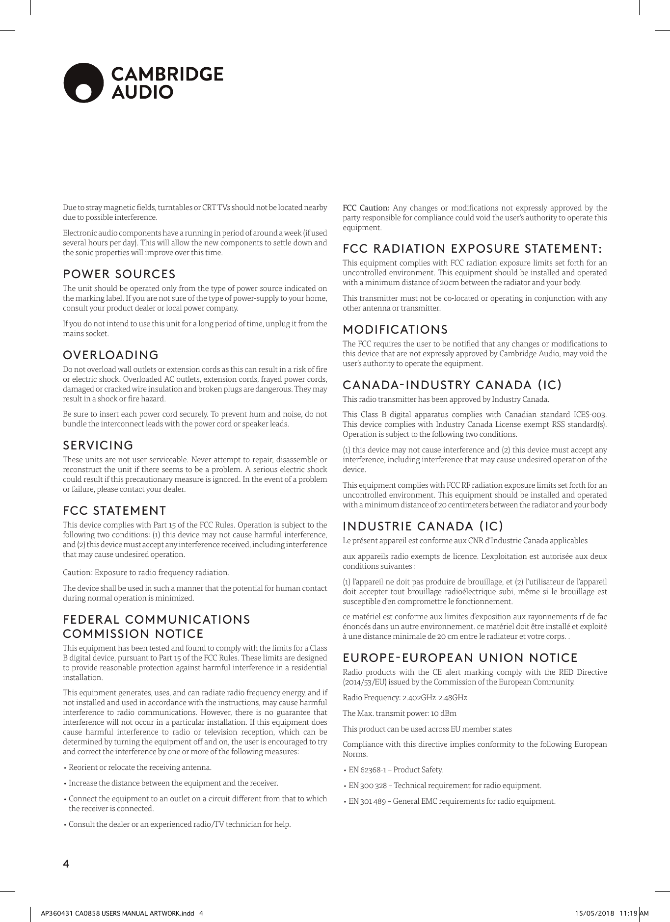 4Due to stray magnetic elds, turntables or CRT TVs should not be located nearby due to possible interference.Electronic audio components have a running in period of around a week (if used several hours per day). This will allow the new components to settle down and the sonic properties will improve over this time.POWER SOURCES The unit should be operated only from the type of power source indicated on the marking label. If you are not sure of the type of power-supply to your home, consult your product dealer or local power company.If you do not intend to use this unit for a long period of time, unplug it from the mains socket.OVERLOADINGDo not overload wall outlets or extension cords as this can result in a risk of re or electric shock. Overloaded AC outlets, extension cords, frayed power cords, damaged or cracked wire insulation and broken plugs are dangerous. They may result in a shock or re hazard. Be sure to insert each power cord securely. To prevent hum and noise, do not bundle the interconnect leads with the power cord or speaker leads.SERVICINGThese units are not user serviceable. Never attempt to repair, disassemble or reconstruct the unit if there seems to be a problem. A serious electric shock could result if this precautionary measure is ignored. In the event of a problem or failure, please contact your dealer.FCC STATEMENTThis device complies with Part 15 of the FCC Rules. Operation is subject to the following two conditions: (1) this device may not cause harmful interference, and (2) this device must accept any interference received, including interference that may cause undesired operation.Caution: Exposure to radio frequency radiation.The device shall be used in such a manner that the potential for human contact during normal operation is minimized.FEDERAL COMMUNICATIONS COMMISSION NOTICEThis equipment has been tested and found to comply with the limits for a Class B digital device, pursuant to Part 15 of the FCC Rules. These limits are designed to provide reasonable protection against harmful interference in a residential installation.This equipment generates, uses, and can radiate radio frequency energy, and if not installed and used in accordance with the instructions, may cause harmful interference to radio communications. However, there is no guarantee that interference will not occur in a particular installation. If this equipment does cause harmful interference to radio or television reception, which can be determined by turning the equipment o and on, the user is encouraged to try and correct the interference by one or more of the following measures:• Reorient or relocate the receiving antenna.• Increase the distance between the equipment and the receiver.•  Connect the equipment to an outlet on a circuit dierent from that to which the receiver is connected.• Consult the dealer or an experienced radio/TV technician for help.FCC Caution: Any changes or modications not expressly approved by the party responsible for compliance could void the user’s authority to operate this equipment.FCC RADIATION EXPOSURE STATEMENT:This equipment complies with FCC radiation exposure limits set forth for an uncontrolled environment. This equipment should be installed and operated with a minimum distance of 20cm between the radiator and your body.This transmitter must not be co-located or operating in conjunction with any other antenna or transmitter.MODIFICATIONSThe FCC requires the user to be notied that any changes or modications to this device that are not expressly approved by Cambridge Audio, may void the user’s authority to operate the equipment.CANADA-INDUSTRY CANADA (IC)This radio transmitter has been approved by Industry Canada.This Class B digital apparatus complies with Canadian standard ICES-003. This device complies with Industry Canada License exempt RSS standard(s). Operation is subject to the following two conditions.(1) this device may not cause interference and (2) this device must accept any interference, including interference that may cause undesired operation of the device.This equipment complies with FCC RF radiation exposure limits set forth for an uncontrolled environment. This equipment should be installed and operated with a minimum distance of 20 centimeters between the radiator and your bodyINDUSTRIE CANADA (IC)Le présent appareil est conforme aux CNR d’Industrie Canada applicablesaux appareils radio exempts de licence. L’exploitation est autorisée aux deux conditions suivantes :(1) l’appareil ne doit pas produire de brouillage, et (2) l’utilisateur de l’appareil doit accepter tout brouillage radioélectrique subi, même si le brouillage est susceptible d’en compromettre le fonctionnement.ce matériel est conforme aux limites d’exposition aux rayonnements rf de fac énoncés dans un autre environnement. ce matériel doit être installé et exploité à une distance minimale de 20 cm entre le radiateur et votre corps. .EUROPE-EUROPEAN UNION NOTICERadio products with the CE alert marking comply with the RED Directive (2014/53/EU) issued by the Commission of the European Community.Radio Frequency: 2.402GHz-2.48GHzThe Max. transmit power: 10 dBmThis product can be used across EU member statesCompliance with this directive implies conformity to the following European Norms.• EN 62368-1 – Product Safety.   • EN 300 328 – Technical requirement for radio equipment.• EN 301 489 – General EMC requirements for radio equipment.AP360431 CA0858 USERS MANUAL ARTWORK.indd   4 15/05/2018   11:19 AM