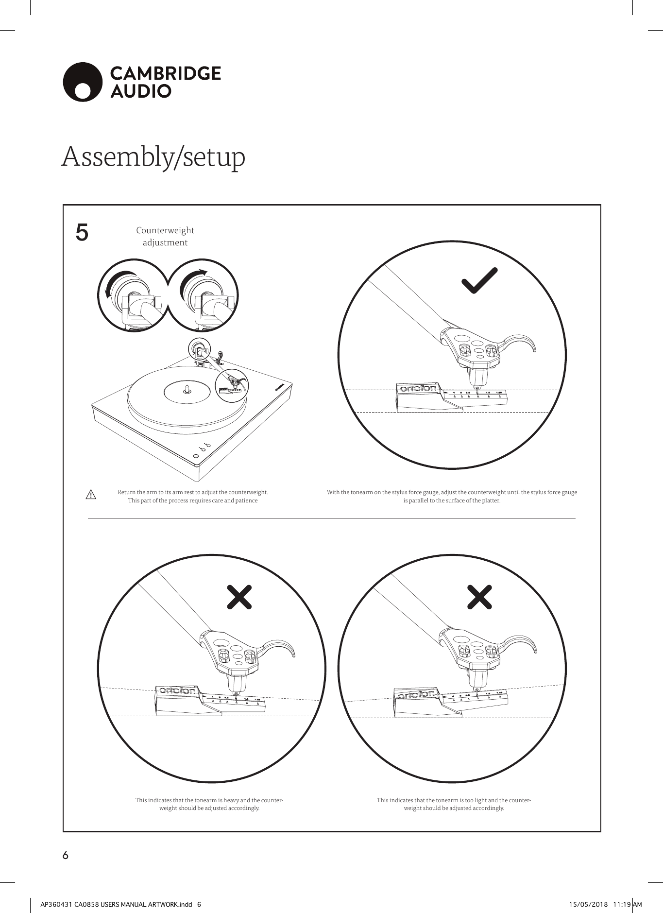 65Assembly/setupWith the tonearm on the stylus force gauge, adjust the counterweight until the stylus force gauge is parallel to the surface of the platter.Counterweight adjustmentThis indicates that the tonearm is heavy and the counter-weight should be adjusted accordingly.This indicates that the tonearm is too light and the counter-weight should be adjusted accordingly.Return the arm to its arm rest to adjust the counterweight. This part of the process requires care and patienceAP360431 CA0858 USERS MANUAL ARTWORK.indd   6 15/05/2018   11:19 AM