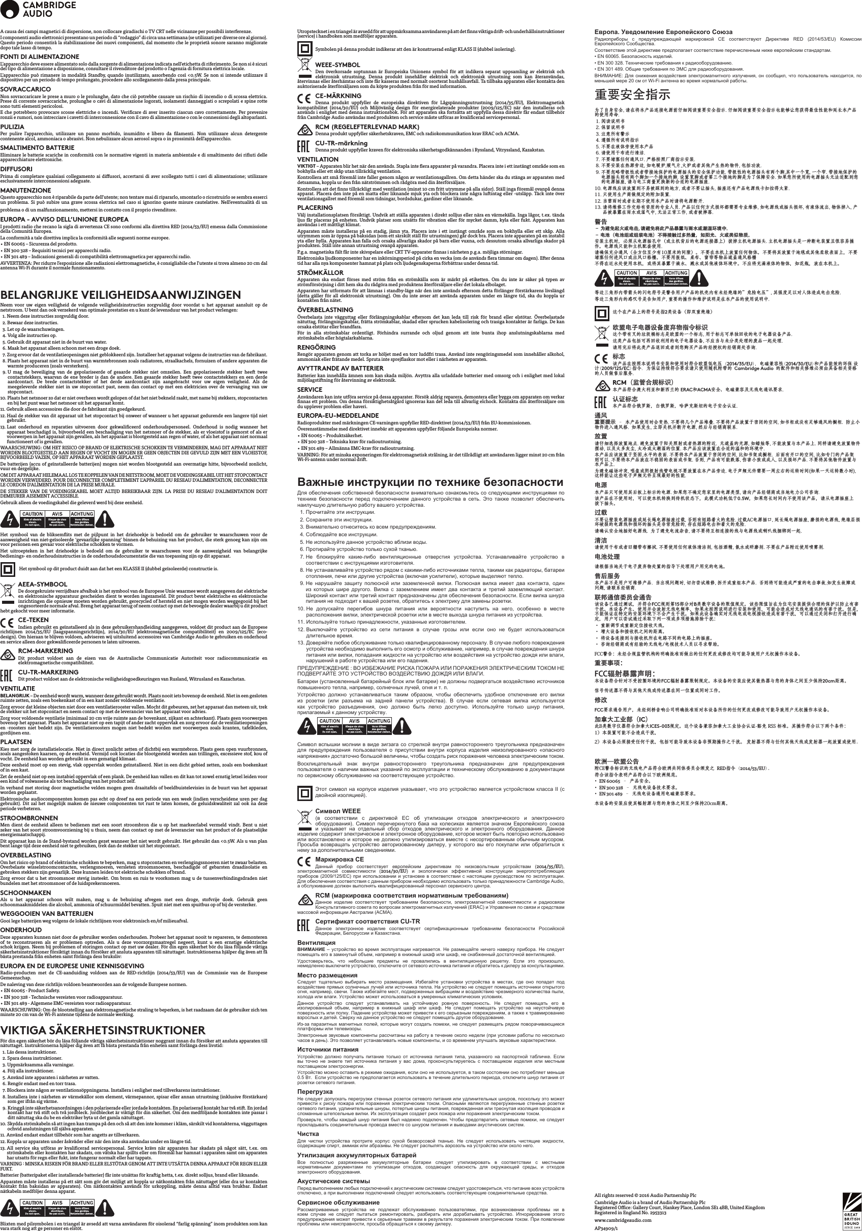 Cambridge Audio is a brand of Audio Partnership PlcRegistered Oce: Gallery Court, Hankey Place, London SE1 4BB, United KingdomRegistered in England No. 2953313www.cambridgeaudio.comAll rights reserved © 2016 Audio Partnership PlcAP34909/1A causa dei campi magnetici di dispersione, non collocare giradischi o TV CRT nelle vicinanze per possibili interferenze.I componenti audio elettronici presentano un periodo di “rodaggio” di circa una settimana (se utilizzati per diverse ore al giorno). Questo periodo consentirà la stabilizzazione dei nuovi componenti, dal momento che le proprietà sonore saranno migliorate dopo tale lasso di tempo.FONTI DI ALIMENTAZIONEL’apparecchio deve essere alimentato solo dalla sorgente di alimentazione indicata nell’etichetta di riferimento. Se non si è sicuri del tipo di alimentazione a disposizione, consultare il rivenditore del prodotto o l’agenzia di fornitura elettrica locale.L’apparecchio può rimanere in modalità Standby, quando inutilizzato, assorbendo così &lt;0.5W. Se non si intende utilizzare il dispositivo per un periodo di tempo prolungato, procedere allo scollegamento dalla presa principale.SOVRACCARICONon sovraccaricare le prese a muro o le prolunghe, dato che ciò potrebbe causare un rischio di incendio o di scossa elettrica. Prese di corrente sovraccariche, prolunghe o cavi di alimentazione logorati, isolamenti danneggiati o screpolati e spine rotte sono tutti elementi pericolosi. E che potrebbero provocare scosse elettriche o incendi. Vericare di aver inserito ciascun cavo correttamente. Per prevenire ronzii e rumori, non intrecciare i cavetti di interconnessione con il cavo di alimentazione o con le connessioni degli altoparlanti.PULIZIAPer pulire l’apparecchio, utilizzare un panno morbido, inumidito e libero da lamenti. Non utilizzare alcun detergente contenente alcol, ammoniaca o abrasivi. Non nebulizzare alcun aerosol sopra o in prossimità dell’apparecchio.SMALTIMENTO BATTERIEEliminare le batterie scariche in conformità con le normative vigenti in materia ambientale e di smaltimento dei riuti delle apparecchiature elettroniche.DIFFUSORI Prima di completare qualsiasi collegamento ai diusori, accertarsi di aver scollegato tutti i cavi di alimentazione; utilizzare esclusivamente interconnessioni adeguate.MANUTENZIONEQuesto apparecchio non è riparabile da parte dell’utente; non tentare mai di ripararlo, smontarlo o ricostruirlo se sembra esserci un problema. Si può subire una grave scossa elettrica nel caso si ignorino queste misure cautelative. Nell’eventualità di un problema o di un malfunzionamento, mettersi in contatto con il proprio rivenditore.EUROPA - AVVISO DELL’UNIONE EUROPEAI prodotti radio che recano la sigla di avvertenza CE sono conformi alla direttiva RED (2014/53/EU) emessa dalla Commissione della Comunità Europea.La conformità a tale direttiva implica la conformità alle seguenti norme europee.• EN 60065 – Sicurezza del prodotto.• EN 300 328 – Requisiti tecnici per apparecchi radio.• EN 301 489 – Indicazioni generali di compatibilità elettromagnetica per apparecchi radio.AVVERTENZA: Per ridurre l’esposizione alle radiazioni elettromagnetiche, è consigliabile che l’utente si trova almeno 20 cm dal antenna Wi-Fi durante il normale funzionamento.BELANGRIJKE VEILIGHEIDSAANWIJZINGENNeem voor uw eigen veiligheid de volgende veiligheidsinstructies zorgvuldig door voordat u het apparaat aansluit op de netstroom. U bent dan ook verzekerd van optimale prestaties en u kunt de levensduur van het product verlengen:  1. Neem deze instructies zorgvuldig door.  2. Bewaar deze instructies.   3. Let op de waarschuwingen.   4. Volg alle instructies op.   5. Gebruik dit apparaat niet in de buurt van water.   6. Maak het apparaat alleen schoon met een droge doek.   7.  Zorg ervoor dat de ventilatieopeningen niet geblokkeerd zijn. Installeer het apparaat volgens de instructies van de fabrikant.  8.  Plaats het apparaat niet in de buurt van warmtebronnen zoals radiatoren, straalkachels, fornuizen of andere apparaten die warmte produceren (zoals versterkers).  9.  U mag de beveiliging van de gepolariseerde of geaarde stekker niet omzeilen. Een gepolariseerde stekker heeft twee contactstekkers, waarvan de ene breder is dan de andere. Een geaarde stekker heeft twee contactstekkers en een derde aardcontact. De brede contactstekker of het derde aardcontact zijn aangebracht voor uw eigen veiligheid. Als de meegeleverde stekker niet in uw stopcontact past, neem dan contact op met een elektricien over de vervanging van uw stopcontact. 10.  Plaats het netsnoer zo dat er niet overheen wordt gelopen of dat het niet bekneld raakt, met name bij stekkers, stopcontacten en bij het punt waar het netsnoer uit het apparaat komt. 11.  Gebruik alleen accessoires die door de fabrikant zijn goedgekeurd. 12.  Haal de stekker van dit apparaat uit het stopcontact bij onweer of wanneer u het apparaat gedurende een langere tijd niet gebruikt. 13.  Laat onderhoud en reparaties uitvoeren door gekwaliceerd onderhoudspersoneel. Onderhoud is nodig wanneer het apparaat beschadigd is, bijvoorbeeld een beschadiging van het netsnoer of de stekker, als er vloeistof is gemorst of als er voorwerpen in het apparaat zijn gevallen, als het apparaat is blootgesteld aan regen of water, of als het apparaat niet normaal functioneert of is gevallen.WAARSCHUWING: OM HET RISICO OP BRAND OF ELEKTRISCHE SCHOKKEN TE VERMINDEREN, MAG DIT APPARAAT NIET WORDEN BLOOTGESTELD AAN REGEN OF VOCHT EN MOGEN ER GEEN OBJECTEN DIE GEVULD ZIJN MET EEN VLOEISTOF, BIJVOORBEELD VAZEN, OP HET APPARAAT WORDEN GEPLAATST.De batterijen (accu of geïnstalleerde batterijen) mogen niet worden blootgesteld aan overmatige hitte, bijvoorbeeld zonlicht, vuur en dergelijke.OM DIT APPARAAT HELEMAAL LOS TE KOPPELEN VAN DE NETSTROOM, MOET DE VOEDINGSKABEL UIT HET STOPCONTACT WORDEN VERWIJDERD. POUR DECONNECTER COMPLETEMENT L’APPAREIL DU RESEAU D’ALIMENTATION, DECONNECTER LE CORDON D’ALIMENTATION DE LA PRISE MURALE.DE STEKKER VAN DE VOEDINGSKABEL MOET ALTIJD BEREIKBAAR ZIJN. LA PRISE DU RESEAU D’ALIMENTATION DOIT DEMEURER AISEMENT ACCESSIBLE.Gebruik alleen de voedingskabel die geleverd werd bij deze eenheid.Het symbool van de bliksemits met de pijlpunt in het driehoekje is bedoeld om de gebruiker te waarschuwen voor de aanwezigheid van niet-geïsoleerde ‘gevaarlijke spanning’ binnen de behuizing van het product, die sterk genoeg kan zijn om voor personen een gevaar voor elektrische schokken te vormen.Het uitroepteken in het driehoekje is bedoeld om de gebruiker te waarschuwen voor de aanwezigheid van belangrijke bedienings- en onderhoudsinstructies in de onderhoudsdocumentatie die van toepassing zijn op dit apparaat. Het symbool op dit product duidt aan dat het een KLASSE II (dubbel geïsoleerde) constructie is.AEEA-SYMBOOL De doorgekruiste verrijdbare afvalbak is het symbool van de Europese Unie waarmee wordt aangegeven dat elektrische en elektronische apparatuur gescheiden dient te worden ingezameld. Dit product bevat elektrische en elektronische inrichtingen die opnieuw moeten worden gebruikt, gerecycled of hersteld en niet mogen worden weggegooid bij het ongesorteerde normale afval. Breng het apparaat terug of neem contact op met de bevoegde dealer waarbij u dit product hebt gekocht voor meer informatie.CE-TEKENIndien gebruikt en geïnstalleerd als in deze gebruikershandleiding aangegeven, voldoet dit product aan de Europese richtlijnen 2014/35/EU (laagspanningsrichtlijn), 2014/30/EU (elektromagnetische compatibiliteit) en 2009/125/EC (eco-design). Om hieraan te blijven voldoen, adviseren wij uitsluitend accessoires van Cambridge Audio te gebruiken en onderhoud en service alleen door gekwaliceerde personen te laten uitvoeren.RCM-MARKERINGDit product voldoet aan de eisen van de Australische Communicatie Autoriteit voor radiocommunicatie en elektromagnetische compatibiliteit. CU-TR-MARKERINGDit product voldoet aan de elektronische veiligheidsgoedkeuringen van Rusland, Witrusland en Kazachstan.VENTILATIEBELANGRIJK – De eenheid wordt warm, wanneer deze gebruikt wordt. Plaats nooit iets bovenop de eenheid. Niet in een gesloten ruimte zetten, zoals een boekenkast of in een kast zonder voldoende ventilatie.Zorg ervoor dat kleine objecten niet door een ventilatierooster vallen. Mocht dit gebeuren, zet het apparaat dan meteen uit, trek de stekker uit het stopcontact en neem contact op met de leverancier van het apparaat voor advies.Zorg voor voldoende ventilatie (minimaal 20 cm vrije ruimte aan de bovenkant, zijkant en achterkant). Plaats geen voorwerpen bovenop het apparaat. Plaats het apparaat niet op een tapijt of ander zacht oppervlak en zorg ervoor dat de ventilatieopeningen en -roosters niet bedekt zijn. De ventilatieroosters mogen niet bedekt worden met voorwerpen zoals kranten, tafelkleden, gordijnen enz.PLAATSENKies met zorg de installatielocatie. Niet in direct zonlicht zetten of dichtbij een warmtebron. Plaats geen open vuurbronnen, zoals aangestoken kaarsen, op de eenheid. Vermijd ook locaties die blootgesteld worden aan trillingen, excessieve stof, kou of vocht. De eenheid kan worden gebruikt in een gematigd klimaat.Deze eenheid moet op een stevig, vlak oppervlak worden geïnstalleerd. Niet in een dicht gebied zetten, zoals een boekenkast of in een kast. Zet de eenheid niet op een instabiel oppervlak of een plank. De eenheid kan vallen en dit kan tot zowel ernstig letsel leiden voor een kind of volwassene als tot beschadiging van het product zelf.In verband met storing door magnetische velden mogen geen draaitafels of beeldbuistelevisies in de buurt van het apparaat worden geplaatst.Elektronische audiocomponenten komen pas echt op dreef na een periode van een week (indien verscheidene uren per dag gebruikt). Dit zal het mogelijk maken de nieuwe componenten tot rust te laten komen, de geluidskwaliteit zal ook na deze periode verbeteren.STROOMBRONNENMen dient de eenheid alleen te bedienen met een soort stroombron die u op het markeerlabel vermeld vindt. Bent u niet zeker van het soort stroomvoorziening bij u thuis, neem dan contact op met de leverancier van het product of de plaatselijke energiemaatschappij.Dit apparaat kan in de Stand-bystand worden gezet wanneer het niet wordt gebruikt. Het gebruikt dan &lt;0.5W. Als u van plan bent lange tijd deze eenheid niet te gebruiken, trek dan de stekker uit het stopcontact.OVERBELASTINGOm het risico op brand of elektrische schokken te beperken, mag u stopcontacten en verlengingssnoeren niet te zwaar belasten. Overbelaste wisselstroomcontacten, verlengsnoeren, versleten stroomsnoeren, beschadigde of gebarsten draadisolatie en gebroken stekkers zijn gevaarlijk. Deze kunnen leiden tot elektrische schokken of brand.Zorg ervoor dat u het stroomsnoer stevig insteekt. Om brom en ruis te voorkomen mag u de tussenverbindingsdraden niet bundelen met het stroomsnoer of de luidsprekersnoeren.SCHOONMAKENAls u het apparaat schoon wilt maken, mag u de behuizing afvegen met een droge, stofvrije doek. Gebruik geen schoonmaakmiddelen die alcohol, ammonia of schuurmiddel bevatten. Spuit niet met een spuitbus op of bij de versterker.WEGGOOIEN VAN BATTERIJEN Gooi lege batterijen weg volgens de lokale richtlijnen voor elektronisch en/of milieuafval.ONDERHOUDDeze apparaten kunnen niet door de gebruiker worden onderhouden. Probeer het apparaat nooit te repareren, te demonteren of te reconstrueren als er problemen optreden. Als u deze voorzorgsmaatregel negeert, kunt u een ernstige elektrische schok krijgen. Neem bij problemen of storingen contact op met uw dealer. För din egen säkerhet bör du läsa följande viktiga säkerhetsinstruktioner försiktigt innan du försöker att ansluta apparaten till nätuttaget. Instruktionerna hjälper dig även att få bästa prestanda från enheten samt förlänga dess bruksliv:EUROPA EN DE EUROPESE UNIE KENNISGEVINGRadio-producten met de CE-aanduiding voldoen aan de RED-richtlijn (2014/53/EU) van de Commissie van de Europese Gemeenschap.De naleving van deze richtlijn voldoen beantwoorden aan de volgende Europese normen.• EN 60065 - Product Safety.• EN 300 328 - Technische vereisten voor radioapparatuur.• EN 301 489 - Algemene EMC-vereisten voor radioapparatuur.WAARSCHUWING: Om de blootstelling aan elektromagnetische straling te beperken, is het raadzaam dat de gebruiker zich ten minste 20 cm van de Wi-Fi antenne tijdens de normale werking.VIKTIGA SÄKERHETSINSTRUKTIONERFör din egen säkerhet bör du läsa följande viktiga säkerhetsinstruktioner noggrant innan du försöker att ansluta apparaten till nätuttaget. Instruktionerna hjälper dig även att få bästa prestanda från enheten samt förlänga dess livstid:  1. Läs dessa instruktioner.  2. Spara dessa instruktioner.   3. Uppmärksamma alla varningar.   4. Följ alla instruktioner.   5. Använd inte apparaten i närheten av vatten.   6. Rengör endast med en torr trasa.   7.  Blockera inte någon av ventilationsöppningarna. Installera i enlighet med tillverkarens instruktioner.  8.  Installera inte i närheten av värmekällor som element, värmepannor, spisar eller annan utrustning (inklusive förstärkare) som ger ifrån sig värme.   9.  Kringgå inte säkerhetsanordningen i den polariserade eller jordade kontakten. En polariserad kontakt har två stift. En jordad kontakt har två stift och två jordbleck. Jordblecket är viktigt för din säkerhet. Om den medföljande kontakten inte passar i ditt nätuttag ska du be en elektriker byta ut det gamla nätuttaget. 10.  Skydda strömkabeln så att ingen kan trampa på den och så att den inte kommer i kläm, särskilt vid kontakterna, vägguttagen ochvid anslutningen till själva apparaten.11. Använd endast endast tillbehör som har angetts av tillverkaren. 12.  Koppla ur apparaten under åskväder eller när den inte ska användas under en längre tid. 13.  All service ska utföras av kvalicerad servicepersonal. Service krävs när apparaten har skadats på något sätt, t.ex. om strömkabeln eller kontakten har skadats, om vätska har spillts eller om föremål har hamnat i apparaten samt om apparaten har utsatts för regn eller fukt, inte fungerar normalt eller har tappats.VARNING  MINSKA RISKEN FÖR BRAND ELLER ELSTÖTAR GENOM ATT INTE UTSÄTTA DENNA APPARAT FÖR REGN ELLER FUKT.Batterier (batteripaket eller installerade batterier) får inte utsättas för kraftig hetta, t.ex. direkt solljus, brand eller liknande.Apparaten måste installeras på ett sätt som gör det möjligt att koppla ur nätkontakten från nätuttaget (eller dra ur kontakten kontakt från baksidan av apparaten). Om nätkontakten används för urkoppling, måste denna alltid vara brukbar. Endast nätkabeln medföljer denna apparat.Blixten med pilsymbolen i en triangel är avsedd att varna användaren för oisolerad “farlig spänning” inom produkten som kan vara stark nog att ge personer en elstöt.Utropstecknet i en triangel är avsedd för att uppmärksamma användaren på att det nns viktiga drift- och underhållsinstruktioner (service) i handboken som medföljer apparaten.Symbolen på denna produkt indikerar att den är konstruerad enligt KLASS II (dubbel isolering).WEEE-SYMBOLDen överkorsade soptunnan är Europeiska Unionens symbol för att indikera separat uppsamling av elektrisk och elektronisk utrustning. Denna produkt innehåller elektrisk och elektronisk utrustning som kan återanvändas, återvinnas eller återhämtas och inte får kasseras med normalt osorterat hushållsavfall. Ta tillbaka apparaten eller kontakta den auktoriserade återförsäljaren som du köpte produkten från för med information.CE-MÄRKNINGDenna produkt uppfyller de europeiska direktiven för Lågspänningsutrustning (2014/35/EU), Elektromagnetisk kompatibilitet (2014/30/EU) och Miljövänlig design för energirelaterade produkter (2009/125/EC) när den installeras och används i enlighet med denna instruktionsbok. För att apparaten ska fortsätta att uppfylla dessa direktiv får endast tillbehör från Cambridge Audio användas med produkten och service måste utföras av kvalicerad servicepersonal.RCM (REGELEFTERLEVNAD MARK)Denna produkt uppfyller säkerhetskraven, EMC och radiokommunikation krav ERAC och ACMA.CU-TR-märkningDenna produkt uppfyller kraven för elektroniska säkerhetsgodkännanden i Ryssland, Vitryssland, Kazakstan.VENTILATIONVIKTIGT – Apparaten blir het när den används. Stapla inte era apparater på varandra. Placera inte i ett instängt område som en bokhylla eller ett skåp utan tillräcklig ventilation. Kontrollera att små föremål inte faller genom någon av ventilationsgallren. Om detta händer ska du stänga av apparaten med detsamma, koppla ur den från nätströmmen och rådgöra med din återförsäljare.Kontrollera att det nns tillräckligt med ventilation (minst 10 cm fritt utrymme på alla sidor). Ställ inga föremål ovanpå denna apparat. Placera den inte på en matta eller liknande mjuk yta och blockera inte några luftintag eller -utsläpp. Täck inte över ventilationsgallret med föremål som tidningar, bordsdukar, gardiner eller liknande.PLACERINGVälj installationsplatsen försiktigt. Undvik att ställa apparaten i direkt solljus eller nära en värmekälla. Inga lågor, t.ex. tända ljus får placeras på enheten. Undvik platser som utsätts för vibration eller för mycket damm, kyla eller fukt. Apparaten kan användas i ett måttligt klimat. Apparaten måste installeras på en stadig, jämn yta. Placera inte i ett instängt område som en bokhylla eller ett skåp. Alla utrymmen som är öppna på baksidan (som ett särskilt ställ för utrustningen) går dock bra. Placera inte apparaten på en instabil yta eller hylla. Apparaten kan falla och orsaka allvarliga skador på barn eller vuxna, och dessutom orsaka allvarliga skador på produkten. Ställ inte annan utrustning ovanpå apparaten.P.g.a. magnetiska fält får inte skivspelare eller CRT TV-apparater nnas i närheten p.g.a. möjliga störningar.Elektroniska ljudkomponenter har en inkörningsperiod på cirka en vecka (om de används era timmar om dagen). Efter denna tid har alla nya komponenter hamnat på plats och ljudegenskaperna förbättras under denna tid.STRÖMKÄLLOR Apparaten ska endast förses med ström från en strömkälla som är märkt på etiketten. Om du inte är säker på typen av strömförsörjning i ditt hem ska du rådgöra med produktens återförsäljare eller det lokala elbolaget. Apparaten har utformats för att lämnas i standby-läge när den inte används eftersom detta förlänger förstärkarens livslängd (detta gäller för all elektronisk utrustning). Om du inte avser att använda apparaten under en längre tid, ska du koppla ur kontakten från nätet.ÖVERBELASTNING Överbelasta inte vägguttag eller förlängningskablar eftersom det kan leda till risk för brand eller elstötar. Överbelastade nätuttag, förlängningskablar, frätta strömkablar, skadad eller sprucken kabelisolering och trasiga kontakter är farliga. De kan orsaka elstötar eller brandfara. För in alla strömkablar ordentligt. Förhindra surrande och oljud genom att inte bunta ihop anslutningskablarna med strömkabeln eller högtalarkablarna.RENGÖRINGRengör apparaten genom att torka av höljet med en torr luddfri trasa. Använd inte rengöringsmedel som innehåller alkohol, ammoniak eller frätande medel. Spruta inte sprejaskor mot eller i närheten av apparaten.AVYTTRANDE AV BATTERIERBatterier kan innehålla ämnen som kan skada miljön. Avyttra alla urladdade batterier med omsorg och i enlighet med lokal miljölagstiftning för återvinning av elektronik.SERVICE Användaren kan inte utföra service på dessa apparater. Försök aldrig reparera, demontera eller bygga om apparaten om verkar nnas ett problem. Om denna försiktighetsåtgärd ignoreras kan det leda till allvarlig elchock. Kontakta din återförsäljare om du upplever problem eller haveri.EUROPA-EU-MEDDELANDERadioprodukter med märkningen CE-varningen uppfyller RED-direktivet (2014/53/EU) från EU-kommissionen.Överensstämmelse med direktivet innebär att apparaten uppfyller följande Europeiska normer.• EN 60065 – Produktsäkerhet.• EN 300 328 – Tekniska krav för radioutrustning.• EN 301 489 – Allmänna EMC-krav för radioutrustning.VARNING: För att minska exponeringen för elektromagnetisk strålning, är det tillrådligt att användaren ligger minst 20 cm från Wi-Fi-antenn under normal drift.Важные инструкции по технике безопасностиДля обеспечения собственной безопасности внимательно ознакомьтесь со следующими инструкциями по технике  безопасности  перед  подключением  данного  устройства  в сеть.  Это  также  позволит  обеспечить наилучшую длительную работу вашего устройства.  1. Прочитайте эти инструкции.  2. Сохраните эти инструкции.   3. Внимательно отнеситесь ко всем предупреждениям.   4. Соблюдайте все инструкции.   5. Не используйте данное устройство вблизи воды.   6. Протирайте устройство только сухой тканью.   7.  Не  блокируйте  какие-либо  вентиляционные  отверстия  устройства.  Устанавливайте  устройство  в соответствии с инструкциями изготовителя.  8.  Не устанавливайте устройство рядом с какими-либо источниками тепла, такими как радиаторы, батареи отопления, печи или другие устройства (включая усилители), которые выделяют тепло.   9.  Не  нарушайте  защиту  полюсной  или  заземленной  вилки.  Полюсная  вилка  имеет  два  контакта,  один из  которых  шире  другого.  Вилка  с  заземлением  имеет  два  контакта  и  третий  заземляющий  контакт. Широкий контакт или третий контакт предназначены для обеспечения безопасности. Если вилка шнура питания не подходит к вашей розетке, обратитесь к электрику для замены розетки.  10.  Не  допускайте  перегибов  шнура  питания  или  вероятности  наступить  на  него,  особенно  в  месте расположения вилки, электрической розетки или в месте выхода шнура питания из устройства. 11. Используйте только принадлежности, указанные изготовителем. 12.  Выключайте  устройство  из  сети  питания  в  случае  грозы  или  если  оно  не  будет  использоваться длительное время. 13.  Доверяйте любое обслуживание только квалифицированному персоналу. В случае любого повреждения устройства необходимо выполнить его осмотр и обслуживание, например, в случае повреждения шнура питания или вилки, попадания жидкости на устройство или воздействия на устройствo дождя или влаги, нарушений в работе устройства или его падения.ПРЕДУПРЕЖДЕНИЕ : ВО ИЗБЕЖАНИЕ РИСКА ПОЖАРА ИЛИ ПОРАЖЕНИЯ ЭЛЕКТРИЧЕСКИМ ТОКОМ НЕ ПОДВЕРГАЙТЕ ЭТО УСТРОЙСТВО ВОЗДЕЙСТВИЮ ДОЖДЯ ИЛИ ВЛАГИ.Батареи (установленный батарейный блок или батареи) не должны подвергаться воздействию источников повышенного тепла, например, солнечных лучей, огня и т. п.Устройство  должно  устанавливаться  таким  образом,  чтобы  обеспечить  удобное  отключение  его  вилки из  розетки  (или  разъема  на  задней  панели  устройства).  В  случае  если  сетевая  вилка  используется как  устройство  разъединения,  оно  должно  быть  легко  доступно.  Используйте  только  шнур  питания, прилагаемый к данному устройству.Символ вспышки молнии в виде зигзага со стрелкой внутри равностороннего треугольника предназначен для  предупреждения  пользователя  о  присутствии  внутри  корпуса  изделия  неизолированного  «опасного напряжения» достаточно большой величины, чтобы создать риск поражения человека электрическим током.Восклицательный  знак  внутри  равностороннего  треугольника  предназначен  для  предупреждения пользователя о наличии важных указаний по эксплуатации и техническому обслуживанию в документации по сервисному обслуживанию на соответствующее устройство.Этот символ  на корпусе изделия указывает, что это устройство  является устройством класса  II (с двойной изоляцией).Символ WEEE(в  соответствии  с  директивой  ЕС  об  утилизации  отходов  электрического  и  электронного оборудования).  Символ  перечеркнутого  бака  на  колесиках  является  значком  Европейского  союза и  указывает  на  отдельный  сбор  отходов  электрического  и  электронного  оборудования.  Данное изделие содержит электрическое и электронное оборудование, которое может быть повторно использовано или восстановлено  и которое не  должно утилизироваться вместе  с несортированным обычным  мусором. Просьба  возвращать  устройство  авторизованному  дилеру,  у  которого  вы  его  покупали  или  обратиться  к нему за дополнительными сведениями.Маркировка CEДанный  прибор  соответствует  европейским  директивам  по  низковольтным  устройствам  (2014/35/EU), электромагнитной  совместимости  (2014/30/EU)  и  экологически  эффективной  конструкции  энергопотребляющих приборов (2009/125/EC)  при использовании и установке в  соответствии с  настоящим руководством по  эксплуатации. Для обеспечения соответствия с данным прибором необходимо использовать только принадлежности Cambridge Audio, а обслуживание должен выполнять квалифицированный персонал сервисного центра.RCM (маркировка соответствия нормативным требованиям)Данное  изделие  соответствует  требованиям  безопасности,  электромагнитной  совместимости  и  радиосвязи Консультативного совета по вопросам электромагнитных излучений (ERAC) и Управления по связи и средствам массовой информации Австралии (ACMA). Сертификат соответствия CU-TR Данное  электронное  изделие  соответствует  сертификационным  требованиям  безопасности  Российской Федерации, Белоруссии и Казахстана.ВентиляцияВНИМАНИЕ –  устройство  во время эксплуатации  нагревается.  Не размещайте ничего  наверху  прибора. Не следует помещать его в замкнутый объем, например в книжный шкаф или шкаф, не снабженный достаточной вентиляцией.Удостоверьтесь,  что  небольшие  предметы  не  провалились  в  вентиляционную  решетку.  Если  это  произошло, немедленно выключите устройство, отключите от сетевого источника питания и обратитесь к дилеру за консультациями.Место размещенияСледует  тщательно  выбирать  место  размещения.  Избегайте  установки  устройства  в  местах,  где  оно  попадет  под воздействие прямых солнечных лучей или источника тепла. На устройство не следует помещать источники открытого огня, например, свечи. Также избегайте мест, подверженных вибрациям и воздействию чрезмерного количества пыли, холода или влаги. Устройство может использоваться в умеренных климатических условиях.Данное  устройство  следует  устанавливать  на  устойчивую  ровную  поверхность.  Не  следует  помещать  его  в изолированный  объем,  например  в  книжный  шкаф  или  шкаф.  Не  следует  помещать  устройство  на  неустойчивую поверхность или полку. Падение устройства может привести к его серьезным повреждениям, а также к травмированию взрослых и детей. Сверху на данное устройство не следует помещать другое оборудование.Из-за паразитных магнитных полей, которые могут создать помехи, не следует размещать рядом поворачивающиеся платформы или телевизоры.Электронные звуковые компоненты рассчитаны на работу в течение около недели (при условии работы по несколько часов в день). Это позволяет устанавливать новые компоненты, и со временем улучшать звуковые характеристики.Источники питанияУстройство  должно  получать  питание  только  от  источника  питания типа,  указанного на  паспортной  табличке.  Если вы  точно  не  знаете  тип  источника  питания  у  вас  дома,  проконсультируетесь  с поставщиком  изделия  или  местным поставщиком электроэнергии.Устройство можно оставить в режиме ожидания, если оно не используется, в таком состоянии оно потребляет меньше 0.5 Вт.  Если устройство не предполагается использовать в течение длительного периода, отключите шнур питания от розетки сетевого питания.ПерегрузкаНе следует допускать перегрузки стенных розеток сетевого питания или удлинительных шнуров, поскольку это может привести к  риску пожара или  поражения электрическим током.  Опасными являются перегруженные  стенные розетки сетевого питания, удлинительные шнуры, потертые шнуры питания, поврежденная или треснутая изоляция проводов и сломанные штепсельные вилки. Их эксплуатация создает риск пожара или поражения электрическим током.Проверьте, чтобы каждый шнур питания был надежно подключен. Чтобы предотвратить сетевые помехи, не следует прокладывать соединительные провода вместе со шнуром питания и выводами акустических систем.ЧисткаДля  чистки  устройства  протрите  корпус  сухой  безворсовой  тканью.  Не  следует  использовать  чистящие  жидкости, содержащие спирт, аммиак или абразивы. Не следует распылять аэрозоль на устройство или около него.Утилизация аккумуляторных батарейВсе  полностью  разряженные  аккумуляторные  батареи  следует  утилизировать  в  соответствии  с  местными нормативными  документами  по  утилизации  отходов,  создающих  опасность  для  окружающей  среды,  и  отходов электронного оборудования.Акустические системыПеред выполнением любых подключений к акустическим системам следует удостовериться, что питание всех устройств отключено, а при выполнении подключений следует использовать соответствующие соединительные средства.Сервисное обслуживаниеРассматриваемые  устройства  не  подлежат  обслуживанию  пользователями,  при  возникновении  проблемы  ни  в коем  случае  не  следует  пытаться  ремонтировать,  разбирать  или  дорабатывать  устройство.  Игнорирование  этого предупреждения может привести к серьезным травмам в результате поражения электрическим током. При появлении проблемы или неисправности, просьба обращаться к своему дилеру.Европа. Уведомление Европейского СоюзаРадиоприборы  с  предупреждающей  маркировкой  CE  соответствуют  Директиве  RED  (2014/53/EU)  Комиссии Европейского Сообщества.Соответствие этой директиве предполагает соответствие перечисленным ниже европейским стандартам.• EN 60065. Безопасность изделий.• EN 300 328. Технические требования к радиооборудованию.• EN 301 489. Общие требования по ЭМС для радиооборудования.ВНИМАНИЕ: Для  снижения  воздействия электромагнитного излучения,  он сообщил, что  пользователь находится, по меньшей мере 20 см от Wi-Fi антенна во время нормальной работы.重要安全指示为了自身安全, 请在将本产品连接电源前仔细阅读重要安全指示. 仔细阅读重要安全指示也能够让您获得最佳性能和延长本产品的使用寿命. 1. 阅读说明书 2. 保留说明书 3. 注意所有警示 4. 遵循所有说明指示 5. 不要在液体旁使用本产品 6. 请使用干布进行清洁.  7.  不要堵塞任何通风口. 严格按照厂商指示安装. 8.  不要安装在热源旁边, 如电暖炉,暖气片,火炉或者其他产生热的物件, 包括功放. 9.  不要忽略带极性或者带接地保护的电源插头的安全保护功能. 带极性的电源插头有两个脚,其中一个宽, 一个窄. 带接地保护的电源插头则有两个脚加一个接地的脚. 设置宽脚或者第三个接地的脚是为了保障安全. 如果您所使用的电源插头无法适配到您的电源插座, 请与电工商量更换新的合适的电源插座.        10.  电源线应该放置到不易被踩到的地方, 或者不要让插头, 插座还有产品电源线卡扣拉得太紧.11. 只使用生产商做规定的附加装置.12.  当雷雨时或者长期不使用本产品时请将电源断开.13.  请将维修工作交给有资质的专业人员. 产品以任何方式损坏都需要专业维修, 如电源线或插头损坏, 有液体流出, 物体掉入, 产品被暴露在雨水或湿气中, 无法正常工作, 或者被摔落. 警告 –  为避免起火或电击, 请避免将此产品暴露与雨水或潮湿环境中.–  电池（电池组或组装电池）不得接触过多热量，如阳光、火或类似物质。安装主机时，必须从电源插孔中（或主机背后的电源连接器上）拔掉主机电源插头. 主机电源插头是一种断电装置且很容易操作。电源线只能和主机配套使用.请确保充分通风（全方位至少有10厘米的间隙）。不要在本机上放置任何物体。不要将其放置于地毯或其他柔软表面上，不要堵塞任何进风口或出风口格栅。不要用报纸、桌布、窗帘等物品遮盖通风格栅不得在近水处使用本机，或将其暴露于滴水、溅水或其他液体环境中。不应将充满液体的物体，如花瓶，放在本机上。等边三角形内带箭头的闪电符号是警告用户产品的机壳内有未经绝缘的”危险电压”, 其强度足以对人体造成电击危险.等边三角形内的感叹号是告知用户, 重要的操作和维护说明是在本产品的使用说明中.这个在产品上的符号是指2类设备（即双重绝缘）欧盟电子电器设备废弃物指令标识这个带有叉的垃圾桶标志是欧盟的一个标志, 用于标志可单独回收的电子电器设备产品.这类产品包括可再回收利用的电子电器设备, 不应当与未分类处理的废品一起处理.请用完后将此类产品退回或者到您购买产品的经授权的经销商处咨询.标志该产品在按照本说明书安装和使用时符合欧盟低电压 (2014/35/EU), 电磁兼容性(2014/30/EU)和产品能效的环保 设计(2009/125/EC)指令. 为保证持续符合要求请只使用随机附带的 Cambridge Audio 的配件和相关修维必须由具备相关资格的人员做售后服务.RCM（监管合规标识）本产品符合澳大利亚和新西兰的 ERAC和ACMA安全、电磁兼容及无线电通讯要求.认证标志本产品符合俄罗斯，白俄罗斯，哈萨克斯坦的电子安全认证.通风重要提示 – 本产品使用时会变热. 不要将几个产品堆叠. 不要将产品放置于密闭的空间, 如书柜或没有足够通风的橱柜.  防止小物件进入通风格.  如果发生, 立即关机并断开电源, 然后与经销商联系.放置请仔细选择放置地点. 避免放置于阳关照射或者热源的附近.  无遮盖的光源, 如蜡烛等, 不能放置与本产品上. 同样请避免放置物件摆动, 以及太多灰尘, 太冷或太潮湿的位置. 本产品应该放置在合适的温和的环境中.本产品应该放置于坚固,水平的表面. 不要将本产品放置于密闭的空间, 比如书架或橱柜.  后面有开口的空间, 比如专门的产品架则可以. 不要将本产品放在不稳固的表面或书架. 否则, 产品有可能跌落, 伤害小孩或成人, 以及损坏产品. 不要将其他物件放置与本产品上.为避免磁场冲突, 唱盘或阴极射线管电视不要放置在本产品旁边. 电子声频元件需要一周左右的运转时间(如果一天运转数小时), 这样能让这些电子声频元件呈现最好的性能.电源本产品只可使用其后板上标示的电源. 如果您不确定您家里的电源类型, 请向产品经销商或当地电力公司咨询. 该产品在不使用时，可以使本机转换到待机状态下，此模式功耗低于0.5W，如果您长时间内不使用该产品，请从电源插座上拔下插头。过载不要让壁装电源插座或延长绳电源插座过载, 否则有短路着火的危险. 过载AC电源插口, 延长绳电源插座, 磨损的电源线, 绝缘层损坏破裂的电源线和损坏的插头是非常危险的, 存在短路电击和着火的危险. 请确认安全地插好电源线.  为了避免电流杂音, 请不要将互相连接的线与电源线或喇叭线捆绑到一起.清洁请使用干布或者旧绷带布擦拭. 不要使用任何液体清洁剂, 包括酒精, 氨水或研磨剂. 不要在产品附近使用喷雾剂. 电池处理请根据当地关于电子废弃物处置的指导下处理用户用完的电池。售后服务本产品不是用户可维修产品.  当出现问题时, 切勿尝试维修, 拆开或重组本产品.  否则将可能造成严重的电击事故.如发生故障或问题, 请联系经销商.联邦通信委员会通告该设备已通过测试，并符合FCC规则第15部分对B类数字设备的限值规定。该些限值旨在为住宅安装提供合理的保护以防止有害干扰。本设备产生、使用并会放射无线电频率，如果未按照说明进行安装和使用，可能会造成对无线电通讯的有害干扰。但是，不能保证在特定的安装环境下不会产生干扰。如果此设备确实对无线电或电视接收造成有害干扰，可以通过关闭和打开进行确定，用户可以尝试通过采取下列一项或多项措施排除干扰： • 重新调节或重新定位接收天线。 • 增大设备和接收机之间的距离。 • 将设备连接到与接收机所在电路不同的电路上的插座。 • 咨询经销商或有经验的无线电/电视技术人员以寻求帮助。 FCC警告：未经合规监管机构的明确批准而做出的任何更改或修改均可能导致用户无权操作本设备。重要事项：FCC辐射暴露声明：本设备符合针对不受控製环境的FCC辐射暴露限制规定。本设备的安装应使其散热器与您的身体之间至少保持20cm距离。信号传送器不得与其他天线或传送器在同一位置或同时工作。修改FCC要求通告用户，未经剑桥音响公司明确批准而对本设备所作的任何更改或修改可能导致用户无权操作本设备。加拿大工业部（IC）此B类数字仪器符合加拿大ICES-003规定。这个设备兼容加拿大工业协会认证-豁免 RSS 标准。其操作符合以下两个条件：1）本装置可能不会造成干扰， 2）本设备必须接受任何干扰，包括可能导致本设备非预期操作之干扰。 发射器不得与任何其他天线或发射器一起放置或使用。欧洲—欧盟公告附CE警告标识的无线电产品符合欧洲共同体委员会颁发之 RED指令 (2014/53/EU)。符合该指令表明产品符合以下欧洲规范。• EN 60065 – 产品安全。• EN 300 328 – 无线电设备技术要求。• EN 301 489 – 无线电设备通用电磁兼容要求。本设备的安装应使其幅射源与您的身体之间至少保持20cm距离。