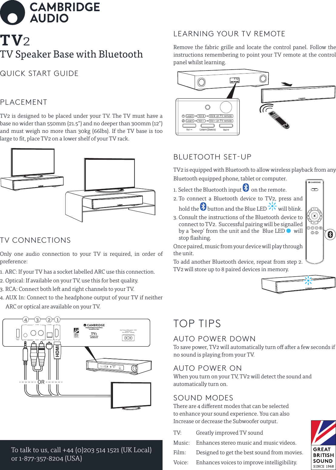 To talk to us, call +44 (0)203 514 1521 (UK Local) or 1-877-357-8204 (USA)PLACEMENTTV2 is designed to be placed under your TV. The TV must have a base no wider than 550mm (21.5”) and no deeper than 300mm (12”) and must weigh no more than 30kg (66lbs). If the TV base is too large to t, place TV2 on a lower shelf of your TV rack.TV CONNECTIONSOnly one audio connection to your TV is required, in order of preference:1.  ARC: If your TV has a socket labelled ARC use this connection.2. Optical: If available on your TV, use this for best quality.3. RCA: Connect both left and right channels to your TV.4.  AUX In: Connect to the headphone output of your TV if neither ARC or optical are available on your TV.LEARNING YOUR TV REMOTERemove the fabric grille and locate the control panel. Follow the instructions remembering to point your TV remote at the control panel whilst learning.BLUETOOTH SET-UPTV2 is equipped with Bluetooth to allow wireless playback from any Bluetooth equipped phone, tablet or computer.1.  Select the Bluetooth input    on the remote.2.  To connect a Bluetooth device to TV2, press and hold the   button and the Blue LED   will blink.3.  Consult the instructions of the Bluetooth device to connect to TV2.  Successful pairing will be signalled by a ‘beep’ from the unit and the  Blue LED    will stop ashing.Once paired, music from your device will play through the unit.To add another Bluetooth device, repeat from step 2. TV2 will store up to 8 paired devices in memory.TOP TIPSAUTO POWER DOWN To save power, TV2 will automatically turn o after a few seconds if no sound is playing from your TV.AUTO POWER ON When you turn on your TV, TV2 will detect the sound and automatically turn on.SOUND MODES There are 4 dierent modes that can be selected to enhance your sound experience. You can also Increase or decrease the Subwoofer output.TV:    Greatly improved TV soundMusic:    Enhances stereo music and music videos.Film:       Designed to get the best sound from movies.Voice:     Enhances voices to improve intelligibility.Vol (2secs)Learn12    Learn       Vol       Vol    on TV remote    Learn       Vol      Vol   on TV remoteSUB SUBARC OPT AUX                      VOICE                                                  FILM   TV          MUSIC     QUICK START GUIDEServiceOnlyDesigned &amp; Engineered in BritainAssembled in ChinaTV Speaker Basewith BluetoothTV2100-240V AC ~ 50/60HzPower AC Max Power Consumption: 120WAux In RL Audio In Optical In ARCOptical In R LAudio In Aux InARC ServiceOnlyDesigned &amp; Engineered in BritainAssembled in ChinaTV Speaker Basewith BluetoothTV2100-240V AC ~ 50/60HzPower AC Max Power Consumption: 120WAux In RL Audio In Optical In ARCOptical In R LAudio In Aux InARCORHDMI2 134TV2TV Speaker Base with Bluetooth