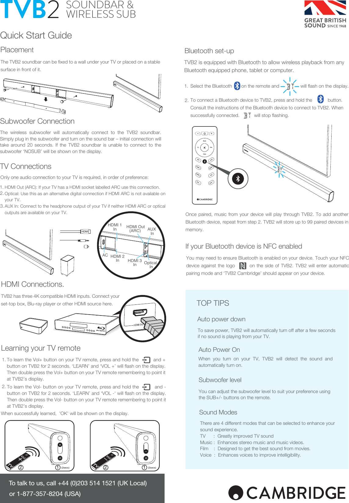 Quick Start GuideThe TVB2 soundbar can be fixed to a wall under your TV or placed on a stable surface in front of it.HDMI Out (ARC): If your TV has a HDMI socket labelled ARC use this connection.Optical: Use this as an alternative digital connection if HDMI ARC is not available on your TV.AUX In: Connect to the headphone output of your TV if neither HDMI ARC or optical outputs are available on your TV.TVB2 has three 4K compatible HDMI inputs. Connect your set-top box, Blu-ray player or other HDMI source here.Select the Bluetooth       on the remote and                will flash on the display.To connect a Bluetooth device to TVB2, press and hold the    button.                                   Consult the instructions of the Bluetooth device to connect to TVB2. When successfully connected.           will stop flashing.TVB2 is equipped with Bluetooth to allow wireless playback from any Bluetooth equipped phone, tablet or computer.To save power, TVB2 will automatically turn off after a few seconds if no sound is playing from your TV.When you turn on your TV, TVB2 will detect the sound and automatically turn on.There are 4 different modes that can be selected to enhance your sound experience.TV      :  Greatly improved TV soundMusic :  Enhances stereo music and music videos.Film    :  Designed to get the best sound from movies.Voice  :  Enhances voices to improve intelligibility.You can adjust the subwoofer level to suit your preference using the SUB+/- buttons on the remote.SOUNDBAR &amp; WIRELESS SUBTVB2Auto power downTOP TIPSTo talk to us, call +44 (0)203 514 1521 (UK Local) or 1-877-357-8204 (USA)You may need to ensure Bluetooth is enabled on your device. Touch your NFC device against the logo        on the side of TVB2. TVB2 will enter automatic pairing mode and ‘TVB2 Cambridge’ should appear on your device.HDMI 1HDMI 3SUB -HDMI 2AUXARCSUB +OPTMusicFilmTVVoice1 12 2(2secs) (2secs)The wireless subwoofer will automatically connect to the TVB2 soundbar. Simply plug in the subwoofer and turn on the sound bar – initial connection will take around 20 seconds. If the TVB2 soundbar is unable to connect to the subwoofer ‘NOSUB’ will be shown on the display. To learn the Vol- button on your TV remote, press and hold the          and - button on TVB2 for 2 seconds. ‘LEARN’ and ‘VOL -‘ will flash on the display. Then double press the Vol- button on your TV remote remembering to point it at TVB2’s display.When successfully learned,  &apos;OK&apos; will be shown on the display.2.1.Auto Power OnSubwoofer levelSound ModesSubwoofer ConnectionPlacementTV ConnectionsLearning your TV remoteHDMI Connections.Once paired, music from your device will play through TVB2. To add another Bluetooth device, repeat from step 2. TVB2 will store up to 99 paired devices in memory.If your Bluetooth device is NFC enabledBluetooth set-up2.3.1.Only one audio connection to your TV is required, in order of preference:To learn the Vol+ button on your TV remote, press and hold the          and + button on TVB2 for 2 seconds. ‘LEARN’ and ‘VOL +’ will flash on the display. Then double press the Vol+ button on your TV remote remembering to point it at TVB2’s display.1.2.HDMI Out(ARC) HDMI 1In  HDMI 3In  HDMI 2In  ACAUX InOptical InHDMI