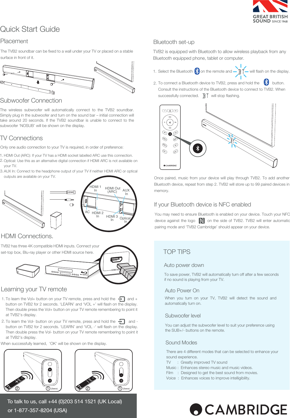 Quick Start GuideThe TVB2 soundbar can be fixed to a wall under your TV or placed on a stable surface in front of it.HDMI Out (ARC): If your TV has a HDMI socket labelled ARC use this connection.Optical: Use this as an alternative digital connection if HDMI ARC is not available on your TV.AUX In: Connect to the headphone output of your TV if neither HDMI ARC or optical outputs are available on your TV.TVB2 has three 4K compatible HDMI inputs. Connect your set-top box, Blu-ray player or other HDMI source here.Select the Bluetooth       on the remote and will flash on the display.To connect a Bluetooth device to TVB2, press and hold the    button.Consult the instructions of the Bluetooth device to connect to TVB2. When successfully connected.           will stop flashing.TVB2 is equipped with Bluetooth to allow wireless playback from any Bluetooth equipped phone, tablet or computer.To save power, TVB2 will automatically turn off after a few seconds if no sound is playing from your TV.When you turn on your TV, TVB2 will detect the sound and automatically turn on.There are 4 different modes that can be selected to enhance your sound experience.TV      :  Greatly improved TV soundMusic :  Enhances stereo music and music videos.Film    :  Designed to get the best sound from movies.Voice  :  Enhances voices to improve intelligibility.You can adjust the subwoofer level to suit your preference using the SUB+/- buttons on the remote.Auto power downTOP TIPSTo talk to us, call +44 (0)203 514 1521 (UK Local) or 1-877-357-8204 (USA)You may need to ensure Bluetooth is enabled on your device. Touch your NFC device against the logo        on the side of TVB2. TVB2 will enter automatic pairing mode and ‘TVB2 Cambridge’ should appear on your device.HDMI 1HDMI 3SUB -HDMI 2AUXARCSUB +OPTMusicFilmTVVoice1 12 2(2secs) (2secs)The wireless subwoofer will automatically connect to the TVB2 soundbar. Simply plug in the subwoofer and turn on the sound bar – initial connection will take around 20 seconds. If the TVB2 soundbar is unable to connect to the subwoofer ‘NOSUB’ will be shown on the display. To learn the Vol- button on your TV remote, press and hold the          and - button on TVB2 for 2 seconds. ‘LEARN’ and ‘VOL -‘ will flash on the display. Then double press the Vol- button on your TV remote remembering to point it at TVB2’s display.When successfully learned,  &apos;OK&apos; will be shown on the display.2.1.Auto Power OnSubwoofer levelSound ModesSubwoofer ConnectionPlacementTV ConnectionsLearning your TV remoteHDMI Connections.Once paired, music from your device will play through TVB2. To add another Bluetooth device, repeat from step 2. TVB2 will store up to 99 paired devices in memory.If your Bluetooth device is NFC enabledBluetooth set-up2.3.1.Only one audio connection to your TV is required, in order of preference:To learn the Vol+ button on your TV remote, press and hold the          and + button on TVB2 for 2 seconds. ‘LEARN’ and ‘VOL +’ will flash on the display. Then double press the Vol+ button on your TV remote remembering to point it at TVB2’s display.1.2.HDMI Out(ARC) HDMI 1InHDMI 3InHDMI 2InACAUX InOptical InHDMI