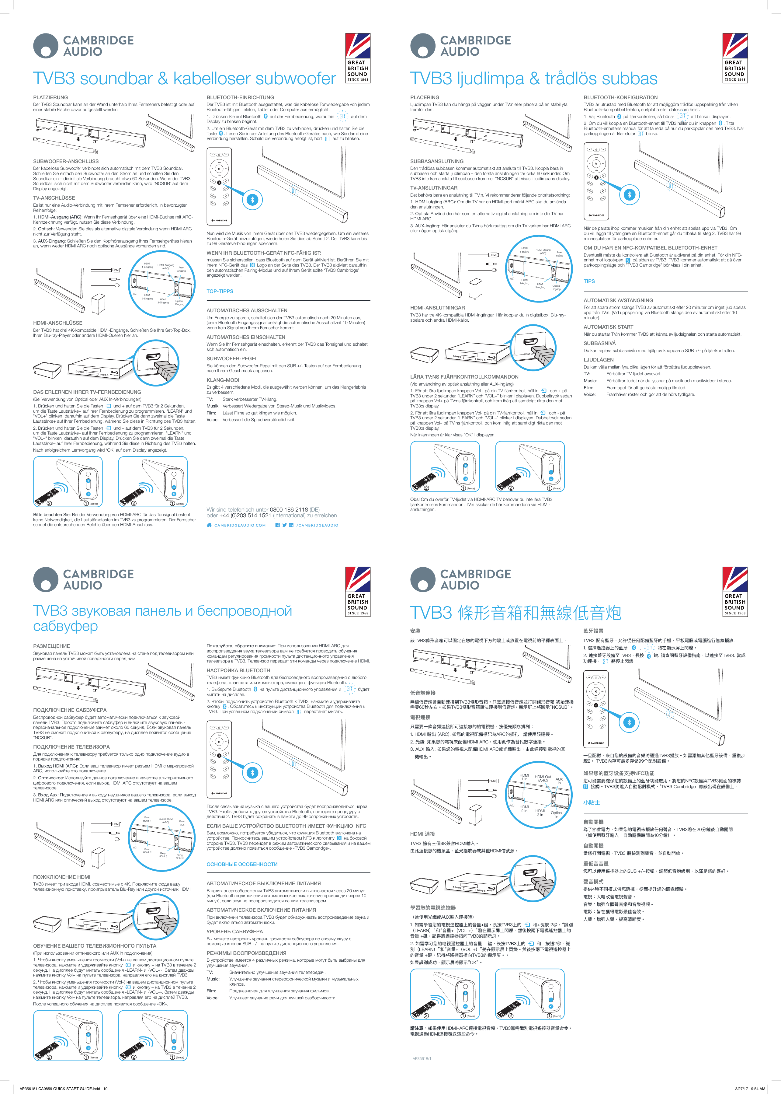 TVB3 soundbar &amp; kabelloser subwooferPLATZIERUNGDer TVB3 Soundbar kann an der Wand unterhalb Ihres Fernsehers befestigt oder auf einer stabile Fläche davor aufgestellt werden.SUBWOOFER-ANSCHLUSSDer kabellose Subwoofer verbindet sich automatisch mit dem TVB3 Soundbar. Schließen Sie einfach den Subwoofer an den Strom an und schalten Sie den Soundbar ein – die initiale Verbindung braucht etwa 60 Sekunden. Wenn der TVB3 Soundbar  sich nicht mit dem Subwoofer verbinden kann, wird ‘NOSUB’ auf dem Display angezeigt.TV-ANSCHLÜSSEEs ist nur eine Audio-Verbindung mit Ihrem Fernseher erforderlich, in bevorzugter Reihenfolge:1. HDMI-Ausgang (ARC): Wenn Ihr Fernsehgerät über eine HDMI-Buchse mit ARC-Kennzeichnung verfügt, nutzen Sie diese Verbindung.2. Optisch: Verwenden Sie dies als alternative digitale Verbindung wenn HDMI ARC nicht zur Verfügung steht.3. AUX-Eingang: Schließen Sie den Kopfhörerausgang Ihres Fernsehgerätes hieran an, wenn weder HDMI ARC noch optische Ausgänge vorhanden sind.       HDMIHDMI 1-EingangHDMI 2-Eingang HDMI 3-Eingang Optical-EingangACAux-EingangHDMI-Ausgang (ARC):HDMI-ANSCHLÜSSEDer TVB3 hat drei 4K-kompatible HDMI-Eingänge. Schließen Sie Ihre Set-Top-Box, Ihren Blu-ray-Player oder andere HDMI-Quellen hier an.DAS ERLERNEN IHRER TV-FERNBEDIENUNG(Bei Verwendung von Optical oder AUX In-Verbindungen)1. Drücken und halten Sie die Tasten     und + auf dem TVB3 für 2 Sekunden, um die Taste Lautstärke+ auf Ihrer Fernbedienung zu programmieren. &quot;LEARN&quot; und &quot;VOL+&quot; blinken  daraufhin auf dem Display. Drücken Sie dann zweimal die Taste Lautstärke+ auf Ihrer Fernbedienung, während Sie diese in Richtung des TVB3 halten.2. Drücken und halten Sie die Tasten     und – auf dem TVB3 für 2 Sekunden, um die Taste Lautstärke– auf Ihrer Fernbedienung zu programmieren. &quot;LEARN&quot; und &quot;VOL–&quot; blinken  daraufhin auf dem Display. Drücken Sie dann zweimal die Taste Lautstärke– auf Ihrer Fernbedienung, während Sie diese in Richtung des TVB3 halten.Nach erfolgreichem Lernvorgang wird ‘OK’ auf dem Display angezeigt.1 12 2(2secs) (2secs)Bitte beachten Sie: Bei der Verwendung von HDMI-ARC für das Tonsignal besteht keine Notwendigkeit, die Lautstärketasten im TVB3 zu programmieren. Der Fernseher sendet die entsprechenden Befehle über den HDMI-Anschluss.BLUETOOTH-EINRICHTUNGDer TVB3 ist mit Bluetooth ausgestattet, was die kabellose Tonwiedergabe von jedem Bluetooth-fähigen Telefon, Tablet oder Computer aus ermöglicht.1. Drücken Sie auf Bluetooth     auf der Fernbedienung, woraufhin     auf dem Display zu blinken beginnt.2. Um ein Bluetooth-Gerät mit dem TVB3 zu verbinden, drücken und halten Sie die Taste    . Lesen Sie in der Anleitung des Bluetooth-Gerätes nach, wie Sie damit eine Verbindung herstellen. Sobald die Verbindung erfolgt ist, hört     auf zu blinken.HD MI  1HD MI 3SU B -HD MI  2AUXARCSU B +OP TMusicFilmTVVoiceNun wird die Musik von Ihrem Gerät über den TVB3 wiedergegeben. Um ein weiteres Bluetooth-Gerät hinzuzufügen, wiederholen Sie dies ab Schritt 2. Der TVB3 kann bis zu 99 Geräteverbindungen speichern.WENN IHR BLUETOOTH-GERÄT NFC-FÄHIG IST:müssen Sie sicherstellen, dass Bluetooth auf dem Gerät aktiviert ist. Berühren Sie mit Ihrem NFC-Gerät das     Logo an der Seite des TVB3. Der TVB3 aktiviert daraufhin den automatischen Pairing-Modus und auf Ihrem Gerät sollte ‘TVB3 Cambridge’ angezeigt werden.TOP-TIPPSAUTOMATISCHES AUSSCHALTENUm Energie zu sparen, schaltet sich der TVB3 automatisch nach 20 Minuten aus, (beim Bluetooth Eingangssignal beträgt die automatische Ausschaltzeit 10 Minuten) wenn kein Signal von Ihrem Fernseher kommt.AUTOMATISCHES EINSCHALTENWenn Sie Ihr Fernsehgerät einschalten, erkennt der TVB3 das Tonsignal und schaltet sich automatisch ein.SUBWOOFER-PEGELSie können den Subwoofer-Pegel mit den SUB +/- Tasten auf der Fernbedienung nach Ihrem Geschmack anpassen.KLANG-MODIEs gibt 4 verschiedene Modi, die ausgewählt werden können, um das Klangerlebnis zu verbessern.TV:   Stark verbesserter TV-Klang.Musik:   Verbessert Wiedergabe von Stereo-Musik und Musikvideos.Film:   Lässt Filme so gut klingen wie möglich.Voice:   Verbessert die Sprachverständlichkeit.Wir sind telefonisch unter 0800 186 2118 (DE)   oder  +44 (0)203 514 1521 (international) zu erreichen.TVB3 ljudlimpa &amp; trådlös subbasPLACERINGLjudlimpan TVB3 kan du hänga på väggen under TV:n eller placera på en stabil yta framför den.SUBBASANSLUTNINGDen trådlösa subbasen kommer automatiskt att ansluta till TVB3. Koppla bara in subbasen och starta ljudlimpan – den första anslutningen tar cirka 60 sekunder. Om TVB3 inte kan ansluta till subbasen kommer ”NOSUB” att visas i ljudlimpans display.TV-ANSLUTNINGARDet behövs bara en anslutning till TV:n. Vi rekommenderar följande prioritetsordning:1. HDMI-utgång (ARC): Om din TV har en HDMI-port märkt ARC ska du använda den anslutningen.2. Optisk: Använd den här som en alternativ digital anslutning om inte din TV har HDMI ARC.3. AUX-ingång: Här ansluter du TV:ns hörlursuttag om din TV varken har HDMI ARC eller någon optisk utgång.       HDMIHDMI 1-ingångHDMI 2-ingång HDMI 3-ingång Optical-ingångACAux-ingångHDMI-utgång (ARC):HDMI-ANSLUTNINGARTVB3 har tre 4K-kompatibla HDMI-ingångar. Här kopplar du in digitalbox, Blu-ray-spelare och andra HDMI-källor.LÄRA TV:NS FJÄRRKONTROLLKOMMANDON(Vid användning av optisk anslutning eller AUX-ingång)1. För att lära ljudlimpan knappen Vol+ på din TV-fjärrkontroll, håll in      och + på TVB3 under 2 sekunder. ”LEARN” och ”VOL+” blinkar i displayen. Dubbeltryck sedan på knappen Vol+ på TV:ns fjärrkontroll, och kom ihåg att samtidigt rikta den mot TVB3:s display.2. För att lära ljudlimpan knappen Vol- på din TV-fjärrkontroll, håll in      och - på TVB3 under 2 sekunder. ”LEARN” och ”VOL–” blinkar i displayen. Dubbeltryck sedan på knappen Vol– på TV:ns fjärrkontroll, och kom ihåg att samtidigt rikta den mot TVB3:s display.När inlärningen är klar visas ”OK” i displayen.1 12 2(2secs) (2secs)Obs! Om du överför TV-ljudet via HDMI-ARC TV behöver du inte lära TVB3 fjärrkontrollens kommandon. TV:n skickar de här kommandona via HDMI-anslutningen.BLUETOOTH-KONFIGURATIONTVB3 är utrustad med Bluetooth för att möjliggöra trådlös uppspelning från vilken Bluetooth-kompatibel telefon, surfplatta eller dator som helst.1. Välj Bluetooth     på fjärrkontrollen, så börjar     att blinka i displayen.2. Om du vill koppla en Bluetooth-enhet till TVB3 håller du in knappen    . Titta i Bluetooth-enhetens manual för att ta reda på hur du parkopplar den med TVB3. När parkopplingen är klar slutar     blinka.HD MI  1HD MI 3SU B -HD MI  2AU XARCSU B +OP TMusicFilmTVVoiceNär de parats ihop kommer musiken från din enhet att spelas upp via TVB3. Om du vill lägga till ytterligare en Bluetooth-enhet går du tillbaka till steg 2. TVB3 har 99 minnesplatser för parkopplade enheter.OM DU HAR EN NFC-KOMPATIBEL BLUETOOTH-ENHETEventuellt måste du kontrollera att Bluetooth är aktiverat på din enhet. För din NFC-enhet mot logotypen     på sidan av TVB3. TVB3 kommer automatiskt att gå över i parkopplingsläge och ”TVB3 Cambridge” bör visas i din enhet.TIPSAUTOMATISK AVSTÄNGNINGFör att spara ström stängs TVB3 av automatiskt efter 20 minuter om inget ljud spelas upp från TV:n. (Vid uppspelning via Bluetooth stängs den av automatiskt efter 10 minuter).AUTOMATISK STARTNär du startar TV:n kommer TVB3 att känna av ljudsignalen och starta automatiskt.SUBBASNIVÅDu kan reglera subbasnivån med hjälp av knapparna SUB +/- på fjärrkontrollen.LJUDLÄGENDu kan välja mellan fyra olika lägen för att förbättra ljudupplevelsen.TV:   Förbättrar TV-ljudet avsevärt.Music:   Förbättrar ljudet när du lyssnar på musik och musikvideor i stereo.Film:   Framtaget för att ge bästa möjliga lmljud.Voice:   Framhäver röster och gör att de hörs tydligare.TVB3 звуковая панель и беспроводной сабвуферРАЗМЕЩЕНИЕЗвуковая панель TVB3 может быть установлена на стене под телевизором или размещена на устойчивой поверхности перед ним.ПОДКЛЮЧЕНИЕ САБВУФЕРАБеспроводной сабвуфер будет автоматически подключаться к звуковой панели TVB3. Просто подключите сабвуфер и включите звуковую панель - первоначальное подключение займет около 60 секунд. Если звуковая панель TVB3 не сможет подключиться к сабвуферу, на дисплее появится сообщение &quot;NOSUB&quot;.ПОДКЛЮЧЕНИЕ ТЕЛЕВИЗОРАДля подключения к телевизору требуется только одно подключение аудио в порядке предпочтения:1. Выход HDMI (ARC): Если ваш телевизор имеет разъем HDMI с маркировкой ARC, используйте это подключение.2. Оптическое: Используйте данное подключение в качестве альтернативного цифрового подключения, если выход HDMI ARC отсутствует на вашем телевизоре.3. Вход Aux: Подключение к выходу наушников вашего телевизора, если выход HDMI ARC или оптический выход отсутствуют на вашем телевизоре.       HDMIВход HDMI 1Вход HDMI 2 Вход HDMI 3 Вход OpticalACВход AuxВыход HDMI (ARC):ПОЖКЛЮЧЕНИЕ HDMITVB3 имеет три входа HDMI, совместимые с 4K. Подключите сюда вашу телевизионную приставку, проигрыватель Blu-Ray или другой источник HDMI.ОБУЧЕНИЕ ВАШЕГО ТЕЛЕВИЗИОННОГО ПУЛЬТА(При использовании оптического или AUX In подключения)1. Чтобы кнопку уменьшения громкости (Vol+) на вашем дистанционном пульте телевизора, нажмите и удерживайте кнопку     и кнопку + на TVB3 в течение 2 секунд. На дисплее будут мигать сообщения «LEARN» и «VOL+». Затем дважды нажмите кнопку Vol+ на пульте телевизора, направляя его на дисплей TVB3.2. Чтобы кнопку уменьшения громкости (Vol–) на вашем дистанционном пульте телевизора, нажмите и удерживайте кнопку     и кнопку – на TVB3 в течение 2 секунд. На дисплее будут мигать сообщения «LEARN» и «VOL–». Затем дважды нажмите кнопку Vol– на пульте телевизора, направляя его на дисплей TVB3.После успешного обучения на дисплее появится сообщение «OK».1 12 2(2secs) (2secs)Пожалуйста, обратите внимание: При использовании HDMI-ARC для воспроизведения звука телевизора вам не требуется проводить обучения командам регулирования громкости пульта дистанционного управления телевизора в TVB3. Телевизор передает эти команды через подключение HDMI.НАСТРОЙКА BLUETOOTHTVB3 имеет функцию Bluetooth для беспроводного воспроизведения с любого телефона, планшета или компьютера, имеющего функцию Bluetooth.1. Выберите Bluetooth     на пульте дистанционного управления и     будет мигать на дисплее.2. Чтобы подключить устройство Bluetooth к TVB3, нажмите и удерживайте кнопку    . Обратитесь к инструкции устройства Bluetooth для подключения к TVB3. При успешном подключении символ     перестанет мигать.HD MI  1HD MI 3SU B -HD MI  2AU XARCSU B +OP TMusicFilmTVVoiceПосле связывания музыка с вашего устройства будет воспроизводиться через TVB3. Чтобы добавить другое устройство Bluetooth, повторите процедуру с действия 2. TVB3 будет сохранять в памяти до 99 сопряженных устройств.ЕСЛИ ВАШЕ УСТРОЙСТВО BLUETOOTH ИМЕЕТ ФУНКЦИЮ  NFCВам, возможно, потребуется убедиться, что функция Bluetooth включена на устройстве. Прикоснитесь вашим устройством NFC к логотипу     на боковой стороне TVB3. TVB3 перейдет в режим автоматического связывания и на вашем устройстве должно появиться сообщение «TVB3 Cambridge».ОСНОВНЫЕ ОСОБЕННОСТИАВТОМАТИЧЕСКОЕ ВЫКЛЮЧЕНИЕ ПИТАНИЯВ целях энергосбережения TVB3 автоматически выключается через 20 минут (для Bluetooth подключения автоматическое выключение происходит через 10 минут), если звук не воспроизводится вашим телевизором.АВТОМАТИЧЕСКОЕ ВКЛЮЧЕНИЕ ПИТАНИЯПри включении телевизора TVB3 будет обнаруживать воспроизведение звука и будет включаться автоматически.УРОВЕНЬ САБВУФЕРАВы можете настроить уровень громкости сабвуфера по своему вкусу с помощью кнопок SUB +/- на пульте дистанционного управления.РЕЖИМЫ ВОСПРОИЗВЕДЕНИЯВ устройстве имеется 4 различных режима, которые могут быть выбраны для улучшения звучания.TV:   Значительно улучшение звучания телепередач.Music:    Улучшение звучания стереофонической музыки и музыкальных клипов.Film:   Предназначен для улучшения звучания фильмов.Voice:   Улучшает звучание речи для лучшей разборчивости.TVB3 條形音箱和無線低音炮安裝該TVB3條形音箱可以固定在您的電視下方的牆上或放置在電視前的平穩表面上。低音炮连接無線低音炮會自動連接到TVB3條形音箱。只需連接低音炮並打開條形音箱 初始連接需要60秒左右。如果TVB3條形音箱無法連接到低音炮，顯示屏上將顯示“NOSUB”。電視連接只需要一條音頻連接即可連接您的的電視機，按優先順序排列：1. HDMI 輸出 (ARC): 如您的電視配備標記為ARC的插孔，請使用該連接。2. 光纖: 如果您的電視未配備HDMI ARC，使用此作為替代數字連接。3.  AUX 輸入: 如果您的電視未配備HDMI ARC或光纖輸出，由此連接到電視的耳   機輸出。       HDMIHDMI 1 InHDMI 2 In HDMI 3 In Optical InACAUX InHDMI Out (ARC)HDMI 連接TVB3 擁有三個4K兼容HDMI輸入。由此連接您的機頂盒、藍光播放器或其他HDMI信號源。 學習您的電視遙控器（當使用光纖或AUX輸入連接時）1. 如需學習您的電視遙控器上的音量+鍵，長按TVB3上的     和+長按 2秒。“識別（LEARN）”和“音量+（VOL +）”將在顯示屏上閃爍。然後按兩下電視遙控器上的音量 +鍵，記得將遙控器指向TVB3的顯示屏。2. 如需学习您的电视遥控器上的音量 - 键，长按TVB3上的     和 -按钮2秒。識別（LEARN）”和“音量+（VOL +）”將在顯示屏上閃爍。然後按兩下電視遙控器上的音量 +鍵，記得將遙控器指向TVB3的顯示屏。。如果識別成功，顯示屏將顯示“OK”。1 12 2(2secs) (2secs)請注意：如果使用HDMI-ARC連接電視音頻，TVB3無需識別電視遙控器音量命令。電視通過HDMI連接發送這些命令。藍牙設置TVB3 配有藍牙，允許從任何配備藍牙的手機、平板電腦或電腦進行無線播放.1. 選擇遙控器上的藍牙       ,     將在顯示屏上閃爍。2. 連接藍牙設備至TVB3，長按     鍵. 請查閱藍牙設備指南，以連接至TVB3. 當成功連接，    將停止閃爍HD MI  1HD MI 3SU B -HD MI  2AU XARCSU B +OP TMusicFilmTVVoice一旦配對，來自您的設備的音樂將通過TVB3播放。如需添加其他藍牙設備，重複步驟2。 TVB3內存可最多存儲99个配對設備。如果您的蓝牙设备支持NFC功能您可能需要確保您的設備上的藍牙功能啟用。將您的NFC設備與TVB3側面的標誌    接觸。TVB3將進入自動配對模式，‘TVB3 Cambridge ’應該出現在設備上。小貼士自動關機為了節省電力，如果您的電視未播放任何聲音，TVB3將在20分鐘後自動關閉           （如使用藍牙輸入，自動關機時間為10分鐘）。自動開機當您打開電視，TVB3 將檢測到聲音，並自動開啟。重低音音量您可以使用遙控器上的SUB +/-按钮，調節低音炮級別，以滿足您的喜好。聲音模式提供4種不同模式供您選擇，從而提升您的聽覺體驗。電視：大幅改善電視聲音。音樂：增強立體聲音樂和音樂視頻。電影：旨在獲得電影最佳音效。人聲：增強人聲，提高清晰度。AP35618/1AP356181 CA0859 QUICK START GUIDE.indd   10 3/27/17   9:54 AM
