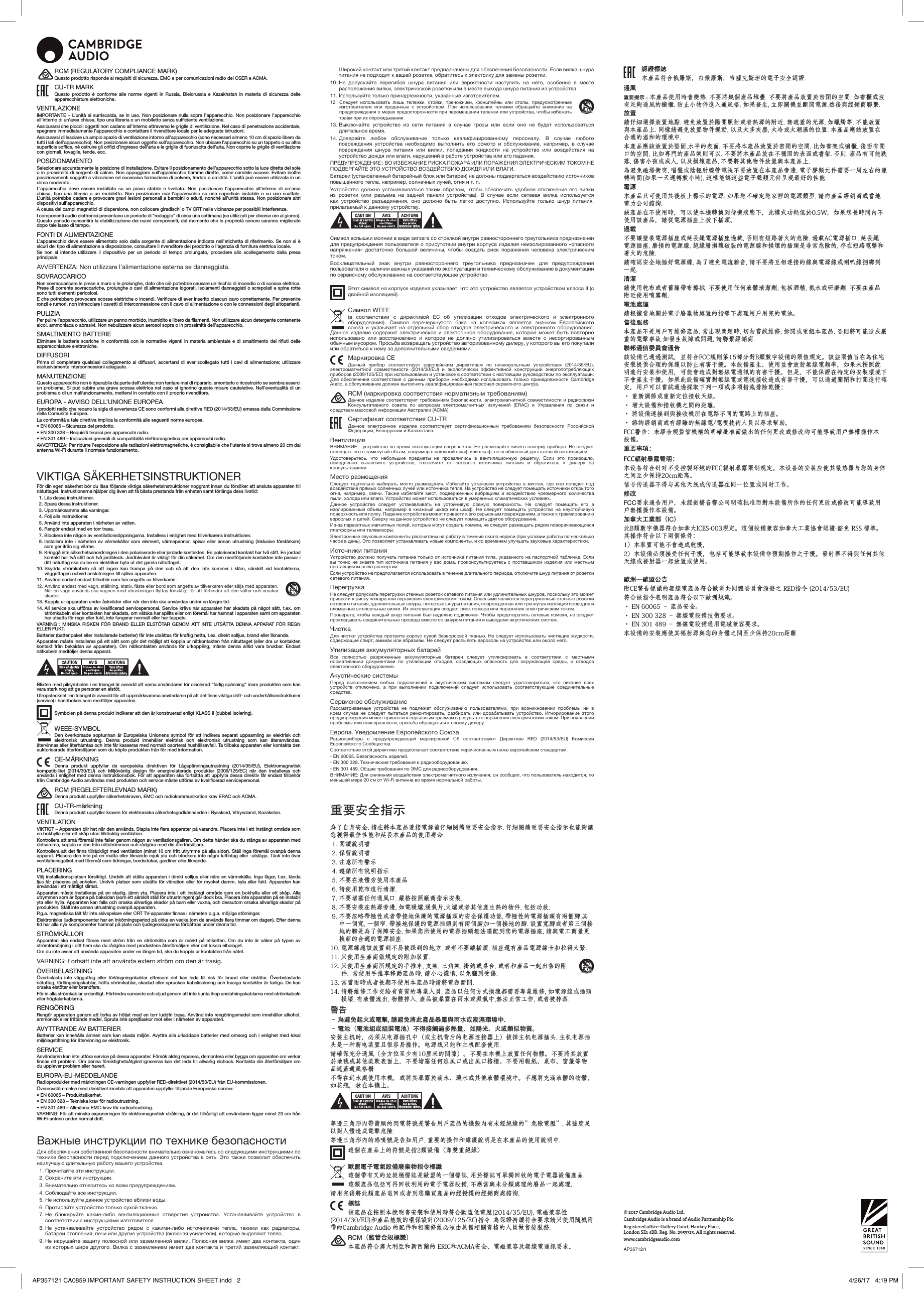 © 2017 Cambridge Audio Ltd. Cambridge Audio is a brand of Audio Partnership Plc.Registered oce: Gallery Court, Hankey Place,  London SE1 4BB. Reg. No. 2953313. All rights reserved.www.cambridgeaudio.comAP35712/1RCM (REGULATORY COMPLIANCE MARK)Questo prodotto risponde ai requisiti di sicurezza, EMC e per comunicazioni radio del CSER e ACMA.CU-TR MARKQuesto prodotto è conforme alle norme vigenti in Russia, Bielorussia e Kazakhstan in materia di sicurezza delle apparecchiature elettroniche.VENTILAZIONEIMPORTANTE – L’unità si surriscalda, se in uso. Non posizionare nulla sopra l’apparecchio. Non posizionare l’apparecchio all’interno di un’area chiusa, tipo una libreria o un mobiletto senza sufficiente ventilazione. Assicurarsi che piccoli oggetti non cadano all’interno attraverso le griglie di ventilazione. Nel caso di penetrazione accidentale, spegnere immediatamente l’apparecchio e contattare il rivenditore locale per le adeguate istruzioni.Assicurarsi di lasciare un ampio spazio di ventilazione intorno all’apparecchio (sono necessari almeno 10 cm di spazio libero da tutti i lati dell’apparecchio). Non posizionare alcun oggetto sull’apparecchio. Non ubicare l’apparecchio su un tappeto o su altra superficie soffice, né ostruire gli orifizi d’ingresso dell’aria e le griglie di fuoriuscita dell’aria. Non coprire le griglie di ventilazione con giornali, tovaglie, tende, ecc.POSIZIONAMENTOSelezionare accuratamente la posizione di installazione. Evitare il posizionamento dell’apparecchio sotto la luce diretta del sole o in prossimità di sorgenti di calore. Non appoggiare sull’apparecchio fiamme dirette, come candele accese. Evitare inoltre posizionamenti soggetti a vibrazione ed eccessiva formazione di polvere, freddo o umidità. L’unità può essere utilizzata in un clima moderato.L’apparecchio deve essere installato su un piano stabile e livellato. Non posizionare l’apparecchio all’interno di un’area chiusa, tipo una libreria o un mobiletto. Non posizionare mai l’apparecchio su una superficie instabile o su uno scaffale. L’unità potrebbe cadere e provocare gravi lesioni personali a bambini o adulti, nonché all’unità stessa. Non posizionare altri dispositivi sull’apparecchio.A causa dei campi magnetici di dispersione, non collocare giradischi o TV CRT nelle vicinanze per possibili interferenze.I componenti audio elettronici presentano un periodo di “rodaggio” di circa una settimana (se utilizzati per diverse ore al giorno). Questo periodo consentirà la stabilizzazione dei nuovi componenti, dal momento che le proprietà sonore saranno migliorate dopo tale lasso di tempo.FONTI DI ALIMENTAZIONEL’apparecchio deve essere alimentato solo dalla sorgente di alimentazione indicata nell’etichetta di riferimento. Se non si è sicuri del tipo di alimentazione a disposizione, consultare il rivenditore del prodotto o l’agenzia di fornitura elettrica locale.Se non si intende utilizzare il dispositivo per un periodo di tempo prolungato, procedere allo scollegamento dalla presa principale.AVVERTENZA: Non utilizzare l’alimentazione esterna se danneggiata.SOVRACCARICONon sovraccaricare le prese a muro o le prolunghe, dato che ciò potrebbe causare un rischio di incendio o di scossa elettrica. Prese di corrente sovraccariche, prolunghe o cavi di alimentazione logorati, isolamenti danneggiati o screpolati e spine rotte sono tutti elementi pericolosi. E che potrebbero provocare scosse elettriche o incendi. Verificare di aver inserito ciascun cavo correttamente. Per prevenire ronzii e rumori, non intrecciare i cavetti di interconnessione con il cavo di alimentazione o con le connessioni degli altoparlanti.PULIZIAPer pulire l’apparecchio, utilizzare un panno morbido, inumidito e libero da filamenti. Non utilizzare alcun detergente contenente alcol, ammoniaca o abrasivi. Non nebulizzare alcun aerosol sopra o in prossimità dell’apparecchio.SMALTIMENTO BATTERIEEliminare le batterie scariche in conformità con le normative vigenti in materia ambientale e di smaltimento dei rifiuti delle apparecchiature elettroniche.DIFFUSORI Prima di completare qualsiasi collegamento ai diffusori, accertarsi di aver scollegato tutti i cavi di alimentazione; utilizzare esclusivamente interconnessioni adeguate.MANUTENZIONEQuesto apparecchio non è riparabile da parte dell’utente; non tentare mai di ripararlo, smontarlo o ricostruirlo se sembra esserci un problema. Si può subire una grave scossa elettrica nel caso si ignorino queste misure cautelative. Nell’eventualità di un problema o di un malfunzionamento, mettersi in contatto con il proprio rivenditore.EUROPA - AVVISO DELL’UNIONE EUROPEAI prodotti radio che recano la sigla di avvertenza CE sono conformi alla direttiva RED (2014/53/EU) emessa dalla Commissione della Comunità Europea.La conformità a tale direttiva implica la conformità alle seguenti norme europee.• EN 60065 – Sicurezza del prodotto.• EN 300 328 – Requisiti tecnici per apparecchi radio.• EN 301 489 – Indicazioni generali di compatibilità elettromagnetica per apparecchi radio.AVVERTENZA: Per ridurre l’esposizione alle radiazioni elettromagnetiche, è consigliabile che l’utente si trova almeno 20 cm dal antenna Wi-Fi durante il normale funzionamento.VIKTIGA SÄKERHETSINSTRUKTIONERFör din egen säkerhet bör du läsa följande viktiga säkerhetsinstruktioner noggrant innan du försöker att ansluta apparaten till nätuttaget. Instruktionerna hjälper dig även att få bästa prestanda från enheten samt förlänga dess livstid:  1. Läs dessa instruktioner.  2. Spara dessa instruktioner.   3. Uppmärksamma alla varningar.   4. Följ alla instruktioner.   5. Använd inte apparaten i närheten av vatten.   6. Rengör endast med en torr trasa.   7.  Blockera inte någon av ventilationsöppningarna. Installera i enlighet med tillverkarens instruktioner. 8.  Installera inte i närheten av värmekällor som element, värmepannor, spisar eller annan utrustning (inklusive förstärkare) som ger ifrån sig värme.   9.  Kringgå inte säkerhetsanordningen i den polariserade eller jordade kontakten. En polariserad kontakt har två stift. En jordad kontakt har två stift och två jordbleck. Jordblecket är viktigt för din säkerhet. Om den medföljande kontakten inte passar i ditt nätuttag ska du be en elektriker byta ut det gamla nätuttaget. 10.  Skydda strömkabeln så att ingen kan trampa på den och så att den inte kommer i kläm, särskilt vid kontakterna, vägguttagen ochvid anslutningen till själva apparaten.11. Använd endast endast tillbehör som har angetts av tillverkaren. 12.  Använd endast med vagn, ställning, stativ, fäste eller bord som angetts av tillverkaren eller säljs med apparaten. När en vagn används ska vagnen med utrustningen yttas försiktigt för att förhindra att den välter och orsakar skador.13.  Koppla ur apparaten under åskväder eller när den inte ska användas under en längre tid. 14.  All service ska utföras av kvalificerad servicepersonal. Service krävs när apparaten har skadats på något sätt, t.ex. om strömkabeln eller kontakten har skadats, om vätska har spillts eller om föremål har hamnat i apparaten samt om apparaten har utsatts för regn eller fukt, inte fungerar normalt eller har tappats.VARNING : MINSKA RISKEN FÖR BRAND ELLER ELSTÖTAR GENOM ATT INTE UTSÄTTA DENNA APPARAT FÖR REGN ELLER FUKT.Batterier (batteripaket eller installerade batterier) får inte utsättas för kraftig hetta, t.ex. direkt solljus, brand eller liknande.Apparaten måste installeras på ett sätt som gör det möjligt att koppla ur nätkontakten från nätuttaget (eller dra ur kontakten kontakt från baksidan av apparaten). Om nätkontakten används för urkoppling, måste denna alltid vara brukbar. Endast nätkabeln medföljer denna apparat.Blixten med pilsymbolen i en triangel är avsedd att varna användaren för oisolerad “farlig spänning” inom produkten som kan vara stark nog att ge personer en elstöt.Utropstecknet i en triangel är avsedd för att uppmärksamma användaren på att det finns viktiga drift- och underhållsinstruktioner (service) i handboken som medföljer apparaten.Symbolen på denna produkt indikerar att den är konstruerad enligt KLASS II (dubbel isolering).WEEE-SYMBOLDen överkorsade soptunnan är Europeiska Unionens symbol för att indikera separat uppsamling av elektrisk och elektronisk utrustning. Denna produkt innehåller elektrisk och elektronisk utrustning som kan återanvändas, återvinnas eller återhämtas och inte får kasseras med normalt osorterat hushållsavfall. Ta tillbaka apparaten eller kontakta den auktoriserade återförsäljaren som du köpte produkten från för med information.CE-MÄRKNINGDenna produkt uppfyller de europeiska direktiven för Lågspänningsutrustning (2014/35/EU), Elektromagnetisk kompatibilitet (2014/30/EU) och Miljövänlig design för energirelaterade produkter (2009/125/EC) när den installeras och används i enlighet med denna instruktionsbok. För att apparaten ska fortsätta att uppfylla dessa direktiv får endast tillbehör från Cambridge Audio användas med produkten och service måste utföras av kvalificerad servicepersonal.RCM (REGELEFTERLEVNAD MARK)Denna produkt uppfyller säkerhetskraven, EMC och radiokommunikation krav ERAC och ACMA.CU-TR-märkningDenna produkt uppfyller kraven för elektroniska säkerhetsgodkännanden i Ryssland, Vitryssland, Kazakstan.VENTILATIONVIKTIGT – Apparaten blir het när den används. Stapla inte flera apparater på varandra. Placera inte i ett instängt område som en bokhylla eller ett skåp utan tillräcklig ventilation. Kontrollera att små föremål inte faller genom någon av ventilationsgallren. Om detta händer ska du stänga av apparaten med detsamma, koppla ur den från nätströmmen och rådgöra med din återförsäljare.Kontrollera att det finns tillräckligt med ventilation (minst 10 cm fritt utrymme på alla sidor). Ställ inga föremål ovanpå denna apparat. Placera den inte på en matta eller liknande mjuk yta och blockera inte några luftintag eller -utsläpp. Täck inte över ventilationsgallret med föremål som tidningar, bordsdukar, gardiner eller liknande.PLACERINGVälj installationsplatsen försiktigt. Undvik att ställa apparaten i direkt solljus eller nära en värmekälla. Inga lågor, t.ex. tända ljus får placeras på enheten. Undvik platser som utsätts för vibration eller för mycket damm, kyla eller fukt. Apparaten kan användas i ett måttligt klimat. Apparaten måste installeras på en stadig, jämn yta. Placera inte i ett instängt område som en bokhylla eller ett skåp. Alla utrymmen som är öppna på baksidan (som ett särskilt ställ för utrustningen) går dock bra. Placera inte apparaten på en instabil yta eller hylla. Apparaten kan falla och orsaka allvarliga skador på barn eller vuxna, och dessutom orsaka allvarliga skador på produkten. Ställ inte annan utrustning ovanpå apparaten.P.g.a. magnetiska fält får inte skivspelare eller CRT TV-apparater finnas i närheten p.g.a. möjliga störningar.Elektroniska ljudkomponenter har en inkörningsperiod på cirka en vecka (om de används flera timmar om dagen). Efter denna tid har alla nya komponenter hamnat på plats och ljudegenskaperna förbättras under denna tid.STRÖMKÄLLOR Apparaten ska endast förses med ström från en strömkälla som är märkt på etiketten. Om du inte är säker på typen av strömförsörjning i ditt hem ska du rådgöra med produktens återförsäljare eller det lokala elbolaget. Om du inte avser att använda apparaten under en längre tid, ska du koppla ur kontakten från nätet.VARNING: Fortsätt inte att använda extern ström om den är trasig.ÖVERBELASTNING Överbelasta inte vägguttag eller förlängningskablar eftersom det kan leda till risk för brand eller elstötar. Överbelastade nätuttag, förlängningskablar, frätta strömkablar, skadad eller sprucken kabelisolering och trasiga kontakter är farliga. De kan orsaka elstötar eller brandfara. För in alla strömkablar ordentligt. Förhindra surrande och oljud genom att inte bunta ihop anslutningskablarna med strömkabeln eller högtalarkablarna.RENGÖRINGRengör apparaten genom att torka av höljet med en torr luddfri trasa. Använd inte rengöringsmedel som innehåller alkohol, ammoniak eller frätande medel. Spruta inte sprejflaskor mot eller i närheten av apparaten.AVYTTRANDE AV BATTERIERBatterier kan innehålla ämnen som kan skada miljön. Avyttra alla urladdade batterier med omsorg och i enlighet med lokal miljölagstiftning för återvinning av elektronik.SERVICE Användaren kan inte utföra service på dessa apparater. Försök aldrig reparera, demontera eller bygga om apparaten om verkar finnas ett problem. Om denna försiktighetsåtgärd ignoreras kan det leda till allvarlig elchock. Kontakta din återförsäljare om du upplever problem eller haveri.EUROPA-EU-MEDDELANDERadioprodukter med märkningen CE-varningen uppfyller RED-direktivet (2014/53/EU) från EU-kommissionen.Överensstämmelse med direktivet innebär att apparaten uppfyller följande Europeiska normer.• EN 60065 – Produktsäkerhet.• EN 300 328 – Tekniska krav för radioutrustning.• EN 301 489 – Allmänna EMC-krav för radioutrustning.VARNING: För att minska exponeringen för elektromagnetisk strålning, är det tillrådligt att användaren ligger minst 20 cm från Wi-Fi-antenn under normal drift.Важные инструкции по технике безопасностиДля обеспечения собственной безопасности внимательно ознакомьтесь со следующими инструкциями по технике безопасности перед подключением данного  устройства в сеть. Это также позволит обеспечить наилучшую длительную работу вашего устройства.  1. Прочитайте эти инструкции.  2. Сохраните эти инструкции.   3. Внимательно отнеситесь ко всем предупреждениям.   4. Соблюдайте все инструкции.   5. Не используйте данное устройство вблизи воды.   6. Протирайте устройство только сухой тканью.   7.  Не  блокируйте  какие-либо  вентиляционные  отверстия  устройства.  Устанавливайте  устройство  в соответствии с инструкциями изготовителя.  8.  Не  устанавливайте  устройство  рядом  с  какими-либо  источниками  тепла,  такими  как  радиаторы, батареи отопления, печи или другие устройства (включая усилители), которые выделяют тепло.   9.  Не нарушайте  защиту полюсной  или заземленной  вилки. Полюсная  вилка имеет  два контакта,  один из которых шире другого.  Вилка с заземлением имеет два контакта  и третий заземляющий контакт. Широкий контакт или третий контакт предназначены для обеспечения безопасности. Если вилка шнура питания не подходит к вашей розетке, обратитесь к электрику для замены розетки.  10.  Не  допускайте  перегибов  шнура  питания  или  вероятности  наступить  на  него,  особенно  в  месте расположения вилки, электрической розетки или в месте выхода шнура питания из устройства. 11. Используйте только принадлежности, указанные изготовителем. 12.   Следует  использовать  лишь  тележки,  стойки,  треножники,  кронштейны  или  столы,  предусмотренные изготовителем  или  проданные  с  устройством.  При  использовании  тележки  обращайте  внимание  на предупреждения о мерах предосторожности при перемещении тележки или устройства, чтобы избежать травм при их опрокидывании.13.  Выключайте  устройство  из  сети  питания  в  случае  грозы  или  если  оно  не  будет  использоваться длительное время. 14.  Доверяйте  любое  обслуживание  только  квалифицированному  персоналу.  В  случае  любого повреждения  устройства  необходимо  выполнить  его  осмотр  и  обслуживание,  например,  в  случае повреждения  шнура  питания  или  вилки,  попадания  жидкости  на  устройство  или  воздействия  на устройствo дождя или влаги, нарушений в работе устройства или его падения.ПРЕДУПРЕЖДЕНИЕ : ВО ИЗБЕЖАНИЕ РИСКА ПОЖАРА ИЛИ ПОРАЖЕНИЯ ЭЛЕКТРИЧЕСКИМ ТОКОМ НЕ ПОДВЕРГАЙТЕ ЭТО УСТРОЙСТВО ВОЗДЕЙСТВИЮ ДОЖДЯ ИЛИ ВЛАГИ.Батареи (установленный батарейный блок или батареи) не должны подвергаться воздействию источников повышенного тепла, например, солнечных лучей, огня и т. п.Устройство  должно  устанавливаться  таким  образом,  чтобы  обеспечить  удобное  отключение  его  вилки из  розетки  (или  разъема  на  задней  панели  устройства).  В  случае  если  сетевая  вилка  используется как  устройство  разъединения,  оно  должно  быть  легко  доступно.  Используйте  только  шнур  питания, прилагаемый к данному устройству.Символ вспышки молнии в виде зигзага со стрелкой внутри равностороннего треугольника предназначен для предупреждения пользователя о присутствии внутри корпуса изделия  неизолированного «опасного напряжения»  достаточно  большой  величины,  чтобы  создать  риск  поражения  человека  электрическим током.Восклицательный  знак  внутри  равностороннего  треугольника  предназначен  для  предупреждения пользователя о наличии важных указаний по эксплуатации и техническому обслуживанию в документации по сервисному обслуживанию на соответствующее устройство.Этот символ на корпусе изделия указывает, что это устройство является устройством класса II (с двойной изоляцией).Символ WEEE(в  соответствии  с  директивой  ЕС  об  утилизации  отходов  электрического  и  электронного оборудования).  Символ  перечеркнутого  бака  на  колесиках  является  значком  Европейского союза  и  указывает  на  отдельный  сбор  отходов  электрического  и  электронного  оборудования. Данное  изделие  содержит  электрическое  и  электронное  оборудование,  которое  может  быть  повторно использовано  или  восстановлено  и  которое  не  должно  утилизироваться  вместе  с  несортированным обычным мусором. Просьба возвращать устройство авторизованному дилеру, у которого вы его покупали или обратиться к нему за дополнительными сведениями.Маркировка CEДанный  прибор  соответствует  европейским  директивам  по  низковольтным  устройствам  (2014/35/EU), электромагнитной  совместимости  (2014/30/EU)  и  экологически  эффективной  конструкции  энергопотребляющих приборов (2009/125/EC) при использовании и установке в соответствии с настоящим руководством по эксплуатации. Для  обеспечения  соответствия  с  данным  прибором  необходимо  использовать  только  принадлежности  Cambridge Audio, а обслуживание должен выполнять квалифицированный персонал сервисного центра.RCM (маркировка соответствия нормативным требованиям)Данное изделие  соответствует  требованиям безопасности, электромагнитной  совместимости и радиосвязи Консультативного  совета  по  вопросам  электромагнитных  излучений  (ERAC)  и  Управления  по  связи  и средствам массовой информации Австралии (ACMA). Сертификат соответствия CU-TR Данное  электронное  изделие  соответствует  сертификационным  требованиям  безопасности  Российской Федерации, Белоруссии и Казахстана.ВентиляцияВНИМАНИЕ – устройство во время эксплуатации нагревается. Не размещайте ничего наверху прибора. Не следует помещать его в замкнутый объем, например в книжный шкаф или шкаф, не снабженный достаточной вентиляцией.Удостоверьтесь,  что  небольшие  предметы  не  провалились  в  вентиляционную  решетку.  Если  это  произошло, немедленно  выключите  устройство,  отключите  от  сетевого  источника  питания  и  обратитесь  к  дилеру  за консультациями.Место размещенияСледует  тщательно  выбирать  место  размещения.  Избегайте  установки  устройства  в  местах,  где  оно  попадет  под воздействие прямых солнечных лучей или источника тепла. На устройство не следует помещать источники открытого огня,  например,  свечи.  Также  избегайте  мест,  подверженных  вибрациям  и  воздействию  чрезмерного  количества пыли, холода или влаги. Устройство может использоваться в умеренных климатических условиях.Данное  устройство  следует  устанавливать  на  устойчивую  ровную  поверхность.  Не  следует  помещать  его  в изолированный  объем,  например  в  книжный  шкаф  или  шкаф.  Не  следует  помещать  устройство  на  неустойчивую поверхность или полку. Падение устройства может привести к его серьезным повреждениям, а также к травмированию взрослых и детей. Сверху на данное устройство не следует помещать другое оборудование.Из-за паразитных магнитных полей, которые могут создать помехи, не следует размещать рядом поворачивающиеся платформы или телевизоры.Электронные звуковые компоненты рассчитаны на работу в течение около недели (при условии работы по несколько часов в день). Это позволяет устанавливать новые компоненты, и со временем улучшать звуковые характеристики.Источники питанияУстройство должно получать питание  только  от источника питания типа, указанного на паспортной табличке.  Если вы точно  не знаете тип  источника питания у  вас дома, проконсультируетесь  с поставщиком изделия  или местным поставщиком электроэнергии.Если устройство не предполагается использовать в течение длительного периода, отключите шнур питания от розетки сетевого питания.ПерегрузкаНе следует допускать перегрузки стенных розеток сетевого питания или удлинительных шнуров, поскольку это может привести к риску пожара или поражения электрическим током. Опасными являются перегруженные стенные розетки сетевого питания, удлинительные шнуры, потертые шнуры питания, поврежденная или треснутая изоляция проводов и сломанные штепсельные вилки. Их эксплуатация создает риск пожара или поражения электрическим током.Проверьте, чтобы каждый шнур питания был надежно подключен. Чтобы предотвратить сетевые помехи, не следует прокладывать соединительные провода вместе со шнуром питания и выводами акустических систем.ЧисткаДля чистки  устройства протрите корпус сухой  безворсовой тканью. Не  следует использовать чистящие жидкости, содержащие спирт, аммиак или абразивы. Не следует распылять аэрозоль на устройство или около него.Утилизация аккумуляторных батарейВсе  полностью  разряженные  аккумуляторные  батареи  следует  утилизировать  в  соответствии  с  местными нормативными  документами  по  утилизации  отходов,  создающих  опасность  для  окружающей  среды,  и  отходов электронного оборудования.Акустические системыПеред  выполнением  любых  подключений  к  акустическим  системам  следует  удостовериться,  что  питание  всех устройств  отключено,  а  при  выполнении  подключений  следует  использовать  соответствующие  соединительные средства.Сервисное обслуживаниеРассматриваемые  устройства  не  подлежат  обслуживанию  пользователями,  при  возникновении  проблемы  ни  в коем  случае  не  следует  пытаться  ремонтировать,  разбирать  или  дорабатывать  устройство.  Игнорирование  этого предупреждения может привести к серьезным травмам в результате поражения электрическим током. При появлении проблемы или неисправности, просьба обращаться к своему дилеру.Европа. Уведомление Европейского СоюзаРадиоприборы  с  предупреждающей  маркировкой  CE  соответствуют  Директиве  RED  (2014/53/EU)  Комиссии Европейского Сообщества.Соответствие этой директиве предполагает соответствие перечисленным ниже европейским стандартам.• EN 60065. Безопасность изделий.• EN 300 328. Технические требования к радиооборудованию.• EN 301 489. Общие требования по ЭМС для радиооборудования.ВНИМАНИЕ: Для снижения воздействия электромагнитного излучения, он сообщил, что пользователь находится, по меньшей мере 20 см от Wi-Fi антенна во время нормальной работы.重要安全指示為了自身安全, 請在將本產品連接電源前仔細閱讀重要安全指示. 仔細閱讀重要安全指示也能夠讓您獲得最佳性能和延長本產品的使用壽命. 1. 閱讀說明書 2. 保留說明書 3. 注意所有警示 4. 遵循所有說明指示 5. 不要在液體旁使用本產品 6. 請使用乾布進行清潔. 7. 不要堵塞任何通風口. 嚴格按照廠商指示安裝. 8. 不要安裝在熱源旁邊, 如電暖爐,暖氣片,火爐或者其他產生熱的物件, 包括功放. 9.  不要忽略帶極性或者帶接地保護的電源插頭的安全保護功能. 帶極性的電源插頭有兩個腳,其中一個寬, 一個窄. 帶接地保護的電源插頭則有兩個腳加一個接地的腳. 設置寬腳或者第三個接地的腳是為了保障安全. 如果您所使用的電源插頭無法適配到您的電源插座, 請與電工商量更換新的合適  的電源插座.10.  電源線應該放置到不易被踩到的地方, 或者不要讓插頭, 插座還有產品電源線卡扣拉得太緊.11. 只使用生產商做規定的附加裝置.12. 只使用生產商所規定的手推車, 支架, 三角架, 掛鈎或桌台, 或者和產品一起出售的附件.  當使用手推車移動產品時, 請小心謹慎, 以免翻到受傷.13. 當雷雨時或者長期不使用本產品時請將電源斷開.14.  請將維修工作交給有資質的專業人員. 產品以任何方式損壞都需要專業維修, 如電源線或插頭損壞, 有液體流出, 物體掉入, 產品被暴露在雨水或濕氣中,無法正常工作, 或者被摔落.警告 – 為避免起火或電擊, 請避免將此產品暴露與雨水或潮濕環境中.– 電池（電池組或組裝電池）不得接觸過多熱量，如陽光、火或類似物質。安装主机时，必须从电源插孔中（或主机背后的电源连接器上）拔掉主机电源插头. 主机电源插头是一种断电装置且很容易操作。电源线只能和主机配套使用.請確保充分通風（全方位至少有10厘米的間隙）。不要在本機上放置任何物體。不要將其放置於地毯或其他柔軟表面上，不要堵塞任何進風口或出風口格柵。不要用報紙、桌布、窗簾等物品遮蓋通風格柵不得在近水處使用本機，或將其暴露於滴水、濺水或其他液體環境中。不應將充滿液體的物體，如花瓶，放在本機上。等邊三角形內帶箭頭的閃電符號是警告用戶產品的機殼內有未經絕緣的”危險電壓”, 其強度足以對人體造成電擊危險.等邊三角形內的感嘆號是告知用戶, 重要的操作和維護說明是在本產品的使用說明中.這個在產品上的符號是指2類設備（即雙重絕緣）歐盟電子電氣設備廢棄物指令標識這個帶有叉的垃圾桶  標誌是歐盟的一個標誌, 用於標誌可單獨回收的電子電器設備產品.這類產品包括可再回收利用的電子電器設備, 不應當與未分類處理的廢品一起處理.請用完後將此類產品退回或者到您購買產品的經授權的經銷商處諮詢.標誌該產品在按照本說明書安裝和使用時符合歐盟低電壓(2014/35/EU), 電磁兼容性(2014/30/EU)和產品能效的環保設計(2009/125/EC)指令. 為保證持續符合要求請只使用  隨機附帶的Cambridge Audio 的配件和相關修維必須由具備相關資格的人員做售後服務.RCM（監管合規標識）本產品符合澳大利亞和新西蘭的 ERIC和ACMA安全、電磁兼容及無線電通訊要求..認證標誌本產品符合俄羅斯，白俄羅斯，哈薩克斯坦的電子安全認證.通風重要提示 – 本產品使用時會變熱. 不要將幾個產品堆疊. 不要將產品放置於密閉的空間, 如書櫃或沒有足夠通風的櫥櫃. 防止小物件進入通風格. 如果發生, 立即關機並斷開電源,然後與經銷商聯繫.放置請仔細選擇放置地點. 避免放置於陽關照射或者熱源的附近. 無遮蓋的光源, 如蠟燭等, 不能放置與本產品上. 同樣請避免放置物件擺動, 以及太多灰塵, 太冷或太潮濕的位置. 本產品應該放置在合適的溫和的環境中.本產品應該放置於堅固,水平的表面. 不要將本產品放置於密閉的空間, 比如書架或櫥櫃. 後面有開口的空間, 比如專門的產品架則可以. 不要將本產品放在不穩固的表面或書架. 否則, 產品有可能跌落, 傷害小孩或成人, 以及損壞產品. 不要將其他物件放置與本產品上.為避免磁場衝突, 唱盤或陰極射線管電視不要放置在本產品旁邊. 電子聲頻元件需要一周左右的運轉時間(如果一天運轉數小時), 這樣能讓這些電子聲頻元件呈現最好的性能.電源本產品只可使  用其後板上標示的電源. 如果您不確定您家裡的電源類型, 請向產品經銷商或當地電力公司諮詢.該產品在不使用時，可以使本機轉換到待機狀態下，此模式功耗低於0.5W，如果您長時間內不使用該產品，請從電源插座上拔下插頭。過載不要讓壁裝電源插座或延長繩電源插座過載, 否則有短路著火的危險. 過載AC電源插口, 延長繩電源插座, 磨損的電源線, 絕緣層損壞破裂的電源線和損壞的插頭是非常危險的, 存在短路電擊和著火的危險.請確認安全地插好電源線. 為了避免電流雜音, 請不要將互相連接的線與電源線或喇叭線捆綁到一起.清潔請使用乾布或者舊繃帶布擦拭. 不要使用任何液體清潔劑, 包括酒精, 氨水或研磨劑. 不要在產品附近使用噴霧劑. 電池處理請根據當地關於電子廢棄物處置的指導下處理用戶用完的電池。售後服務本產品不是用戶可維修產品. 當出現問題時, 切勿嘗試維修, 拆開或重組本產品. 否則將可能造成嚴重的電擊事故.如發生故障或問題, 請聯繫經銷商.聯邦通信委員會通告該設備已通過測試，並符合FCC規則第15部分對B類數字設備的限值規定。該些限值旨在為住宅安裝提供合理的保護以防止有害干擾。本設備產生、使用並會放射無線電頻率，如果未按照說明進行安裝和使用，可能會造成對無線電通訊的有害干擾。但是，不能保證在特定的安裝環境下不會產生干擾。如果此設備確實對無線電或電視接收造成有害干擾，可以通過關閉和打開進行確定，用戶可以嘗試通過採取下列一項或多項措施排除乾擾： • 重新調節或重新定位接收天線。• 增大設備和接收機之間的距離。• 將設備連接到與接收機所在電路不同的電路上的插座。• 諮詢經銷商或有經驗的無線電/電視技術人員以尋求幫助。FCC警告：未經合規監管機構的明確批准而做出的任何更改或修改均可能導致用戶無權操作本設備。重要事項：FCC輻射暴露聲明：本设备符合针对不受控製环境的FCC辐射暴露限制规定。本设备的安装应使其散热器与您的身体之间至少保持20cm距离。信号传送器不得与其他天线或传送器在同一位置或同时工作。修改FCC要求通告用戶，未經劍橋音響公司明確批准而對本設備所作的任何更改或修改可能導致用戶無權操作本設備。加拿大工業部（IC）此B類數字儀器符合加拿大ICES-003規定。這個設備兼容加拿大工業協會認證-豁免 RSS 標準。其操作符合以下兩個條件：1）本裝置可能不會造成乾擾，2）本設備必須接受任何干擾，包括可能導致本設備非預期操作之干擾。發射器不得與任何其他天線或發射器一起放置或使用。歐洲—歐盟公告附CE警告標識的無線電產品符合歐洲共同體委員會頒發之 RED指令 (2014/53/EU)符合該指令表明產品符合以下歐洲規範。• EN 60065 – 產品安全。• EN 300 328 – 無線電設備技術要求。• EN 301 489 – 無線電設備通用電磁兼容要求。本設備的安裝應使其幅射源與您的身體之間至少保持20cm距離AP357121 CA0859 IMPORTANT SAFETY INSTRUCTION SHEET.indd   2 4/26/17   4:19 PM