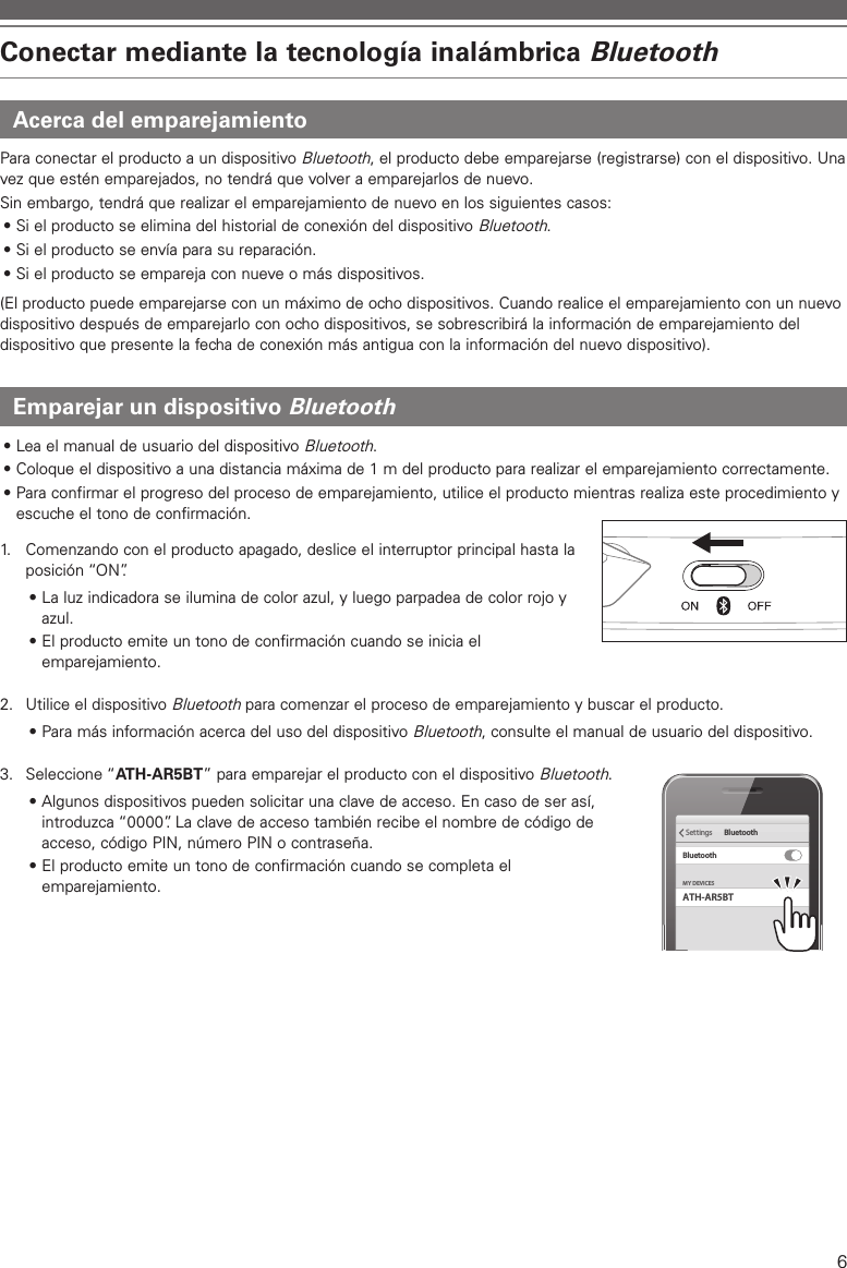 6Conectar mediante la tecnología inalámbrica BluetoothAcerca del emparejamientoPara conectar el producto a un dispositivo Bluetooth, el producto debe emparejarse (registrarse) con el dispositivo. Una vez que estén emparejados, no tendrá que volver a emparejarlos de nuevo.Sin embargo, tendrá que realizar el emparejamiento de nuevo en los siguientes casos:• Si el producto se elimina del historial de conexión del dispositivo Bluetooth.• Si el producto se envía para su reparación.• Si el producto se empareja con nueve o más dispositivos.(El producto puede emparejarse con un máximo de ocho dispositivos. Cuando realice el emparejamiento con un nuevo dispositivo después de emparejarlo con ocho dispositivos, se sobrescribirá la información de emparejamiento del dispositivo que presente la fecha de conexión más antigua con la información del nuevo dispositivo).Emparejar un dispositivo Bluetooth• Lea el manual de usuario del dispositivo Bluetooth.• Coloque el dispositivo a una distancia máxima de 1m del producto para realizar el emparejamiento correctamente.• Para confirmar el progreso del proceso de emparejamiento, utilice el producto mientras realiza este procedimiento y escuche el tono de confirmación.1.   Comenzando con el producto apagado, deslice el interruptor principal hasta la posición “ON”.• La luz indicadora se ilumina de color azul, y luego parpadea de color rojo y azul.• El producto emite un tono de confirmación cuando se inicia el emparejamiento.2.  Utilice el dispositivo Bluetooth para comenzar el proceso de emparejamiento y buscar el producto. • Para más información acerca del uso del dispositivo Bluetooth, consulte el manual de usuario del dispositivo.3.  Seleccione “ATH-AR5BT” para emparejar el producto con el dispositivo Bluetooth.• Algunos dispositivos pueden solicitar una clave de acceso. En caso de ser así, introduzca “0000”. La clave de acceso también recibe el nombre de código de acceso, código PIN, número PIN o contraseña.• El producto emite un tono de confirmación cuando se completa el emparejamiento. ATH-AR5BTMY DEVICESSettings BluetoothBluetooth