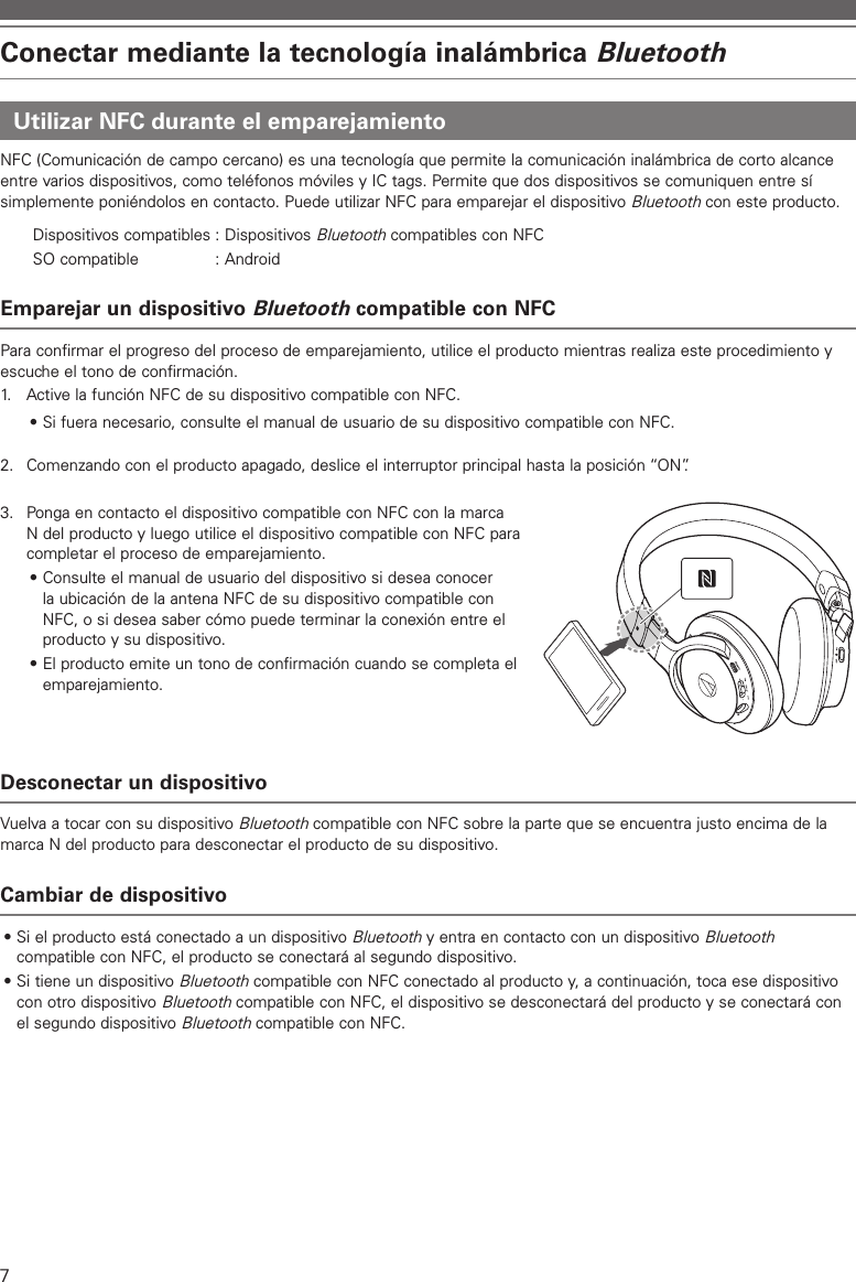 7Conectar mediante la tecnología inalámbrica BluetoothUtilizar NFC durante el emparejamientoNFC (Comunicación de campo cercano) es una tecnología que permite la comunicación inalámbrica de corto alcance entre varios dispositivos, como teléfonos móviles y IC tags. Permite que dos dispositivos se comuniquen entre sí simplemente poniéndolos en contacto. Puede utilizar NFC para emparejar el dispositivo Bluetooth con este producto.Dispositivos compatibles : Dispositivos Bluetooth compatibles con NFCSO compatible  : AndroidEmparejar un dispositivo Bluetooth compatible con NFCPara confirmar el progreso del proceso de emparejamiento, utilice el producto mientras realiza este procedimiento y escuche el tono de confirmación.1.   Active la función NFC de su dispositivo compatible con NFC.• Si fuera necesario, consulte el manual de usuario de su dispositivo compatible con NFC.2.  Comenzando con el producto apagado, deslice el interruptor principal hasta la posición “ON”.3.  Ponga en contacto el dispositivo compatible con NFC con la marca N del producto y luego utilice el dispositivo compatible con NFC para completar el proceso de emparejamiento.• Consulte el manual de usuario del dispositivo si desea conocer la ubicación de la antena NFC de su dispositivo compatible con NFC, o si desea saber cómo puede terminar la conexión entre el producto y su dispositivo.• El producto emite un tono de confirmación cuando se completa el emparejamiento.Desconectar un dispositivoVuelva a tocar con su dispositivo Bluetooth compatible con NFC sobre la parte que se encuentra justo encima de la marca N del producto para desconectar el producto de su dispositivo.Cambiar de dispositivo• Si el producto está conectado a un dispositivo Bluetooth y entra en contacto con un dispositivo Bluetooth compatible con NFC, el producto se conectará al segundo dispositivo.• Si tiene un dispositivo Bluetooth compatible con NFC conectado al producto y, a continuación, toca ese dispositivo con otro dispositivo Bluetooth compatible con NFC, el dispositivo se desconectará del producto y se conectará con el segundo dispositivo Bluetooth compatible con NFC.