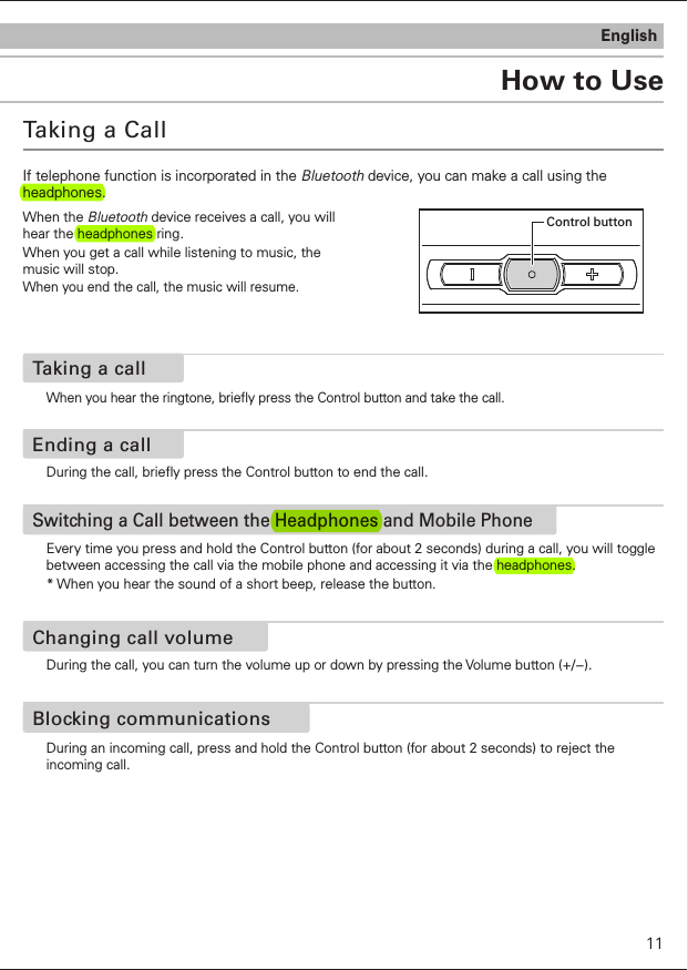 How to UseEnglishTaking a CallIf telephone function is incorporated in the Bluetooth device, you can make a call using the headphones.When the Bluetooth device receives a call, you will hear the headphones ring.When you get a call while listening to music, the music will stop.When you end the call, the music will resume.Control buttonWhen you hear the ringtone, briey press the Control button and take the call.Taking a callDuring the call, briey press the Control button to end the call.Ending a callDuring an incoming call, press and hold the Control button (for about 2 seconds) to reject the incoming call. Blocking communicationsEvery time you press and hold the Control button (for about 2 seconds) during a call, you will toggle between accessing the call via the mobile phone and accessing it via the headphones.* When you hear the sound of a short beep, release the button.  Switching a Call between the Headphones and Mobile PhoneDuring the call, you can turn the volume up or down by pressing the Volume button (+/−).Changing call volume11