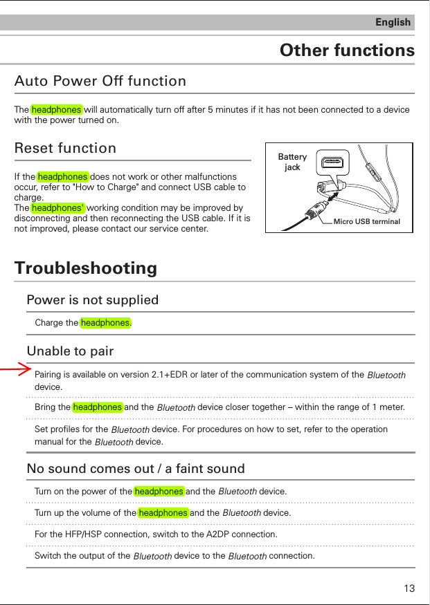 TroubleshootingOther functionsEnglishAuto Power Off functionThe headphones will automatically turn off after 5 minutes if it has not been connected to a device with the power turned on.If the headphones does not work or other malfunctions occur, refer to &quot;How to Charge&quot; and connect USB cable to charge. The headphones&apos; working condition may be improved by disconnecting and then reconnecting the USB cable. If it is not improved, please contact our service center.Reset functionMicro USB terminalBattery jackCharge the headphones.Power is not suppliedUnable to pairBring the headphones and the Bluetooth device closer together – within the range of 1 meter.Set proles for the Bluetooth device. For procedures on how to set, refer to the operation manual for the Bluetooth device.Turn on the power of the headphones and the Bluetooth device.No sound comes out / a faint soundTurn up the volume of the headphones and the Bluetooth device.For the HFP/HSP connection, switch to the A2DP connection. Switch the output of the Bluetooth device to the Bluetooth connection.Pairing is available on version 2.1+EDR or later of the communication system of the Bluetooth device.13