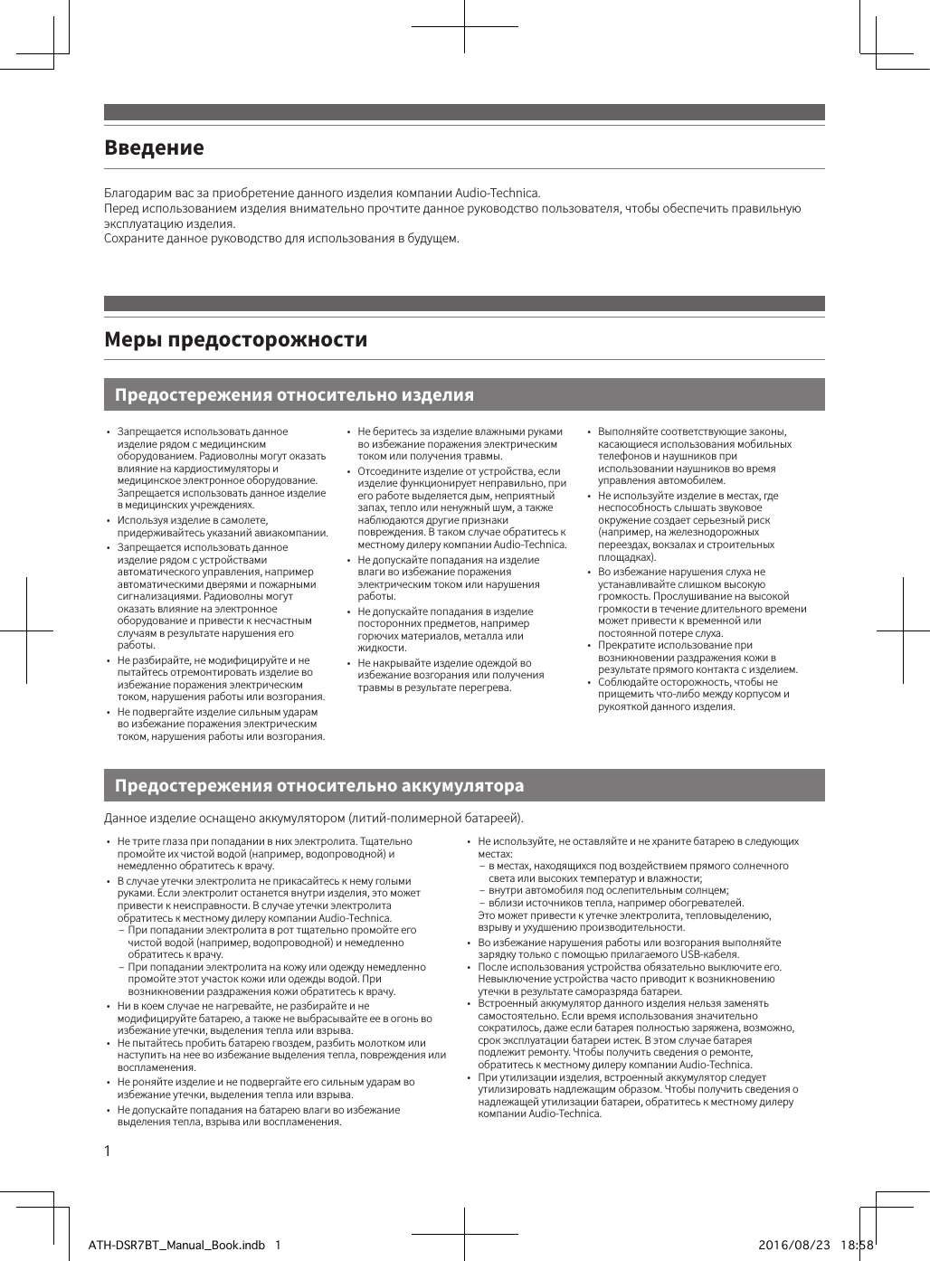 1Благодарим вас за приобретение данного изделия компании Audio-Technica.Перед использованием изделия внимательно прочтите данное руководство пользователя, чтобы обеспечить правильную эксплуатацию изделия.Сохраните данное руководство для использования в будущем.ВведениеПредостережения относительно изделияМеры предосторожности•  Запрещается использовать данное изделие рядом с медицинским оборудованием. Радиоволны могут оказать влияние на кардиостимуляторы и медицинское электронное оборудование. Запрещается использовать данное изделие в медицинских учреждениях.•  Используя изделие в самолете, придерживайтесь указаний авиакомпании. •  Запрещается использовать данное изделие рядом с устройствами автоматического управления, например автоматическими дверями и пожарными сигнализациями. Радиоволны могут оказать влияние на электронное оборудование и привести к несчастным случаям в результате нарушения его работы.•  Не разбирайте, не модифицируйте и не пытайтесь отремонтировать изделие во избежание поражения электрическим током, нарушения работы или возгорания.•  Не подвергайте изделие сильным ударам во избежание поражения электрическим током, нарушения работы или возгорания.•  Не беритесь за изделие влажными руками во избежание поражения электрическим током или получения травмы.•  Отсоедините изделие от устройства, если изделие функционирует неправильно, при его работе выделяется дым, неприятный запах, тепло или ненужный шум, а также наблюдаются другие признаки повреждения. В таком случае обратитесь к местному дилеру компании Audio-Technica.•  Не допускайте попадания на изделие влаги во избежание поражения электрическим током или нарушения работы.•  Не допускайте попадания в изделие посторонних предметов, например горючих материалов, металла или жидкости.•  Не накрывайте изделие одеждой во избежание возгорания или получения травмы в результате перегрева.•  Выполняйте соответствующие законы, касающиеся использования мобильных телефонов и наушников при использовании наушников во время управления автомобилем.•  Не используйте изделие в местах, где неспособность слышать звуковое окружение создает серьезный риск (например, на железнодорожных переездах, вокзалах и строительных площадках).•  Во избежание нарушения слуха не устанавливайте слишком высокую громкость. Прослушивание на высокой громкости в течение длительного времени может привести к временной или постоянной потере слуха.•  Прекратите использование при возникновении раздражения кожи в результате прямого контакта с изделием.•  Соблюдайте осторожность, чтобы не прищемить что-либо между корпусом и рукояткой данного изделия.Данное изделие оснащено аккумулятором (литий-полимерной батареей).•  Не трите глаза при попадании в них электролита. Тщательно промойте их чистой водой (например, водопроводной) и немедленно обратитесь к врачу.•  В случае утечки электролита не прикасайтесь к нему голыми руками. Если электролит останется внутри изделия, это может привести к неисправности. В случае утечки электролита обратитесь к местному дилеру компании Audio-Technica. – При попадании электролита в рот тщательно промойте его чистой водой (например, водопроводной) и немедленно обратитесь к врачу. – При попадании электролита на кожу или одежду немедленно промойте этот участок кожи или одежды водой. При возникновении раздражения кожи обратитесь к врачу.•  Ни в коем случае не нагревайте, не разбирайте и не модифицируйте батарею, а также не выбрасывайте ее в огонь во избежание утечки, выделения тепла или взрыва.•  Не пытайтесь пробить батарею гвоздем, разбить молотком или наступить на нее во избежание выделения тепла, повреждения или воспламенения.•  Не роняйте изделие и не подвергайте его сильным ударам во избежание утечки, выделения тепла или взрыва.•  Не допускайте попадания на батарею влаги во избежание выделения тепла, взрыва или воспламенения.•  Не используйте, не оставляйте и не храните батарею в следующих местах: – в местах, находящихся под воздействием прямого солнечного света или высоких температур и влажности; – внутри автомобиля под ослепительным солнцем; – вблизи источников тепла, например обогревателей.Это может привести к утечке электролита, тепловыделению, взрыву и ухудшению производительности.•  Во избежание нарушения работы или возгорания выполняйте зарядку только с помощью прилагаемого USB-кабеля.•  После использования устройства обязательно выключите его. Невыключение устройства часто приводит к возникновению утечки в результате саморазряда батареи.•  Встроенный аккумулятор данного изделия нельзя заменять самостоятельно. Если время использования значительно сократилось, даже если батарея полностью заряжена, возможно, срок эксплуатации батареи истек. В этом случае батарея подлежит ремонту. Чтобы получить сведения о ремонте, обратитесь к местному дилеру компании Audio-Technica.•  При утилизации изделия, встроенный аккумулятор следует утилизировать надлежащим образом. Чтобы получить сведения о надлежащей утилизации батареи, обратитесь к местному дилеру компании Audio-Technica.Предостережения относительно аккумулятораATH-DSR7BT_Manual_Book.indb   1 2016/08/23   18:58