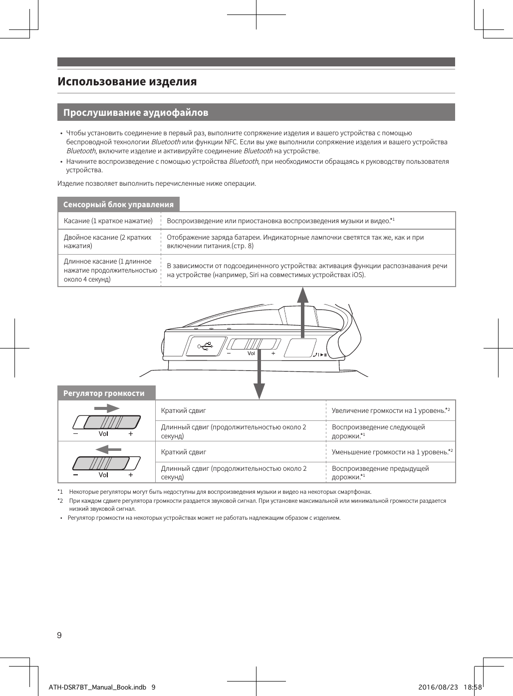 9Использование изделияКасание (1 краткое нажатие) Воспроизведение или приостановка воспроизведения музыки и видео.*1Двойное касание (2 кратких нажатия)Отображение заряда батареи. Индикаторные лампочки светятся так же, как и при включении питания.(стр.8)Длинное касание (1 длинное нажатие продолжительностью около 4 секунд)В зависимости от подсоединенного устройства: активация функции распознавания речи на устройстве (например, Siri на совместимых устройствах iOS).Краткий сдвиг Увеличение громкости на 1 уровень.*2Длинный сдвиг (продолжительностью около 2 секунд)Воспроизведение следующей дорожки.*1Краткий сдвиг Уменьшение громкости на 1 уровень.*2Длинный сдвиг (продолжительностью около 2 секунд)Воспроизведение предыдущей дорожки.*1*1  Некоторые регуляторы могут быть недоступны для воспроизведения музыки и видео на некоторых смартфонах.*2   При каждом сдвиге регулятора громкости раздается звуковой сигнал. При установке максимальной или минимальной громкости раздается низкий звуковой сигнал.•  Регулятор громкости на некоторых устройствах может не работать надлежащим образом с изделием.Сенсорный блок управленияРегулятор громкостиПрослушивание аудиофайлов•  Чтобы установить соединение в первый раз, выполните сопряжение изделия и вашего устройства с помощью беспроводной технологии Bluetooth или функции NFC. Если вы уже выполнили сопряжение изделия и вашего устройства Bluetooth, включите изделие и активируйте соединение Bluetooth на устройстве.•  Начините воспроизведение с помощью устройства Bluetooth, при необходимости обращаясь к руководству пользователя устройства.Изделие позволяет выполнить перечисленные ниже операции.ATH-DSR7BT_Manual_Book.indb   9 2016/08/23   18:58