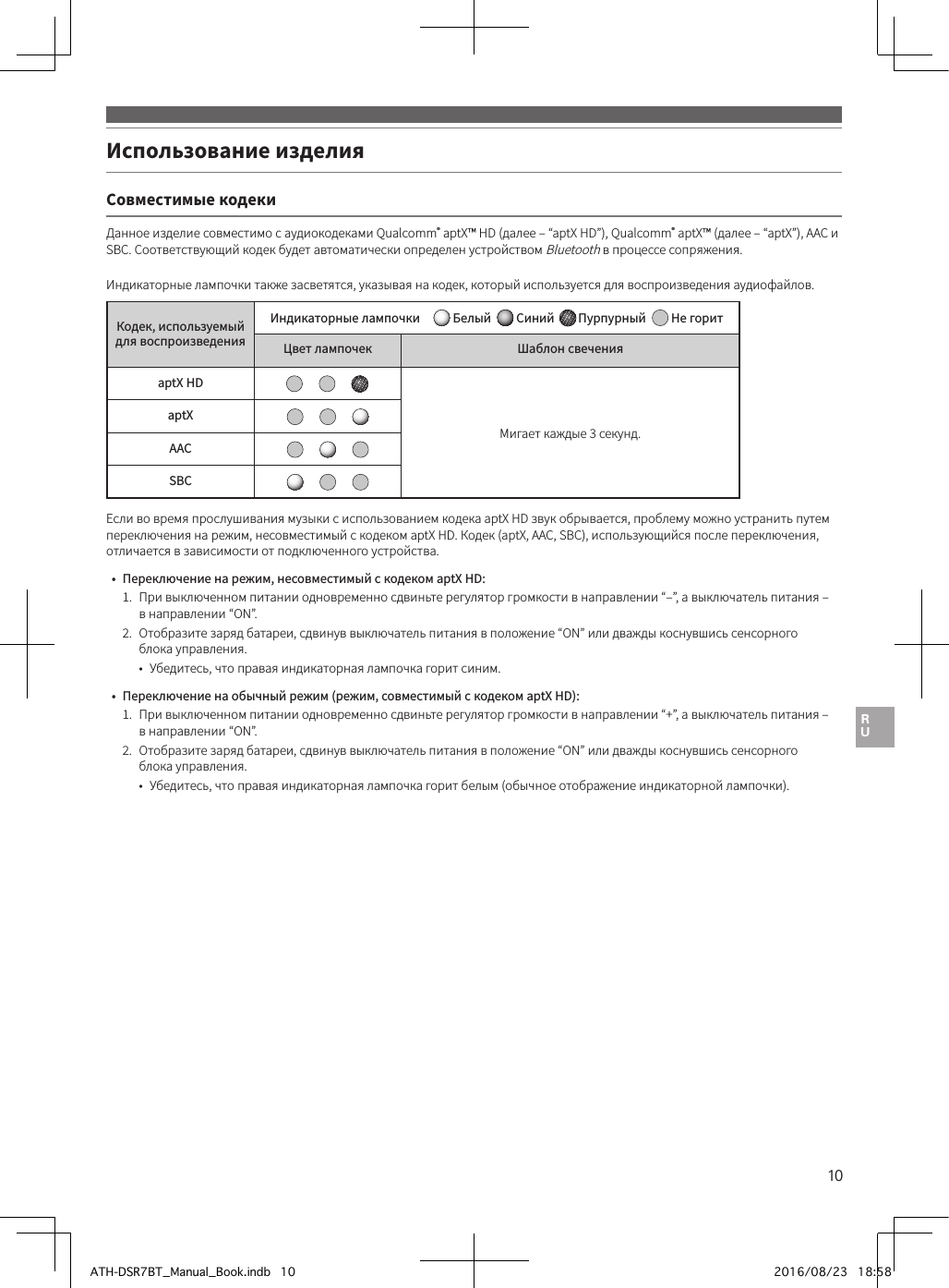 10Использование изделия Совместимые кодекиДанное изделие совместимо с аудиокодеками Qualcomm® aptX™ HD (далее– “aptX HD”), Qualcomm® aptX™ (далее– “aptX”), AAC и SBC. Соответствующий кодек будет автоматически определен устройством Bluetooth в процессе сопряжения.Индикаторные лампочки также засветятся, указывая на кодек, который используется для воспроизведения аудиофайлов.Кодек, используемый для воспроизведенияИндикаторные лампочки   Белый    Синий  Пурпурный    Не горитЦвет лампочек Шаблон свеченияaptX HDМигает каждые 3 секунд.aptXAACSBCЕсли во время прослушивания музыки с использованием кодека aptX HD звук обрывается, проблему можно устранить путем переключения на режим, несовместимый с кодеком aptX HD. Кодек (aptX, AAC, SBC), использующийся после переключения, отличается в зависимости от подключенного устройства.•  Переключение на режим, несовместимый с кодеком aptX HD:1.   При выключенном питании одновременно сдвиньте регулятор громкости в направлении “–”, а выключатель питания – в направлении “ON”.2.   Отобразите заряд батареи, сдвинув выключатель питания в положение “ON” или дважды коснувшись сенсорного блока управления.•  Убедитесь, что правая индикаторная лампочка горит синим.•  Переключение на обычный режим (режим, совместимый с кодеком aptX HD):1.   При выключенном питании одновременно сдвиньте регулятор громкости в направлении “+”, а выключатель питания – в направлении “ON”.2.   Отобразите заряд батареи, сдвинув выключатель питания в положение “ON” или дважды коснувшись сенсорного блока управления.•  Убедитесь, что правая индикаторная лампочка горит белым (обычное отображение индикаторной лампочки).ATH-DSR7BT_Manual_Book.indb   10 2016/08/23   18:58