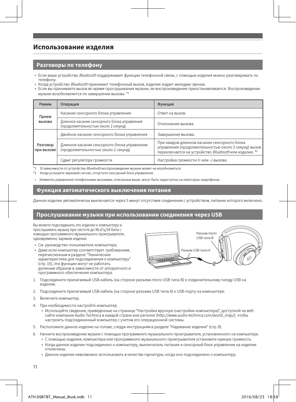 11Использование изделияРазговоры по телефону•  Если ваше устройство Bluetooth поддерживает функции телефонной связи, с помощью изделия можно разговаривать по телефону.•  Когда устройство Bluetooth принимает телефонный вызов, изделие издает мелодию звонка.•  Если вы принимаете вызов во время прослушивания музыки, ее воспроизведение приостанавливается. Воспроизведение музыки возобновляется по завершении вызова. *1Режим Операция ФункцияПрием вызоваКасание сенсорного блока управления Ответ на вызов.Длинное касание сенсорного блока управления (продолжительностью около 2 секунд)Отклонение вызова.Разговор при вызовеДвойное касание сенсорного блока управления Завершение вызова.Длинное касание сенсорного блока управления (продолжительностью около 2 секунд)При каждом длинном касании сенсорного блока управления (продолжительностью около 2 секунд) вызов переключается на устройство Bluetooth или изделие. *2Сдвиг регулятора громкости Настройка громкости (+ или –) вызова.*1  В зависимости от устройства Bluetooth воспроизведение музыки может не возобновиться.*2  Когда услышите звуковой сигнал, отпустите сенсорный блок управления.•  Элементы управления телефонными вызовами, описанные выше, могут быть недоступны на некоторых смартфонах.Прослушивание музыки при использовании соединения через USBФункция автоматического выключения питанияВы можете подсоединить это изделие к компьютеру и прослушивать музыку при частоте до 96 кГц/24 бита с помощью программного музыкального проигрывателя, одновременно заряжая изделие.•  См. руководство пользователя компьютера.•  Даже если компьютер соответствует требованиям, перечисленным в разделе “Технические характеристики для подсоединения к компьютеру” (стр.15), эти функции могут не работать должным образом в зависимости от аппаратного и программного обеспечения компьютера.1.  Подсоедините прилагаемый USB-кабель (на стороне разъема micro USB типа B) к соединительному гнезду USB на изделии.2.  Подсоедините прилагаемый USB-кабель (на стороне разъема USB типа A) к USB-порту на компьютере.3.  Включите компьютер.4.  При необходимости настройте компьютер.•  Используйте сведения, приведенные на странице “Настройка вручную (настройки компьютера)”, доступной на веб-сайте компании Audio-Technica в каждой стране или регионе (http://www.audio-technica.com/world_map/), чтобы настроить подсоединенный компьютер с учетом его операционной системы.5.  Расположите данное изделие на голове, следуя инструкциям в разделе “Надевание изделия” (стр.8).6.  Начните воспроизведение музыки с помощью программного музыкального проигрывателя, установленного на компьютере.•  С помощью изделия, компьютера или программного музыкального проигрывателя установите нужную громкость.•  Когда данное изделие подсоединено к компьютеру, выключатель питания и сенсорный блок управления на изделии отключены.•  Данное изделие невозможно использовать в качестве гарнитуры, когда оно подсоединено к компьютеру.Данное изделие автоматически выключается через 5 минут отсутствия соединения с устройством, питание которого включено.Разъем USB типа AРазъем micro USB типа BATH-DSR7BT_Manual_Book.indb   11 2016/08/23   18:58