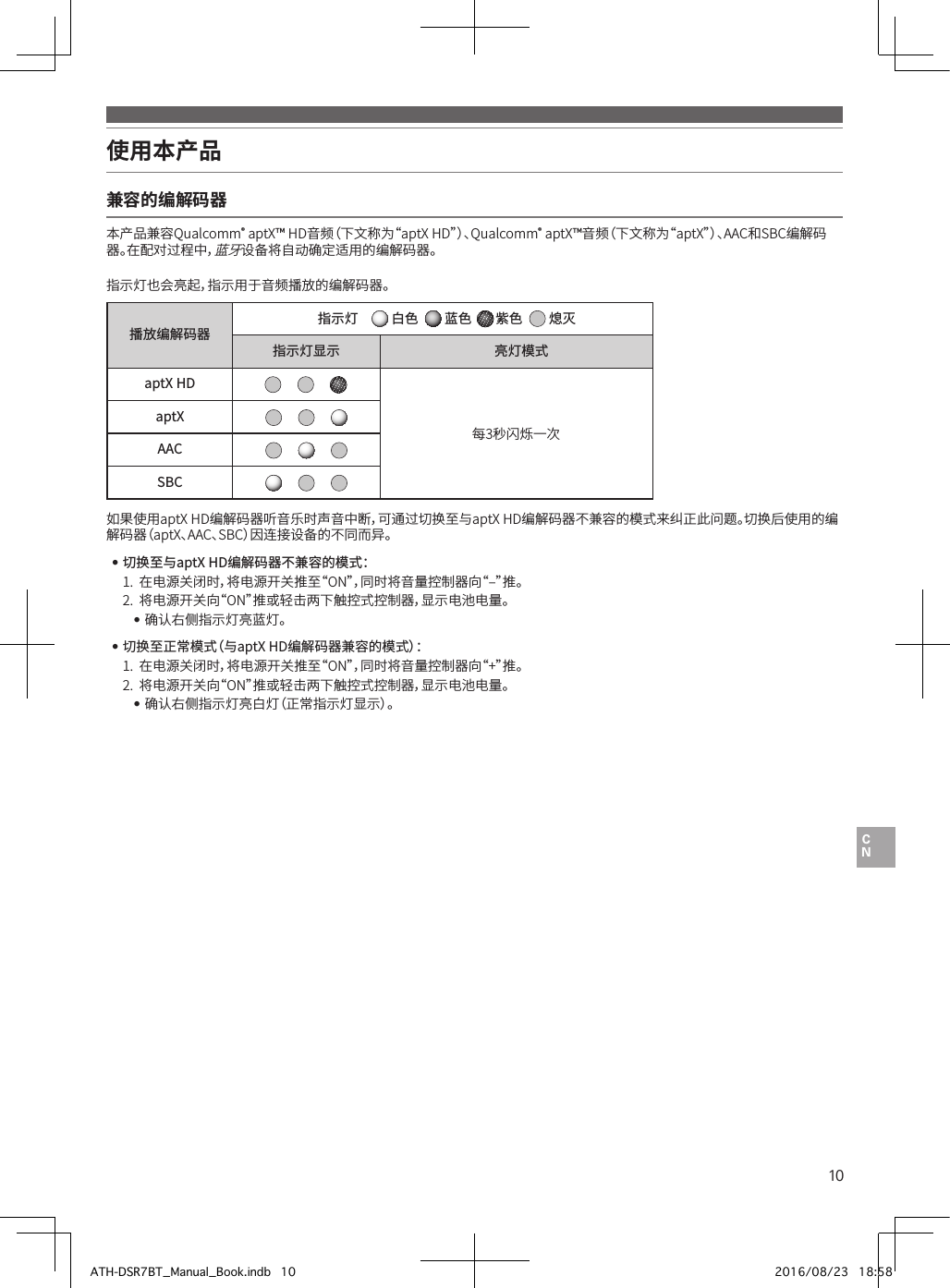 10使用本产品 兼容的编解码器本产品兼容Qualcomm®•aptX™•HD音频（下文称为“aptX•HD”）、Qualcomm®•aptX™音频（下文称为“aptX”）、AAC和SBC编解码器。在配对过程中，蓝牙设备将自动确定适用的编解码器。指示灯也会亮起，指示用于音频播放的编解码器。播放编解码器指示灯   白色    蓝色  紫色    熄灭指示灯显示 亮灯模式aptX HD每3秒闪烁一次aptXAACSBC如果使用aptX•HD编解码器听音乐时声音中断，可通过切换至与aptX•HD编解码器不兼容的模式来纠正此问题。切换后使用的编解码器（aptX、AAC、SBC）因连接设备的不同而异。 •切换至与aptX HD编解码器不兼容的模式：1.• 在电源关闭时，将电源开关推至“ON”，同时将音量控制器向“‒”推。2.• 将电源开关向“ON”推或轻击两下触控式控制器，显示电池电量。••确认右侧指示灯亮蓝灯。 •切换至正常模式（与aptX HD编解码器兼容的模式）：1.• 在电源关闭时，将电源开关推至“ON”，同时将音量控制器向“+”推。2.• 将电源开关向“ON”推或轻击两下触控式控制器，显示电池电量。••确认右侧指示灯亮白灯（正常指示灯显示）。ATH-DSR7BT_Manual_Book.indb   10 2016/08/23   18:58